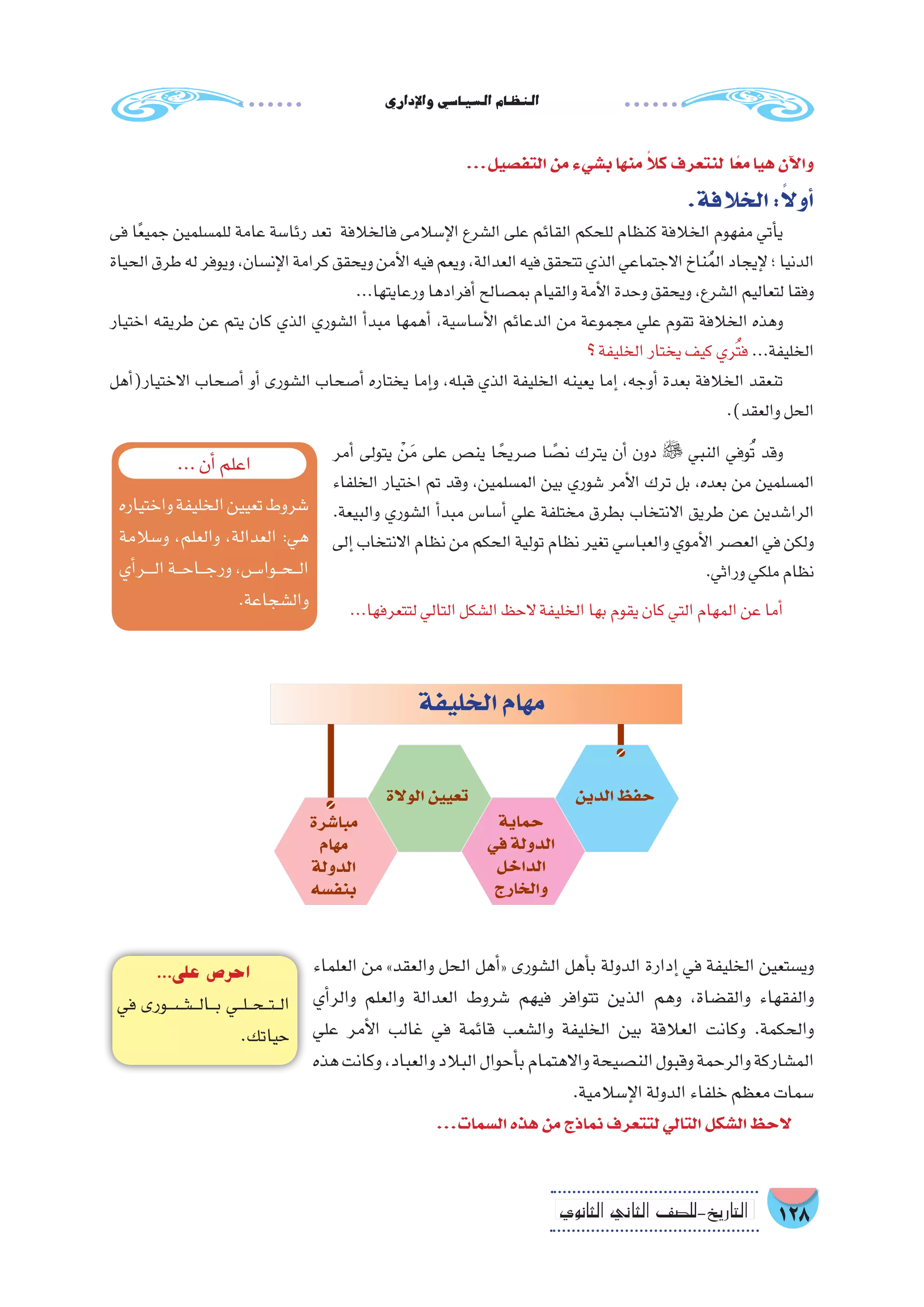 ‫إداري‬‫ل‬‫وا‬‫ال�سيا�سي‬‫النظام‬
128‫الثانوي‬ ‫الثاين‬ ‫التاريخ-لل�صف‬
‫أمر‬� ‫يتولى‬ ْ‫ن‬َ‫م‬ ‫على‬ ‫ين�ص‬ ‫ا‬ ً‫�صريح‬ ‫ا‬ ً‫ن�ص‬ ‫يترك‬ ‫أن‬� ‫دون‬  ‫النبي‬ ‫وفي‬ُ‫ت‬ ‫وقد‬
‫الخلفاء‬ ‫اختيار‬ ‫تم‬ ‫وقد‬ ،‫الم�سلمين‬ ‫بين‬ ‫�شوري‬ ‫أمر‬‫ل‬‫ا‬ ‫ترك‬ ‫بل‬ ،‫بعده‬ ‫من‬ ‫الم�سلمين‬
.‫والبيعة‬ ‫ال�شوري‬ ‫أ‬�‫مبد‬ ‫أ�سا�س‬� ‫علي‬ ‫مختلفة‬ ‫بطرق‬ ‫االنتخاب‬ ‫طريق‬ ‫عن‬ ‫الرا�شدين‬
‫إلى‬� ‫االنتخاب‬ ‫نظام‬ ‫من‬ ‫الحكم‬ ‫تولية‬ ‫نظام‬ ‫تغير‬ ‫والعبا�سي‬ ‫أموي‬‫ل‬‫ا‬ ‫الع�صر‬ ‫في‬ ‫ولكن‬
.‫وراثي‬‫ملكي‬‫نظام‬
...‫لتتعرفها‬‫التالي‬‫ال�شكل‬‫الحظ‬‫الخليفة‬‫بها‬‫يقوم‬‫كان‬‫التي‬‫المهام‬‫عن‬‫أما‬�
‫العلماء‬ ‫من‬ »‫والعقد‬ ‫الحل‬ ‫أهل‬�« ‫ال�شورى‬ ‫أهل‬�‫ب‬ ‫الدولة‬ ‫إدارة‬� ‫في‬ ‫الخليفة‬ ‫وي�ستعين‬
‫أي‬�‫والر‬ ‫والعلم‬ ‫العدالة‬ ‫�شروط‬ ‫فيهم‬ ‫تتوافر‬ ‫الذين‬ ‫وهم‬ ،‫والق�ضاة‬ ‫والفقهاء‬
‫علي‬ ‫أمر‬‫ل‬‫ا‬ ‫غالب‬ ‫في‬ ‫قائمة‬ ‫وال�شعب‬ ‫الخليفة‬ ‫بين‬ ‫العالقة‬ ‫وكانت‬ .‫والحكمة‬
‫هذه‬‫وكانت‬،‫والعباد‬‫البالد‬‫أحوال‬�‫ب‬‫واالهتمام‬‫الن�صيحة‬‫وقبول‬‫والرحمة‬‫الم�شاركة‬
.‫إ�سالمية‬‫ل‬‫ا‬‫الدولة‬‫خلفاء‬‫معظم‬‫�سمات‬
...‫ال�سمات‬‫هذه‬‫من‬‫نماذج‬‫لتتعرف‬‫التالي‬‫ال�شكل‬‫الحظ‬
‫الخليفة‬‫مهام‬
‫الدين‬‫حفظ‬
‫حماية‬
‫في‬‫الدولة‬
‫الداخل‬
‫والخارج‬
‫الوالة‬‫تعيين‬
‫مبا�شرة‬
‫مهام‬
‫الدولة‬
‫بنف�سه‬
...‫أن‬�‫اعلم‬
‫واختياره‬‫الخليفة‬‫تعيين‬‫�شروط‬
‫و�سالمة‬ ،‫والعلم‬ ،‫العدالة‬ :‫هي‬
‫أي‬�‫����ر‬‫ل‬‫ا‬‫���ة‬‫ح‬‫���ا‬‫ج‬‫ور‬،‫���وا����س‬‫ح‬���‫ل‬‫ا‬
.‫وال�شجاعة‬
...‫التف�صيل‬‫من‬‫ب�شيء‬‫منها‬ ً‫ال‬‫ك‬‫لنتعرف‬ ‫ا‬ً‫مع‬‫هيا‬‫آن‬‫ل‬‫وا‬
.‫الخالفة‬:ً‫ال‬‫أو‬�
‫فى‬ ‫ا‬ً‫ع‬‫جمي‬ ‫للم�سلمين‬ ‫عامة‬ ‫رئا�سة‬ ‫تعد‬ ‫فالخالفة‬ ‫إ�سالمى‬‫ل‬‫ا‬ ‫ال�شرع‬ ‫على‬ ‫القائم‬ ‫للحكم‬ ‫كنظام‬ ‫الخالفة‬ ‫مفهوم‬ ‫أتي‬�‫ي‬
‫الحياة‬‫طرق‬‫له‬‫ويوفر‬،‫إن�سان‬‫ل‬‫ا‬‫كرامة‬‫ويحقق‬‫أمن‬‫ل‬‫ا‬‫فيه‬‫ويعم‬،‫العدالة‬‫فيه‬‫تتحقق‬‫الذي‬‫االجتماعي‬‫ناخ‬ُ‫م‬‫ال‬‫إيجاد‬‫ل‬‫؛‬‫الدنيا‬
...‫ورعايتها‬‫أفرادها‬�‫بم�صالح‬‫والقيام‬‫أمة‬‫ل‬‫ا‬‫وحدة‬‫ويحقق‬،‫ال�شرع‬‫لتعاليم‬‫وفقا‬
‫اختيار‬ ‫طريقه‬ ‫عن‬ ‫يتم‬ ‫كان‬ ‫الذي‬ ‫ال�شوري‬ ‫أ‬�‫مبد‬ ‫أهمها‬� ،‫أ�سا�سية‬‫ل‬‫ا‬ ‫الدعائم‬ ‫من‬ ‫مجموعة‬ ‫علي‬ ‫تقوم‬ ‫الخالفة‬ ‫وهذه‬
‫؟‬‫الخليفة‬‫يختار‬‫كيف‬‫ُري‬‫ت‬‫ف‬ ...‫الخليفة‬
‫أهل‬�(‫االختيار‬ ‫أ�صحاب‬� ‫أو‬� ‫ال�شورى‬ ‫أ�صحاب‬� ‫يختاره‬ ‫إما‬�‫و‬ ،‫قبله‬ ‫الذي‬ ‫الخليفة‬ ‫يعينه‬ ‫إما‬� ،‫أوجه‬� ‫بعدة‬ ‫الخالفة‬ ‫تنعقد‬
.)‫والعقد‬‫الحل‬
...‫على‬ ‫احر�ص‬
‫في‬ ‫���ورى‬‫ش‬�������‫ل‬‫���ا‬‫ب‬ ‫���ي‬‫ل‬���‫ح‬���‫ت‬���‫ل‬‫ا‬
.‫حياتك‬
 