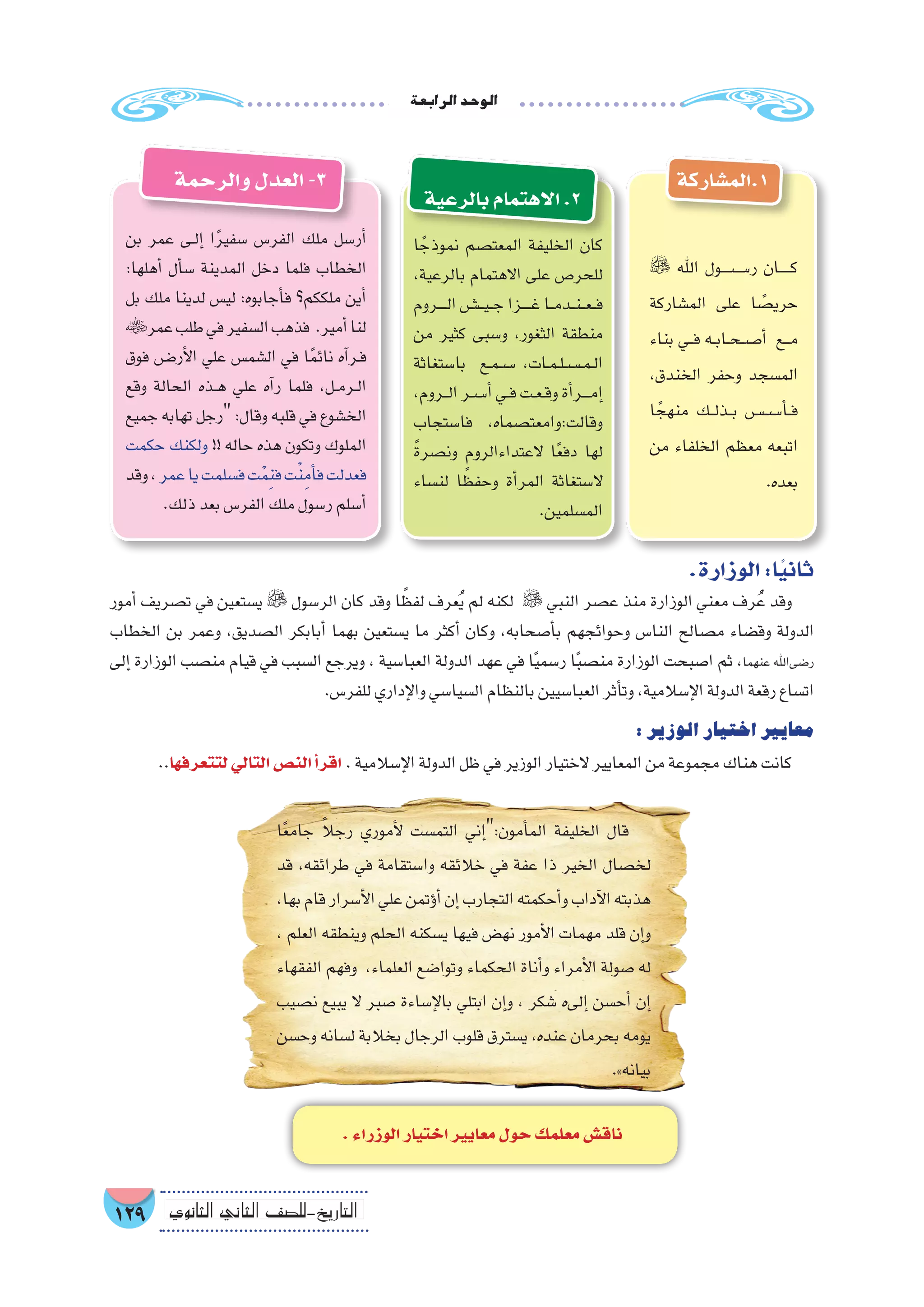 ‫الرابعة‬‫الوحد‬
129 ‫الثانوي‬ ‫الثاين‬ ‫التاريخ-لل�صف‬
‫1.الم�شاركة‬
 ‫اهلل‬ ‫ر�����س����ول‬ ‫������ان‬‫ك‬
‫الم�شاركة‬ ‫على‬ ‫ا‬ ً‫حري�ص‬
‫بناء‬ ‫��ي‬‫ف‬ ‫��ه‬‫ب‬‫��ا‬‫ح‬��‫��ص‬�‫أ‬� ‫���ع‬‫م‬
،‫الخندق‬ ‫وحفر‬ ‫الم�سجد‬
‫ا‬ ً‫منهج‬ ‫��ك‬‫ل‬‫��ذ‬‫ب‬ ‫��س�����س‬�‫أ‬���‫ف‬
‫من‬ ‫الخلفاء‬ ‫معظم‬ ‫اتبعه‬
.‫بعده‬
‫والرحمة‬‫العدل‬-3
‫ا‬ ً‫نموذج‬ ‫المعت�صم‬ ‫الخليفة‬ ‫كان‬
،‫بالرعية‬ ‫االهتمام‬ ‫على‬ ‫للحر�ص‬
‫�����روم‬‫ل‬‫ا‬‫�����ش‬‫ي‬��‫ج‬‫�����زا‬‫غ‬‫��ا‬‫م‬‫��د‬‫ن‬��‫ع‬��‫ف‬
‫من‬ ‫كثير‬ ‫و�سبى‬ ،‫الثغور‬ ‫منطقة‬
‫با�ستغاثة‬ ‫��ع‬‫م‬��‫��س‬� ،‫��ات‬‫م‬��‫ل‬��‫��س‬���‫م‬��‫ل‬‫ا‬
،‫���روم‬‫ل‬‫ا‬‫��س��ر‬�‫أ‬�‫��ي‬‫ف‬‫��ت‬‫ع‬��‫ق‬‫و‬‫أة‬�‫����ر‬‫م‬‫إ‬�
‫فا�ستجاب‬ ،‫وقالت:وامعت�صماه‬
ً‫ة‬‫ون�صر‬ ‫العتداءالروم‬ ‫ا‬ً‫ع‬‫دف‬ ‫لها‬
‫لن�ساء‬ ‫ا‬ ً‫وحفظ‬ ‫أة‬�‫المر‬ ‫ال�ستغاثة‬
.‫الم�سلمين‬
‫بن‬ ‫عمر‬ ‫��ى‬‫ل‬‫إ‬� ‫ا‬ً‫ر‬‫�سفي‬ ‫الفر�س‬ ‫ملك‬ ‫أر�سل‬�
:‫أهلها‬� ‫أل‬�‫س‬� ‫المدينة‬ ‫دخل‬ ‫فلما‬ ‫الخطاب‬
‫بل‬ ‫ملك‬ ‫لدينا‬ ‫لي�س‬ :‫أجابوه‬�‫ف‬ ‫ملككم؟‬ ‫أين‬�
‫عمر‬‫طلب‬‫في‬‫ال�سفير‬‫فذهب‬ .‫أمير‬�‫لنا‬
‫فوق‬ ‫��ض‬�‫أر‬‫ل‬‫ا‬ ‫علي‬ ‫ال�شم�س‬ ‫في‬ ‫ا‬ً‫م‬‫نائ‬ ‫آه‬�‫��ر‬‫ف‬
‫وقع‬ ‫الحالة‬ ‫��ذه‬‫ه‬ ‫علي‬ ‫آه‬�‫ر‬ ‫فلما‬ ،‫��ل‬‫م‬‫��ر‬‫ل‬‫ا‬
‫جميع‬ ‫تهابه‬ ‫رجل‬ :‫وقال‬ ‫قلبه‬ ‫في‬ ‫الخ�شوع‬
‫حكمت‬ ‫ولكنك‬ !! ‫حاله‬ ‫هذه‬ ‫وتكون‬ ‫الملوك‬
‫وقد‬،‫عمر‬‫يا‬‫ف�سلمت‬‫ت‬ْ‫م‬ِ‫ن‬‫ف‬‫ت‬ْ‫ن‬ِ‫أم‬�‫ف‬‫فعدلت‬
.‫ذلك‬‫بعد‬‫الفر�س‬‫ملك‬‫ر�سول‬‫أ�سلم‬�
.‫الوزارة‬:‫ا‬ً‫ي‬‫ثان‬
‫أمور‬� ‫ت�صريف‬ ‫في‬ ‫ي�ستعين‬  ‫الر�سول‬ ‫كان‬ ‫وقد‬ ‫ا‬ ً‫لفظ‬ ‫عرف‬ُ‫ي‬ ‫لم‬ ‫لكنه‬  ‫النبي‬ ‫ع�صر‬ ‫منذ‬ ‫الوزارة‬ ‫معني‬ ‫رف‬ُ‫ع‬ ‫وقد‬
‫الخطاب‬ ‫بن‬ ‫وعمر‬ ،‫ال�صديق‬ ‫أبابكر‬� ‫بهما‬ ‫ي�ستعين‬ ‫ما‬ ‫أكثر‬� ‫وكان‬ ،‫أ�صحابه‬�‫ب‬ ‫وحوائجهم‬ ‫النا�س‬ ‫م�صالح‬ ‫وق�ضاء‬ ‫الدولة‬
‫إلى‬� ‫الوزارة‬ ‫من�صب‬ ‫قيام‬ ‫في‬ ‫ال�سبب‬ ‫ويرجع‬ ، ‫العبا�سية‬ ‫الدولة‬ ‫عهد‬ ‫في‬ ‫ا‬ً‫ي‬‫ر�سم‬ ‫ا‬ً‫ب‬‫من�ص‬ ‫الوزارة‬ ‫ا�صبحت‬ ‫ثم‬ ،‫عنهما‬ ‫ر�ضىاهلل‬
.‫للفر�س‬‫إداري‬‫ل‬‫وا‬‫ال�سيا�سي‬‫بالنظام‬‫العبا�سيين‬‫أثر‬�‫وت‬،‫إ�سالمية‬‫ل‬‫ا‬‫الدولة‬‫رقعة‬‫ات�ساع‬
:‫الوزير‬‫اختيار‬‫معايير‬
..‫لتتعرفها‬‫التالي‬‫الن�ص‬‫أ‬�‫اقر‬ .‫إ�سالمية‬‫ل‬‫ا‬‫الدولة‬‫ظل‬‫في‬‫الوزير‬‫الختيار‬‫المعايير‬‫من‬‫مجموعة‬‫هناك‬‫كانت‬
‫ا‬ً‫ع‬‫جام‬ ً‫ال‬‫رج‬ ‫أموري‬‫ل‬ ‫التم�ست‬ ‫إني‬�:‫أمون‬�‫الم‬ ‫الخليفة‬ ‫قال‬
‫قد‬ ،‫طرائقه‬ ‫في‬ ‫وا�ستقامة‬ ‫خالئقه‬ ‫في‬ ‫عفة‬ ‫ذا‬ ‫الخير‬ ‫لخ�صال‬
،‫بها‬‫قام‬‫أ�سرار‬‫ل‬‫ا‬‫علي‬‫ؤتمن‬�‫أ‬�‫إن‬�‫التجارب‬‫أحكمته‬�‫و‬‫آداب‬‫ل‬‫ا‬‫هذبته‬
، ‫العلم‬ ‫وينطقه‬ ‫الحلم‬ ‫ي�سكنه‬ ‫فيها‬ ‫نه�ض‬ ‫أمور‬‫ل‬‫ا‬ ‫مهمات‬ ‫قلد‬ ‫إن‬�‫و‬
‫الفقهاء‬ ‫وفهم‬ ،‫العلماء‬ ‫وتوا�ضع‬ ‫الحكماء‬ ‫أناة‬�‫و‬ ‫أمراء‬‫ل‬‫ا‬ ‫�صولة‬ ‫له‬
‫ن�صيب‬ ‫يبيع‬ ‫ال‬ ‫�صبر‬ ‫إ�ساءة‬‫ل‬‫با‬ ‫ابتلي‬ ‫إن‬�‫و‬ ، ‫�شكر‬ ‫إلىه‬� ‫أح�سن‬� ‫إن‬�
‫وح�سن‬ ‫ل�سانه‬ ‫بخالبة‬ ‫الرجال‬ ‫قلوب‬ ‫ي�سترق‬ ،‫عنده‬ ‫بحرمان‬ ‫يومه‬
.»‫بيانه‬
.‫الوزراء‬‫اختيار‬‫معايير‬‫حول‬‫معلمك‬‫ناق�ش‬
‫بالرعية‬‫االهتمام‬.2
 