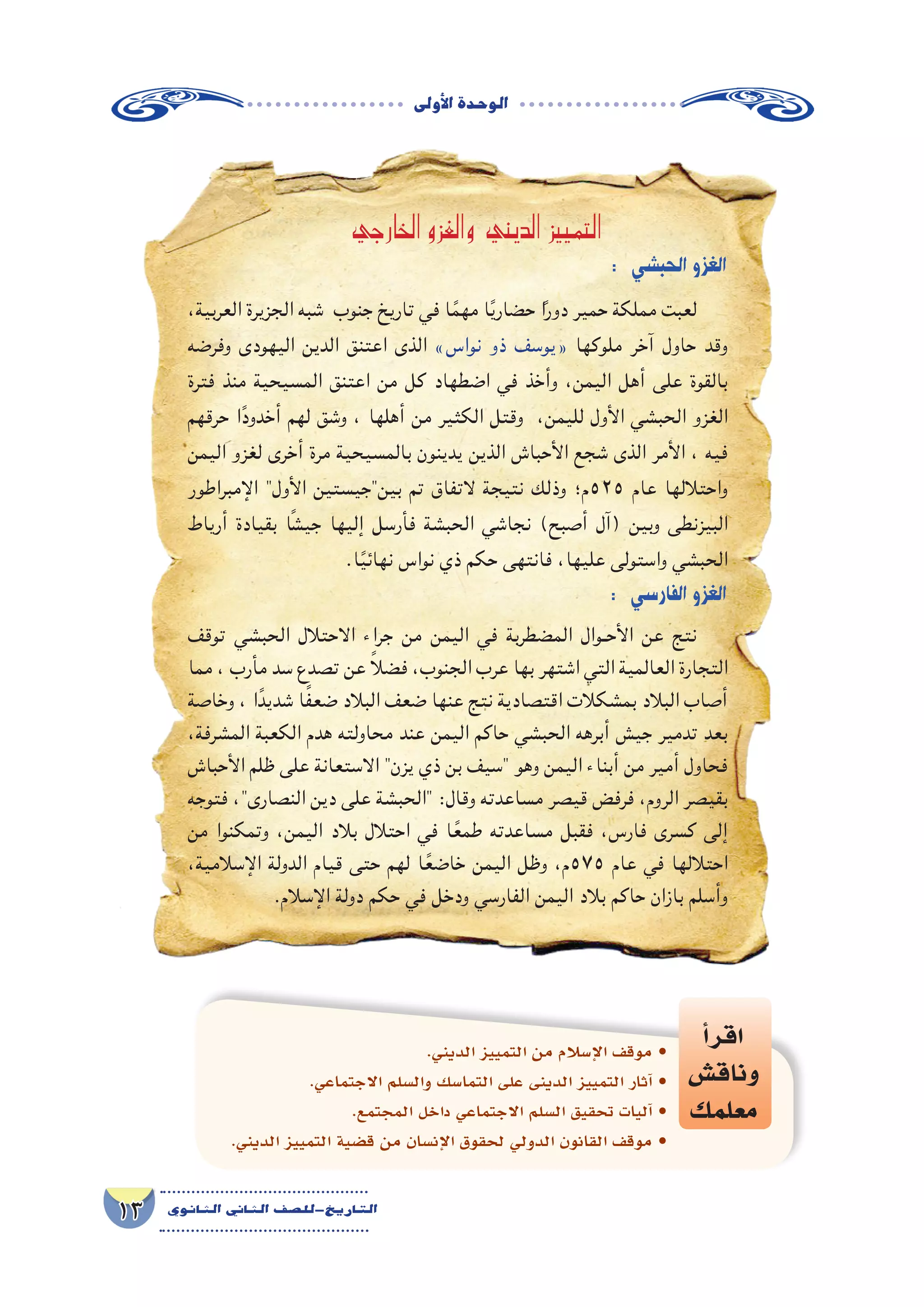 ‫أوىل‬‫ل‬‫ا‬‫الوحدة‬
13 ‫الثانوي‬ ‫الثاين‬ ‫التاريخ-لل�صف‬
: ‫الحب�شي‬‫الغزو‬
،‫العربية‬ ‫الجزيرة‬ ‫شبه‬ ‫جنوب‬ ‫تاريخ‬ ‫في‬ ‫ا‬ً‫مهم‬ ‫ا‬ً‫ي‬‫حضار‬ ‫ا‬ً‫ر‬‫دو‬ ‫حمير‬ ‫مملكة‬ ‫لعبت‬
‫وفرضه‬ ‫اليهودى‬ ‫الدين‬ ‫اعتنق‬ ‫الذى‬ »‫نواس‬ ‫ذو‬ ‫«يوسف‬ ‫ملوكها‬ ‫آخر‬ ‫حاول‬ ‫وقد‬
‫فترة‬ ‫منذ‬ ‫المسيحية‬ ‫اعتنق‬ ‫من‬ ‫كل‬ ‫اضطهاد‬ ‫في‬ ‫وأخذ‬ ،‫اليمن‬ ‫أهل‬ ‫على‬ ‫بالقوة‬
‫حرقهم‬ ‫ا‬ً‫أخدود‬ ‫لهم‬ ‫وشق‬ ، ‫أهلها‬ ‫من‬ ‫الكثير‬ ‫وقتل‬ ،‫لليمن‬ ‫األول‬ ‫الحبشي‬ ‫الغزو‬
‫اليمن‬ ‫لغزو‬ ‫أخرى‬ ‫مرة‬ ‫بالمسيحية‬ ‫يدينون‬ ‫الذين‬ ‫األحباش‬ ‫شجع‬ ‫الذى‬ ‫األمر‬ ، ‫فيه‬
‫اإلمبراطور‬ ‫األول‬ ‫بينجيستين‬ ‫تم‬ ‫التفاق‬ ‫نتيجة‬ ‫وذلك‬ ‫525م؛‬ ‫عام‬ ‫واحتاللها‬
‫أرياط‬ ‫بقيادة‬ ‫ا‬ً‫ش‬‫جي‬ ‫إليها‬ ‫فأرسل‬ ‫الحبشة‬ ‫نجاشي‬ )‫أصبح‬ ‫(آل‬ ‫وبين‬ ‫البيزنطى‬
.‫ا‬ً‫ي‬‫نهائ‬ ‫نواس‬ ‫ذي‬ ‫حكم‬ ‫فانتهى‬ ،‫عليها‬ ‫واستولى‬ ‫الحبشي‬
: ‫الفار�سي‬‫الغزو‬
‫توقف‬ ‫الحبشي‬ ‫االحتالل‬ ‫جراء‬ ‫من‬ ‫اليمن‬ ‫في‬ ‫المضطربة‬ ‫�وال‬�‫األح‬ ‫عن‬ ‫نتج‬
‫مما‬ ، ‫مأرب‬ ‫سد‬ ‫تصدع‬ ‫عن‬ ً‫ال‬‫فض‬ ،‫الجنوب‬ ‫عرب‬ ‫بها‬ ‫اشتهر‬ ‫التي‬ ‫العالمية‬ ‫التجارة‬
‫وخاصة‬ ، ‫ا‬ً‫شديد‬ ‫ا‬ً‫ف‬‫ضع‬ ‫البالد‬ ‫ضعف‬ ‫عنها‬ ‫نتج‬ ‫اقتصادية‬ ‫بمشكالت‬ ‫البالد‬ ‫أصاب‬
،‫المشرفة‬ ‫الكعبة‬ ‫هدم‬ ‫محاولته‬ ‫عند‬ ‫اليمن‬ ‫حاكم‬ ‫الحبشي‬ ‫أبرهه‬ ‫جيش‬ ‫تدمير‬ ‫بعد‬
‫األحباش‬ ‫ظلم‬ ‫على‬ ‫االستعانة‬ ‫يزن‬ ‫ذي‬ ‫بن‬ ‫سيف‬ ‫وهو‬ ‫اليمن‬ ‫أبناء‬ ‫من‬ ‫أمير‬ ‫فحاول‬
‫فتوجه‬ ،‫النصارى‬ ‫دين‬ ‫على‬ ‫الحبشة‬ ‫‏‬:‫‏‬‫ل‬‫وقا‬ ‫مساعدته‬ ‫قيصر‬ ‫فرفض‬ ،‫الروم‬ ‫بقيصر‬
‫من‬ ‫وتمكنوا‬ ،‫اليمن‬ ‫بالد‬ ‫احتالل‬ ‫في‬ ‫ا‬ً‫طمع‬ ‫مساعدته‬ ‫فقبل‬ ،‫فارس‬ ‫كسرى‬ ‫إلى‬
،‫اإلسالمية‬ ‫الدولة‬ ‫قيام‬ ‫حتى‬ ‫لهم‬ ‫ا‬ً‫خاضع‬ ‫اليمن‬ ‫وظل‬ ،‫575م‬ ‫عام‬ ‫في‬ ‫احتاللها‬
.‫اإلسالم‬ ‫دولة‬ ‫حكم‬ ‫في‬ ‫ودخل‬ ‫الفارسي‬ ‫اليمن‬ ‫بالد‬ ‫حاكم‬ ‫بازان‬ ‫وأسلم‬
‫أ‬�‫اقر‬
‫وناق�ش‬
‫معلمك‬
.‫الديني‬ ‫التمييز‬ ‫من‬ ‫إ�سالم‬‫ل‬‫ا‬ ‫موقف‬ •
.‫االجتماعي‬ ‫وال�سلم‬ ‫التما�سك‬ ‫على‬ ‫الدينى‬ ‫التمييز‬ ‫آثار‬� •
.‫المجتمع‬ ‫داخل‬ ‫االجتماعي‬ ‫ال�سلم‬ ‫تحقيق‬ ‫آليات‬� •
.‫الديني‬ ‫التمييز‬ ‫ق�ضية‬ ‫من‬ ‫إن�سان‬‫ل‬‫ا‬ ‫لحقوق‬ ‫الدولي‬ ‫القانون‬ ‫موقف‬ •
‫الخارجي‬ ‫والغزو‬ ‫الديني‬ ‫التمييز‬
 