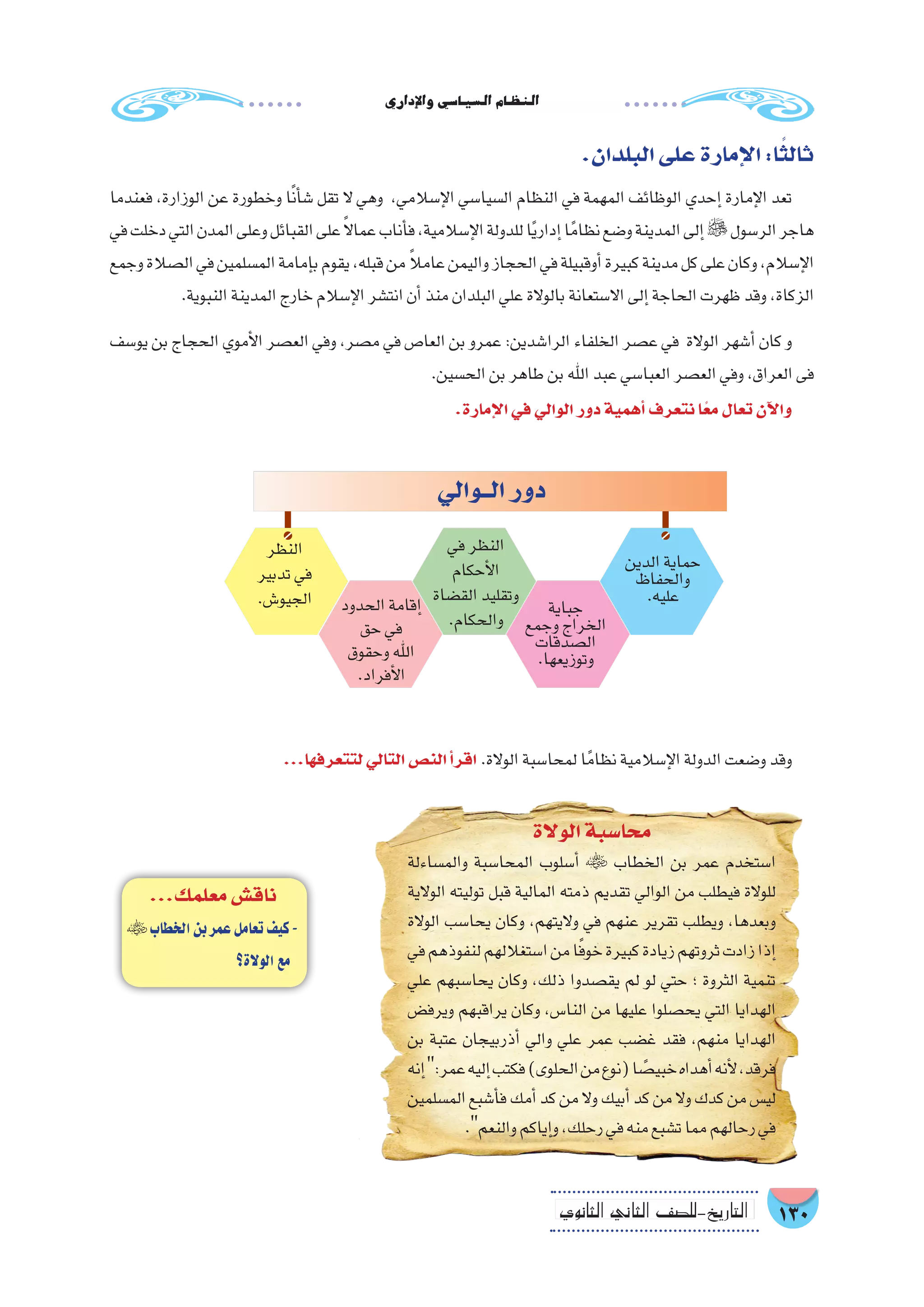 ‫إداري‬‫ل‬‫وا‬‫ال�سيا�سي‬‫النظام‬
130‫الثانوي‬ ‫الثاين‬ ‫التاريخ-لل�صف‬
.‫البلدان‬‫على‬‫إمارة‬‫ل‬‫ا‬:‫ا‬ً‫ثالث‬
‫فعندما‬ ،‫الوزارة‬ ‫عن‬ ‫وخطورة‬ ‫ا‬ً‫ن‬‫أ‬�‫�ش‬ ‫تقل‬ ‫ال‬ ‫وهي‬ ،‫إ�سالمي‬‫ل‬‫ا‬ ‫ال�سيا�سي‬ ‫النظام‬ ‫في‬ ‫المهمة‬ ‫الوظائف‬ ‫إحدي‬� ‫إمارة‬‫ل‬‫ا‬ ‫تعد‬
‫في‬‫دخلت‬‫التي‬‫المدن‬‫وعلى‬‫القبائل‬‫على‬ً‫ال‬‫عما‬‫أناب‬�‫ف‬،‫إ�سالمية‬‫ل‬‫ا‬‫للدولة‬‫ا‬ً‫ي‬‫إدار‬�‫ا‬ً‫نظام‬‫و�ضع‬‫المدينة‬‫إلى‬�‫الر�سول‬‫هاجر‬
‫وجمع‬‫ال�صالة‬‫في‬‫الم�سلمين‬‫إمامة‬�‫ب‬‫يقوم‬،‫قبله‬‫من‬ ً‫ال‬‫عام‬‫واليمن‬‫الحجاز‬‫في‬‫أوقبيلة‬�‫كبيرة‬‫مدينة‬‫كل‬‫على‬‫وكان‬،‫إ�سالم‬‫ل‬‫ا‬
.‫النبوية‬‫المدينة‬‫خارج‬‫إ�سالم‬‫ل‬‫ا‬‫انت�شر‬‫أن‬�‫منذ‬‫البلدان‬‫علي‬‫بالوالة‬‫اال�ستعانة‬‫إلى‬�‫الحاجة‬‫ظهرت‬‫وقد‬،‫الزكاة‬
‫يو�سف‬ ‫بن‬ ‫الحجاج‬ ‫أموي‬‫ل‬‫ا‬ ‫الع�صر‬ ‫وفي‬ ،‫م�صر‬ ‫في‬ ‫العا�ص‬ ‫بن‬ ‫عمرو‬ :‫الرا�شدين‬ ‫الخلفاء‬ ‫ع�صر‬ ‫في‬ ‫الوالة‬ ‫أ�شهر‬� ‫كان‬ ‫و‬
.‫الح�سين‬‫بن‬‫طاهر‬‫بن‬‫اهلل‬‫عبد‬‫العبا�سي‬‫الع�صر‬‫وفي‬،‫العراق‬‫فى‬
.‫إمارة‬‫ل‬‫ا‬‫في‬‫الوالي‬‫دور‬‫أهمية‬�‫نتعرف‬‫ا‬ً‫ع‬‫م‬‫تعال‬‫آن‬‫ل‬‫وا‬
...‫معلمك‬‫ناق�ش‬
‫الخطاب‬‫بن‬‫عمر‬‫تعامل‬‫كيف‬-
‫الوالة؟‬‫مع‬
‫الوالة‬‫محا�سبة‬
‫والم�ساءلة‬ ‫المحا�سبة‬ ‫أ�سلوب‬�  ‫الخطاب‬ ‫بن‬ ‫عمر‬ ‫ا�ستخدم‬
‫الوالية‬ ‫توليته‬ ‫قبل‬ ‫المالية‬ ‫ذمته‬ ‫تقديم‬ ‫الوالي‬ ‫من‬ ‫فيطلب‬ ‫للوالة‬
‫الوالة‬ ‫يحا�سب‬ ‫وكان‬ ،‫واليتهم‬ ‫في‬ ‫عنهم‬ ‫تقرير‬ ‫ويطلب‬ ،‫وبعدها‬
‫في‬‫لنفوذهم‬‫ا�ستغاللهم‬‫من‬‫ا‬ً‫ف‬‫خو‬‫كبيرة‬‫زيادة‬‫ثروتهم‬‫زادت‬‫إذا‬�
‫علي‬ ‫يحا�سبهم‬ ‫وكان‬ ،‫ذلك‬ ‫يق�صدوا‬ ‫لم‬ ‫لو‬ ‫حتي‬ ‫؛‬ ‫الثروة‬ ‫تنمية‬
‫ويرف�ض‬ ‫يراقبهم‬ ‫وكان‬ ،‫النا�س‬ ‫من‬ ‫عليها‬ ‫يح�صلوا‬ ‫التي‬ ‫الهدايا‬
‫بن‬ ‫عتبة‬ ‫أذربيجان‬� ‫والي‬ ‫علي‬ ‫عمر‬ ‫غ�ضب‬ ‫فقد‬ ،‫منهم‬ ‫الهدايا‬
‫إنه‬�:‫عمر‬‫إليه‬�‫فكتب‬)‫الحلوى‬‫من‬‫(نوع‬‫ا‬ ً‫خبي�ص‬‫أهداه‬�‫أنه‬‫ل‬،‫فرقد‬
‫الم�سلمين‬‫أ�شبع‬�‫ف‬‫أمك‬�‫كد‬‫من‬‫وال‬‫أبيك‬�‫كد‬‫من‬‫وال‬‫كدك‬‫من‬‫لي�س‬
.‫والنعم‬‫إياكم‬�‫و‬،‫رحلك‬‫في‬‫منه‬‫ت�شبع‬‫مما‬‫رحالهم‬‫في‬
‫النظر‬
‫تدبير‬‫في‬
.‫الجيو�ش‬
‫الــوالي‬‫دور‬
‫الدين‬‫حماية‬
‫والحفاظ‬
.‫عليه‬‫جباية‬
‫وجمع‬‫الخراج‬
‫ال�صدقات‬
.‫وتوزيعها‬
‫في‬‫النظر‬
‫أحكام‬‫ل‬‫ا‬
‫الق�ضاة‬‫وتقليد‬
.‫والحكام‬
‫الحدود‬‫إقامة‬�
‫حق‬‫في‬
‫وحقوق‬‫اهلل‬
.‫أفراد‬‫ل‬‫ا‬
...‫لتتعرفها‬‫التالي‬‫الن�ص‬‫أ‬�‫اقر‬ .‫الوالة‬‫لمحا�سبة‬‫ا‬ً‫نظام‬‫إ�سالمية‬‫ل‬‫ا‬‫الدولة‬‫و�ضعت‬‫وقد‬
 