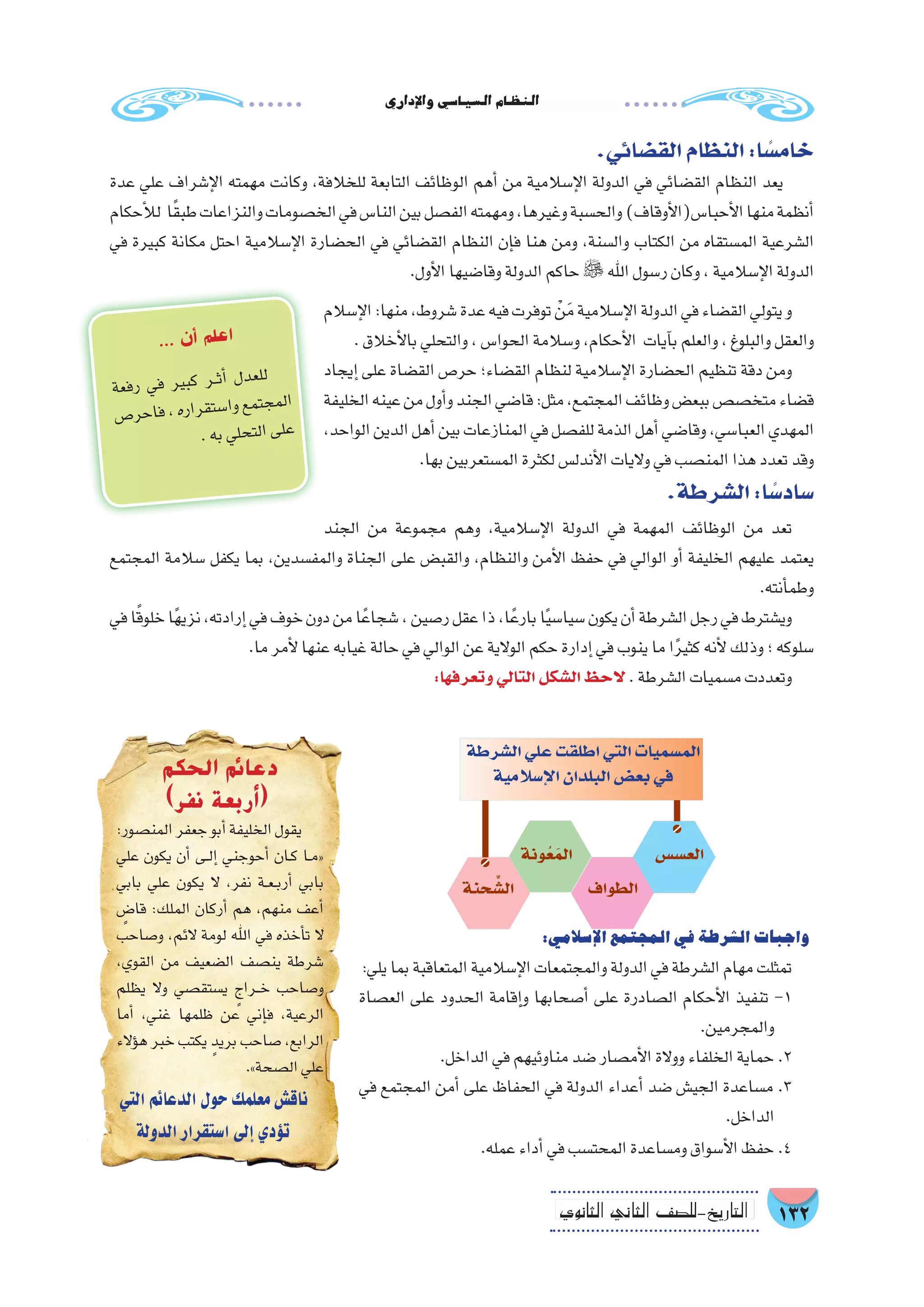 ‫إداري‬‫ل‬‫وا‬‫ال�سيا�سي‬‫النظام‬
132‫الثانوي‬ ‫الثاين‬ ‫التاريخ-لل�صف‬
‫إ�سالم‬‫ل‬‫ا‬:‫منها‬،‫�شروط‬‫عدة‬‫فيه‬‫توفرت‬ ْ‫ن‬َ‫م‬‫إ�سالمية‬‫ل‬‫ا‬‫الدولة‬‫في‬‫الق�ضاء‬‫يتولي‬‫و‬
.‫أخالق‬‫ل‬‫با‬‫والتحلي‬،‫الحوا�س‬‫و�سالمة‬،‫أحكام‬‫ل‬‫ا‬ ‫آيات‬�‫ب‬‫والعلم‬،‫والبلوغ‬‫والعقل‬
‫إيجاد‬� ‫على‬ ‫الق�ضاة‬ ‫حر�ص‬ ‫الق�ضاء؛‬ ‫لنظام‬ ‫إ�سالمية‬‫ل‬‫ا‬ ‫الح�ضارة‬ ‫تنظيم‬ ‫دقة‬ ‫ومن‬
‫الخليفة‬‫عينه‬‫من‬‫أول‬�‫و‬‫الجند‬‫قا�ضي‬:‫مثل‬،‫المجتمع‬‫وظائف‬‫ببع�ض‬‫متخ�ص�ص‬‫ق�ضاء‬
،‫الواحد‬‫الدين‬‫أهل‬�‫بين‬‫المنازعات‬‫في‬‫للف�صل‬‫الذمة‬‫أهل‬�‫وقا�ضي‬،‫العبا�سي‬‫المهدي‬
.‫بها‬‫الم�ستعربين‬‫لكثرة‬‫أندل�س‬‫ل‬‫ا‬‫واليات‬‫في‬‫المن�صب‬‫هذا‬‫تعدد‬‫وقد‬
.‫ال�شرطة‬:‫ا‬ ً‫�ساد�س‬
‫الجند‬ ‫من‬ ‫مجموعة‬ ‫وهم‬ ،‫إ�سالمية‬‫ل‬‫ا‬ ‫الدولة‬ ‫في‬ ‫المهمة‬ ‫الوظائف‬ ‫من‬ ‫تعد‬
‫المجتمع‬ ‫�سالمة‬ ‫يكفل‬ ‫بما‬ ،‫والمف�سدين‬ ‫الجناة‬ ‫على‬ ‫والقب�ض‬ ،‫والنظام‬ ‫أمن‬‫ل‬‫ا‬ ‫حفظ‬ ‫في‬ ‫الوالي‬ ‫أو‬� ‫الخليفة‬ ‫عليهم‬ ‫يعتمد‬
.‫أنته‬�‫وطم‬
‫في‬‫ا‬ً‫ق‬‫خلو‬‫ا‬ً‫ه‬‫نزي‬،‫إرادته‬�‫في‬‫خوف‬‫دون‬‫من‬‫ا‬ً‫�شجاع‬،‫ر�صين‬‫عقل‬‫ذا‬،‫ا‬ً‫بارع‬‫ا‬ً‫ي‬‫�سيا�س‬‫يكون‬‫أن‬�‫ال�شرطة‬‫رجل‬‫في‬‫وي�شترط‬
.‫ما‬‫أمر‬‫ل‬‫عنها‬‫غيابه‬‫حالة‬‫في‬‫الوالي‬‫عن‬‫الوالية‬‫حكم‬‫إدارة‬�‫في‬‫ينوب‬‫ما‬‫ا‬ً‫ر‬‫كثي‬‫أنه‬‫ل‬‫وذلك‬‫؛‬‫�سلوكه‬
:‫وتعرفها‬‫التالي‬‫ال�شكل‬‫الحظ‬.‫ال�شرطة‬‫م�سميات‬‫وتعددت‬
‫عة‬‫رف‬ ‫ي‬‫ف‬ ‫ير‬‫كب‬ ‫��ر‬‫ث‬‫أ‬� ‫ل‬‫عد‬‫لل‬
‫ص‬�‫حر‬‫فا‬،‫ره‬‫را‬‫تق‬‫�س‬‫وا‬‫مع‬‫جت‬‫لم‬‫ا‬
.‫به‬‫ي‬‫حل‬‫لت‬‫ا‬‫ى‬‫عل‬
... ‫ن‬‫أ‬� ‫م‬‫عل‬‫ا‬
:‫إ�سالمي‬‫ل‬‫ا‬‫المجتمع‬‫في‬‫ال�شرطة‬‫واجبات‬
:‫يلي‬‫بما‬‫المتعاقبة‬‫إ�سالمية‬‫ل‬‫ا‬‫والمجتمعات‬‫الدولة‬‫في‬‫ال�شرطة‬‫مهام‬‫تمثلت‬
‫الع�صاة‬ ‫على‬ ‫الحدود‬ ‫إقامة‬�‫و‬ ‫أ�صحابها‬� ‫على‬ ‫ال�صادرة‬ ‫أحكام‬‫ل‬‫ا‬ ‫تنفيذ‬ -1
.‫والمجرمين‬
.‫الداخل‬‫في‬‫مناوئيهم‬‫�ضد‬‫أم�صار‬‫ل‬‫ا‬‫ووالة‬‫الخلفاء‬‫حماية‬.2
‫في‬ ‫المجتمع‬ ‫أمن‬� ‫على‬ ‫الحفاظ‬ ‫في‬ ‫الدولة‬ ‫أعداء‬� ‫�ضد‬ ‫الجي�ش‬ ‫م�ساعدة‬ .3
.‫الداخل‬
.‫عمله‬‫أداء‬�‫في‬‫المحت�سب‬‫وم�ساعدة‬‫أ�سواق‬‫ل‬‫ا‬‫حفظ‬.4
.‫الق�ضائي‬‫النظام‬:‫ا‬ ً‫خام�س‬
‫عدة‬ ‫علي‬ ‫إ�شراف‬‫ل‬‫ا‬ ‫مهمته‬ ‫وكانت‬ ،‫للخالفة‬ ‫التابعة‬ ‫الوظائف‬ ‫أهم‬� ‫من‬ ‫إ�سالمية‬‫ل‬‫ا‬ ‫الدولة‬ ‫في‬ ‫الق�ضائي‬ ‫النظام‬ ‫يعد‬
‫أحكام‬‫ل‬‫ل‬ ‫ا‬ً‫ق‬‫طب‬‫والنزاعات‬‫الخ�صومات‬‫في‬‫النا�س‬‫بين‬‫الف�صل‬‫ومهمته‬،‫وغيرها‬‫والح�سبة‬)‫أوقاف‬‫ل‬‫أحبا�س(ا‬‫ل‬‫ا‬‫منها‬‫أنظمة‬�
‫في‬ ‫كبيرة‬ ‫مكانة‬ ‫احتل‬ ‫إ�سالمية‬‫ل‬‫ا‬ ‫الح�ضارة‬ ‫في‬ ‫الق�ضائي‬ ‫النظام‬ ‫إن‬�‫ف‬ ‫هنا‬ ‫ومن‬ ،‫وال�سنة‬ ‫الكتاب‬ ‫من‬ ‫الم�ستقاه‬ ‫ال�شرعية‬
.‫أول‬‫ل‬‫ا‬‫وقا�ضيها‬‫الدولة‬‫حاكم‬ ‫اهلل‬‫ر�سول‬‫وكان‬،‫إ�سالمية‬‫ل‬‫ا‬‫الدولة‬
‫ال�شرطة‬‫علي‬‫اطلقت‬‫التي‬‫الم�سميات‬
‫إ�سالمية‬‫ل‬‫ا‬‫البلدان‬‫بع�ض‬‫في‬
‫الع�س�س‬
‫الطواف‬
‫ونة‬ُ‫ع‬َ‫الم‬
‫حنة‬ ِّ‫ال�ش‬
‫الحكم‬ ‫دعائم‬
)‫نفر‬ ‫(أربعة‬
:‫المن�صور‬‫جعفر‬‫أبو‬�‫الخليفة‬‫يقول‬
‫علي‬ ‫يكون‬ ‫أن‬� ‫��ى‬‫ل‬‫إ‬� ‫أحوجني‬� ‫��ان‬‫ك‬ ‫��ا‬‫م‬«
‫بابي‬ ‫علي‬ ‫يكون‬ ‫ال‬ ،‫نفر‬ ‫��ة‬‫ع‬��‫ب‬‫أر‬� ‫بابي‬
ٍ‫قا�ض‬ :‫الملك‬ ‫أركان‬� ‫هم‬ ،‫منهم‬ ‫أعف‬�
‫و�صاحب‬ ،‫الئم‬ ‫لومة‬ ‫اهلل‬ ‫في‬ ‫أخذه‬�‫ت‬ ‫ال‬
،‫القوي‬ ‫من‬ ‫ال�ضعيف‬ ‫ين�صف‬ ‫�شرطة‬
‫يظلم‬ ‫وال‬ ‫ي�ستق�صي‬ ٍ‫��راج‬‫خ‬ ‫و�صاحب‬
‫أما‬� ،‫غني‬ ‫ظلمها‬ ‫عن‬ ‫إني‬�‫ف‬ ،‫الرعية‬
‫ؤالء‬�‫ه‬ ‫خبر‬ ‫يكتب‬ ٍ‫بريد‬ ‫�صاحب‬ ،‫الرابع‬
.»‫ال�صحة‬‫علي‬
‫التي‬‫الدعائم‬‫حول‬‫معلمك‬‫ناق�ش‬
‫الدولة‬‫ا�ستقرار‬‫إلى‬�‫ؤدي‬�‫ت‬
 