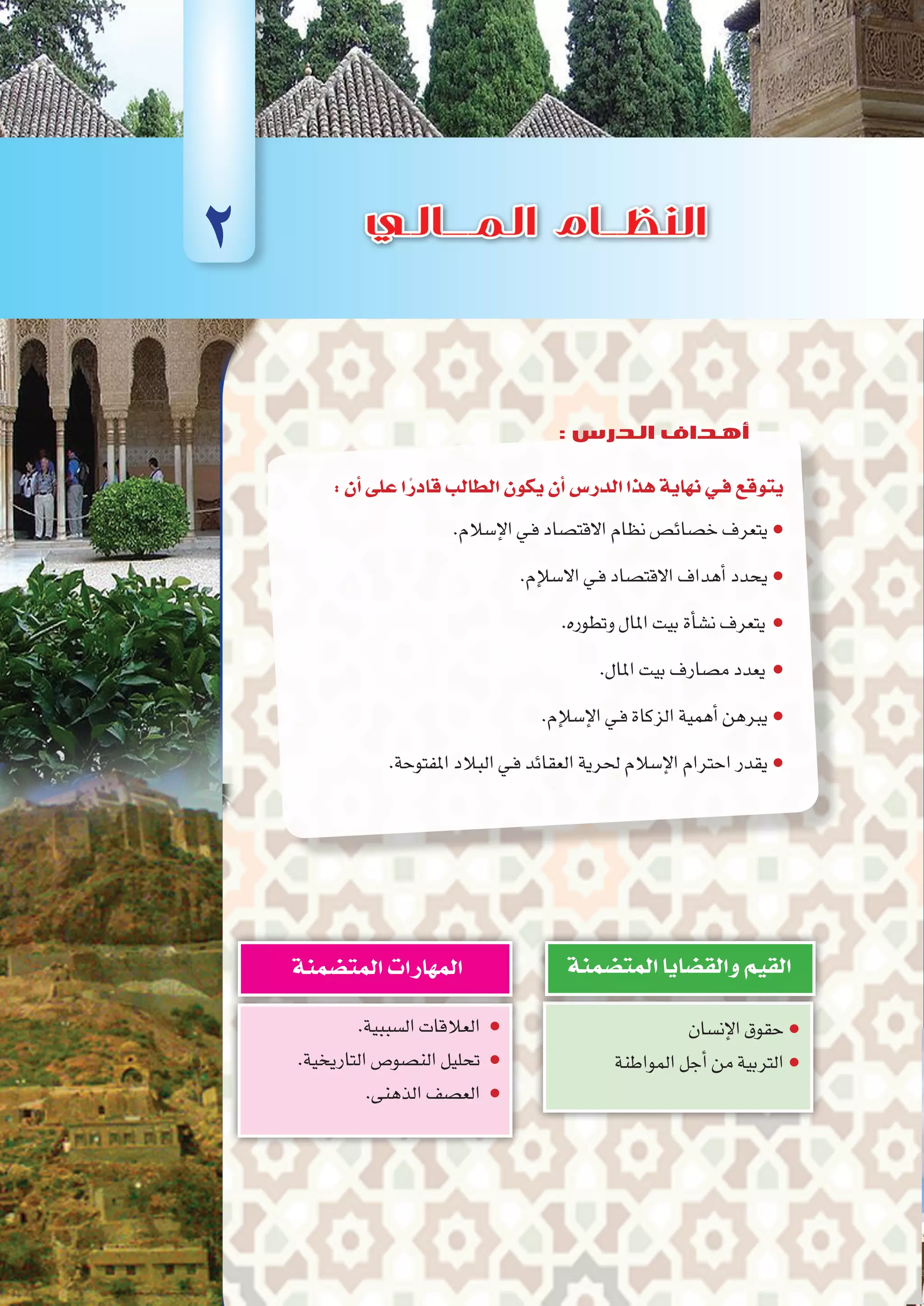 :‫أن‬�‫على‬‫ا‬ً‫قادر‬‫الطالب‬‫يكون‬‫أن‬�‫الدر�س‬‫هذا‬‫نهاية‬‫فـي‬‫يتوقع‬
.‫إ�سالم‬‫ل‬‫ا‬‫ـي‬‫ف‬‫االقت�صاد‬‫نظام‬‫خ�صائ�ص‬‫يتعرف‬●
.‫إم‬‫سل‬�‫اال‬‫ـي‬‫ف‬‫االقت�صاد‬‫أهداف‬�‫يحدد‬●
.‫وتطوره‬‫املال‬‫بيت‬‫أة‬�‫ن�ش‬‫يتعرف‬ ●
.‫املال‬‫بيت‬‫م�صارف‬‫يعدد‬ ●
.‫إم‬‫سل‬�‫إ‬‫ل‬‫ا‬‫ـي‬‫ف‬‫الزكاة‬‫أهمية‬�‫يربهن‬●
.‫املفتوحة‬‫البالد‬‫ـي‬‫ف‬‫العقائد‬‫حلرية‬‫إ�سالم‬‫ل‬‫ا‬‫احرتام‬‫يقدر‬●
‫إن�سان‬‫ل‬‫ا‬‫حقوق‬●
‫المواطنة‬‫أجل‬�‫من‬‫التربية‬●
‫المت�ضمنة‬‫والق�ضايا‬‫القيم‬
.‫ال�سببية‬‫العالقات‬ ●
.‫التاريخية‬‫الن�صو�ص‬‫تحليل‬ ●
.‫الذهنى‬‫الع�صف‬ ●
‫المت�ضمنة‬‫المهارات‬
2
: ‫الدرس‬ ‫أهداف‬
 