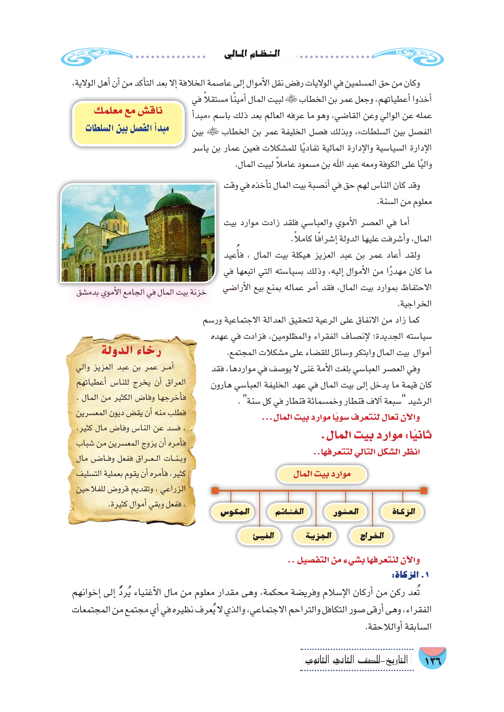 ‫املايل‬‫النظام‬
136‫الثانوي‬ ‫الثاين‬ ‫التاريخ-لل�صف‬
،‫الوالية‬‫أهل‬�‫أن‬�‫من‬‫أكد‬�‫الت‬‫بعد‬‫إال‬�‫الخالفة‬‫عا�صمة‬‫إلى‬�‫أموال‬‫ل‬‫ا‬‫نقل‬‫رف�ض‬‫الواليات‬‫في‬‫الم�سلمين‬‫حق‬‫من‬‫وكان‬
‫في‬ ً‫ال‬‫م�ستق‬‫ا‬ً‫ن‬‫أمي‬�‫المال‬‫لبيت‬‫الخطاب‬‫بن‬‫عمر‬‫وجعل‬،‫أعطياتهم‬�‫أخذوا‬�
‫أ‬�‫«مبد‬ ‫با�سم‬ ‫ذلك‬ ‫بعد‬ ‫العالم‬ ‫عرفه‬ ‫ما‬ ‫وهو‬ ،‫القا�ضي‬ ‫وعن‬ ‫الوالي‬ ‫عن‬ ‫عمله‬
‫بين‬  ‫الخطاب‬ ‫بن‬ ‫عمر‬ ‫الخليفة‬ ‫ف�صل‬ ‫وبذلك‬ ،»‫ال�سلطات‬ ‫بين‬ ‫الف�صل‬
‫يا�سر‬ ‫بن‬ ‫عمار‬ ‫فعين‬ ‫للم�شكالت‬ ‫ا‬ً‫ي‬‫تفاد‬ ‫المالية‬ ‫إدارة‬‫ل‬‫وا‬ ‫ال�سيا�سية‬ ‫إدارة‬‫ل‬‫ا‬
.‫المال‬‫لبيت‬ ً‫ال‬‫عام‬‫م�سعود‬‫بن‬‫اهلل‬‫عبد‬‫ومعه‬‫الكوفة‬‫على‬‫ا‬ً‫ي‬‫وال‬
‫وقت‬ ‫في‬ ‫أخذه‬�‫ت‬ ‫المال‬ ‫بيت‬ ‫أن�صبة‬� ‫في‬ ‫حق‬ ‫لهم‬ ‫النا�س‬ ‫كان‬ ‫وقد‬
.‫ال�سنة‬‫من‬‫معلوم‬
‫بيت‬ ‫موارد‬ ‫زادت‬ ‫فلقد‬ ‫والعبا�سي‬ ‫أموي‬‫ل‬‫ا‬ ‫الع�صر‬ ‫في‬ ‫أما‬�
.ً‫ال‬‫كام‬‫ا‬ً‫ف‬‫إ�شرا‬�‫الدولة‬‫عليها‬‫أ�شرفت‬�‫و‬،‫المال‬
‫عيد‬ُ‫أ‬�‫ف‬ ، ‫المال‬ ‫بيت‬ ‫هيكلة‬ ‫العزيز‬ ‫عبد‬ ‫بن‬ ‫عمر‬ ‫أعاد‬� ‫ولقد‬
‫في‬ ‫اتبعها‬ ‫التي‬ ‫ب�سيا�سته‬ ‫وذلك‬ ،‫إليه‬� ‫أموال‬‫ل‬‫ا‬ ‫من‬ ‫ا‬ً‫ر‬‫مهد‬ ‫كان‬ ‫ما‬
‫أرا�ضي‬‫ل‬‫ا‬ ‫بيع‬ ‫بمنع‬ ‫عماله‬ ‫أمر‬� ‫فقد‬ ،‫المال‬ ‫بيت‬ ‫بموارد‬ ‫االحتفاظ‬
.‫الخراجية‬
‫ور�سم‬ ‫االجتماعية‬ ‫العدالة‬ ‫لتحقيق‬ ‫الرعية‬ ‫على‬ ‫االنفاق‬ ‫من‬ ‫زاد‬ ‫كما‬
‫عهده‬ ‫في‬ ‫فزادت‬ ،‫والمظلومين‬ ‫الفقراء‬ ‫إن�صاف‬‫ل‬ ‫الجديدة؛‬ ‫�سيا�سته‬
.‫المجتمع‬‫م�شكالت‬‫على‬‫للق�ضاء‬‫و�سائل‬‫وابتكر‬‫المال‬‫بيت‬ ‫أموال‬�
‫فقد‬،‫مواردها‬‫في‬‫يو�صف‬‫ال‬‫غنى‬‫أمة‬‫ل‬‫ا‬‫بلغت‬‫العبا�سي‬‫الع�صر‬‫وفي‬
‫هارون‬ ‫العبا�سي‬ ‫الخليفة‬ ‫عهد‬ ‫في‬ ‫المال‬ ‫بيت‬ ‫إلى‬� ‫يدخل‬ ‫ما‬ ‫قيمة‬ ‫كان‬
.‫�سنة‬‫كل‬‫في‬‫قنطار‬‫وخم�سمائة‬‫قنطار‬‫آالف‬�‫�سبعة‬‫الر�شيد‬
...‫المال‬‫بيت‬‫موارد‬‫ًا‬‫ي‬‫�سو‬‫لنتعرف‬‫تعال‬‫آن‬‫ل‬‫وا‬
.‫المال‬‫بيت‬‫موارد‬:‫ا‬ً‫ي‬‫ثان‬
..‫لتتعرفها‬‫التالي‬‫ال�شكل‬‫انظر‬
‫معلمك‬‫مع‬‫ناق�ش‬
‫ال�سلطات‬‫بين‬‫الف�صل‬‫أ‬�‫مبد‬
..‫التف�صيل‬‫من‬‫ب�شيء‬‫لنتعرفها‬‫آن‬‫ل‬‫وا‬
:‫الزكاة‬.1
‫إخوانهم‬� ‫إلى‬� ُّ‫د‬‫ر‬ُ‫ي‬ ‫أغنياء‬‫ل‬‫ا‬ ‫مال‬ ‫من‬ ‫معلوم‬ ‫مقدار‬ ‫وهى‬ ،‫محكمة‬ ‫وفري�ضة‬ ‫إ�سالم‬‫ل‬‫ا‬ ‫أركان‬� ‫من‬ ‫ركن‬ ‫عد‬ُ‫ت‬
‫المجتمعات‬‫من‬‫مجتمع‬‫أي‬�‫في‬‫نظيره‬‫عرف‬ُ‫ي‬‫ال‬‫والذي‬،‫االجتماعي‬‫والتراحم‬‫التكافل‬‫�صور‬‫أرقى‬�‫وهى‬،‫الفقراء‬
.‫أوالالحقة‬�‫ال�سابقة‬
‫بدم�شق‬‫أموي‬‫ل‬‫ا‬‫الجامع‬‫في‬‫المال‬‫بيت‬‫خزنة‬
‫الزكاة‬
‫راج‬ ِ‫الخ‬
‫الع�شور‬
‫المال‬‫بيت‬‫موارد‬
‫الجزية‬
‫الغنائم‬
‫الفيئ‬
‫المكو�س‬
‫الدولة‬ ‫رخاء‬
‫والي‬ ‫العزيز‬ ‫عبد‬ ‫بن‬ ‫عمر‬ ‫��ر‬‫م‬‫أ‬�
‫أعطياتهم‬� ‫للنا�س‬ ‫يخرج‬ ‫أن‬� ‫العراق‬
. ‫المال‬ ‫من‬ ‫الكثير‬ ‫وفا�ض‬ ‫أخرجها‬�‫ف‬
‫المع�سرين‬ ‫ديون‬ ‫يق�ض‬ ‫أن‬� ‫منه‬ ‫فطلب‬
،‫كثير‬ ‫مال‬ ‫وفا�ض‬ ‫النا�س‬ ‫عن‬ ‫ف�سد‬ ،
‫�شباب‬ ‫من‬ ‫المع�سرين‬ ‫يزوج‬ ‫أن‬� ‫أمره‬�‫ف‬
‫مال‬ ‫��ض‬�‫��ا‬‫ف‬‫و‬ ‫ففعل‬ ‫��راق‬‫ع‬��‫ل‬‫ا‬ ‫��ات‬‫ن‬��‫ب‬‫و‬
‫الت�سليف‬‫بعملية‬‫يقوم‬‫أن‬�‫أمره‬�‫ف‬،‫كثير‬
‫للفالحين‬ ‫قرو�ض‬ ‫وتقديم‬ ، ‫الزراعي‬
.‫كثيرة‬‫أموال‬�‫وبقي‬‫ففعل‬،
 
