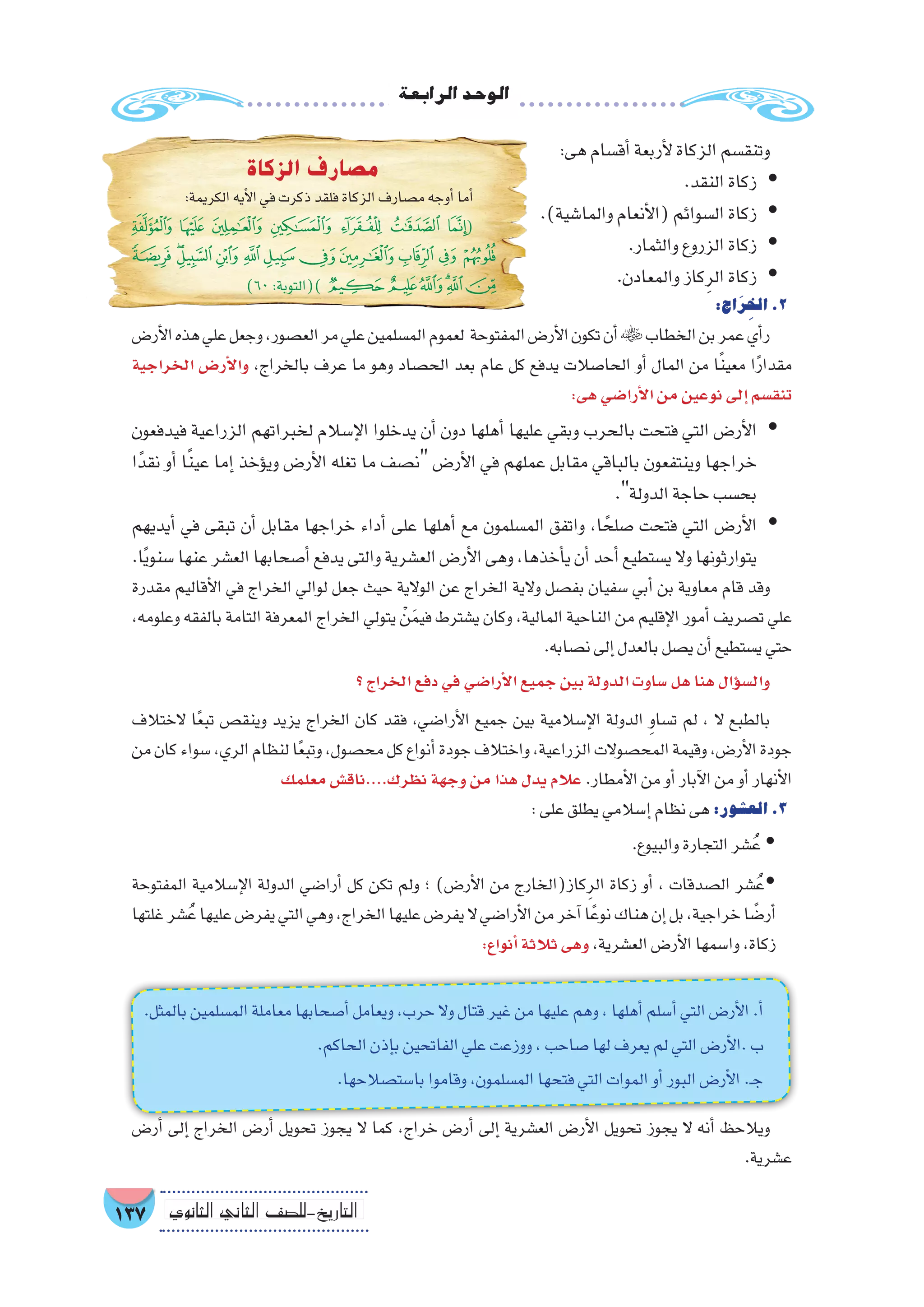 ‫الرابعة‬‫الوحد‬
137 ‫الثانوي‬ ‫الثاين‬ ‫التاريخ-لل�صف‬
:‫هى‬‫أق�سام‬�‫أربعة‬‫ل‬‫الزكاة‬‫وتنق�سم‬
.‫النقد‬‫زكاة‬ yy
.)‫والما�شية‬‫أنعام‬‫ل‬‫(ا‬‫ال�سوائم‬‫زكاة‬ yy
.‫والثمار‬‫الزروع‬‫زكاة‬ yy
.‫والمعادن‬‫كاز‬ِ‫الر‬‫زكاة‬ yy
:‫اج‬َ‫ر‬ِ‫الخ‬.2
‫أر�ض‬‫ل‬‫ا‬‫هذه‬‫علي‬‫وجعل‬,‫الع�صور‬‫مر‬‫علي‬‫الم�سلمين‬‫لعموم‬ ‫المفتوحة‬‫أر�ض‬‫ل‬‫ا‬‫تكون‬‫أن‬�‫الخطاب‬‫بن‬‫عمر‬‫أي‬�‫ر‬
‫الخراجية‬ ‫أر�ض‬‫ل‬‫وا‬ ،‫بالخراج‬ ‫عرف‬ ‫ما‬ ‫وهو‬ ‫الح�صاد‬ ‫بعد‬ ‫عام‬ ‫كل‬ ‫يدفع‬ ‫الحا�صالت‬ ‫أو‬� ‫المال‬ ‫من‬ ‫ا‬ً‫ن‬‫معي‬ ‫ا‬ً‫ر‬‫مقدا‬
:‫هى‬‫أرا�ضي‬‫ل‬‫ا‬‫من‬‫نوعين‬‫إلى‬�‫تنق�سم‬
‫فيدفعون‬ ‫الزراعية‬ ‫لخبراتهم‬ ‫إ�سالم‬‫ل‬‫ا‬ ‫يدخلوا‬ ‫أن‬� ‫دون‬ ‫أهلها‬� ‫عليها‬ ‫وبقي‬ ‫بالحرب‬ ‫فتحت‬ ‫التي‬ ‫أر�ض‬‫ل‬‫ا‬ yy
‫ا‬ً‫نقد‬ ‫أو‬� ‫ا‬ً‫ن‬‫عي‬ ‫إما‬� ‫ؤخذ‬�‫وي‬ ‫أر�ض‬‫ل‬‫ا‬ ‫تغله‬ ‫ما‬ ‫ن�صف‬ ‫أر�ض‬‫ل‬‫ا‬ ‫في‬ ‫عملهم‬ ‫مقابل‬ ‫بالباقي‬ ‫وينتفعون‬ ‫خراجها‬
.‫الدولة‬‫حاجة‬‫بح�سب‬
‫أيديهم‬� ‫في‬ ‫تبقى‬ ‫أن‬� ‫مقابل‬ ‫خراجها‬ ‫أداء‬� ‫على‬ ‫أهلها‬� ‫مع‬ ‫الم�سلمون‬ ‫واتفق‬ ،‫ا‬ ً‫�صلح‬ ‫فتحت‬ ‫التي‬ ‫أر�ض‬‫ل‬‫ا‬ yy
.‫ا‬ً‫ي‬‫�سنو‬‫عنها‬‫الع�شر‬‫أ�صحابها‬�‫يدفع‬‫والتى‬‫الع�شرية‬‫أر�ض‬‫ل‬‫ا‬‫وهى‬،‫أخذها‬�‫ي‬‫أن‬�‫أحد‬�‫ي�ستطيع‬‫وال‬‫يتوارثونها‬
‫مقدرة‬ ‫أقاليم‬‫ل‬‫ا‬ ‫في‬ ‫الخراج‬ ‫لوالي‬ ‫جعل‬ ‫حيث‬ ‫الوالية‬ ‫عن‬ ‫الخراج‬ ‫والية‬ ‫بف�صل‬ ‫�سفيان‬ ‫أبي‬� ‫بن‬ ‫معاوية‬ ‫قام‬ ‫وقد‬
،‫وعلومه‬ ‫بالفقه‬ ‫التامة‬ ‫المعرفة‬ ‫الخراج‬ ‫يتولي‬ ْ‫ن‬َ‫م‬‫في‬ ‫ي�شترط‬ ‫وكان‬ ،‫المالية‬ ‫الناحية‬ ‫من‬ ‫إقليم‬‫ل‬‫ا‬ ‫أمور‬� ‫ت�صريف‬ ‫علي‬
.‫ن�صابه‬‫إلى‬�‫بالعدل‬‫ي�صل‬‫أن‬�‫ي�ستطيع‬‫حتي‬
‫؟‬‫الخراج‬‫دفع‬‫في‬‫أرا�ضي‬‫ل‬‫ا‬‫جميع‬‫بين‬‫الدولة‬‫�ساوت‬‫هل‬‫هنا‬‫ؤال‬�‫س‬�‫وال‬
‫الختالف‬ ‫ا‬ً‫ع‬‫تب‬ ‫وينق�ص‬ ‫يزيد‬ ‫الخراج‬ ‫كان‬ ‫فقد‬ ،‫أرا�ضي‬‫ل‬‫ا‬ ‫جميع‬ ‫بين‬ ‫إ�سالمية‬‫ل‬‫ا‬ ‫الدولة‬ ِ‫و‬‫ت�سا‬ ‫لم‬ ، ‫ال‬ ‫بالطبع‬
‫من‬‫كان‬‫�سواء‬،‫الري‬‫لنظام‬‫ا‬ً‫ع‬‫وتب‬،‫مح�صول‬‫كل‬‫أنواع‬�‫جودة‬‫واختالف‬،‫الزراعية‬‫المح�صوالت‬‫وقيمة‬،‫أر�ض‬‫ل‬‫ا‬‫جودة‬
‫معلمك‬‫نظرك....ناق�ش‬‫وجهة‬‫من‬‫هذا‬‫يدل‬‫عالم‬.‫أمطار‬‫ل‬‫ا‬‫من‬‫أو‬�‫آبار‬‫ل‬‫ا‬‫من‬‫أو‬�‫أنهار‬‫ل‬‫ا‬
:‫على‬‫يطلق‬‫إ�سالمي‬�‫نظام‬‫هى‬:‫الع�شور‬.3
	.‫والبيوع‬‫التجارة‬‫�شر‬ُ‫ع‬ �
‫المفتوحة‬ ‫إ�سالمية‬‫ل‬‫ا‬ ‫الدولة‬ ‫أرا�ضي‬� ‫كل‬ ‫تكن‬ ‫ولم‬ ‫؛‬ )‫أر�ض‬‫ل‬‫ا‬ ‫من‬ ‫كاز(الخارج‬ِ‫الر‬ ‫زكاة‬ ‫أو‬� ، ‫ال�صدقات‬ ‫�شر‬ُ‫�ع‬
‫غلتها‬‫�شر‬ُ‫ع‬‫عليها‬‫يفر�ض‬‫التي‬‫وهي‬،‫الخراج‬‫عليها‬‫يفر�ض‬‫ال‬‫أرا�ضي‬‫ل‬‫ا‬‫من‬‫آخر‬�‫ا‬ً‫نوع‬‫هناك‬‫إن‬�‫بل‬،‫خراجية‬‫ا‬ ً‫أر�ض‬�
:‫أنواع‬�‫ثالثة‬‫وهى‬،‫الع�شرية‬‫أر�ض‬‫ل‬‫ا‬‫وا�سمها‬،‫زكاة‬
‫الزكاة‬ ‫مصارف‬
:‫الكريمة‬‫أيه‬‫ل‬‫ا‬‫في‬‫ذكرت‬‫فلقد‬‫الزكاة‬‫م�صارف‬‫أوجه‬�‫أما‬�
‫ﮧ‬ ‫ﮦ‬ ‫ﮥ‬ ‫ﮤ‬ ‫ﮣ‬ ‫ﮢ‬ ‫ﮡ‬(
‫ﯓ‬ ‫ﮱ‬‫ﮰ‬‫ﮯ‬‫ﮮ‬‫ﮭ‬‫ﮬ‬‫ﮫ‬‫ﮪ‬‫ﮩ‬ ‫ﮨ‬
)60:‫)(التوبة‬‫ﯙ‬ ‫ﯘ‬‫ﯗ‬‫ﯖ‬‫ﯕ‬‫ﯔ‬
.‫بالمثل‬‫الم�سلمين‬‫معاملة‬‫أ�صحابها‬�‫ويعامل‬،‫حرب‬‫وال‬‫قتال‬‫غير‬‫من‬‫عليها‬‫وهم‬،‫أهلها‬�‫أ�سلم‬�‫التي‬‫أر�ض‬‫ل‬‫ا‬.‫أ‬�
.‫الحاكم‬‫إذن‬�‫ب‬‫الفاتحين‬‫علي‬‫ووزعت‬،‫�صاحب‬‫لها‬‫يعرف‬‫لم‬‫التي‬‫أر�ض‬‫ل‬‫.ا‬‫ب‬
.‫با�ست�صالحها‬‫وقاموا‬،‫الم�سلمون‬‫فتحها‬‫التي‬‫الموات‬‫أو‬�‫البور‬‫أر�ض‬‫ل‬‫ا‬.‫ـ‬‫ج‬
‫أر�ض‬� ‫إلى‬� ‫الخراج‬ ‫أر�ض‬� ‫تحويل‬ ‫يجوز‬ ‫ال‬ ‫كما‬ ،‫خراج‬ ‫أر�ض‬� ‫إلى‬� ‫الع�شرية‬ ‫أر�ض‬‫ل‬‫ا‬ ‫تحويل‬ ‫يجوز‬ ‫ال‬ ‫أنه‬� ‫ويالحظ‬
.‫ع�شرية‬
 