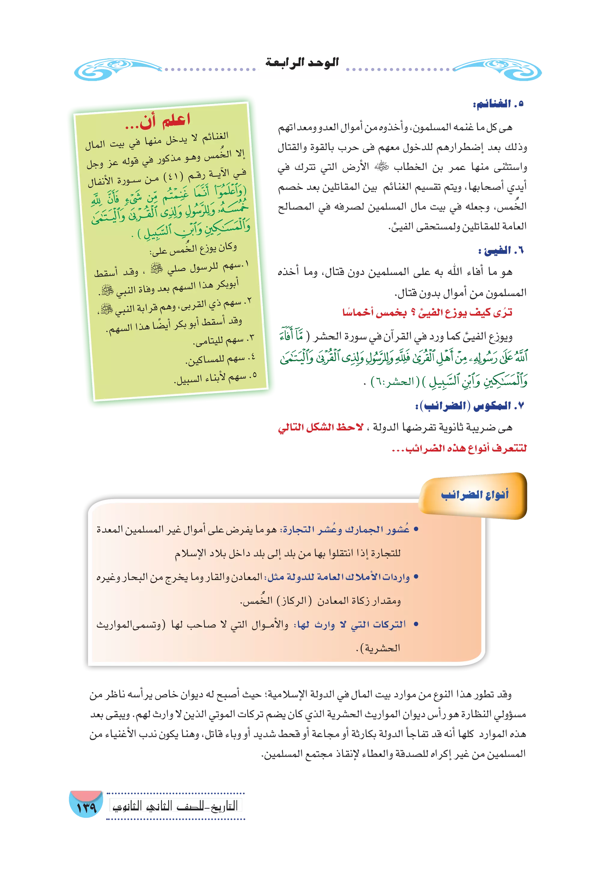 ‫الرابعة‬‫الوحد‬
139 ‫الثانوي‬ ‫الثاين‬ ‫التاريخ-لل�صف‬
:‫الغنائم‬.5
‫ومعداتهم‬‫العدو‬‫أموال‬�‫من‬‫أخذوه‬�‫و‬،‫الم�سلمون‬‫غنمه‬‫ما‬‫كل‬‫هى‬
‫والقتال‬ ‫بالقوة‬ ‫حرب‬ ‫فى‬ ‫معهم‬ ‫للدخول‬ ‫إ�ضطرارهم‬� ‫بعد‬ ‫وذلك‬
‫في‬ ‫تترك‬ ‫التي‬ ‫أر�ض‬‫ل‬‫ا‬  ‫الخطاب‬ ‫بن‬ ‫عمر‬ ‫منها‬ ‫وا�ستثنى‬
‫خ�صم‬ ‫بعد‬ ‫المقاتلين‬ ‫بين‬ ‫الغنائم‬ ‫تق�سيم‬ ‫ويتم‬ ،‫أ�صحابها‬� ‫أيدي‬�
‫الم�صالح‬ ‫في‬ ‫ل�صرفه‬ ‫الم�سلمين‬ ‫مال‬ ‫بيت‬ ‫في‬ ‫وجعله‬ ،‫م�س‬ ُ‫الخ‬
.‫الفيئ‬‫ولم�ستحقى‬‫للمقاتلين‬‫العامة‬
:‫الفيئ‬.6
‫أخذه‬� ‫وما‬ ،‫قتال‬ ‫دون‬ ‫الم�سلمين‬ ‫على‬ ‫به‬ ‫اهلل‬ ‫أفاء‬� ‫ما‬ ‫هو‬
.‫قتال‬‫بدون‬‫أموال‬�‫من‬‫الم�سلمون‬
‫ا‬ ً‫أخما�س‬�‫بخم�س‬ ‫؟‬‫الفيئ‬‫يوزع‬‫كيف‬‫ى‬ُ‫تر‬
‫ﮉ‬‫ﮈ‬(‫الح�شر‬‫�سورة‬‫في‬‫آن‬�‫القر‬‫في‬‫ورد‬‫كما‬‫الفيئ‬‫ويوزع‬
‫ﮔ‬‫ﮓ‬‫ﮒ‬‫ﮑ‬‫ﮐ‬‫ﮏ‬‫ﮎ‬‫ﮍ‬‫ﮌ‬‫ﮋ‬‫ﮊ‬
.)6:‫)(الح�شر‬‫ﮗ‬‫ﮖ‬‫ﮕ‬
:)‫(ال�ضرائب‬‫المكو�س‬.7
‫التالي‬‫ال�شكل‬‫الحظ‬ ،‫الدولة‬‫تفر�ضها‬‫ثانوية‬‫�ضريبة‬‫هى‬
...‫ال�ضرائب‬‫هذه‬‫أنواع‬�‫لتتعرف‬
‫المعدة‬‫الم�سلمين‬‫غير‬‫أموال‬�‫على‬‫يفر�ض‬‫ما‬‫هو‬:‫التجارة‬ ‫ُ�شر‬‫ع‬‫و‬ ‫الجمارك‬ ‫ُ�شور‬‫ع‬ •
‫إ�سالم‬‫ل‬‫ا‬‫بالد‬‫داخل‬‫بلد‬‫إلى‬�‫بلد‬‫من‬‫بها‬‫انتقلوا‬‫إذا‬�‫للتجارة‬
‫وغيره‬‫البحار‬‫من‬‫يخرج‬‫وما‬‫والقار‬‫مثل:المعادن‬‫للدولة‬‫العامة‬‫أمالك‬‫ل‬‫ا‬‫واردات‬ •
.‫م�س‬ ُ‫الخ‬)‫(الركاز‬ ‫المعادن‬‫زكاة‬‫ومقدار‬
‫(وت�سمىالمواريث‬ ‫لها‬ ‫�صاحب‬ ‫ال‬ ‫التي‬ ‫���وال‬‫م‬‫أ‬‫ل‬‫وا‬ :‫لها‬ ‫وارث‬ ‫ال‬ ‫التي‬ ‫التركات‬ •
.)‫الح�شرية‬
‫ال�ضرائب‬‫أنواع‬�
‫من‬‫ناظر‬‫أ�سه‬�‫ير‬‫خا�ص‬‫ديوان‬‫له‬‫أ�صبح‬�‫حيث‬‫إ�سالمية؛‬‫ل‬‫ا‬‫الدولة‬‫في‬‫المال‬‫بيت‬‫موارد‬‫من‬‫النوع‬‫هذا‬‫تطور‬‫وقد‬
‫بعد‬‫ويبقى‬.‫لهم‬‫وارث‬‫ال‬‫الذين‬‫الموتي‬‫تركات‬‫ي�ضم‬‫كان‬‫الذي‬‫الح�شرية‬‫المواريث‬‫ديوان‬‫أ�س‬�‫ر‬‫هو‬‫النظارة‬‫ؤولي‬�‫س‬�‫م‬
‫من‬‫أغنياء‬‫ل‬‫ا‬‫ندب‬‫يكون‬‫وهنا‬،‫قاتل‬‫وباء‬‫أو‬�‫�شديد‬‫قحط‬‫أو‬�‫مجاعة‬‫أو‬�‫بكارثة‬‫الدولة‬‫أ‬�‫تفاج‬‫قد‬‫أنه‬�‫كلها‬ ‫الموارد‬‫هذه‬
.‫الم�سلمين‬‫مجتمع‬‫إنقاذ‬‫ل‬‫والعطاء‬‫لل�صدقة‬‫إكراه‬�‫غير‬‫من‬‫الم�سلمين‬
‫ال‬‫لم‬‫ا‬ ‫ت‬‫بي‬ ‫في‬ ‫ها‬‫من‬ ‫خل‬‫يد‬ ‫ال‬ ‫ئم‬‫غنا‬‫ال‬
‫جل‬‫و‬ ‫عز‬ ‫له‬‫قو‬ ‫في‬ ‫ور‬‫ذك‬‫م‬ ‫��و‬‫ه‬‫و‬ ‫�س‬‫م‬ُ‫لخ‬‫ا‬ ‫إال‬�
‫ال‬‫نف‬‫أ‬‫ل‬‫ا‬ ‫رة‬‫��س��و‬� ‫��ن‬‫م‬ )41( ‫��م‬‫ق‬‫ر‬ ‫���ة‬‫ي‬‫آ‬‫ل‬‫ا‬ ‫��ي‬‫ف‬
‫ﭘ‬ ‫ﭗ‬ ‫ﭖ‬ ‫ﭕ‬ ‫ﭔ‬ ‫ﭓ‬ ‫ﭒ‬(
‫ﭝ‬‫ﭜ‬‫ﭛ‬ ‫ﭚ‬‫ﭙ‬
.)‫ﭠ‬‫ﭟ‬‫ﭞ‬
:‫ى‬‫عل‬‫�س‬‫م‬ُ‫لخ‬‫ا‬‫زع‬‫يو‬‫ان‬‫وك‬
‫ط‬‫سق‬�‫أ‬� ‫��د‬‫ق‬‫و‬ ،  ‫لي‬‫�ص‬ ‫ول‬‫�س‬‫لر‬‫ل‬ ‫هم‬‫�س‬.1
.‫بي‬‫الن‬‫فاة‬‫و‬‫عد‬‫ب‬‫هم‬‫ل�س‬‫ا‬‫ذا‬‫ه‬‫كر‬‫بوب‬‫أ‬�
،‫بي‬‫الن‬‫بة‬‫را‬‫ق‬‫هم‬‫و‬،‫ى‬‫رب‬‫لق‬‫ا‬‫ذي‬‫هم‬‫�س‬.2
.‫م‬‫سه‬�‫ال‬‫ذا‬‫ه‬‫ا‬ ً‫�ض‬‫أي‬�‫كر‬‫ب‬‫أبو‬�‫ط‬‫سق‬�‫أ‬�‫قد‬‫و‬
.‫ى‬‫ام‬‫ليت‬‫ل‬‫هم‬‫�س‬.3
.‫ن‬‫كي‬‫�سا‬‫لم‬‫ل‬‫هم‬‫�س‬.4
.‫ل‬‫سبي‬�‫ال‬‫اء‬‫أبن‬‫ل‬‫هم‬‫�س‬.5
...‫ن‬‫أ‬� ‫م‬‫عل‬‫ا‬
 