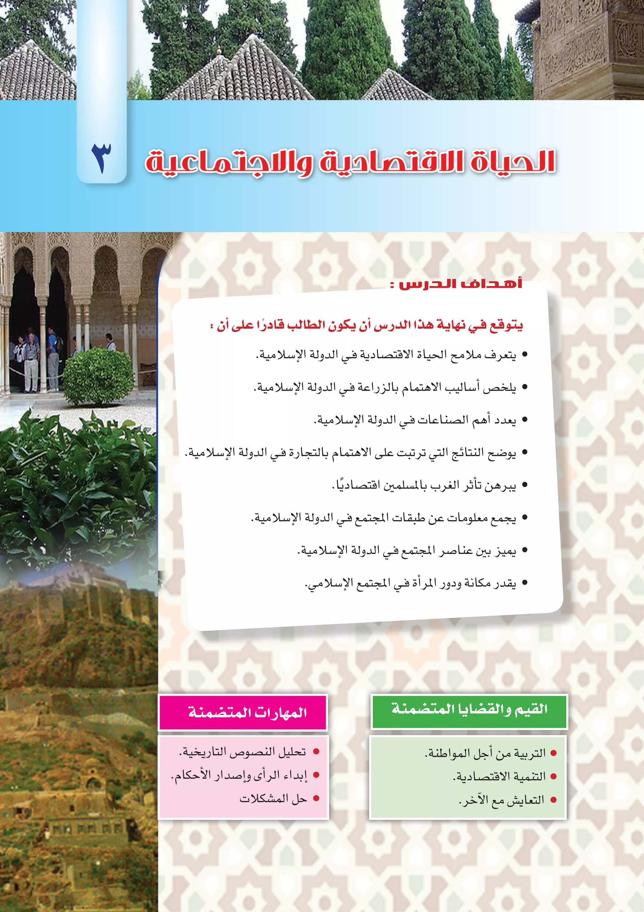 :‫أن‬�‫على‬‫ا‬ً‫قادر‬‫الطالب‬‫يكون‬‫أن‬�‫الدر�س‬‫هذا‬‫نهاية‬‫فـي‬‫يتوقع‬
.‫إ�سالمية‬‫ل‬‫ا‬‫الدولة‬‫ـي‬‫ف‬‫االقت�صادية‬‫احلياة‬‫مالمح‬‫	•يتعرف‬
.‫إ�سالمية‬‫ل‬‫ا‬‫الدولة‬‫ـي‬‫ف‬‫بالزراعة‬‫االهتمام‬‫أ�ساليب‬�‫	•يلخ�ص‬
.‫إ�سالمية‬‫ل‬‫ا‬‫الدولة‬‫ـي‬‫ف‬‫ال�صناعات‬‫أهم‬�‫	•يعدد‬
.‫إ�سالمية‬‫ل‬‫ا‬‫الدولة‬‫ـي‬‫ف‬‫بالتجارة‬‫االهتمام‬‫على‬‫ترتبت‬‫التي‬‫النتائج‬‫	•يو�ضح‬
.‫ا‬ً‫ي‬‫اقت�صاد‬‫بامل�سلمني‬‫الغرب‬‫أثر‬�‫ت‬‫	•يربهن‬
.‫إ�سالمية‬‫ل‬‫ا‬‫الدولة‬‫ـي‬‫ف‬‫املجتمع‬‫طبقات‬‫عن‬‫معلومات‬‫	•يجمع‬
.‫إ�سالمية‬‫ل‬‫ا‬‫الدولة‬‫ـي‬‫ف‬‫املجتمع‬‫عنا�صر‬‫بني‬‫	•مييز‬
.‫إ�سالمي‬‫ل‬‫ا‬‫املجتمع‬‫ـي‬‫ف‬‫أة‬�‫املر‬‫ودور‬‫مكانة‬‫	•يقدر‬
.‫المواطنة‬‫أجل‬�‫من‬‫التربية‬●
.‫االقت�صادية‬‫التنمية‬●
.‫آخر‬‫ل‬‫ا‬‫مع‬‫التعاي�ش‬ ●
‫المت�ضمنة‬‫والق�ضايا‬‫القيم‬
.‫التاريخية‬‫الن�صو�ص‬‫تحليل‬ ●
.‫أحكام‬‫ل‬‫ا‬‫إ�صدار‬�‫و‬‫أى‬�‫الر‬‫إبداء‬� ●
‫الم�شكالت‬‫حل‬ ●
‫المت�ضمنة‬‫المهارات‬
3
: ‫الدرس‬ ‫أهداف‬
 