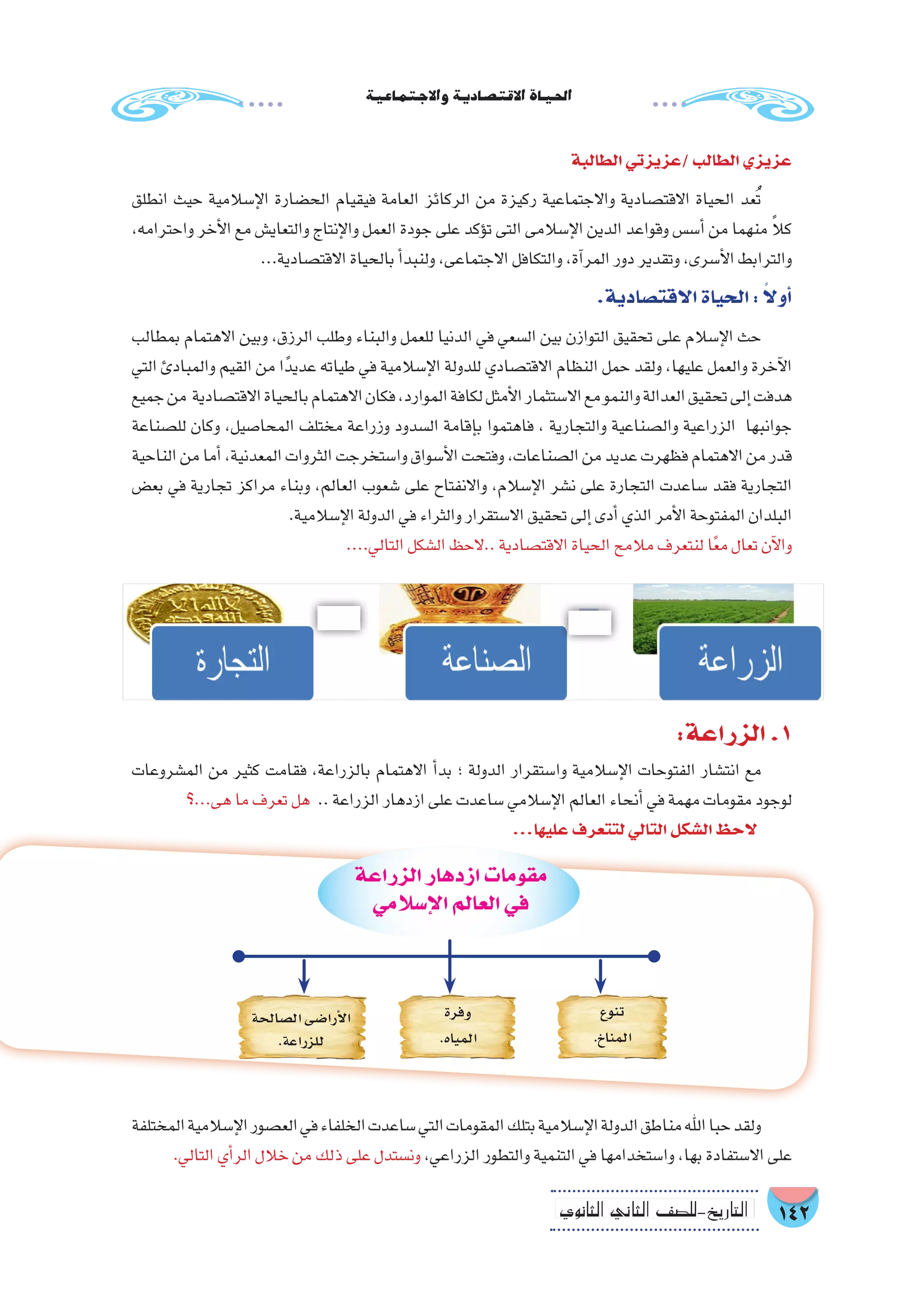 142‫الثانوي‬ ‫الثاين‬ ‫التاريخ-لل�صف‬
‫واالجتماعية‬‫االقت�صادية‬‫احلياة‬
‫الطالبة‬‫/عزيزتي‬‫الطالب‬‫عزيزي‬
‫انطلق‬ ‫حيث‬ ‫إ�سالمية‬‫ل‬‫ا‬ ‫الح�ضارة‬ ‫فيقيام‬ ‫العامة‬ ‫الركائز‬ ‫من‬ ‫ركيزة‬ ‫واالجتماعية‬ ‫االقت�صادية‬ ‫الحياة‬ ‫عد‬ُ‫ت‬
،‫واحترامه‬ ‫أخر‬‫ل‬‫ا‬ ‫مع‬ ‫والتعاي�ش‬ ‫إنتاج‬‫ل‬‫وا‬ ‫العمل‬ ‫جودة‬ ‫على‬ ‫ؤكد‬�‫ت‬ ‫التى‬ ‫إ�سالمى‬‫ل‬‫ا‬ ‫الدين‬ ‫وقواعد‬ ‫أ�س�س‬� ‫من‬ ‫منهما‬ ً‫ال‬‫ك‬
...‫االقت�صادية‬‫بالحياة‬‫أ‬�‫ولنبد‬،‫االجتماعى‬‫والتكافل‬،‫آة‬�‫المر‬‫دور‬‫وتقدير‬،‫أ�سرى‬‫ل‬‫ا‬‫والترابط‬
.‫االقت�صادية‬‫الحياة‬: ً‫ال‬‫أو‬�
‫بمطالب‬ ‫االهتمام‬ ‫وبين‬ ،‫الرزق‬ ‫وطلب‬ ‫والبناء‬ ‫للعمل‬ ‫الدنيا‬ ‫في‬ ‫ال�سعي‬ ‫بين‬ ‫التوازن‬ ‫تحقيق‬ ‫على‬ ‫إ�سالم‬‫ل‬‫ا‬ ‫حث‬
‫التي‬ ‫والمبادئ‬ ‫القيم‬ ‫من‬ ‫ا‬ً‫عديد‬ ‫طياته‬ ‫في‬ ‫إ�سالمية‬‫ل‬‫ا‬ ‫للدولة‬ ‫االقت�صادي‬ ‫النظام‬ ‫حمل‬ ‫ولقد‬ ،‫عليها‬ ‫والعمل‬ ‫آخرة‬‫ل‬‫ا‬
‫جميع‬‫من‬ ‫االقت�صادية‬‫بالحياة‬‫االهتمام‬‫فكان‬،‫الموارد‬‫لكافة‬‫أمثل‬‫ل‬‫ا‬‫اال�ستثمار‬‫مع‬‫والنمو‬‫العدالة‬‫تحقيق‬‫إلى‬�‫هدفت‬
‫لل�صناعة‬ ‫وكان‬ ،‫المحا�صيل‬ ‫مختلف‬ ‫وزراعة‬ ‫ال�سدود‬ ‫إقامة‬�‫ب‬ ‫فاهتموا‬ ، ‫والتجارية‬ ‫وال�صناعية‬ ‫الزراعية‬ ‫جوانبها‬
‫الناحية‬‫من‬‫أما‬�،‫المعدنية‬‫الثروات‬‫وا�ستخرجت‬‫أ�سواق‬‫ل‬‫ا‬‫وفتحت‬،‫ال�صناعات‬‫من‬‫عديد‬‫فظهرت‬‫االهتمام‬‫من‬‫قدر‬
‫بع�ض‬ ‫في‬ ‫تجارية‬ ‫مراكز‬ ‫وبناء‬ ،‫العالم‬ ‫�شعوب‬ ‫على‬ ‫واالنفتاح‬ ،‫إ�سالم‬‫ل‬‫ا‬ ‫ن�شر‬ ‫على‬ ‫التجارة‬ ‫�ساعدت‬ ‫فقد‬ ‫التجارية‬
.‫إ�سالمية‬‫ل‬‫ا‬‫الدولة‬‫في‬‫والثراء‬‫اال�ستقرار‬‫تحقيق‬‫إلى‬�‫أدى‬�‫الذي‬‫أمر‬‫ل‬‫ا‬‫المفتوحة‬‫البلدان‬
....‫التالي‬‫ال�شكل‬‫..الحظ‬‫االقت�صادية‬‫الحياة‬‫مالمح‬‫لنتعرف‬‫ا‬ً‫ع‬‫م‬‫تعال‬‫آن‬‫ل‬‫وا‬
:‫الزراعة‬.1
‫الم�شروعات‬ ‫من‬ ‫كثير‬ ‫فقامت‬ ،‫بالزراعة‬ ‫االهتمام‬ ‫أ‬�‫بد‬ ‫؛‬ ‫الدولة‬ ‫وا�ستقرار‬ ‫إ�سالمية‬‫ل‬‫ا‬ ‫الفتوحات‬ ‫انت�شار‬ ‫مع‬
‫هى...؟‬‫ما‬‫تعرف‬‫هل‬ ..‫الزراعة‬‫ازدهار‬‫على‬‫�ساعدت‬‫إ�سالمي‬‫ل‬‫ا‬‫العالم‬‫أنحاء‬�‫في‬‫مهمة‬‫مقومات‬‫لوجود‬
...‫عليها‬‫لتتعرف‬‫التالي‬‫ال�شكل‬‫الحظ‬
‫الزراعة‬‫ازدهار‬‫مقومات‬
‫إ�سالمي‬‫ل‬‫ا‬‫العالم‬‫في‬
‫تنوع‬
.‫المناخ‬
‫وفرة‬
.‫المياه‬
‫ال�صالحة‬‫أرا�ضى‬‫ل‬‫ا‬
.‫للزراعة‬
‫المختلفة‬‫إ�سالمية‬‫ل‬‫ا‬‫الع�صور‬‫في‬‫الخلفاء‬‫�ساعدت‬‫التي‬‫المقومات‬‫بتلك‬‫إ�سالمية‬‫ل‬‫ا‬‫الدولة‬‫مناطق‬‫اهلل‬‫حبا‬‫ولقد‬
.‫التالي‬‫أي‬�‫الر‬‫خالل‬‫من‬‫ذلك‬‫على‬‫ون�ستدل‬،‫الزراعي‬‫والتطور‬‫التنمية‬‫في‬‫وا�ستخدامها‬،‫بها‬‫اال�ستفادة‬‫على‬
 