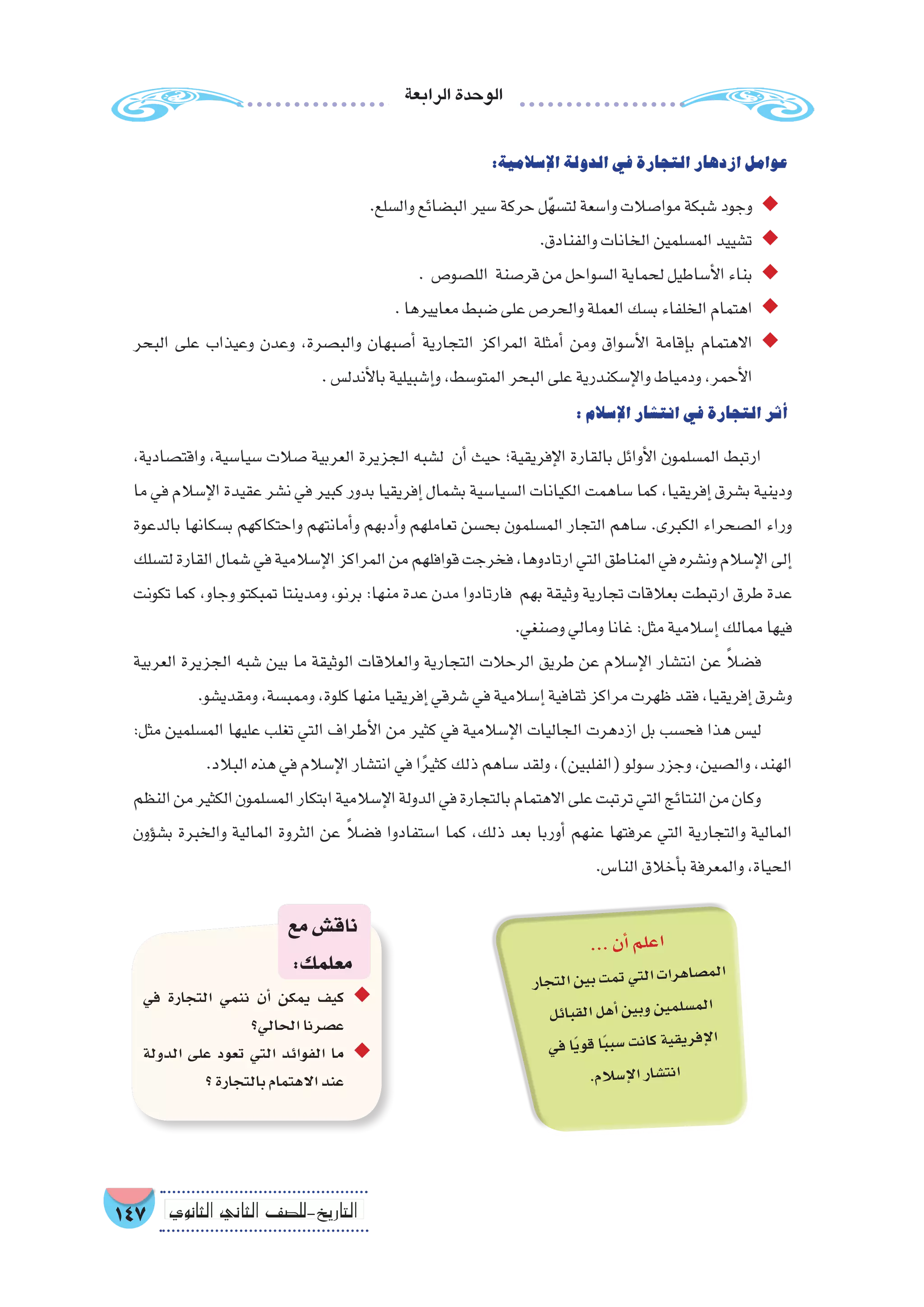 ‫الرابعة‬‫الوحدة‬
147 ‫الثانوي‬ ‫الثاين‬ ‫التاريخ-لل�صف‬
:‫إ�سالمية‬‫ل‬‫ا‬‫الدولة‬‫في‬‫التجارة‬‫ازدهار‬‫عوامل‬
.‫وال�سلع‬‫الب�ضائع‬‫�سير‬‫حركة‬‫ل‬ّ‫ه‬‫لت�س‬‫وا�سعة‬‫موا�صالت‬‫�شبكة‬‫وجود‬ ◆◆
.‫والفنادق‬‫الخانات‬‫الم�سلمين‬‫ت�شييد‬ ◆◆
. ‫الل�صو�ص‬ ‫قر�صنة‬‫من‬‫ال�سواحل‬‫لحماية‬‫أ�ساطيل‬‫ل‬‫ا‬‫بناء‬ ◆◆
.‫معاييرها‬‫�ضبط‬‫على‬‫والحر�ص‬‫العملة‬‫ب�سك‬‫الخلفاء‬‫اهتمام‬ ◆◆
‫البحر‬ ‫على‬ ‫وعيذاب‬ ‫وعدن‬ ،‫والب�صرة‬ ‫أ�صبهان‬� ‫التجارية‬ ‫المراكز‬ ‫أمثلة‬� ‫ومن‬ ‫أ�سواق‬‫ل‬‫ا‬ ‫إقامة‬�‫ب‬ ‫االهتمام‬ ◆◆
.‫أندل�س‬‫ل‬‫با‬‫إ�شبيلية‬�‫و‬،‫المتو�سط‬‫البحر‬‫على‬‫إ�سكندرية‬‫ل‬‫وا‬‫ودمياط‬،‫أحمر‬‫ل‬‫ا‬
:‫إ�سالم‬‫ل‬‫ا‬‫انت�شار‬‫في‬‫التجارة‬‫أثر‬�
،‫واقت�صادية‬ ،‫�سيا�سية‬ ‫�صالت‬ ‫العربية‬ ‫الجزيرة‬ ‫ل�شبه‬ ‫أن‬� ‫حيث‬ ‫إفريقية؛‬‫ل‬‫ا‬ ‫بالقارة‬ ‫أوائل‬‫ل‬‫ا‬ ‫الم�سلمون‬ ‫ارتبط‬
‫ما‬ ‫في‬ ‫إ�سالم‬‫ل‬‫ا‬ ‫عقيدة‬ ‫ن�شر‬ ‫في‬ ‫كبير‬ ‫بدور‬ ‫إفريقيا‬� ‫ب�شمال‬ ‫ال�سيا�سية‬ ‫الكيانات‬ ‫�ساهمت‬ ‫كما‬ ،‫إفريقيا‬� ‫ب�شرق‬ ‫ودينية‬
‫بالدعوة‬ ‫ب�سكانها‬ ‫واحتكاكهم‬ ‫أمانتهم‬�‫و‬ ‫أدبهم‬�‫و‬ ‫تعاملهم‬ ‫بح�سن‬ ‫الم�سلمون‬ ‫التجار‬ ‫�ساهم‬ .‫الكبرى‬ ‫ال�صحراء‬ ‫وراء‬
‫لت�سلك‬‫القارة‬‫�شمال‬‫في‬‫إ�سالمية‬‫ل‬‫ا‬‫المراكز‬‫من‬‫قوافلهم‬‫فخرجت‬،‫ارتادوها‬‫التي‬‫المناطق‬‫في‬‫ون�شره‬‫إ�سالم‬‫ل‬‫ا‬‫إلى‬�
‫تكونت‬ ‫كما‬ ،‫وجاو‬ ‫تمبكتو‬ ‫ومدينتا‬ ،‫برنو‬ :‫منها‬ ‫عدة‬ ‫مدن‬ ‫فارتادوا‬ ‫بهم‬ ‫وثيقة‬ ‫تجارية‬ ‫بعالقات‬ ‫ارتبطت‬ ‫طرق‬ ‫عدة‬
.‫و�صنغي‬‫ومالي‬‫غانا‬:‫مثل‬‫إ�سالمية‬�‫ممالك‬‫فيها‬
‫العربية‬ ‫الجزيرة‬ ‫�شبه‬ ‫بين‬ ‫ما‬ ‫الوثيقة‬ ‫والعالقات‬ ‫التجارية‬ ‫الرحالت‬ ‫طريق‬ ‫عن‬ ‫إ�سالم‬‫ل‬‫ا‬ ‫انت�شار‬ ‫عن‬ ً‫ال‬‫ف�ض‬
.‫ومقدي�شو‬،‫وممب�سة‬،‫كلوة‬‫منها‬‫إفريقيا‬�‫�شرقي‬‫في‬‫إ�سالمية‬�‫ثقافية‬‫مراكز‬‫ظهرت‬‫فقد‬،‫إفريقيا‬�‫و�شرق‬
:‫مثل‬ ‫الم�سلمين‬ ‫عليها‬ ‫تغلب‬ ‫التي‬ ‫أطراف‬‫ل‬‫ا‬ ‫من‬ ‫كثير‬ ‫في‬ ‫إ�سالمية‬‫ل‬‫ا‬ ‫الجاليات‬ ‫ازدهرت‬ ‫بل‬ ‫فح�سب‬ ‫هذا‬ ‫لي�س‬
.‫البالد‬‫هذه‬‫في‬‫إ�سالم‬‫ل‬‫ا‬‫انت�شار‬‫في‬‫ا‬ً‫ر‬‫كثي‬‫ذلك‬‫�ساهم‬‫ولقد‬،)‫(الفلبين‬‫�سولو‬‫وجزر‬،‫وال�صين‬،‫الهند‬
‫النظم‬‫من‬‫الكثير‬‫الم�سلمون‬‫ابتكار‬‫إ�سالمية‬‫ل‬‫ا‬‫الدولة‬‫في‬‫بالتجارة‬‫االهتمام‬‫على‬‫ترتبت‬‫التي‬‫النتائج‬‫من‬‫وكان‬
‫ؤون‬�‫ب�ش‬ ‫والخبرة‬ ‫المالية‬ ‫الثروة‬ ‫عن‬ ً‫ال‬‫ف�ض‬ ‫ا�ستفادوا‬ ‫كما‬ ،‫ذلك‬ ‫بعد‬ ‫أوربا‬� ‫عنهم‬ ‫عرفتها‬ ‫التي‬ ‫والتجارية‬ ‫المالية‬
.‫النا�س‬‫أخالق‬�‫ب‬‫والمعرفة‬،‫الحياة‬
‫في‬ ‫التجارة‬ ‫ننمي‬ ‫أن‬� ‫يمكن‬ ‫كيف‬ ◆◆
‫الحالي؟‬‫ع�صرنا‬
‫الدولة‬ ‫على‬ ‫تعود‬ ‫التي‬ ‫الفوائد‬ ‫ما‬ ◆◆
‫؟‬‫بالتجارة‬‫االهتمام‬‫عند‬
‫مع‬‫ناق�ش‬
:‫معلمك‬
...‫أن‬�‫لم‬‫اع‬
‫جار‬‫الت‬‫ين‬‫ب‬‫مت‬‫ت‬‫تي‬‫ال‬‫ات‬‫هر‬‫�صا‬‫لم‬‫ا‬
‫ئل‬‫قبا‬‫ال‬‫هل‬‫أ‬�‫ين‬‫وب‬‫ين‬‫لم‬‫م�س‬‫ال‬
‫في‬‫ًا‬‫ي‬‫قو‬‫ا‬ً‫ب‬‫�سب‬‫نت‬‫كا‬‫ية‬‫يق‬‫فر‬‫إ‬‫ل‬‫ا‬
.‫سالم‬�‫إ‬‫ل‬‫ا‬‫شار‬�‫نت‬‫ا‬
 