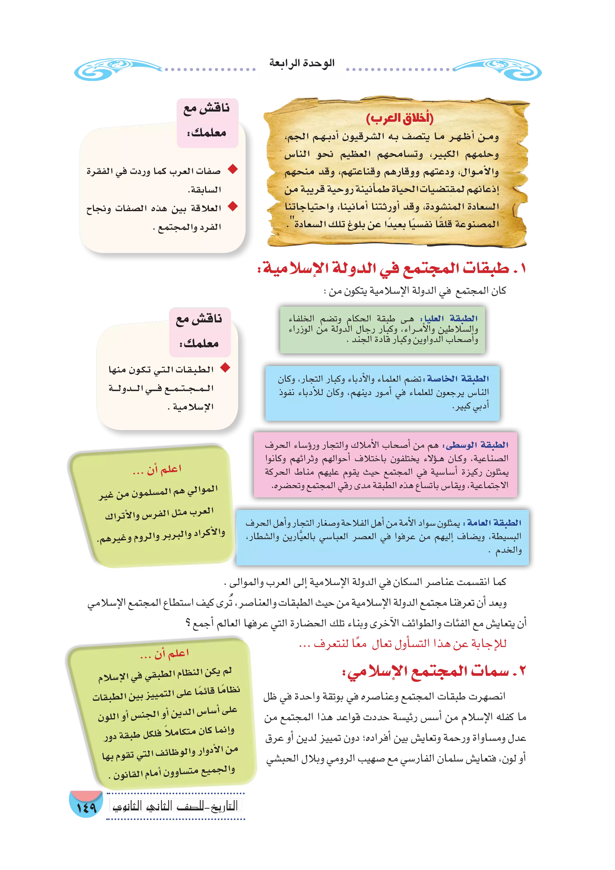 ‫الرابعة‬‫الوحدة‬
149 ‫الثانوي‬ ‫الثاين‬ ‫التاريخ-لل�صف‬
:‫إ�سالمي‬‫ل‬‫ا‬‫المجتمع‬‫�سمات‬.2
‫ظل‬ ‫في‬ ‫واحدة‬ ‫بوتقة‬ ‫في‬ ‫وعنا�صره‬ ‫المجتمع‬ ‫طبقات‬ ‫ان�صهرت‬
‫من‬ ‫المجتمع‬ ‫هذا‬ ‫قواعد‬ ‫حددت‬ ‫رئي�سة‬ ‫أ�س�س‬� ‫من‬ ‫إ�سالم‬‫ل‬‫ا‬ ‫كفله‬ ‫ما‬
‫عرق‬ ‫أو‬� ‫لدين‬ ‫تمييز‬ ‫دون‬ ‫أفراده؛‬� ‫بين‬ ‫وتعاي�ش‬ ‫ورحمة‬ ‫وم�ساواة‬ ‫عدل‬
‫الحب�شي‬ ‫وبالل‬ ‫الرومي‬ ‫�صهيب‬ ‫مع‬ ‫الفار�سي‬ ‫�سلمان‬ ‫فتعاي�ش‬ ،‫لون‬ ‫أو‬�
.‫والموالى‬‫العرب‬‫إلى‬�‫إ�سالمية‬‫ل‬‫ا‬‫الدولة‬‫في‬‫ال�سكان‬‫عنا�صر‬‫انق�سمت‬‫كما‬
‫إ�سالمي‬‫ل‬‫ا‬‫المجتمع‬‫ا�ستطاع‬‫كيف‬‫رى‬ُ‫ت‬،‫والعنا�صر‬‫الطبقات‬‫حيث‬‫من‬‫إ�سالمية‬‫ل‬‫ا‬‫الدولة‬‫مجتمع‬‫تعرفنا‬‫أن‬�‫وبعد‬
‫؟‬‫أجمع‬�‫العالم‬‫عرفها‬‫التي‬‫الح�ضارة‬‫تلك‬‫وبناء‬‫آخرى‬‫ل‬‫ا‬‫والطوائف‬‫الفئات‬‫مع‬‫يتعاي�ش‬‫أن‬�
...‫لنتعرف‬‫ا‬ً‫ع‬‫م‬ ‫تعال‬‫أول‬�‫س‬�‫الت‬‫هذا‬‫عن‬‫إجابة‬‫ل‬‫ل‬
‫الحرف‬‫أهل‬�‫و‬‫التجار‬‫و�صغار‬‫الفالحة‬‫أهل‬�‫من‬‫أمة‬‫ل‬‫ا‬‫�سواد‬‫يمثلون‬:‫العامة‬‫الطبقة‬
،‫وال�شطار‬ ‫ارين‬َّ‫ي‬‫بالع‬ ‫العبا�سي‬ ‫الع�صر‬ ‫في‬ ‫عرفوا‬ ‫من‬ ‫إليهم‬� ‫وي�ضاف‬ ,‫الب�سيطة‬
. ‫والخدم‬
‫وكان‬ ،‫التجار‬ ‫وكبار‬ ‫أدباء‬‫ل‬‫وا‬ ‫العلماء‬ ‫ت�ضم‬:‫الخا�صة‬ ‫الطبقة‬
‫نفوذ‬ ‫أدباء‬‫ل‬‫ل‬ ‫وكان‬ ،‫دينهم‬ ‫��ور‬‫م‬‫أ‬� ‫في‬ ‫للعلماء‬ ‫يرجعون‬ ‫النا�س‬
.‫كبير‬‫أدبي‬�
‫الخلفاء‬ ‫وت�ضم‬ ‫الحكام‬ ‫طبقة‬ ‫��ى‬‫ه‬ :‫العليا‬ ‫الطبقة‬
‫الوزراء‬ ‫من‬ ‫الدولة‬ ‫رجال‬ ‫وكبار‬ ،‫��راء‬‫م‬‫أ‬‫ل‬‫وا‬ ‫وال�سالطين‬
.‫الجند‬‫قادة‬‫وكبار‬‫الدواوين‬‫أ�صحاب‬�‫و‬
‫الحرف‬ ‫ؤ�ساء‬�‫ور‬ ‫والتجار‬ ‫أمالك‬‫ل‬‫ا‬ ‫أ�صحاب‬� ‫من‬ ‫هم‬ :‫الو�سطى‬ ‫الطبقة‬
‫وكانوا‬ ‫وثرائهم‬ ‫أحوالهم‬� ‫باختالف‬ ‫يختلفون‬ ‫ؤالء‬���‫ه‬ ‫��ان‬‫ك‬‫و‬ ،‫ال�صناعية‬
‫الحركة‬ ‫مناط‬ ‫عليهم‬ ‫يقوم‬ ‫حيث‬ ‫المجتمع‬ ‫في‬ ‫أ�سا�سية‬� ‫ركيزة‬ ‫يمثلون‬
.‫وتح�ضره‬‫المجتمع‬‫رقي‬‫مدى‬‫الطبقة‬‫هذه‬‫بات�ساع‬‫ويقا�س‬،‫االجتماعية‬
‫منها‬ ‫�ون‬�‫ك‬��‫ت‬ ‫�ي‬�‫ت‬��‫ل‬‫ا‬ ‫�ات‬�‫ق‬��‫ب‬��‫ط‬��‫ل‬‫ا‬ ◆◆
‫�ة‬����‫ل‬‫�دو‬����‫ل‬‫ا‬‫�ي‬�����‫ف‬‫�ع‬��‫م‬���‫ت‬���‫ج‬���‫م‬���‫ل‬‫ا‬
.‫إ�سالمية‬‫ل‬‫ا‬
‫مع‬‫ناق�ش‬
:‫معلمك‬
:‫إ�سالمية‬‫ل‬‫ا‬‫الدولة‬‫في‬‫المجتمع‬‫طبقات‬.1
:‫من‬‫يتكون‬‫إ�سالمية‬‫ل‬‫ا‬‫الدولة‬‫في‬ ‫المجتمع‬‫كان‬
)‫العرب‬ ‫أخالق‬�(
،‫الجم‬ ‫�م‬�‫ه‬��‫ب‬‫أد‬� ‫ال�شرقيون‬ ‫�ه‬�‫ب‬ ‫يت�صف‬ ‫�ا‬�‫م‬ ‫�ر‬�‫ه‬��‫ظ‬‫أ‬� ‫�ن‬�‫م‬‫و‬
‫النا�س‬ ‫نحو‬ ‫العظيم‬ ‫وت�سامحهم‬ ،‫الكبير‬ ‫وحلمهم‬
‫منحهم‬ ‫وقد‬ ،‫وقناعتهم‬ ‫ووقارهم‬ ‫ودعتهم‬ ،‫�وال‬�‫م‬‫أ‬‫ل‬‫وا‬
‫من‬‫قريبة‬‫روحية‬‫أنينة‬�‫طم‬‫الحياة‬‫لمقت�ضيات‬‫إذعانهم‬�
‫واحتياجاتنا‬ ،‫أمانينا‬� ‫أورثتنا‬� ‫وقد‬ ،‫المن�شودة‬ ‫ال�سعادة‬
.‫ال�سعادة‬‫تلك‬‫بلوغ‬‫عن‬‫ًا‬‫د‬‫بعي‬‫ا‬ً‫ي‬‫نف�س‬‫ا‬ً‫ق‬‫قل‬‫الم�صنوعة‬
‫الفقرة‬ ‫في‬ ‫وردت‬ ‫كما‬ ‫العرب‬ ‫�صفات‬ ◆◆
.‫ال�سابقة‬
‫ونجاح‬ ‫ال�صفات‬ ‫هذه‬ ‫بين‬ ‫العالقة‬ ◆◆
.‫والمجتمع‬‫الفرد‬
‫مع‬‫ناق�ش‬
:‫معلمك‬
...‫أن‬�‫لم‬‫اع‬
‫ير‬‫غ‬‫من‬‫ون‬‫لم‬‫م�س‬‫ال‬‫هم‬‫لي‬‫موا‬‫ال‬
‫اك‬‫تر‬‫أ‬‫ل‬‫وا‬‫�س‬‫فر‬‫ال‬‫ثل‬‫م‬‫رب‬‫لع‬‫ا‬
.‫م‬‫ره‬‫غي‬‫و‬‫وم‬‫لر‬‫وا‬‫بر‬‫بر‬‫وال‬‫راد‬‫أك‬‫ل‬‫وا‬
...‫أن‬�‫لم‬‫اع‬
‫سالم‬�‫إ‬‫ل‬‫ا‬‫في‬‫قي‬‫طب‬‫ال‬‫ظام‬‫الن‬‫كن‬‫ي‬‫لم‬
‫ات‬‫بق‬‫لط‬‫ا‬‫ين‬‫ب‬‫يز‬‫مي‬‫الت‬‫لى‬‫ع‬‫ا‬ً‫م‬‫قائ‬‫ًا‬‫م‬‫ظا‬‫ن‬
‫ون‬‫الل‬‫أو‬�‫�س‬‫جن‬‫ال‬‫أو‬�‫ين‬‫لد‬‫ا‬‫�س‬‫�سا‬‫أ‬�‫لى‬‫ع‬
‫ور‬‫د‬‫قة‬‫طب‬‫كل‬‫فل‬ ً‫ال‬‫ام‬‫متك‬‫ان‬‫ك‬‫نما‬‫إ‬�‫و‬
‫بها‬‫وم‬‫تق‬‫تي‬‫ال‬‫ف‬‫ظائ‬‫لو‬‫وا‬‫وار‬‫أد‬‫ل‬‫ا‬‫من‬
.‫ون‬‫قان‬‫ال‬‫مام‬‫أ‬�‫ون‬‫ساو‬�‫مت‬‫يع‬‫جم‬‫وال‬
 