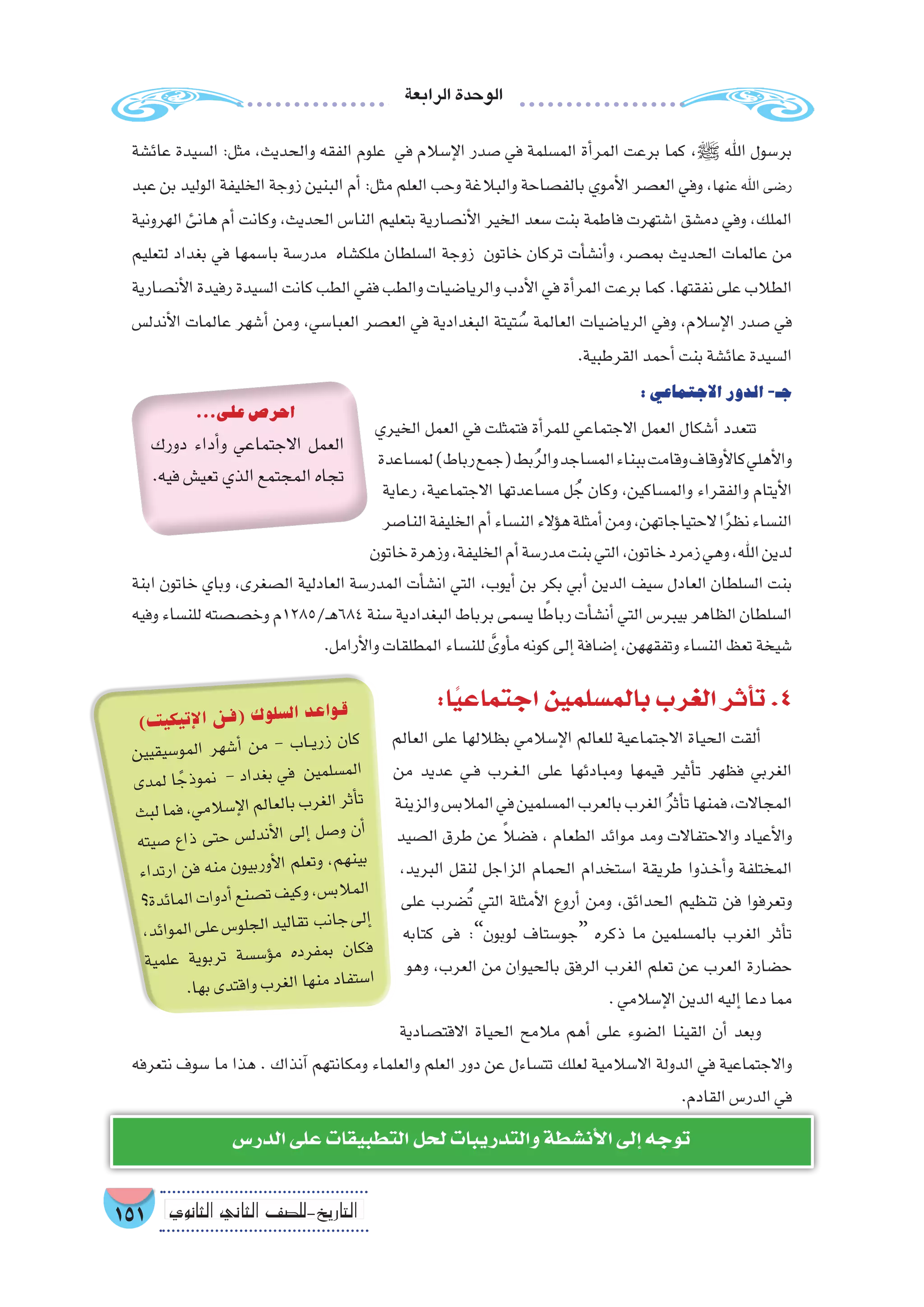 ‫الرابعة‬‫الوحدة‬
151 ‫الثانوي‬ ‫الثاين‬ ‫التاريخ-لل�صف‬
‫عائ�شة‬ ‫ال�سيدة‬ :‫مثل‬ ،‫والحديث‬ ‫الفقه‬ ‫علوم‬ ‫في‬ ‫إ�سالم‬‫ل‬‫ا‬ ‫�صدر‬ ‫في‬ ‫الم�سلمة‬ ‫أة‬�‫المر‬ ‫برعت‬ ‫كما‬ ،‫ﷺ‬ ‫اهلل‬ ‫بر�سول‬
‫عبد‬ ‫بن‬ ‫الوليد‬ ‫الخليفة‬ ‫زوجة‬ ‫البنين‬ ‫أم‬� :‫مثل‬ ‫العلم‬ ‫وحب‬ ‫والبالغة‬ ‫بالف�صاحة‬ ‫أموي‬‫ل‬‫ا‬ ‫الع�صر‬ ‫وفي‬ ،‫عنها‬ ‫اهلل‬ ‫ر�ضى‬
‫الهرونية‬ ‫هانئ‬ ‫أم‬� ‫وكانت‬ ،‫الحديث‬ ‫النا�س‬ ‫بتعليم‬ ‫أن�صارية‬‫ل‬‫ا‬ ‫الخير‬ ‫�سعد‬ ‫بنت‬ ‫فاطمة‬ ‫ا�شتهرت‬ ‫دم�شق‬ ‫وفي‬ ،‫الملك‬
‫لتعليم‬ ‫بغداد‬ ‫في‬ ‫با�سمها‬ ‫مدر�سة‬ ‫ملك�شاه‬ ‫ال�سلطان‬ ‫زوجة‬ ‫خاتون‬ ‫تركان‬ ‫أت‬�‫أن�ش‬�‫و‬ ،‫بم�صر‬ ‫الحديث‬ ‫عالمات‬ ‫من‬
‫أن�صارية‬‫ل‬‫ا‬‫رفيدة‬‫ال�سيدة‬‫كانت‬‫الطب‬‫ففي‬‫والطب‬‫والريا�ضيات‬‫أدب‬‫ل‬‫ا‬‫في‬‫أة‬�‫المر‬‫برعت‬‫كما‬.‫نفقتها‬‫على‬‫الطالب‬
‫أندل�س‬‫ل‬‫ا‬ ‫عالمات‬ ‫أ�شهر‬� ‫ومن‬ ،‫العبا�سي‬ ‫الع�صر‬ ‫في‬ ‫البغدادية‬ ‫تيتة‬ ُ‫�س‬ ‫العالمة‬ ‫الريا�ضيات‬ ‫وفي‬ ،‫إ�سالم‬‫ل‬‫ا‬ ‫�صدر‬ ‫في‬
.‫القرطبية‬‫أحمد‬�‫بنت‬‫عائ�شة‬‫ال�سيدة‬
:‫االجتماعي‬‫الدور‬-‫جـ‬
‫الخيري‬ ‫العمل‬ ‫في‬ ‫فتمثلت‬ ‫أة‬�‫للمر‬ ‫االجتماعي‬ ‫العمل‬ ‫أ�شكال‬� ‫تتعدد‬
‫لم�ساعدة‬)‫رباط‬‫(جمع‬‫بط‬ُ‫ر‬‫وال‬‫الم�ساجد‬‫ببناء‬‫وقامت‬‫أوقاف‬‫ل‬‫كا‬‫أهلي‬‫ل‬‫وا‬
‫رعاية‬ ،‫االجتماعية‬ ‫م�ساعدتها‬ ‫ل‬ ُ‫ج‬ ‫وكان‬ ،‫والم�ساكين‬ ‫والفقراء‬ ‫أيتام‬‫ل‬‫ا‬
‫النا�صر‬‫الخليفة‬‫أم‬�‫الن�ساء‬‫ؤالء‬�‫ه‬‫أمثلة‬�‫ومن‬،‫الحتياجاتهن‬‫ا‬ً‫ر‬‫نظ‬‫الن�ساء‬
‫خاتون‬‫وزهرة‬،‫الخليفة‬‫أم‬�‫مدر�سة‬‫بنت‬‫التي‬،‫خاتون‬‫زمرد‬‫وهي‬،‫اهلل‬‫لدين‬
‫ابنة‬ ‫خاتون‬ ‫وباي‬ ,‫ال�صغرى‬ ‫العادلية‬ ‫المدر�سة‬ ‫أت‬�‫ان�ش‬ ‫التي‬ ،‫أيوب‬� ‫بن‬ ‫بكر‬ ‫أبي‬� ‫الدين‬ ‫�سيف‬ ‫العادل‬ ‫ال�سلطان‬ ‫بنت‬
‫وفيه‬‫للن�ساء‬‫وخ�ص�صته‬‫ـ/5821م‬‫ه‬684‫�سنة‬‫البغدادية‬‫برباط‬‫ي�سمى‬‫ا‬ ً‫رباط‬‫أت‬�‫أن�ش‬�‫التي‬‫بيبر�س‬‫الظاهر‬‫ال�سلطان‬
.‫أرامل‬‫ل‬‫وا‬‫المطلقات‬‫للن�ساء‬ َّ‫أوى‬�‫م‬‫كونه‬‫إلى‬�‫إ�ضافة‬�,‫وتفقههن‬‫الن�ساء‬‫تعظ‬‫�شيخة‬
:‫ا‬ً‫ي‬‫اجتماع‬‫بالم�سلمين‬‫الغرب‬‫أثر‬�‫ت‬.4
‫العالم‬ ‫على‬ ‫بظاللها‬ ‫إ�سالمي‬‫ل‬‫ا‬ ‫للعالم‬ ‫االجتماعية‬ ‫الحياة‬ ‫ألقت‬�
‫من‬ ‫عديد‬ ‫��ي‬‫ف‬ ‫��رب‬‫غ‬��‫ل‬‫ا‬ ‫على‬ ‫ومبادئها‬ ‫قيمها‬ ‫أثير‬�‫ت‬ ‫فظهر‬ ‫الغربي‬
‫والزينة‬‫المالب�س‬‫في‬‫الم�سلمين‬‫بالعرب‬‫الغرب‬ ُ‫ر‬‫أث‬�‫ت‬‫فمنها‬،‫المجاالت‬
‫ال�صيد‬ ‫طرق‬ ‫عن‬ ً‫ال‬‫ف�ض‬ ، ‫الطعام‬ ‫موائد‬ ‫ومد‬ ‫واالحتفاالت‬ ‫أعياد‬‫ل‬‫وا‬
،‫البريد‬ ‫لنقل‬ ‫الزاجل‬ ‫الحمام‬ ‫ا�ستخدام‬ ‫طريقة‬ ‫��ذوا‬‫خ‬‫أ‬�‫و‬ ‫المختلفة‬
‫على‬ ‫�ضرب‬ُ‫ت‬ ‫التي‬ ‫أمثلة‬‫ل‬‫ا‬ ‫أروع‬� ‫ومن‬ ،‫الحدائق‬ ‫تنظيم‬ ‫فن‬ ‫وتعرفوا‬
‫كتابه‬ ‫فى‬ :”‫لوبون‬ ‫“جو�ستاف‬ ‫ذكره‬ ‫ما‬ ‫بالم�سلمين‬ ‫الغرب‬ ‫أثر‬�‫ت‬
‫وهو‬ ،‫العرب‬ ‫من‬ ‫بالحيوان‬ ‫الرفق‬ ‫الغرب‬ ‫تعلم‬ ‫عن‬ ‫العرب‬ ‫ح�ضارة‬
.‫إ�سالمي‬‫ل‬‫ا‬‫الدين‬‫إليه‬�‫دعا‬‫مما‬
‫االقت�صادية‬ ‫الحياة‬ ‫مالمح‬ ‫أهم‬� ‫على‬ ‫ال�ضوء‬ ‫القينا‬ ‫أن‬� ‫وبعد‬
‫نتعرفه‬ ‫�سوف‬ ‫ما‬ ‫هذا‬ . ‫آنذاك‬� ‫ومكانتهم‬ ‫والعلماء‬ ‫العلم‬ ‫دور‬ ‫عن‬ ‫تت�ساءل‬ ‫لعلك‬ ‫اال�سالمية‬ ‫الدولة‬ ‫في‬ ‫واالجتماعية‬
.‫القادم‬‫الدر�س‬‫في‬
...‫على‬‫احر�ص‬
‫دورك‬ ‫أداء‬�‫و‬ ‫االجتماعي‬ ‫العمل‬
.‫فيه‬‫تعي�ش‬‫الذي‬‫المجتمع‬‫تجاه‬
)‫ت‬‫كي‬‫تي‬‫إ‬‫ل‬‫ا‬ ‫ن‬‫(ف‬ ‫ك‬‫لو‬‫ل�س‬‫ا‬ ‫عد‬‫وا‬‫ق‬
‫ين‬‫قي‬‫�سي‬‫مو‬‫ال‬ ‫هر‬‫أ�ش‬� ‫من‬ - ‫ب‬‫��ا‬‫ي‬‫زر‬ ‫ان‬‫ك‬
‫دى‬‫لم‬ ‫ا‬ ً‫ذج‬‫مو‬‫ن‬ - ‫داد‬‫بغ‬ ‫في‬ ‫ين‬‫سلم‬�‫م‬‫ال‬
‫بث‬‫ل‬‫ما‬‫ف‬،‫ي‬‫الم‬‫إ�س‬‫ل‬‫ا‬‫لم‬‫لعا‬‫با‬‫ب‬‫غر‬‫ال‬‫ثر‬‫أ‬�‫ت‬
‫يته‬‫�ص‬ ‫ذاع‬ ‫تى‬‫ح‬ ‫�س‬‫دل‬‫أن‬‫ل‬‫ا‬ ‫لى‬‫إ‬� ‫صل‬�‫و‬ ‫أن‬�
‫داء‬‫ارت‬ ‫فن‬ ‫نه‬‫م‬ ‫ون‬‫ربي‬‫أو‬‫ل‬‫ا‬ ‫لم‬‫وتع‬ ،‫م‬‫نه‬‫بي‬
‫ة؟‬‫ئد‬‫ما‬‫ال‬‫ات‬‫دو‬‫أ‬�‫نع‬‫�ص‬‫ت‬‫ف‬‫كي‬‫و‬،‫س‬�‫الب‬‫لم‬‫ا‬
،‫د‬‫وائ‬‫لم‬‫ا‬‫لى‬‫ع‬‫�س‬‫جلو‬‫ال‬‫يد‬‫قال‬‫ت‬ ‫نب‬‫جا‬‫لى‬‫إ‬�
‫مية‬‫عل‬ ‫وية‬‫رب‬‫ت‬ ‫�سة‬‫ؤ�س‬�‫م‬ ‫ده‬‫فر‬‫بم‬ ‫ان‬‫فك‬
.‫ها‬‫ب‬‫دى‬‫اقت‬‫و‬‫ب‬‫غر‬‫ال‬‫ها‬‫من‬‫فاد‬‫�ست‬‫ا‬
‫الدر�س‬‫على‬‫التطبيقات‬‫لحل‬‫والتدريبات‬‫أن�شطة‬‫ل‬‫ا‬‫إلى‬�‫توجه‬
 