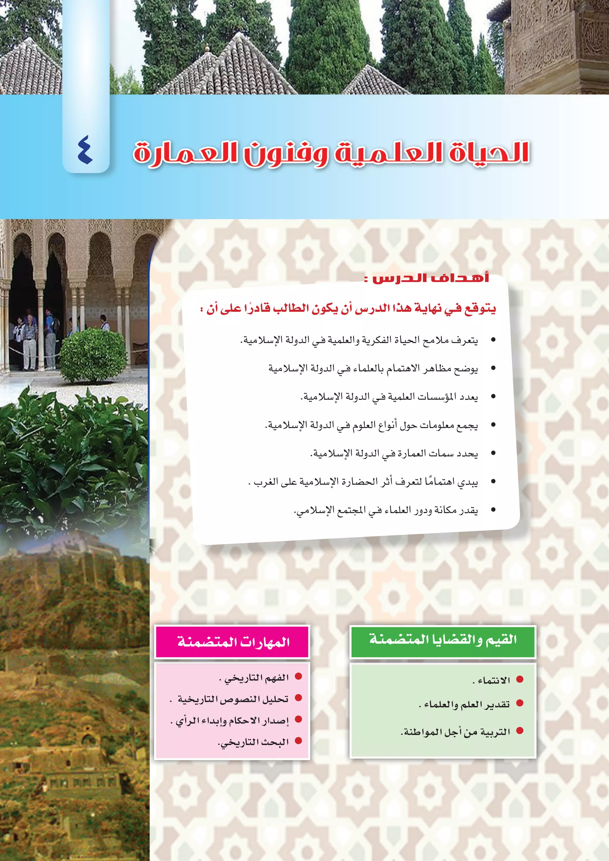 :‫أن‬�‫على‬‫ا‬ً‫قادر‬‫الطالب‬‫يكون‬‫أن‬�‫الدر�س‬‫هذا‬‫نهاية‬‫فـي‬‫يتوقع‬
.‫إ�سالمية‬‫ل‬‫ا‬‫الدولة‬‫ـي‬‫ف‬‫والعلمية‬‫الفكرية‬‫احلياة‬‫مالمح‬‫	•يتعرف‬
‫إ�سالمية‬‫ل‬‫ا‬‫الدولة‬‫ـي‬‫ف‬‫بالعلماء‬‫االهتمام‬‫مظاهر‬‫	•يو�ضح‬
.‫إ�سالمية‬‫ل‬‫ا‬‫الدولة‬‫ـي‬‫ف‬‫العلمية‬‫ؤ�س�سات‬�‫امل‬‫	•يعدد‬
.‫إ�سالمية‬‫ل‬‫ا‬‫الدولة‬‫ـي‬‫ف‬‫العلوم‬‫أنواع‬�‫حول‬‫معلومات‬‫	•يجمع‬
.‫إ�سالمية‬‫ل‬‫ا‬‫الدولة‬‫ـي‬‫ف‬‫العمارة‬‫�سمات‬‫	•يحدد‬
.‫الغرب‬‫على‬‫إ�سالمية‬‫ل‬‫ا‬‫احل�ضارة‬‫أثر‬�‫لتعرف‬‫ا‬ً‫اهتمام‬‫	•يبدي‬
.‫إ�سالمي‬‫ل‬‫ا‬‫املجتمع‬‫ـي‬‫ف‬‫العلماء‬‫ودور‬‫مكانة‬‫	•يقدر‬
.‫االنتماء‬ zz
.‫والعلماء‬‫العلم‬‫تقدير‬ zz
zz.‫المواطنة‬‫أجل‬�‫من‬‫التربية‬
‫المت�ضمنة‬‫والق�ضايا‬‫القيم‬
.‫التاريخي‬‫الفهم‬ zz
. ‫التاريخية‬‫الن�صو�ص‬‫تحليل‬ zz
.‫أي‬�‫الر‬‫إبداء‬�‫و‬‫االحكام‬‫إ�صدار‬� zz
.‫التاريخي‬‫البحث‬ zz
‫المت�ضمنة‬‫المهارات‬
4
: ‫الدرس‬ ‫أهداف‬
 