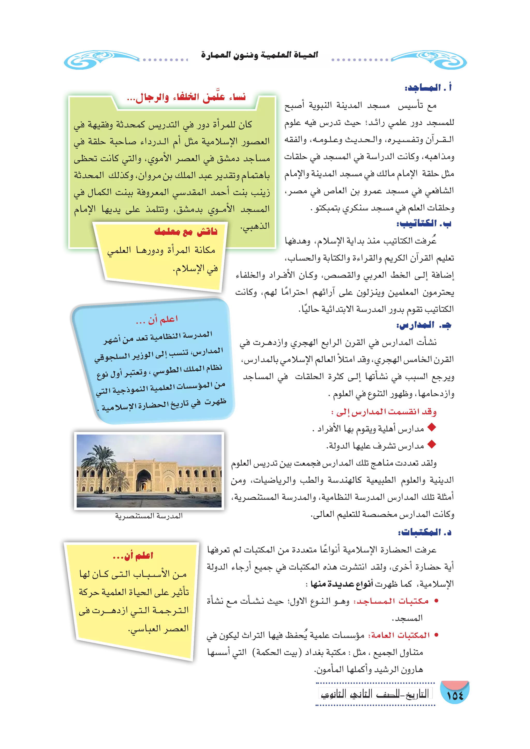 154‫الثانوي‬ ‫الثاين‬ ‫التاريخ-لل�صف‬
‫العمارة‬‫وفنون‬‫العلمية‬‫احلياة‬
:‫الم�ساجد‬.‫أ‬�
‫أ�صبح‬� ‫النبوية‬ ‫المدينة‬ ‫م�سجد‬ ‫أ�سي�س‬�‫ت‬ ‫مع‬
‫علوم‬ ‫فيه‬ ‫تدر�س‬ ‫حيث‬ ‫��د؛‬‫ئ‬‫را‬ ‫علمي‬ ‫دور‬ ‫للم�سجد‬
‫والفقه‬ ،‫��ه‬‫م‬‫��و‬‫ل‬��‫ع‬‫و‬ ‫��ث‬‫ي‬‫��د‬‫ح‬��‫ل‬‫وا‬ ،‫��ره‬‫ي‬��‫��س‬���‫ف‬��‫ت‬‫و‬ ‫آن‬�‫���ر‬‫ق‬���‫ل‬‫ا‬
‫حلقات‬ ‫في‬ ‫الم�سجد‬ ‫في‬ ‫الدرا�سة‬ ‫وكانت‬ ،‫ومذاهبه‬
‫إمام‬‫ل‬‫وا‬‫المدينة‬‫م�سجد‬‫في‬‫مالك‬‫إمام‬‫ل‬‫ا‬ ‫حلقة‬‫مثل‬
،‫م�صر‬ ‫في‬ ‫العا�ص‬ ‫بن‬ ‫عمرو‬ ‫م�سجد‬ ‫في‬ ‫ال�شافعي‬
.‫بتمبكتو‬‫�سنكري‬‫م�سجد‬‫في‬‫العلم‬‫وحلقات‬
:‫الكتاتيب‬.‫ب‬
‫وهدفها‬ ،‫إ�سالم‬‫ل‬‫ا‬‫بداية‬‫منذ‬ ‫الكتاتيب‬‫رفت‬ُ‫ع‬
،‫والح�ساب‬ ‫والكتابة‬ ‫والقراءة‬ ‫الكريم‬ ‫آن‬�‫القر‬ ‫تعليم‬
‫والخلفاء‬ ‫��راد‬‫ف‬‫أ‬‫ل‬‫ا‬ ‫��ان‬‫ك‬‫و‬ ،‫والق�ص�ص‬ ‫العربي‬ ‫الخط‬ ‫��ى‬‫ل‬‫إ‬� ‫إ�ضافة‬�
‫وكانت‬ ،‫لهم‬ ‫ا‬ً‫احترام‬ ‫آرائهم‬� ‫على‬ ‫وينزلون‬ ‫المعلمين‬ ‫يحترمون‬
.‫ا‬ً‫ي‬‫حال‬‫االبتدائية‬‫المدر�سة‬‫بدور‬‫تقوم‬‫الكتاتيب‬
:‫المدار�س‬ .‫جـ‬
‫في‬ ‫��رت‬‫ه‬‫وازد‬ ‫الهجري‬ ‫الرابع‬ ‫القرن‬ ‫في‬ ‫المدار�س‬ ‫أت‬�‫ن�ش‬
،‫بالمدار�س‬‫إ�سالمي‬‫ل‬‫ا‬‫العالم‬‫أ‬‫ل‬‫امت‬‫وقد‬،‫الهجري‬‫الخام�س‬‫القرن‬
‫الم�ساجد‬ ‫في‬ ‫الحلقات‬ ‫كثرة‬ ‫��ى‬‫ل‬‫إ‬� ‫أتها‬�‫ن�ش‬ ‫في‬ ‫ال�سبب‬ ‫ويرجع‬
.‫العلوم‬‫في‬‫التنوع‬‫وظهور‬،‫وازدحامها‬
:‫إلى‬�‫المدار�س‬‫انق�سمت‬‫وقد‬
.‫أفراد‬‫ل‬‫ا‬‫بها‬‫ويقوم‬‫أهلية‬�‫مدار�س‬ ◆◆
.‫الدولة‬‫عليها‬‫ت�شرف‬‫مدار�س‬ ◆◆
‫العلوم‬‫تدري�س‬‫بين‬‫فجمعت‬‫المدار�س‬‫تلك‬‫مناهج‬‫تعددت‬‫ولقد‬
‫ومن‬ ،‫والريا�ضيات‬ ‫والطب‬ ‫كالهند�سة‬ ‫الطبيعية‬ ‫والعلوم‬ ‫الدينية‬
،‫الم�ستن�صرية‬ ‫والمدر�سة‬ ،‫النظامية‬ ‫المدر�سة‬ ‫المدار�س‬ ‫تلك‬ ‫أمثلة‬�
.‫العالى‬‫للتعليم‬‫مخ�ص�صة‬‫المدار�س‬‫وكانت‬
:‫المكتبات‬.‫د‬
‫تعرفها‬ ‫لم‬ ‫المكتبات‬ ‫من‬ ‫متعددة‬ ‫ا‬ً‫أنواع‬� ‫إ�سالمية‬‫ل‬‫ا‬ ‫الح�ضارة‬ ‫عرفت‬
‫الدولة‬ ‫أرجاء‬� ‫جميع‬ ‫في‬ ‫المكتبات‬ ‫هذه‬ ‫انت�شرت‬ ‫ولقد‬ ،‫أخرى‬� ‫ح�ضارة‬ ‫أية‬�
:‫منها‬ ‫عديدة‬ ‫أنواع‬� ‫ظهرت‬‫كما‬ ،‫إ�سالمية‬‫ل‬‫ا‬
‫أة‬�‫ن�ش‬ ‫��ع‬‫م‬ ‫أت‬���‫ش‬�����‫ن‬ ‫حيث‬ ‫االول؛‬ ‫��وع‬‫ن‬��‫ل‬‫ا‬ ‫��و‬‫ه‬‫و‬ :‫�د‬�‫ج‬‫�ا‬�‫س‬�����‫م‬��‫ل‬‫ا‬ ‫�ات‬�‫ب‬��‫ت‬��‫ك‬��‫م‬ •
.‫الم�سجد‬
‫في‬ ‫ليكون‬ ‫التراث‬ ‫فيها‬ ‫حفظ‬ُ‫ي‬ ‫علمية‬ ‫ؤ�س�سات‬�‫م‬ :‫العامة‬ ‫المكتبات‬ •
‫أ�س�سها‬� ‫التي‬ )‫الحكمة‬ ‫(بيت‬ ‫بغداد‬ ‫مكتبة‬ : ‫مثل‬ ، ‫الجميع‬ ‫متناول‬
.‫أمون‬�‫الم‬‫أكملها‬�‫و‬‫الر�شيد‬‫هارون‬
‫في‬ ‫وفقيهة‬ ‫كمحدثة‬ ‫التدري�س‬ ‫في‬ ‫دور‬ ‫أة‬�‫للمر‬ ‫كان‬
‫في‬ ‫حلقة‬ ‫�صاحبة‬ ‫��درداء‬‫ل‬‫ا‬ ‫أم‬� ‫مثل‬ ‫إ�سالمية‬‫ل‬‫ا‬ ‫الع�صور‬
‫تحظى‬ ‫كانت‬ ‫والتي‬ ،‫أموي‬‫ل‬‫ا‬ ‫الع�صر‬ ‫في‬ ‫دم�شق‬ ‫م�ساجد‬
‫المحدثة‬ ‫وكذلك‬،‫مروان‬‫بن‬‫الملك‬‫عبد‬‫وتقدير‬‫باهتمام‬
‫في‬ ‫الكمال‬ ‫ببنت‬ ‫المعروفة‬ ‫المقد�سي‬ ‫أحمد‬� ‫بنت‬ ‫زينب‬
‫إمام‬‫ل‬‫ا‬ ‫يديها‬ ‫على‬ ‫وتتلمذ‬ ،‫بدم�شق‬ ‫���وي‬‫م‬‫أ‬‫ل‬‫ا‬ ‫الم�سجد‬
.‫الذهبي‬
...‫والرجال‬ ‫الخلفاء‬ ‫من‬َّ‫ل‬‫ع‬ ‫ن�ساء‬
‫معلمك‬‫مع‬ ‫ناق�ش‬
‫العلمي‬ ‫��ا‬‫ه‬‫ودور‬ ‫أة‬�‫المر‬ ‫مكانة‬
.‫إ�سالم‬‫ل‬‫ا‬‫في‬
...‫أن‬�‫اعلم‬
‫لها‬ ‫���ان‬‫ك‬ ‫��ى‬‫ت‬��‫ل‬‫ا‬ ‫��اب‬‫ب‬��‫��س‬�‫أ‬‫ل‬‫ا‬ ‫��ن‬‫م‬
‫حركة‬‫العلمية‬‫الحياة‬‫على‬‫أثير‬�‫ت‬
‫فى‬ ‫����رت‬‫ه‬‫ازد‬ ‫��ي‬‫ت‬��‫ل‬‫ا‬ ‫��ة‬‫م‬��‫ج‬‫��ر‬‫ت‬��‫ل‬‫ا‬
.‫العبا�سي‬‫الع�صر‬
! ‫الم�ستن�صرية‬‫المدر�سة‬
...‫أن‬�‫لم‬‫اع‬
‫هر‬‫أ�ش‬�‫من‬‫عد‬‫ت‬‫ية‬‫ام‬‫نظ‬‫ال‬‫�سة‬‫در‬‫لم‬‫ا‬
‫قي‬‫جو‬‫�سل‬‫ال‬‫ير‬‫وز‬‫ال‬‫لى‬‫إ‬�‫سب‬�‫تن‬،‫س‬�‫ار‬‫مد‬‫ال‬
‫وع‬‫ن‬‫ول‬‫أ‬�‫بر‬‫تعت‬‫و‬،‫سي‬�‫و‬‫لط‬‫ا‬‫ك‬‫مل‬‫ال‬‫ظام‬‫ن‬
‫تي‬‫ال‬‫ية‬‫ذج‬‫مو‬‫الن‬‫ية‬‫لم‬‫لع‬‫ا‬‫ات‬‫س�س‬�‫ؤ‬�‫لم‬‫ا‬‫من‬
.‫ية‬‫سالم‬�‫إ‬‫ل‬‫ا‬‫ارة‬‫�ض‬‫لح‬‫ا‬‫يخ‬‫تار‬‫في‬ ‫رت‬‫ظه‬
 