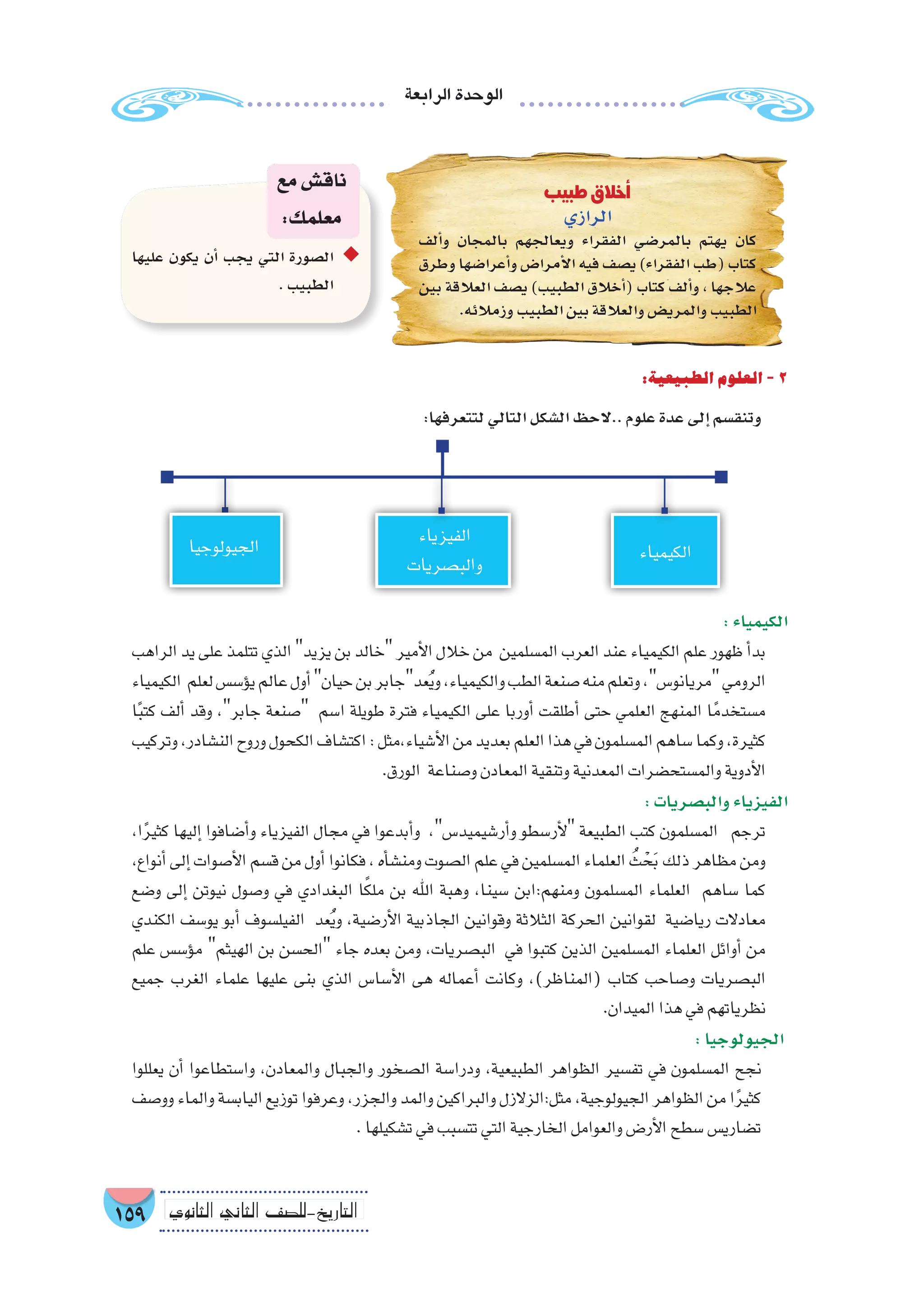 ‫الرابعة‬‫الوحدة‬
159 ‫الثانوي‬ ‫الثاين‬ ‫التاريخ-لل�صف‬
:‫الطبيعية‬‫العلوم‬-2
:‫لتتعرفها‬‫التالي‬‫ال�شكل‬‫..الحظ‬‫علوم‬‫عدة‬‫إلى‬�‫وتنق�سم‬
:‫الكيمياء‬
‫الراهب‬‫يد‬‫على‬‫تتلمذ‬‫الذي‬‫يزيد‬‫بن‬‫خالد‬‫أمير‬‫ل‬‫ا‬‫خالل‬‫من‬ ‫الم�سلمين‬‫العرب‬‫عند‬‫الكيمياء‬‫علم‬‫ظهور‬‫أ‬�‫بد‬
‫الكيمياء‬ ‫لعلم‬‫ؤ�س�س‬�‫ي‬‫عالم‬‫أول‬�‫حيان‬‫بن‬‫عدجابر‬ُ‫ي‬‫و‬،‫والكيمياء‬‫الطب‬‫�صنعة‬‫منه‬‫وتعلم‬،‫مريانو�س‬‫الرومي‬
‫ا‬ً‫ب‬‫كت‬ ‫ألف‬� ‫وقد‬ ،‫جابر‬ ‫�صنعة‬ ‫ا�سم‬ ‫طويلة‬ ‫فترة‬ ‫الكيمياء‬ ‫على‬ ‫أوربا‬� ‫أطلقت‬� ‫حتى‬ ‫العلمي‬ ‫المنهج‬ ‫ا‬ً‫م�ستخدم‬
‫وتركيب‬،‫الن�شادر‬‫وروح‬‫الكحول‬‫اكت�شاف‬:‫أ�شياء،مثل‬‫ل‬‫ا‬‫من‬‫بعديد‬‫العلم‬‫هذا‬‫في‬‫الم�سلمون‬‫�ساهم‬‫وكما‬،‫كثيرة‬
.‫الورق‬ ‫و�صناعة‬‫المعادن‬‫وتنقية‬‫المعدنية‬‫والم�ستح�ضرات‬‫أدوية‬‫ل‬‫ا‬
:‫والب�صريات‬‫الفيزياء‬
،‫ا‬ً‫ر‬‫كثي‬ ‫إليها‬� ‫أ�ضافوا‬�‫و‬ ‫الفيزياء‬ ‫مجال‬ ‫في‬ ‫أبدعوا‬�‫و‬ ،‫أر�شيميد�س‬�‫و‬ ‫أر�سطو‬‫ل‬ ‫الطبيعة‬ ‫كتب‬ ‫الم�سلمون‬ ‫ترجم‬
،‫أنواع‬�‫إلى‬�‫أ�صوات‬‫ل‬‫ا‬‫ق�سم‬‫من‬‫أول‬�‫فكانوا‬،‫أه‬�‫ومن�ش‬‫ال�صوت‬‫علم‬‫في‬‫الم�سلمين‬‫العلماء‬ ُ‫ث‬ ْ‫ح‬َ‫ب‬‫ذلك‬‫مظاهر‬‫ومن‬
‫و�ضع‬ ‫إلى‬� ‫نيوتن‬ ‫و�صول‬ ‫في‬ ‫البغدادي‬ ‫ا‬ً‫ك‬‫مل‬ ‫بن‬ ‫اهلل‬ ‫وهبة‬ ،‫�سينا‬ ‫ومنهم:ابن‬ ‫الم�سلمون‬ ‫العلماء‬ ‫�ساهم‬ ‫كما‬
‫الكندي‬ ‫يو�سف‬ ‫أبو‬� ‫الفيل�سوف‬ ‫عد‬ُ‫ي‬‫و‬ ،‫أر�ضية‬‫ل‬‫ا‬ ‫الجاذبية‬ ‫وقوانين‬ ‫الثالثة‬ ‫الحركة‬ ‫لقوانين‬ ‫ريا�ضية‬ ‫معادالت‬
‫علم‬ ‫ؤ�س�س‬�‫م‬ ‫الهيثم‬ ‫بن‬ ‫الح�سن‬ ‫جاء‬ ‫بعده‬ ‫ومن‬ ،‫الب�صريات‬ ‫في‬ ‫كتبوا‬ ‫الذين‬ ‫الم�سلمين‬ ‫العلماء‬ ‫أوائل‬� ‫من‬
‫جميع‬ ‫الغرب‬ ‫علماء‬ ‫عليها‬ ‫بنى‬ ‫الذي‬ ‫أ�سا�س‬‫ل‬‫ا‬ ‫هى‬ ‫أعماله‬� ‫وكانت‬ ،)‫(المناظر‬ ‫كتاب‬ ‫و�صاحب‬ ‫الب�صريات‬
.‫الميدان‬‫هذا‬‫في‬‫نظرياتهم‬
:‫الجيولوجيا‬
‫يعللوا‬ ‫أن‬� ‫وا�ستطاعوا‬ ،‫والمعادن‬ ‫والجبال‬ ‫ال�صخور‬ ‫ودرا�سة‬ ،‫الطبيعية‬ ‫الظواهر‬ ‫تف�سير‬ ‫في‬ ‫الم�سلمون‬ ‫نجح‬
‫وو�صف‬‫والماء‬‫الياب�سة‬‫توزيع‬‫وعرفوا‬،‫والجزر‬‫والمد‬‫والبراكين‬‫مثل:الزالزل‬،‫الجيولوجية‬‫الظواهر‬‫من‬‫ا‬ً‫ر‬‫كثي‬
.‫ت�شكيلها‬‫في‬‫تت�سبب‬‫التي‬‫الخارجية‬‫والعوامل‬‫أر�ض‬‫ل‬‫ا‬‫�سطح‬‫ت�ضاري�س‬
‫طبيب‬ ‫أخالق‬�
‫الرازي‬
‫ألف‬�‫و‬ ‫بالمجان‬ ‫ويعالجهم‬ ‫الفقراء‬ ‫بالمر�ضي‬ ‫يهتم‬ ‫كان‬
‫وطرق‬ ‫أعرا�ضها‬�‫و‬ ‫أمرا�ض‬‫ل‬‫ا‬ ‫فيه‬ ‫ي�صف‬ )‫الفقراء‬ ‫(طب‬ ‫كتاب‬
‫بين‬ ‫العالقة‬ ‫ي�صف‬ )‫الطبيب‬ ‫أخالق‬�( ‫كتاب‬ ‫ألف‬�‫و‬ ، ‫عالجها‬
.‫وزمالئه‬‫الطبيب‬‫بين‬‫والعالقة‬‫والمري�ض‬‫الطبيب‬
‫عليها‬ ‫يكون‬ ‫أن‬� ‫يجب‬ ‫التي‬ ‫ال�صورة‬ ◆◆
.‫الطبيب‬
‫مع‬‫ناق�ش‬
:‫معلمك‬
‫الكيمياء‬
‫الفيزياء‬
‫والب�صريات‬
‫الجيولوجيا‬
 