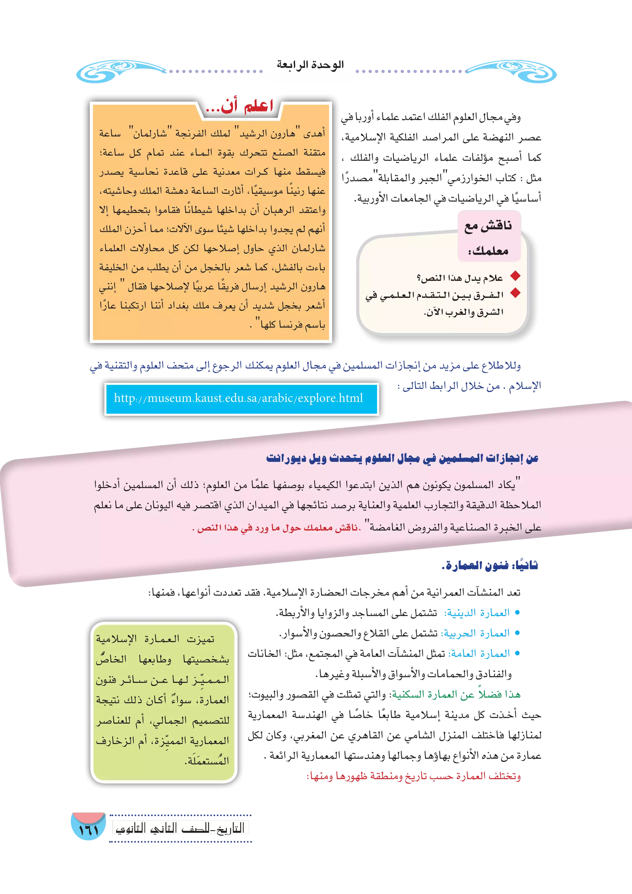 ‫الرابعة‬‫الوحدة‬
161 ‫الثانوي‬ ‫الثاين‬ ‫التاريخ-لل�صف‬
http://museum.kaust.edu.sa/arabic/explore.html
‫في‬‫أوربا‬�‫علماء‬‫اعتمد‬‫الفلك‬‫العلوم‬‫مجال‬‫وفي‬
,‫إ�سالمية‬‫ل‬‫ا‬ ‫الفلكية‬ ‫المرا�صد‬ ‫على‬ ‫النه�ضة‬ ‫ع�صر‬
، ‫والفلك‬ ‫الريا�ضيات‬ ‫علماء‬ ‫ؤلفات‬�‫م‬ ‫أ�صبح‬� ‫كما‬
‫ا‬ً‫ر‬‫والمقابلةم�صد‬ ‫الخوارزميالجبر‬ ‫كتاب‬ : ‫مثل‬
.‫أوربية‬‫ل‬‫ا‬‫الجامعات‬‫في‬‫الريا�ضيات‬‫في‬‫ا‬ً‫ي‬‫أ�سا�س‬�
‫�ساعة‬ ‫�شارلمان‬ ‫الفرنجة‬ ‫لملك‬ ‫الر�شيد‬ ‫هارون‬ ‫أهدى‬�
‫�ساعة؛‬ ‫��ل‬‫ك‬ ‫تمام‬ ‫عند‬ ‫��اء‬‫م‬��‫ل‬‫ا‬ ‫بقوة‬ ‫تتحرك‬ ‫ال�صنع‬ ‫متقنة‬
‫ي�صدر‬ ‫نحا�سية‬ ‫قاعدة‬ ‫على‬ ‫معدنية‬ ‫��رات‬‫ك‬ ‫منها‬ ‫في�سقط‬
،‫وحا�شيته‬ ‫الملك‬ ‫ده�شة‬ ‫ال�ساعة‬ ‫أثارت‬� ،‫ا‬ً‫ي‬‫مو�سيق‬ ‫ا‬ً‫ن‬‫رني‬ ‫عنها‬
‫إال‬� ‫بتحطيمها‬ ‫فقاموا‬ ‫ا‬ً‫ن‬‫�شيطا‬ ‫بداخلها‬ ‫أن‬� ‫الرهبان‬ ‫واعتقد‬
‫الملك‬ ‫أحزن‬� ‫مما‬ ‫آالت؛‬‫ل‬‫ا‬ ‫�سوى‬ ‫�شيئا‬ ‫بداخلها‬ ‫يجدوا‬ ‫لم‬ ‫أنهم‬�
‫العلماء‬ ‫محاوالت‬ ‫كل‬ ‫لكن‬ ‫إ�صالحها‬� ‫حاول‬ ‫الذي‬ ‫�شارلمان‬
‫الخليفة‬ ‫من‬ ‫يطلب‬ ‫أن‬� ‫من‬ ‫بالخجل‬ ‫�شعر‬ ‫كما‬ ،‫بالف�شل‬ ‫باءت‬
‫إنني‬�  ‫فقال‬ ‫إ�صالحها‬‫ل‬ ‫ا‬ً‫ي‬‫عرب‬ ‫ا‬ً‫ق‬‫فري‬ ‫إر�سال‬� ‫الر�شيد‬ ‫هارون‬
‫ا‬ً‫ر‬‫عا‬ ‫ارتكبنا‬ ‫أننا‬� ‫بغداد‬ ‫ملك‬ ‫يعرف‬ ‫أن‬� ‫�شديد‬ ‫بخجل‬ ‫أ�شعر‬�
.‫كلها‬‫فرن�سا‬‫با�سم‬
...‫أن‬� ‫اعلم‬
‫الن�ص؟‬‫هذا‬‫يدل‬‫عالم‬ ◆◆
‫في‬ ‫�ي‬�‫م‬��‫ل‬��‫ع‬��‫ل‬‫ا‬ ‫�دم‬��‫ق‬���‫ت‬���‫ل‬‫ا‬ ‫�ن‬�‫ي‬��‫ب‬ ‫�رق‬��‫ف‬���‫ل‬‫ا‬ ◆◆
.‫آن‬‫ل‬‫ا‬‫والغرب‬‫ال�شرق‬
‫مع‬‫ناق�ش‬
:‫معلمك‬
‫ديورانت‬‫ويل‬‫يتحدث‬‫العلوم‬‫مجال‬‫في‬‫الم�سلمين‬‫إنجازات‬�‫عن‬
‫أدخلوا‬� ‫الم�سلمين‬ ‫أن‬� ‫ذلك‬ ‫العلوم؛‬ ‫من‬ ‫ا‬ً‫م‬‫عل‬ ‫بو�صفها‬ ‫الكيمياء‬ ‫ابتدعوا‬ ‫الذين‬ ‫هم‬ ‫يكونون‬ ‫الم�سلمون‬ ‫يكاد‬
‫نعلم‬ ‫ما‬ ‫على‬ ‫اليونان‬ ‫فيه‬ ‫اقت�صر‬ ‫الذي‬ ‫الميدان‬ ‫في‬ ‫نتائجها‬ ‫بر�صد‬ ‫والعناية‬ ‫العلمية‬ ‫والتجارب‬ ‫الدقيقة‬ ‫المالحظة‬
.‫الن�ص‬‫هذا‬‫في‬‫ورد‬‫ما‬‫حول‬‫معلمك‬‫ناق�ش‬.‫الغام�ضة‬‫والفرو�ض‬‫ال�صناعية‬‫الخبرة‬‫على‬
‫في‬ ‫والتقنية‬ ‫العلوم‬ ‫متحف‬ ‫إلى‬� ‫الرجوع‬ ‫يمكنك‬ ‫العلوم‬ ‫مجال‬ ‫في‬ ‫الم�سلمين‬ ‫إنجازات‬� ‫من‬ ‫مزيد‬ ‫على‬ ‫ولالطالع‬
:‫التالى‬‫الرابط‬‫خالل‬‫من‬.‫إ�سالم‬‫ل‬‫ا‬
.‫العمارة‬‫فنون‬:‫ا‬ً‫ي‬‫ثان‬
:‫فمنها‬،‫أنواعها‬�‫تعددت‬‫فقد‬.‫إ�سالمية‬‫ل‬‫ا‬‫الح�ضارة‬‫مخرجات‬‫أهم‬�‫من‬‫العمرانية‬‫آت‬�‫المن�ش‬‫تعد‬
.‫أربطة‬‫ل‬‫وا‬‫والزوايا‬‫الم�ساجد‬‫على‬‫ت�شتمل‬ :‫الدينية‬ ‫العمارة‬ •
.‫أ�سوار‬‫ل‬‫وا‬‫والح�صون‬‫القالع‬‫على‬‫ت�شتمل‬:‫الحربية‬ ‫العمارة‬ •
‫الخانات‬:‫مثل‬،‫المجتمع‬‫في‬‫العامة‬‫آت‬�‫المن�ش‬‫تمثل‬:‫العامة‬ ‫العمارة‬ •
.‫وغيرها‬‫أ�سبلة‬‫ل‬‫وا‬‫أ�سواق‬‫ل‬‫وا‬‫والحمامات‬‫والفنادق‬
‫والبيوت؛‬ ‫الق�صور‬ ‫في‬ ‫تمثلت‬ ‫والتي‬ :‫ال�سكنية‬ ‫العمارة‬ ‫عن‬ ً‫ال‬‫ف�ض‬ ‫هذا‬
‫المعمارية‬ ‫الهند�سة‬ ‫في‬ ‫ا‬ ً‫خا�ص‬ ‫ا‬ً‫ع‬‫طاب‬ ‫إ�سالمية‬� ‫مدينة‬ ‫كل‬ ‫��ذت‬‫خ‬‫أ‬� ‫حيث‬
‫لكل‬ ‫وكان‬ ،‫المغربي‬ ‫عن‬ ‫القاهري‬ ‫عن‬ ‫ال�شامي‬ ‫المنزل‬ ‫فاختلف‬ ‫لمنازلها‬
.‫الرائعة‬‫المعمارية‬‫وهند�ستها‬‫وجمالها‬‫ؤها‬�‫بها‬‫أنواع‬‫ل‬‫ا‬‫هذه‬‫من‬‫عمارة‬
:‫ومنها‬‫ظهورها‬‫ومنطقة‬‫تاريخ‬‫ح�سب‬‫العمارة‬‫وتختلف‬
‫إ�سالمية‬‫ل‬‫ا‬ ‫��ارة‬‫م‬��‫ع‬��‫ل‬‫ا‬ ‫تميزت‬
ُّ‫الخا�ص‬ ‫وطابعها‬ ‫ب�شخ�صيتها‬
‫فنون‬ ‫��ر‬‫ئ‬‫��س��ا‬� ‫���ن‬‫ع‬ ‫��ا‬‫ه‬��‫ل‬ ‫��ز‬ِّ‫ي‬��‫م‬��‫م‬��‫ل‬‫ا‬
‫نتيجة‬ ‫ذلك‬ ‫��ان‬‫ك‬‫أ‬� ٌ‫ء‬‫�سوا‬ ،‫العمارة‬
‫للعنا�صر‬ ‫أم‬� ،‫الجمالي‬ ‫للت�صميم‬
‫الزخارف‬ ‫أم‬� ،‫زة‬ِّ‫ي‬‫المم‬ ‫المعمارية‬
.‫ة‬َ‫ل‬َ‫م‬‫�ستع‬ُ‫م‬‫ال‬
 