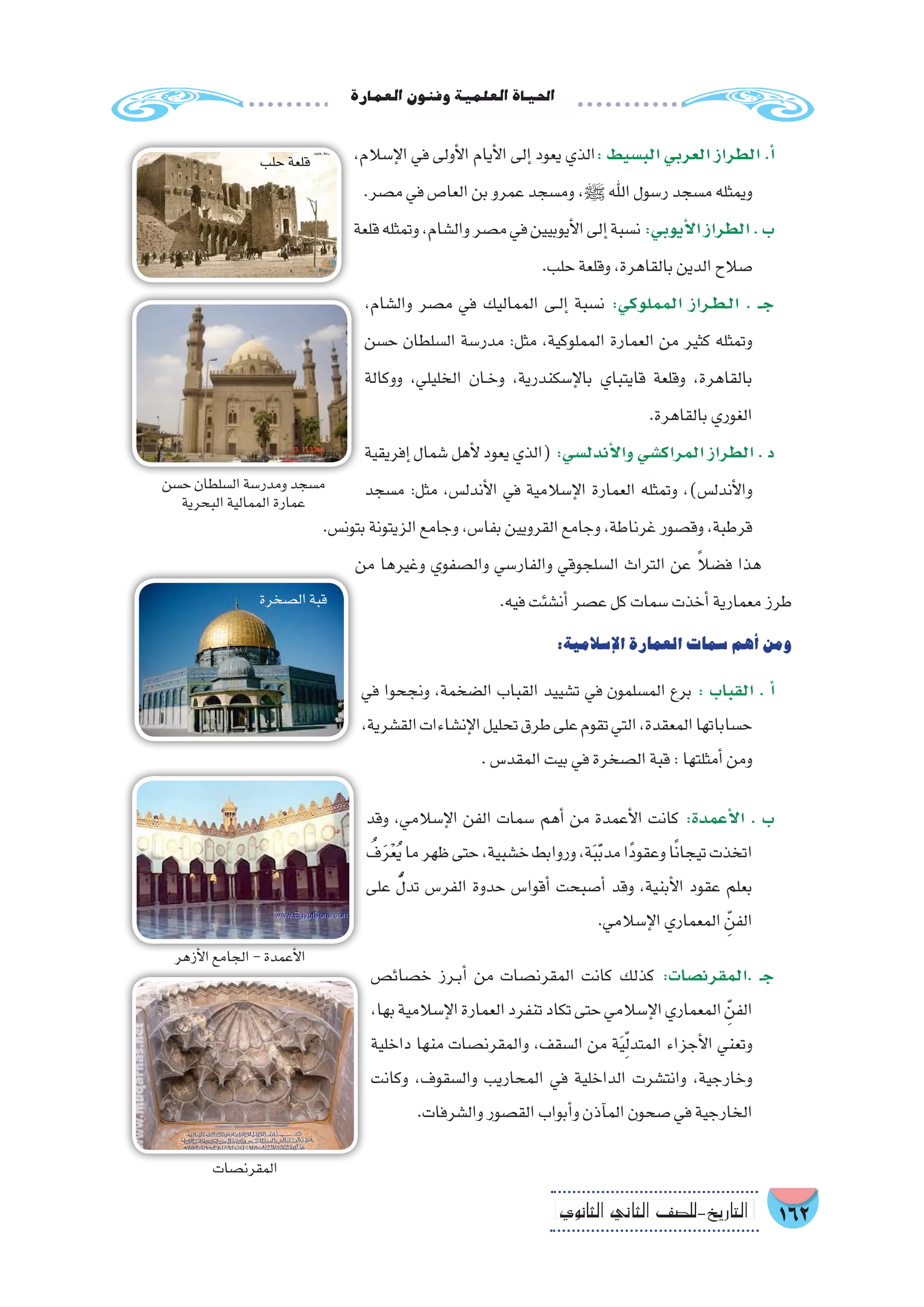 162‫الثانوي‬ ‫الثاين‬ ‫التاريخ-لل�صف‬
‫العمارة‬‫وفنون‬‫العلمية‬‫احلياة‬
،‫إ�سالم‬‫ل‬‫ا‬ ‫في‬ ‫أولى‬‫ل‬‫ا‬ ‫أيام‬‫ل‬‫ا‬ ‫إلى‬� ‫يعود‬ ‫الذي‬: ‫الب�سيط‬ ‫العربي‬ ‫الطراز‬ .‫أ‬�
.‫م�صر‬‫في‬‫العا�ص‬‫بن‬‫عمرو‬‫وم�سجد‬ ،‫ﷺ‬ ‫اهلل‬‫ر�سول‬‫م�سجد‬‫ويمثله‬
‫قلعة‬‫وتمثله‬،‫وال�شام‬‫م�صر‬‫في‬‫أيوبيين‬‫ل‬‫ا‬‫إلى‬�‫ن�سبة‬:‫أيوبي‬‫ل‬‫ا‬‫الطراز‬.‫ب‬
.‫حلب‬‫وقلعة‬،‫بالقاهرة‬‫الدين‬‫�صالح‬
،‫وال�شام‬ ‫م�صر‬ ‫في‬ ‫المماليك‬ ‫��ى‬‫ل‬‫إ‬� ‫ن�سبة‬ :‫المملوكي‬ ‫�راز‬�‫ط‬��‫ل‬‫ا‬ . ‫ـ‬��‫ج‬
‫ح�سن‬ ‫ال�سلطان‬ ‫مدر�سة‬ :‫مثل‬ ،‫المملوكية‬ ‫العمارة‬ ‫من‬ ‫كثير‬ ‫وتمثله‬
‫ووكالة‬ ،‫الخليلي‬ ‫��ان‬‫خ‬‫و‬ ،‫إ�سكندرية‬‫ل‬‫با‬ ‫قايتباي‬ ‫وقلعة‬ ،‫بالقاهرة‬
.‫بالقاهرة‬‫الغوري‬
‫إفريقية‬� ‫�شمال‬ ‫أهل‬‫ل‬ ‫يعود‬ ‫(الذي‬ :‫أندل�سي‬‫ل‬‫وا‬ ‫المراك�شي‬ ‫الطراز‬ . ‫د‬
‫م�سجد‬ :‫مثل‬ ،‫أندل�س‬‫ل‬‫ا‬ ‫في‬ ‫إ�سالمية‬‫ل‬‫ا‬ ‫العمارة‬ ‫وتمثله‬ ،)‫أندل�س‬‫ل‬‫وا‬
.‫بتون�س‬‫الزيتونة‬‫وجامع‬،‫بفا�س‬‫القرويين‬‫وجامع‬،‫غرناطة‬‫وق�صور‬،‫قرطبة‬
‫من‬ ‫وغيرها‬ ‫وال�صفوي‬ ‫والفار�سي‬ ‫ال�سلجوقي‬ ‫التراث‬ ‫عن‬ ً‫ال‬‫ف�ض‬ ‫هذا‬
.‫فيه‬‫أن�شئت‬�‫ع�صر‬‫كل‬‫�سمات‬‫أخذت‬�‫معمارية‬‫طرز‬
:‫إ�سالمية‬‫ل‬‫ا‬‫العمارة‬‫�سمات‬‫أهم‬�‫ومن‬
‫في‬ ‫ونجحوا‬ ،‫ال�ضخمة‬ ‫القباب‬ ‫ت�شييد‬ ‫في‬ ‫الم�سلمون‬ ‫برع‬ : ‫القباب‬ . ‫أ‬�
،‫الق�شرية‬‫إن�شاءات‬‫ل‬‫ا‬‫تحليل‬‫طرق‬‫على‬‫تقوم‬‫التي‬،‫المعقدة‬‫ح�ساباتها‬
.‫المقد�س‬‫بيت‬‫في‬‫ال�صخرة‬‫قبة‬:‫أمثلتها‬�‫ومن‬
‫وقد‬ ،‫إ�سالمي‬‫ل‬‫ا‬ ‫الفن‬ ‫�سمات‬ ‫أهم‬� ‫من‬ ‫أعمدة‬‫ل‬‫ا‬ ‫كانت‬ :‫أعمدة‬‫ل‬‫ا‬ . ‫ب‬
ُ‫ف‬َ‫ر‬ْ‫ع‬ُ‫ي‬‫ما‬‫ظهر‬‫حتى‬،‫خ�شبية‬‫وروابط‬،‫ة‬َ‫ب‬َّ‫ب‬‫مد‬‫ًا‬‫د‬‫وعقو‬‫ا‬ً‫ن‬‫تيجا‬‫اتخذت‬
‫على‬ ُّ‫تدل‬ ‫الفر�س‬ ‫حدوة‬ ‫أقوا�س‬� ‫أ�صبحت‬� ‫وقد‬ ،‫أبنية‬‫ل‬‫ا‬ ‫عقود‬ ‫بعلم‬
.‫إ�سالمي‬‫ل‬‫ا‬‫المعماري‬ ِّ‫الفن‬
‫خ�صائ�ص‬ ‫��رز‬‫ب‬‫أ‬� ‫من‬ ‫المقرن�صات‬ ‫كانت‬ ‫كذلك‬ :‫.المقرن�صات‬ ‫ـ‬‫ج‬
،‫بها‬‫إ�سالمية‬‫ل‬‫ا‬‫العمارة‬‫تنفرد‬‫تكاد‬‫حتى‬‫إ�سالمي‬‫ل‬‫ا‬‫المعماري‬ ِّ‫الفن‬
‫داخلية‬ ‫منها‬ ‫والمقرن�صات‬ ،‫ال�سقف‬ ‫من‬ ‫ة‬َ‫ي‬ِّ‫ل‬‫المتد‬ ‫أجزاء‬‫ل‬‫ا‬ ‫وتعني‬
‫وكانت‬ ،‫وال�سقوف‬ ‫المحاريب‬ ‫في‬ ‫الداخلية‬ ‫وانت�شرت‬ ،‫وخارجية‬
.‫وال�شرفات‬‫الق�صور‬‫أبواب‬�‫و‬‫آذن‬�‫الم‬‫�صحون‬‫في‬‫الخارجية‬
!
!
‫حلب‬‫قلعة‬
‫ح�سن‬‫ال�سلطان‬‫ومدر�سة‬‫م�سجد‬
‫البحرية‬‫الممالية‬‫عمارة‬
!
‫ال�صخرة‬‫قبة‬
! ‫أزهر‬‫ل‬‫ا‬‫الجامع‬-‫أعمدة‬‫ل‬‫ا‬
! ‫المقرن�صات‬
 