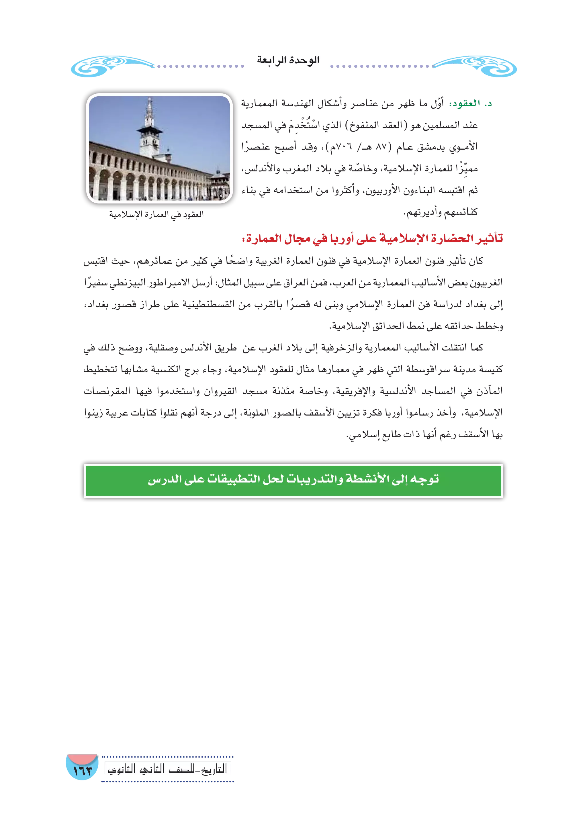 ‫الرابعة‬‫الوحدة‬
163 ‫الثانوي‬ ‫الثاين‬ ‫التاريخ-لل�صف‬
‫المعمارية‬ ‫الهند�سة‬ ‫أ�شكال‬�‫و‬ ‫عنا�صر‬ ‫من‬ ‫ظهر‬ ‫ما‬ ‫ل‬َّ‫و‬‫أ‬� :‫العقود‬ .‫د‬
‫الم�سجد‬‫في‬ َ‫م‬ِ‫د‬ ْ‫ُخ‬‫ت‬ ْ‫ا�س‬‫الذي‬)‫المنفوخ‬‫(العقد‬‫هو‬‫الم�سلمين‬‫عند‬
‫ا‬ً‫ر‬‫عن�ص‬ ‫أ�صبح‬� ‫��د‬‫ق‬‫و‬ ،)‫607م‬ /‫ـ‬��‫ه‬ 87( ‫��ام‬‫ع‬ ‫بدم�شق‬ ‫���وي‬‫م‬‫أ‬‫ل‬‫ا‬
،‫أندل�س‬‫ل‬‫وا‬ ‫المغرب‬ ‫بالد‬ ‫في‬ ‫ة‬ َّ‫وخا�ص‬ ،‫إ�سالمية‬‫ل‬‫ا‬ ‫للعمارة‬ ‫ا‬ً‫ز‬ِّ‫ي‬‫مم‬
‫بناء‬ ‫في‬ ‫ا�ستخدامه‬ ‫من‬ ‫أكثروا‬�‫و‬ ،‫أوربيون‬‫ل‬‫ا‬ ‫البناءون‬ ‫اقتب�سه‬ ‫ثم‬
.‫أديرتهم‬�‫و‬‫كنائ�سهم‬
:‫العمارة‬‫مجال‬‫في‬‫أوربا‬�‫على‬‫إ�سالمية‬‫ل‬‫ا‬‫الح�ضارة‬‫أثير‬�‫ت‬
‫اقتب�س‬ ‫حيث‬ ،‫عمائرهم‬ ‫من‬ ‫كثير‬ ‫في‬ ‫ا‬ ً‫وا�ضح‬ ‫الغربية‬ ‫العمارة‬ ‫فنون‬ ‫في‬ ‫إ�سالمية‬‫ل‬‫ا‬ ‫العمارة‬ ‫فنون‬ ‫أثير‬�‫ت‬ ‫كان‬
‫ا‬ً‫ر‬‫�سفي‬‫البيزنطي‬‫االمبراطور‬‫أر�سل‬�:‫المثال‬‫�سبيل‬‫على‬‫العراق‬‫فمن‬،‫العرب‬‫من‬‫المعمارية‬‫أ�ساليب‬‫ل‬‫ا‬‫بع�ض‬‫الغربيون‬
،‫بغداد‬ ‫ق�صور‬ ‫طراز‬ ‫على‬ ‫الق�سطنطينية‬ ‫من‬ ‫بالقرب‬ ‫ا‬ً‫ر‬‫ق�ص‬ ‫له‬ ‫وبنى‬ ‫إ�سالمي‬‫ل‬‫ا‬ ‫العمارة‬ ‫فن‬ ‫لدرا�سة‬ ‫بغداد‬ ‫إلى‬�
.‫إ�سالمية‬‫ل‬‫ا‬‫الحدائق‬‫نمط‬‫على‬‫حدائقه‬‫وخطط‬
‫في‬ ‫ذلك‬ ‫وو�ضح‬ ،‫و�صقلية‬ ‫أندل�س‬‫ل‬‫ا‬ ‫طريق‬ ‫عن‬ ‫الغرب‬ ‫بالد‬ ‫إلى‬� ‫والزخرفية‬ ‫المعمارية‬ ‫أ�ساليب‬‫ل‬‫ا‬ ‫انتقلت‬ ‫كما‬
‫لتخطيط‬ ‫م�شابها‬ ‫الكن�سية‬ ‫برج‬ ‫وجاء‬ ،‫إ�سالمية‬‫ل‬‫ا‬ ‫للعقود‬ ‫مثال‬ ‫معمارها‬ ‫في‬ ‫ظهر‬ ‫التي‬ ‫�سراقو�سطة‬ ‫مدينة‬ ‫كني�سة‬
‫المقرن�صات‬ ‫فيها‬ ‫وا�ستخدموا‬ ‫القيروان‬ ‫م�سجد‬ ‫مئذنة‬ ‫وخا�صة‬ ،‫إفريقية‬‫ل‬‫وا‬ ‫أندل�سية‬‫ل‬‫ا‬ ‫الم�ساجد‬ ‫في‬ ‫آذن‬�‫الم‬
‫زينوا‬ ‫عربية‬ ‫كتابات‬ ‫نقلوا‬ ‫أنهم‬� ‫درجة‬ ‫إلى‬� ،‫الملونة‬ ‫بال�صور‬ ‫أ�سقف‬‫ل‬‫ا‬ ‫تزيين‬ ‫فكرة‬ ‫أوربا‬� ‫ر�ساموا‬ ‫أخذ‬�‫و‬ ،‫إ�سالمية‬‫ل‬‫ا‬
.‫إ�سالمي‬�‫طابع‬‫ذات‬‫أنها‬�‫رغم‬‫أ�سقف‬‫ل‬‫ا‬‫بها‬
‫إ�سالمية‬‫ل‬‫ا‬‫العمارة‬‫في‬‫العقود‬!
‫الدر�س‬‫على‬‫التطبيقات‬‫لحل‬‫والتدريبات‬‫أن�شطة‬‫ل‬‫ا‬‫إلى‬�‫توجه‬
 