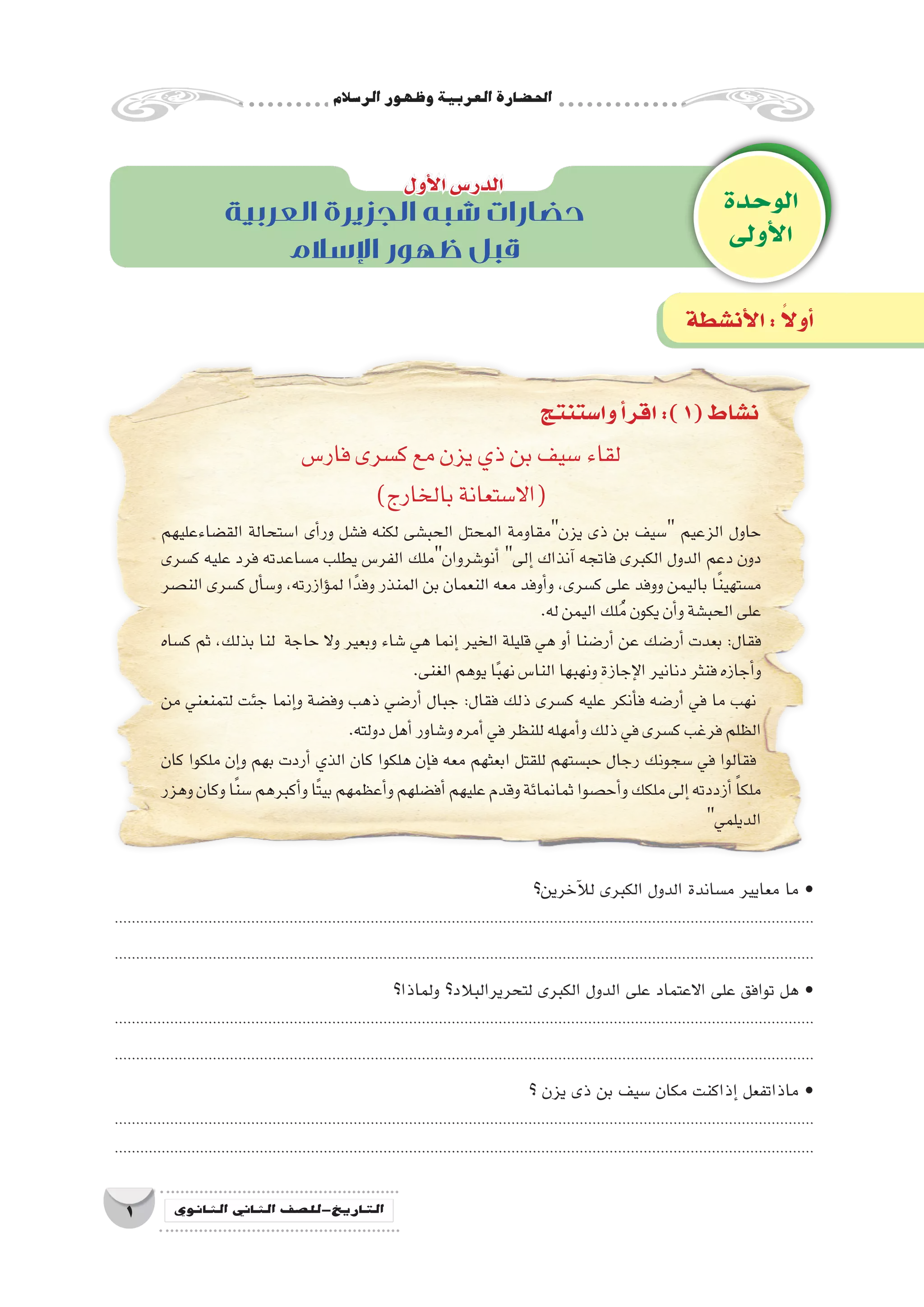 ‫الر�سالم‬‫وظهور‬‫العربية‬‫احل�ضارة‬
1 ‫الثانوي‬ ‫الثاين‬ ‫التاريخ-لل�صف‬
‫وا�ستنتج‬‫أ‬�‫اقر‬:)1(‫ن�شاط‬
‫فار�س‬‫ك�سرى‬‫مع‬‫يزن‬‫ذي‬‫بن‬‫�سيف‬‫لقاء‬
)‫بالخارج‬‫(اال�ستعانة‬
‫الق�ضاءعليهم‬ ‫ا�ستحالة‬ ‫أى‬�‫ور‬ ‫ف�شل‬ ‫لكنه‬ ‫الحب�شى‬ ‫المحتل‬ ‫يزنمقاومة‬ ‫ذى‬ ‫بن‬ ‫�سيف‬ ‫الزعيم‬ ‫حاول‬
‫ك�سرى‬ ‫عليه‬ ‫فرد‬ ‫م�ساعدته‬ ‫يطلب‬ ‫الفر�س‬ ‫أنو�شروانملك‬� ‫إلى‬� ‫آنذاك‬� ‫فاتجه‬ ‫الكبرى‬ ‫الدول‬ ‫دعم‬ ‫دون‬
‫الن�صر‬ ‫ك�سرى‬ ‫أل‬�‫س‬�‫و‬ ،‫ؤازرته‬�‫لم‬ ‫ا‬ً‫وفد‬ ‫المنذر‬ ‫بن‬ ‫النعمان‬ ‫معه‬ ‫أوفد‬�‫و‬ ،‫ك�سرى‬ ‫على‬ ‫ووفد‬ ‫باليمن‬ ‫ا‬ً‫ن‬‫م�ستهي‬
‫‏‬.‫‏‬‫ه‬‫ل‬‫اليمن‬‫لك‬ُ‫م‬‫يكون‬‫أن‬�‫و‬‫الحب�شة‬‫على‬
‫ك�ساه‬ ‫ثم‬ ،‫بذلك‬ ‫لنا‬ ‫حاجة‬ ‫وال‬ ‫وبعير‬ ‫�شاء‬ ‫هي‬ ‫إنما‬� ‫الخير‬ ‫قليلة‬ ‫هي‬ ‫أو‬� ‫أر�ضنا‬� ‫عن‬ ‫أر�ضك‬� ‫بعدت‬ ‫‏‬:‫‏‬‫ل‬‫فقا‬
‫‏‬.‫‏‬‫ى‬‫الغن‬‫يوهم‬‫ا‬ً‫ب‬‫نه‬‫النا�س‬‫ونهبها‬‫إجازة‬‫ل‬‫ا‬‫دنانير‬‫فنثر‬‫أجازه‬�‫و‬
‫من‬ ‫لتمنعني‬ ‫جئت‬ ‫إنما‬�‫و‬ ‫وف�ضة‬ ‫ذهب‬ ‫أر�ضي‬� ‫جبال‬ ‫‏‬:‫‏‬‫ل‬‫فقا‬ ‫ذلك‬ ‫ك�سرى‬ ‫عليه‬ ‫أنكر‬�‫ف‬ ‫أر�ضه‬� ‫في‬ ‫ما‬ ‫نهب‬
‫‏‬.‫‏‬‫ه‬‫دولت‬‫أهل‬�‫و�شاور‬‫أمره‬�‫في‬‫للنظر‬‫أمهله‬�‫و‬‫ذلك‬‫في‬‫ك�سرى‬‫فرغب‬‫الظلم‬
‫كان‬ ‫ملكوا‬ ‫إن‬�‫و‬ ‫بهم‬ ‫أردت‬� ‫الذي‬ ‫كان‬ ‫هلكوا‬ ‫إن‬�‫ف‬ ‫معه‬ ‫ابعثهم‬ ‫للقتل‬ ‫حب�ستهم‬ ‫رجال‬ ‫�سجونك‬ ‫في‬ ‫فقالوا‬
‫وهزر‬‫وكان‬‫ا‬ً‫ن‬‫�س‬‫أكبرهم‬�‫و‬‫ًا‬‫ت‬‫بي‬‫أعظمهم‬�‫و‬‫أف�ضلهم‬�‫عليهم‬‫وقدم‬‫ثمانمائة‬‫أح�صوا‬�‫و‬‫ملكك‬‫إلى‬�‫أزددته‬� ً‫ا‬‫ملك‬
‫‏‬‫الديلمي‬
‫آخرين؟‬‫ل‬‫ل‬ ‫الكبرى‬ ‫الدول‬ ‫م�ساندة‬ ‫معايير‬ ‫ما‬ •
....................................................................................................................................................................
....................................................................................................................................................................
‫ولماذا؟‬ ‫لتحريرالبالد؟‬ ‫الكبرى‬ ‫الدول‬ ‫على‬ ‫االعتماد‬ ‫على‬ ‫توافق‬ ‫هل‬ •
....................................................................................................................................................................
....................................................................................................................................................................
‫؟‬ ‫يزن‬ ‫ذى‬ ‫بن‬ ‫�سيف‬ ‫مكان‬ ‫إذاكنت‬� ‫ماذاتفعل‬ •
....................................................................................................................................................................
....................................................................................................................................................................
‫الوحدة‬
‫أولى‬‫ل‬‫ا‬
‫أول‬‫ل‬‫ا‬‫الدر�س‬
‫أن�شطة‬‫ل‬‫ا‬: ً‫ال‬‫أو‬�
‫العربية‬ ‫الجزيرة‬ ‫شبه‬ ‫حضارات‬
‫اإلسالم‬ ‫ظهور‬ ‫قبل‬
 