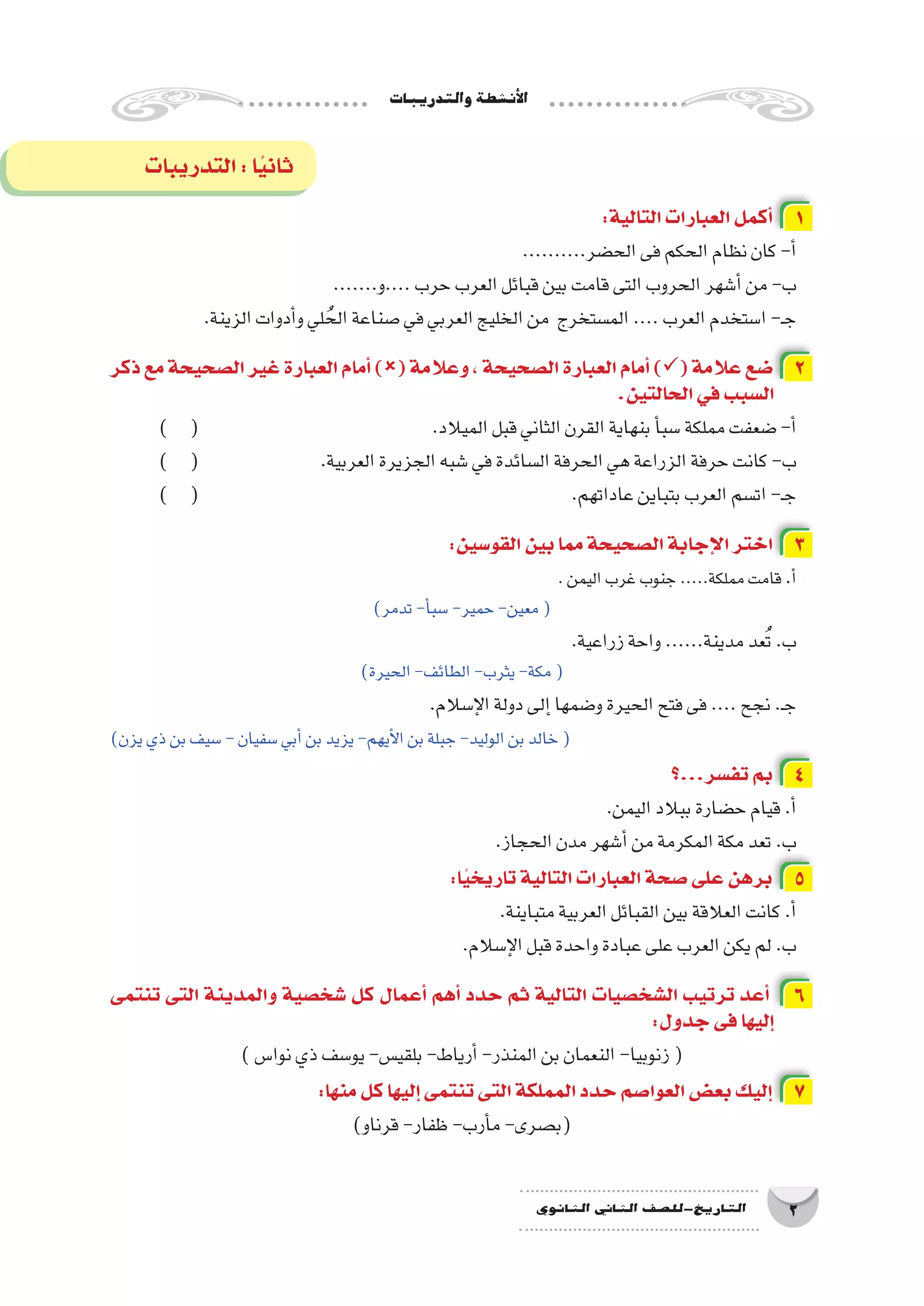 ‫والتدريبات‬‫أن�شطة‬‫ل‬‫ا‬
2‫الثانوي‬ ‫الثاين‬ ‫التاريخ-لل�صف‬
:‫التالية‬‫العبارات‬‫أكمل‬� 1
..........‫الح�ضر‬‫فى‬‫الحكم‬‫نظام‬‫كان‬-‫أ‬�
.......‫....و‬‫حرب‬‫العرب‬‫قبائل‬‫بين‬‫قامت‬‫التى‬‫الحروب‬‫أ�شهر‬�‫من‬-‫ب‬
.‫الزينة‬‫أدوات‬�‫و‬‫لي‬ ُ‫الح‬‫�صناعة‬‫في‬‫العربي‬‫الخليج‬‫من‬ ‫الم�ستخرج‬....‫العرب‬‫ا�ستخدم‬-‫ـ‬‫ج‬
‫ذكر‬‫مع‬‫ال�صحيحة‬‫غير‬‫العبارة‬‫أمام‬�)(‫وعالمة‬،‫ال�صحيحة‬‫العبارة‬‫أمام‬�)(‫عالمة‬‫�ضع‬ 2
.‫الحالتين‬‫في‬‫ال�سبب‬
) ( 			 	 .‫الميالد‬‫قبل‬‫الثاني‬‫القرن‬‫بنهاية‬‫أ‬�‫�سب‬‫مملكة‬‫�ضعفت‬-‫أ‬�
) ( 			.‫العربية‬‫الجزيرة‬‫�شبه‬‫في‬‫ال�سائدة‬‫الحرفة‬‫هي‬‫الزراعة‬‫حرفة‬‫كانت‬-‫ب‬
) ( 							.‫عاداتهم‬‫بتباين‬‫العرب‬‫ات�سم‬-‫ـ‬‫ج‬
:‫القو�سين‬‫بين‬‫مما‬‫ال�صحيحة‬‫إجابة‬‫ل‬‫ا‬‫اختر‬ 3
.‫اليمن‬‫غرب‬‫جنوب‬.....‫مملكة‬‫قامت‬.‫أ‬�
)‫تدمر‬-‫أ‬�‫�سب‬-‫حمير‬-‫معين‬(
.‫زراعية‬‫واحة‬......‫مدينة‬‫عد‬ُ‫ت‬.‫ب‬
)‫الحيرة‬-‫الطائف‬-‫يثرب‬-‫مكة‬(
.‫إ�سالم‬‫ل‬‫ا‬‫دولة‬‫إلى‬�‫و�ضمها‬‫الحيرة‬‫فتح‬‫فى‬....‫نجح‬.‫ـ‬‫ج‬
)‫يزن‬‫ذي‬‫بن‬‫�سيف‬-‫�سفيان‬‫أبي‬�‫بن‬‫يزيد‬-‫أيهم‬‫ل‬‫ا‬‫بن‬‫جبلة‬-‫الوليد‬‫بن‬‫خالد‬(
‫تف�سر...؟‬‫بم‬ 4
.‫اليمن‬‫ببالد‬‫ح�ضارة‬‫قيام‬.‫أ‬�
.‫الحجاز‬‫مدن‬‫أ�شهر‬�‫من‬‫المكرمة‬‫مكة‬‫تعد‬.‫ب‬
:‫ا‬ً‫ي‬‫تاريخ‬‫التالية‬‫العبارات‬‫�صحة‬‫على‬‫برهن‬ 5
.‫متباينة‬‫العربية‬‫القبائل‬‫بين‬‫العالقة‬‫كانت‬.‫أ‬�
.‫إ�سالم‬‫ل‬‫ا‬‫قبل‬‫واحدة‬‫عبادة‬‫على‬‫العرب‬‫يكن‬‫لم‬.‫ب‬
‫تنتمى‬ ‫التى‬ ‫والمدينة‬ ‫�شخ�صية‬ ‫كل‬ ‫أعمال‬� ‫أهم‬� ‫حدد‬ ‫ثم‬ ‫التالية‬ ‫ال�شخ�صيات‬ ‫ترتيب‬ ‫أعد‬� 6
:‫جدول‬‫فى‬‫إليها‬�
)‫نوا�س‬‫ذي‬‫يو�سف‬-‫بلقي�س‬-‫أرياط‬�-‫المنذر‬‫بن‬‫النعمان‬-‫زنوبيا‬(
:‫منها‬‫كل‬‫إليها‬�‫تنتمى‬‫التى‬‫المملكة‬‫حدد‬‫العوا�صم‬‫بع�ض‬‫إليك‬� 7
)‫قرناو‬-‫ظفار‬-‫أرب‬�‫م‬-‫(ب�صرى‬
‫التدريبات‬:‫ا‬ً‫ي‬‫ثان‬
 