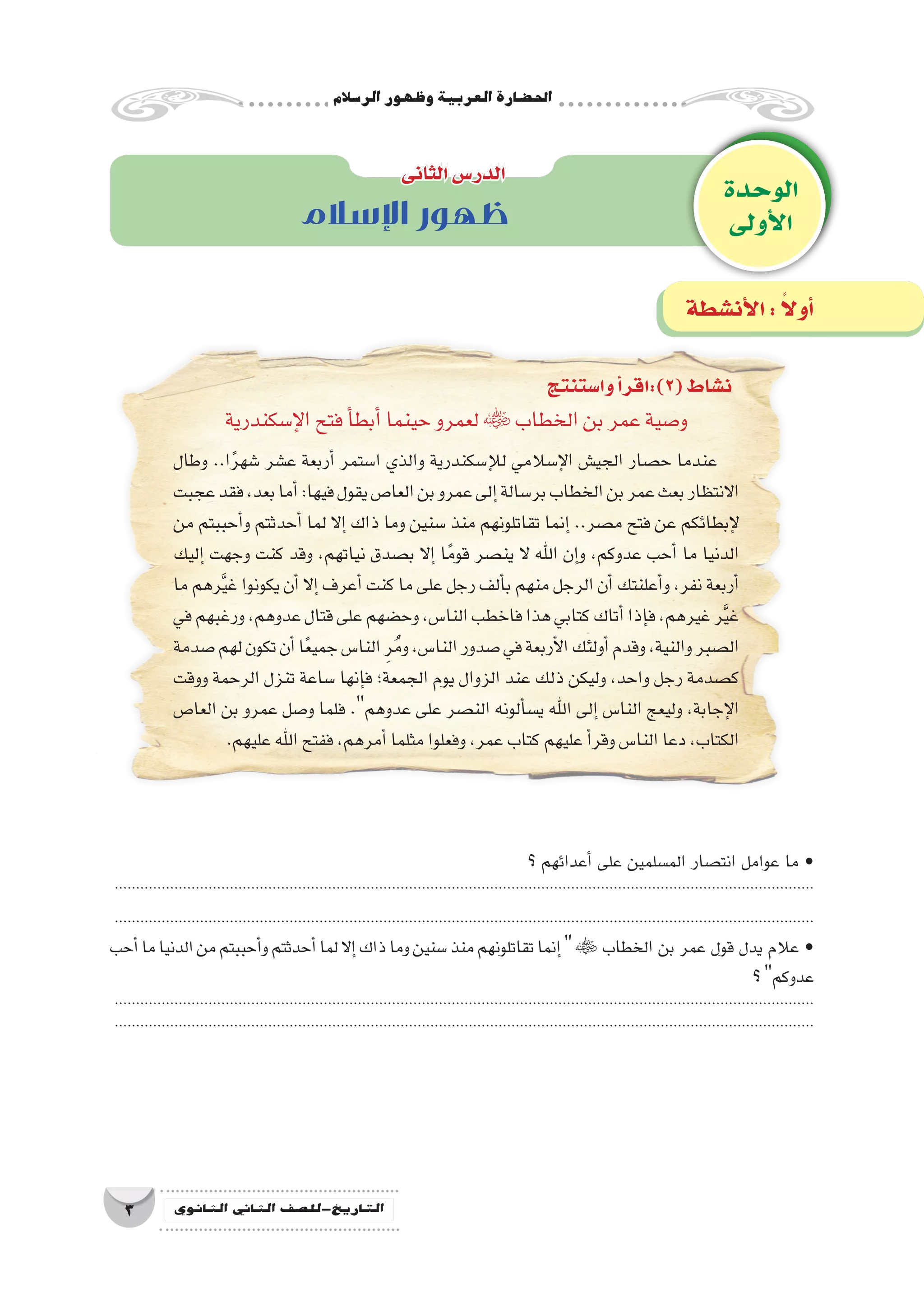 ‫الر�سالم‬‫وظهور‬‫العربية‬‫احل�ضارة‬
3 ‫الثانوي‬ ‫الثاين‬ ‫التاريخ-لل�صف‬
‫الوحدة‬
‫أولى‬‫ل‬‫ا‬
‫الثانى‬‫الدر�س‬
‫أن�شطة‬‫ل‬‫ا‬: ً‫ال‬‫أو‬�
‫اإلسالم‬ ‫ظهور‬
‫إ�سكندرية‬‫ل‬‫ا‬‫فتح‬‫أ‬�‫أبط‬�‫حينما‬‫لعمرو‬ ‫الخطاب‬‫بن‬‫عمر‬‫و�صية‬
‫وطال‬ ..‫ا‬ً‫ر‬‫�شه‬ ‫ع�شر‬ ‫أربعة‬� ‫ا�ستمر‬ ‫والذي‬ ‫إ�سكندرية‬‫ل‬‫ل‬ ‫إ�سالمي‬‫ل‬‫ا‬ ‫الجي�ش‬ ‫ح�صار‬ ‫عندما‬
‫عجبت‬‫فقد‬،‫بعد‬‫أما‬�:‫فيها‬‫يقول‬‫العا�ص‬‫بن‬‫عمرو‬‫إلى‬�‫بر�سالة‬‫الخطاب‬‫بن‬‫عمر‬‫بعث‬‫االنتظار‬
‫من‬ ‫أحببتم‬�‫و‬ ‫أحدثتم‬� ‫لما‬ ‫إال‬� ‫ذاك‬ ‫وما‬ ‫�سنين‬ ‫منذ‬ ‫تقاتلونهم‬ ‫إنما‬� ..‫م�صر‬ ‫فتح‬ ‫عن‬ ‫إبطائكم‬‫ل‬
‫إليك‬� ‫وجهت‬ ‫كنت‬ ‫وقد‬ ،‫نياتهم‬ ‫ب�صدق‬ ‫إال‬� ‫ا‬ً‫قوم‬ ‫ين�صر‬ ‫ال‬ ‫اهلل‬ ‫إن‬�‫و‬ ،‫عدوكم‬ ‫أحب‬� ‫ما‬ ‫الدنيا‬
‫ما‬ ‫رهم‬َّ‫ي‬‫غ‬ ‫يكونوا‬ ‫أن‬� ‫إال‬� ‫أعرف‬� ‫كنت‬ ‫ما‬ ‫على‬ ‫رجل‬ ‫ألف‬�‫ب‬ ‫منهم‬ ‫الرجل‬ ‫أن‬�‫أعلنتك‬�‫و‬ ،‫نفر‬ ‫أربعة‬�
‫في‬‫ورغبهم‬،‫عدوهم‬‫قتال‬‫على‬‫وح�ضهم‬،‫النا�س‬‫فاخطب‬‫هذا‬‫كتابي‬‫أتاك‬�‫إذا‬�‫ف‬،‫غيرهم‬‫ر‬َّ‫ي‬‫غ‬
‫�صدمة‬‫لهم‬‫تكون‬‫أن‬�‫ا‬ً‫ع‬‫جمي‬‫النا�س‬ ِ‫ر‬ُ‫م‬‫و‬،‫النا�س‬‫�صدور‬‫في‬‫أربعة‬‫ل‬‫ا‬‫أولئك‬�‫وقدم‬،‫والنية‬‫ال�صبر‬
‫ووقت‬ ‫الرحمة‬ ‫تنزل‬ ‫�ساعة‬ ‫إنها‬�‫ف‬ ‫الجمعة؛‬ ‫يوم‬ ‫الزوال‬ ‫عند‬ ‫ذلك‬ ‫وليكن‬ ،‫واحد‬ ‫رجل‬ ‫ك�صدمة‬
‫العا�ص‬ ‫بن‬ ‫عمرو‬ ‫و�صل‬ ‫فلما‬ .‫عدوهم‬ ‫على‬ ‫الن�صر‬ ‫ألونه‬�‫س‬�‫ي‬ ‫اهلل‬ ‫إلى‬� ‫النا�س‬ ‫وليعج‬ ،‫إجابة‬‫ل‬‫ا‬
.‫عليهم‬‫اهلل‬‫ففتح‬،‫أمرهم‬�‫مثلما‬‫وفعلوا‬،‫عمر‬‫كتاب‬‫عليهم‬‫أ‬�‫وقر‬‫النا�س‬‫دعا‬،‫الكتاب‬
‫وا�ستنتج‬‫أ‬�‫(2):اقر‬‫ن�شاط‬
‫؟‬ ‫أعدائهم‬� ‫على‬ ‫الم�سلمين‬ ‫انت�صار‬ ‫عوامل‬ ‫ما‬ •
....................................................................................................................................................................
....................................................................................................................................................................
‫أحب‬�‫ما‬‫الدنيا‬‫من‬‫أحببتم‬�‫و‬‫أحدثتم‬�‫لما‬‫إال‬�‫ذاك‬‫وما‬‫�سنين‬‫منذ‬‫تقاتلونهم‬‫إنما‬� ‫الخطاب‬ ‫بن‬ ‫عمر‬ ‫قول‬ ‫يدل‬ ‫عالم‬ •
‫؟‬‫عدوكم‬
....................................................................................................................................................................
....................................................................................................................................................................
 