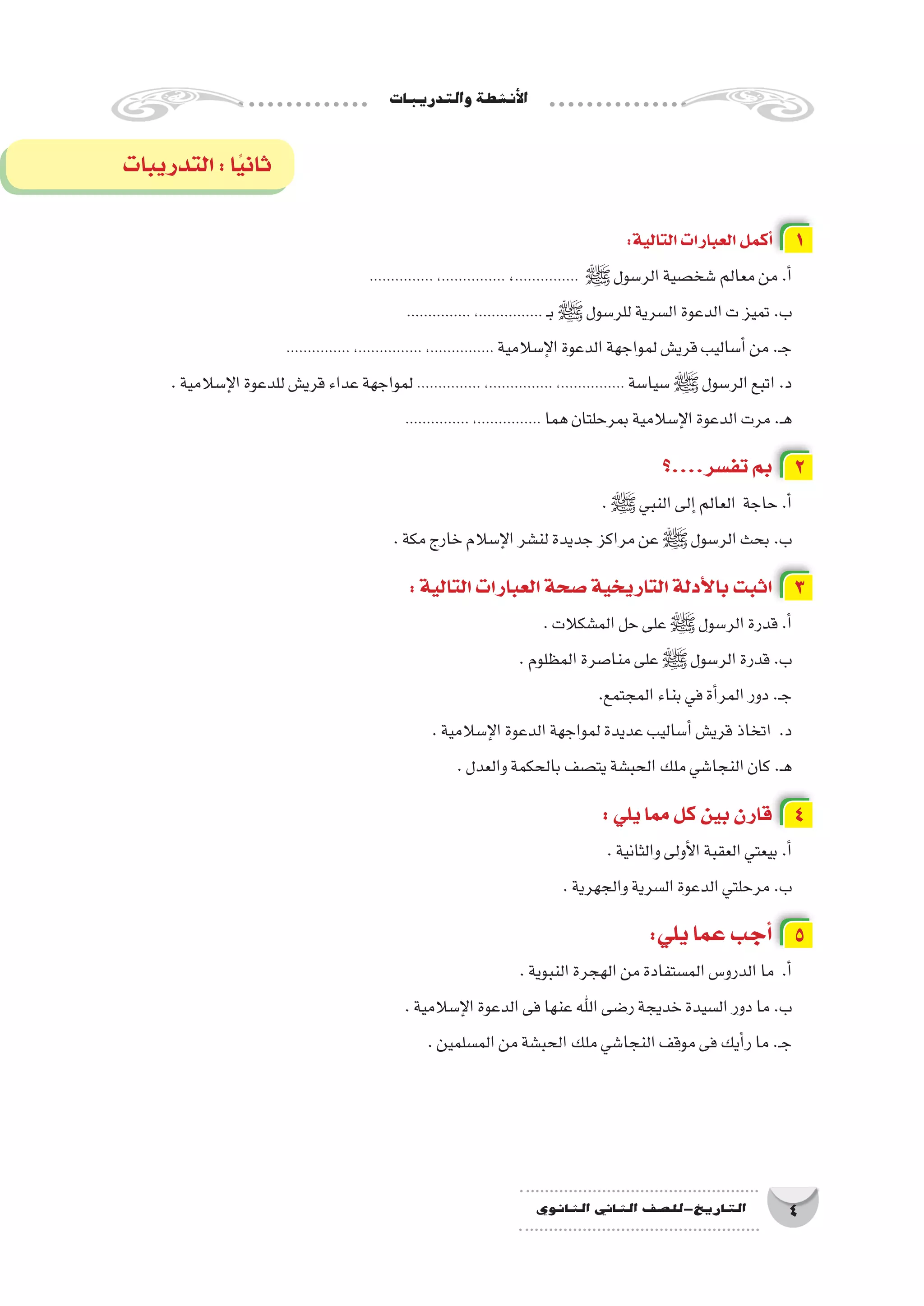 ‫والتدريبات‬‫أن�شطة‬‫ل‬‫ا‬
4‫الثانوي‬ ‫الثاين‬ ‫التاريخ-لل�صف‬
:‫التالية‬‫العبارات‬‫أكمل‬� 1
............... ،............... ،............... ‫ﷺ‬‫الر�سول‬‫�شخ�صية‬‫معالم‬‫من‬.‫أ‬�
............... ،............... ‫ـ‬‫ب‬‫ﷺ‬‫للر�سول‬‫ال�سرية‬‫الدعوة‬‫ت‬‫تميز‬.‫ب‬
............... ،............... ،............... ‫إ�سالمية‬‫ل‬‫ا‬‫الدعوة‬‫لمواجهة‬‫قري�ش‬‫أ�ساليب‬�‫من‬.‫ـ‬‫ج‬
.‫إ�سالمية‬‫ل‬‫ا‬‫للدعوة‬‫قري�ش‬‫عداء‬‫لمواجهة‬............... ،............... ،............... ‫�سيا�سة‬‫ﷺ‬‫الر�سول‬‫اتبع‬.‫د‬
............... ،............... ‫هما‬‫بمرحلتان‬‫إ�سالمية‬‫ل‬‫ا‬‫الدعوة‬‫مرت‬.‫ـ‬‫ه‬
‫تف�سر....؟‬‫بم‬ 2
.‫ﷺ‬‫النبي‬‫إلى‬�‫العالم‬ ‫حاجة‬.‫أ‬�
.‫مكة‬‫خارج‬‫إ�سالم‬‫ل‬‫ا‬‫لن�شر‬‫جديدة‬‫مراكز‬‫عن‬‫ﷺ‬‫الر�سول‬‫بحث‬.‫ب‬
:‫التالية‬‫العبارات‬‫�صحة‬‫التاريخية‬‫أدلة‬‫ل‬‫با‬‫اثبت‬ 3
.‫الم�شكالت‬‫حل‬‫على‬‫ﷺ‬‫الر�سول‬‫قدرة‬.‫أ‬�
.‫المظلوم‬‫منا�صرة‬‫على‬‫ﷺ‬‫الر�سول‬‫قدرة‬.‫ب‬
.‫المجتمع‬‫بناء‬‫في‬‫أة‬�‫المر‬‫دور‬.‫ـ‬‫ج‬
.‫إ�سالمية‬‫ل‬‫ا‬‫الدعوة‬‫لمواجهة‬‫عديدة‬‫أ�ساليب‬�‫قري�ش‬‫اتخاذ‬ .‫د‬
.‫والعدل‬‫بالحكمة‬‫يت�صف‬‫الحب�شة‬‫ملك‬‫النجا�شي‬‫كان‬.‫ـ‬‫ه‬
:‫يلي‬‫مما‬‫كل‬‫بين‬‫قارن‬ 4
.‫والثانية‬‫أولى‬‫ل‬‫ا‬‫العقبة‬‫بيعتي‬.‫أ‬�
.‫والجهرية‬‫ال�سرية‬‫الدعوة‬‫مرحلتي‬.‫ب‬
:‫يلي‬‫عما‬‫أجب‬� 5
.‫النبوية‬‫الهجرة‬‫من‬‫الم�ستفادة‬‫الدرو�س‬‫ما‬ .‫أ‬�
.‫إ�سالمية‬‫ل‬‫ا‬‫الدعوة‬‫فى‬‫عنها‬‫اهلل‬‫ر�ضى‬‫خديجة‬‫ال�سيدة‬‫دور‬‫ما‬.‫ب‬
.‫الم�سلمين‬‫من‬‫الحب�شة‬‫ملك‬‫النجا�شي‬‫موقف‬‫فى‬‫أيك‬�‫ر‬‫ما‬.‫ـ‬‫ج‬
‫التدريبات‬:‫ا‬ً‫ي‬‫ثان‬
 