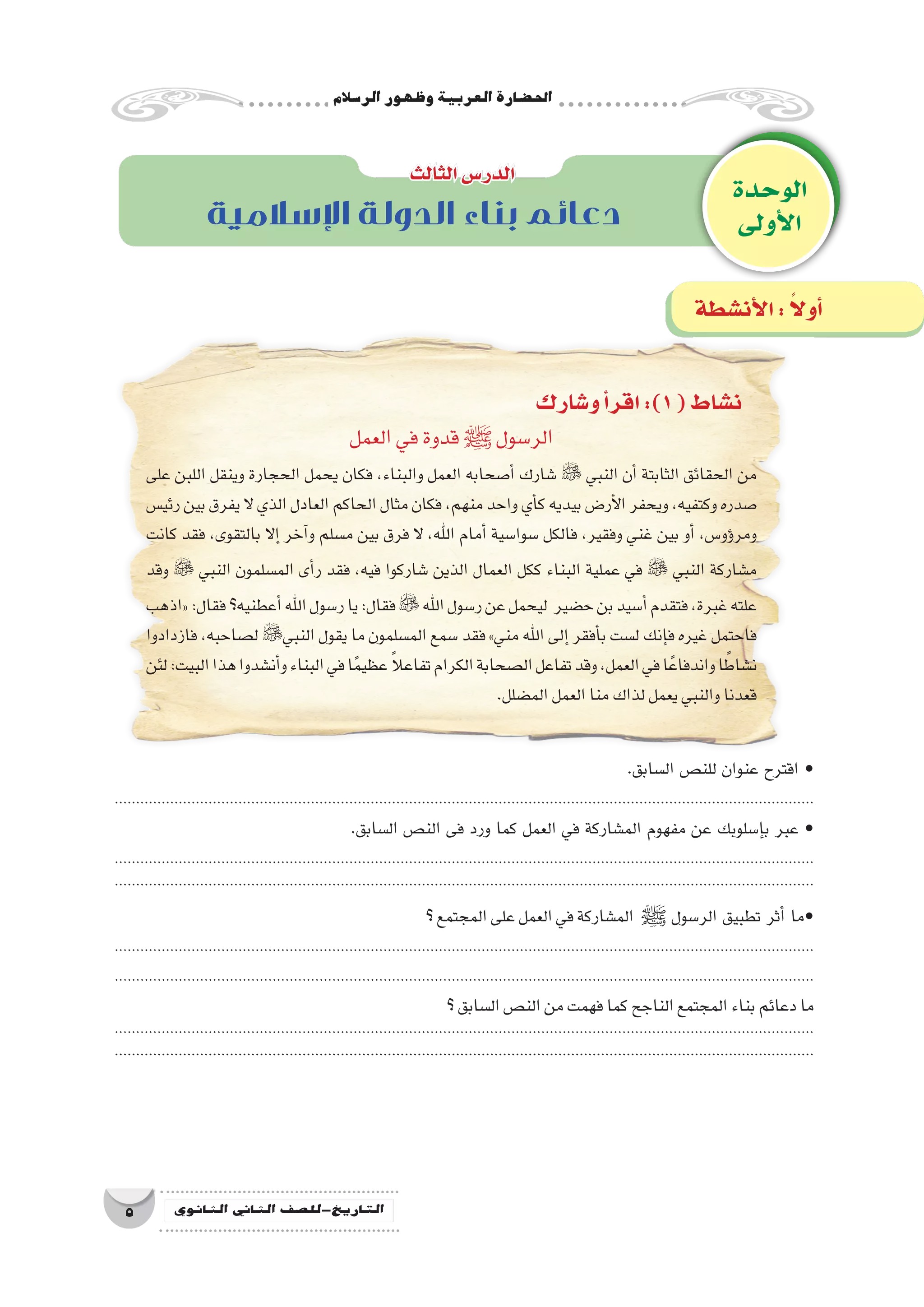 ‫الر�سالم‬‫وظهور‬‫العربية‬‫احل�ضارة‬
5 ‫الثانوي‬ ‫الثاين‬ ‫التاريخ-لل�صف‬
‫و�شارك‬‫أ‬�‫اقر‬:)1(‫ن�شاط‬
‫العمل‬‫في‬‫قدوة‬‫ﷺ‬ ‫الر�سول‬
‫على‬ ‫اللبن‬ ‫وينقل‬ ‫الحجارة‬ ‫يحمل‬ ‫فكان‬ ،‫والبناء‬ ‫العمل‬ ‫أ�صحابه‬� ‫�شارك‬  ‫النبي‬ ‫أن‬� ‫الثابتة‬ ‫الحقائق‬ ‫من‬
‫رئي�س‬‫بين‬‫يفرق‬‫ال‬ ‫الذي‬‫العادل‬‫الحاكم‬‫مثال‬‫فكان‬،‫منهم‬‫واحد‬‫أي‬�‫ك‬‫بيديه‬‫أر�ض‬‫ل‬‫ا‬‫ويحفر‬،‫وكتفيه‬‫�صدره‬
‫كانت‬ ‫فقد‬ ،‫بالتقوى‬ ‫إال‬� ‫آخر‬�‫و‬ ‫م�سلم‬ ‫بين‬ ‫فرق‬ ‫ال‬ ،‫اهلل‬ ‫أمام‬� ‫�سوا�سية‬ ‫فالكل‬ ،‫وفقير‬ ‫غني‬ ‫بين‬ ‫أو‬� ،‫ؤو�س‬�‫ومر‬
‫وقد‬  ‫النبي‬ ‫الم�سلمون‬ ‫أى‬�‫ر‬ ‫فقد‬ ،‫فيه‬ ‫�شاركوا‬ ‫الذين‬ ‫العمال‬ ‫ككل‬ ‫البناء‬ ‫عملية‬ ‫في‬  ‫النبي‬ ‫م�شاركة‬
‫«اذهب‬:‫فقال‬‫أعطنيه؟‬�‫اهلل‬‫ر�سول‬‫يا‬:‫فقال‬‫اهلل‬‫ر�سول‬‫عن‬‫ليحمل‬ ‫ح�ضير‬‫بن‬‫أ�سيد‬�‫فتقدم‬،‫غبرة‬‫علته‬
‫فازدادوا‬ ،‫ل�صاحبه‬ ‫النبي‬ ‫يقول‬ ‫ما‬ ‫الم�سلمون‬ ‫�سمع‬ ‫فقد‬ »‫مني‬ ‫اهلل‬ ‫إلى‬� ‫أفقر‬�‫ب‬ ‫ل�ست‬ ‫إنك‬�‫ف‬ ‫غيره‬ ‫فاحتمل‬
‫لئن‬:‫البيت‬‫هذا‬‫أن�شدوا‬�‫و‬‫البناء‬‫في‬‫ا‬ً‫م‬‫عظي‬ ً‫ال‬‫تفاع‬‫الكرام‬‫ال�صحابة‬‫تفاعل‬‫وقد‬،‫العمل‬‫في‬‫ا‬ً‫واندفاع‬‫ا‬ ً‫ن�شاط‬
.‫الم�ضلل‬‫العمل‬‫منا‬‫لذاك‬‫يعمل‬‫والنبي‬‫قعدنا‬
.‫ال�سابق‬ ‫للن�ص‬ ‫عنوان‬ ‫اقترح‬ •
....................................................................................................................................................................
.‫ال�سابق‬ ‫الن�ص‬ ‫فى‬ ‫ورد‬ ‫كما‬ ‫العمل‬ ‫في‬ ‫الم�شاركة‬ ‫مفهوم‬ ‫عن‬ ‫إ�سلوبك‬�‫ب‬ ‫عبر‬ •
....................................................................................................................................................................
....................................................................................................................................................................
‫؟‬‫المجتمع‬‫على‬‫العمل‬‫في‬‫الم�شاركة‬ ‫ﷺ‬ ‫الر�سول‬ ‫تطبيق‬ ‫أثر‬� ‫•ما‬
....................................................................................................................................................................
....................................................................................................................................................................
‫؟‬‫ال�سابق‬‫الن�ص‬‫من‬‫فهمت‬‫كما‬‫الناجح‬‫المجتمع‬‫بناء‬‫دعائم‬‫ما‬
....................................................................................................................................................................
....................................................................................................................................................................
‫الوحدة‬
‫أولى‬‫ل‬‫ا‬
‫الثالث‬‫الدر�س‬
‫أن�شطة‬‫ل‬‫ا‬: ً‫ال‬‫أو‬�
‫اإلسالمية‬ ‫الدولة‬ ‫بناء‬ ‫دعائم‬
 