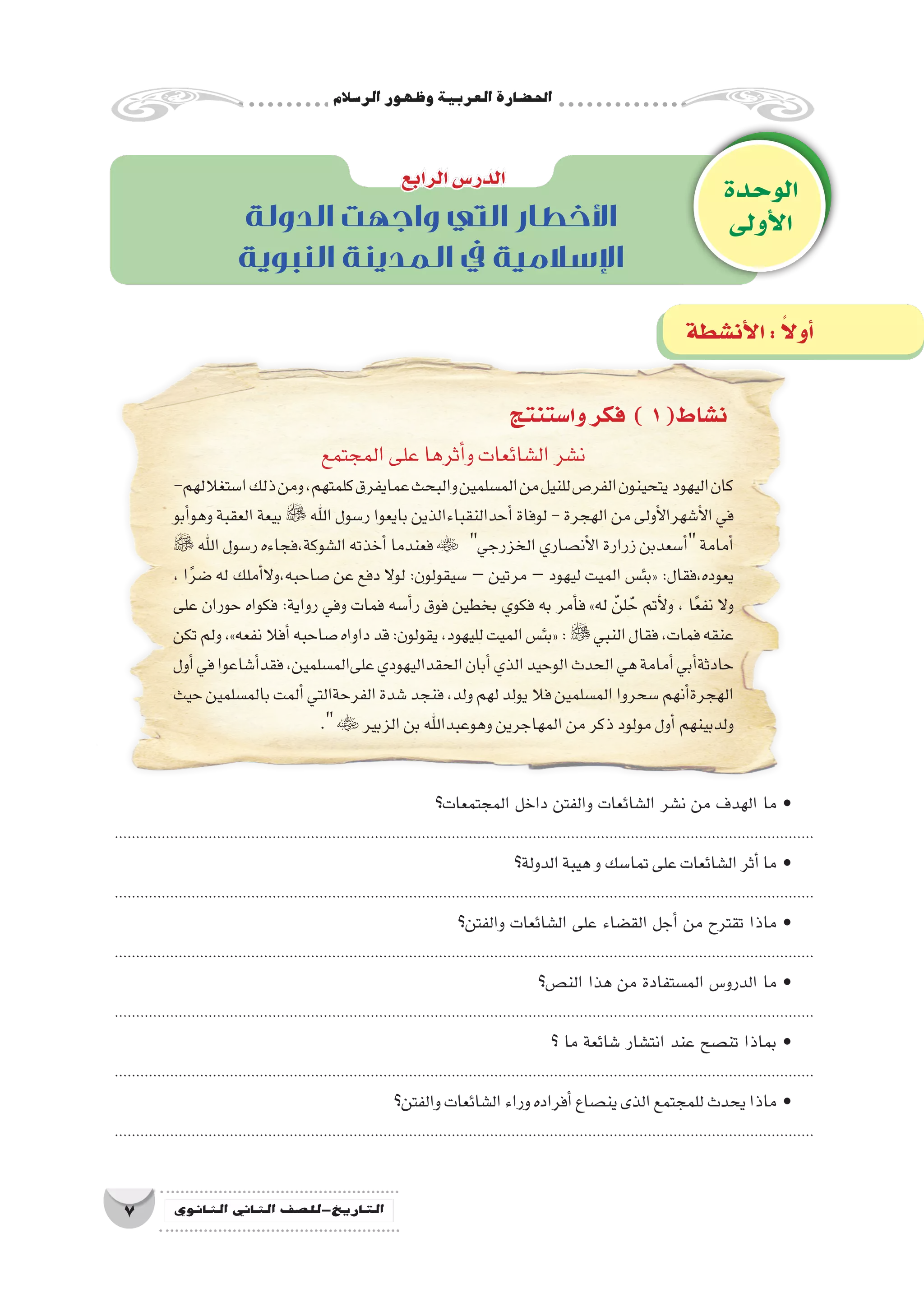 ‫الر�سالم‬‫وظهور‬‫العربية‬‫احل�ضارة‬
7 ‫الثانوي‬ ‫الثاين‬ ‫التاريخ-لل�صف‬
‫وا�ستنتج‬‫فكر‬ ) 1(‫ن�شاط‬
‫المجتمع‬‫على‬‫أثرها‬�‫و‬‫ال�شائعات‬‫ن�شر‬
-‫ا�ستغاللهم‬‫ذلك‬‫ومن‬،‫كلمتهم‬‫عمايفرق‬‫والبحث‬‫الم�سلمين‬‫من‬‫للنيل‬‫الفر�ص‬‫يتحينون‬ ‫اليهود‬‫كان‬
‫أبو‬�‫وهو‬ ‫العقبة‬ ‫بيعة‬  ‫اهلل‬ ‫ر�سول‬ ‫بايعوا‬ ‫أحدالنقباءالذين‬� ‫لوفاة‬ - ‫الهجرة‬ ‫من‬ ‫أولى‬‫ل‬‫أ�شهرا‬‫ل‬‫ا‬ ‫في‬
‫اهلل‬‫ر�سول‬‫ال�شوكة،فجاءه‬‫أخذته‬�‫فعندما‬ ‫الخزرجي‬‫أن�صاري‬‫ل‬‫ا‬‫زرارة‬‫أ�سعدبن‬�‫أمامة‬�
، ‫ا‬ً‫ر‬‫�ض‬ ‫له‬ ‫أملك‬�‫ال‬‫�صاحبه،و‬ ‫عن‬ ‫دفع‬ ‫لوال‬ :‫�سيقولون‬ – ‫مرتين‬ – ‫ليهود‬ ‫الميت‬ ‫«بئ�س‬ :‫يعوده،فقال‬
‫على‬ ‫حوران‬ ‫فكواه‬ :‫رواية‬ ‫وفي‬ ‫فمات‬ ‫أ�سه‬�‫ر‬ ‫فوق‬ ‫بخطين‬ ‫فكوي‬ ‫به‬ ‫أمر‬�‫ف‬ »‫له‬ َّ‫لن‬َّ‫ح‬ ‫أتم‬‫ل‬‫و‬ ، ‫ا‬ً‫ع‬‫نف‬ ‫وال‬
‫تكن‬‫ولم‬،»‫نفعه‬‫أفال‬�‫�صاحبه‬‫داواه‬‫قد‬:‫يقولون‬،‫لليهود‬‫الميت‬‫«بئ�س‬:‫النبي‬‫فقال‬،‫فمات‬‫عنقه‬
‫أول‬�‫في‬‫أ�شاعوا‬�‫فقد‬،‫علىالم�سلمين‬‫الحقداليهودي‬‫أبان‬�‫الذي‬‫الوحيد‬‫الحدث‬‫هي‬‫أمامة‬�‫أبي‬�‫حادثة‬
‫حيث‬‫بالم�سلمين‬‫ألمت‬�‫الفرحةالتي‬‫�شدة‬‫فنجد‬،‫ولد‬‫لهم‬‫يولد‬‫فال‬‫الم�سلمين‬‫�سحروا‬‫أنهم‬�‫الهجرة‬
. ‫الزبير‬‫بن‬‫وهوعبداهلل‬‫المهاجرين‬‫من‬‫ذكر‬‫مولود‬‫أول‬�‫ولدبينهم‬
‫الوحدة‬
‫أولى‬‫ل‬‫ا‬
‫الرابع‬‫الدر�س‬
‫أن�شطة‬‫ل‬‫ا‬: ً‫ال‬‫أو‬�
‫الدولة‬ ‫واجهت‬ ‫التي‬ ‫األخطار‬
‫النبوية‬ ‫المدينة‬ ‫يف‬ ‫اإلسالمية‬
‫المجتمعات؟‬ ‫داخل‬ ‫والفتن‬ ‫ال�شائعات‬ ‫ن�شر‬ ‫من‬ ‫الهدف‬ ‫ما‬ •
....................................................................................................................................................................
‫الدولة؟‬‫هيبة‬‫و‬‫تما�سك‬‫على‬‫ال�شائعات‬‫أثر‬�‫ما‬ •
....................................................................................................................................................................
‫والفتن؟‬ ‫ال�شائعات‬ ‫على‬ ‫الق�ضاء‬ ‫أجل‬� ‫من‬ ‫تقترح‬ ‫ماذا‬ •
....................................................................................................................................................................
‫الن�ص؟‬ ‫هذا‬ ‫من‬ ‫الم�ستفادة‬ ‫الدرو�س‬ ‫ما‬ •
....................................................................................................................................................................
‫؟‬ ‫ما‬ ‫�شائعة‬ ‫انت�شار‬ ‫عند‬ ‫تن�صح‬ ‫بماذا‬ •
....................................................................................................................................................................
‫والفتن؟‬‫ال�شائعات‬‫وراء‬‫أفراده‬�‫ين�صاع‬‫الذى‬‫للمجتمع‬‫يحدث‬‫ماذا‬ •
....................................................................................................................................................................
 
