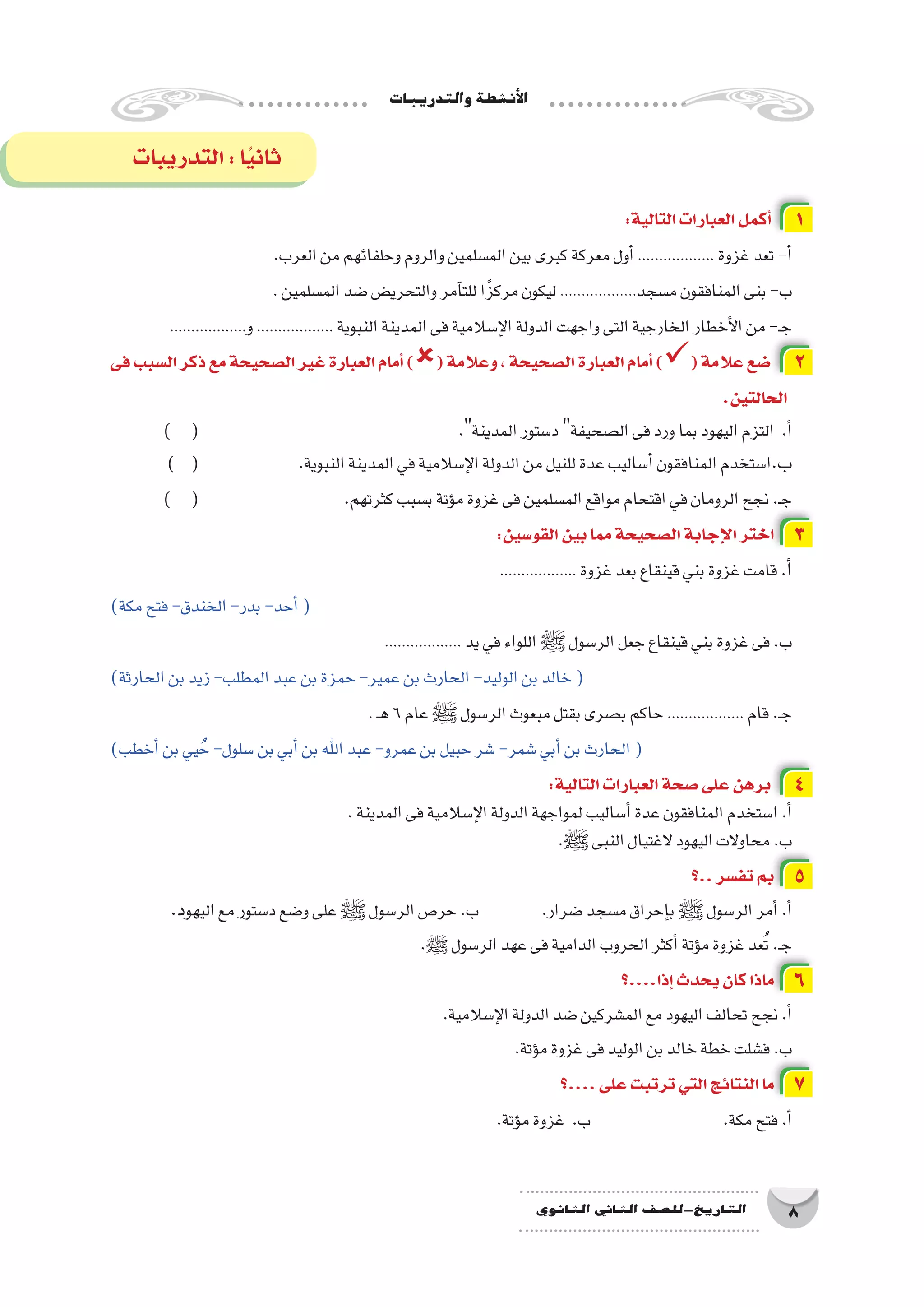 ‫والتدريبات‬‫أن�شطة‬‫ل‬‫ا‬
8‫الثانوي‬ ‫الثاين‬ ‫التاريخ-لل�صف‬
:‫التالية‬‫العبارات‬‫أكمل‬� 1
.‫العرب‬‫من‬‫وحلفائهم‬‫والروم‬‫الم�سلمين‬‫بين‬‫كبرى‬‫معركة‬‫أول‬�.................. ‫غزوة‬‫تعد‬-‫أ‬�
. ‫الم�سلمين‬‫�ضد‬‫والتحري�ض‬‫آمر‬�‫للت‬‫ا‬ً‫مركز‬‫ليكون‬ ..................‫م�سجد‬‫المنافقون‬‫بنى‬-‫ب‬
..................‫و‬.................. ‫النبوية‬‫المدينة‬‫فى‬‫إ�سالمية‬‫ل‬‫ا‬‫الدولة‬‫واجهت‬‫التى‬‫الخارجية‬‫أخطار‬‫ل‬‫ا‬‫من‬-‫ـ‬‫ج‬
‫فى‬‫ال�سبب‬‫ذكر‬‫مع‬‫ال�صحيحة‬‫غير‬‫العبارة‬‫أمام‬�)(‫وعالمة‬،‫ال�صحيحة‬‫العبارة‬‫أمام‬�)(‫عالمة‬‫�ضع‬ 2
.‫الحالتين‬
) ( 					.‫المدينة‬‫د�ستور‬‫ال�صحيفة‬‫فى‬‫ورد‬‫بما‬‫اليهود‬‫التزم‬ .‫أ‬�
) ( 		.‫النبوية‬‫المدينة‬‫في‬‫إ�سالمية‬‫ل‬‫ا‬‫الدولة‬‫من‬‫للنيل‬‫عدة‬‫أ�ساليب‬�‫المنافقون‬‫ا�ستخدم‬.‫ب‬
) ( 			.‫كثرتهم‬‫ب�سبب‬‫ؤتة‬�‫م‬‫غزوة‬‫فى‬‫الم�سلمين‬‫مواقع‬‫اقتحام‬‫في‬‫الرومان‬‫نجح‬.‫ـ‬‫ج‬
:‫القو�سين‬‫بين‬‫مما‬‫ال�صحيحة‬‫إجابة‬‫ل‬‫ا‬‫اختر‬ 3
.................. ‫غزوة‬‫بعد‬‫قينقاع‬‫بني‬‫غزوة‬‫قامت‬.‫أ‬�
)‫مكة‬‫فتح‬-‫الخندق‬-‫بدر‬-‫أحد‬�(
.................. ‫يد‬‫في‬‫اللواء‬‫ﷺ‬‫الر�سول‬‫جعل‬‫قينقاع‬‫بني‬‫غزوة‬‫فى‬.‫ب‬
)‫الحارثة‬‫بن‬‫زيد‬-‫المطلب‬‫عبد‬‫بن‬‫حمزة‬-‫عمير‬‫بن‬‫الحارث‬-‫الوليد‬‫بن‬‫خالد‬(
. ‫ـ‬‫ه‬6‫عام‬‫ﷺ‬‫الر�سول‬‫مبعوث‬‫بقتل‬‫ب�صرى‬‫حاكم‬.................. ‫قام‬.‫ـ‬‫ج‬
)‫أخطب‬�‫بن‬‫يي‬ ُ‫ح‬-‫�سلول‬‫بن‬‫أبي‬�‫بن‬‫اهلل‬‫عبد‬-‫عمرو‬‫بن‬‫حبيل‬‫�شر‬-‫�شمر‬‫أبي‬�‫بن‬‫الحارث‬(
:‫التالية‬‫العبارات‬‫�صحة‬‫على‬‫برهن‬ 4
.‫المدينة‬‫فى‬‫إ�سالمية‬‫ل‬‫ا‬‫الدولة‬‫لمواجهة‬‫أ�ساليب‬�‫عدة‬‫المنافقون‬‫ا�ستخدم‬.‫أ‬�
.‫ﷺ‬‫النبى‬‫الغتيال‬‫اليهود‬‫محاوالت‬.‫ب‬
‫..؟‬‫تف�سر‬‫بم‬ 5
.‫د‬‫اليهو‬‫مع‬‫د�ستور‬‫و�ضع‬‫على‬‫ﷺ‬‫الر�سول‬‫حر�ص‬.‫ب‬ 		.‫�ضرار‬‫م�سجد‬‫إحراق‬�‫ب‬ ‫ﷺ‬‫الر�سول‬‫أمر‬�.‫أ‬�
.‫ﷺ‬ ‫الر�سول‬‫عهد‬‫فى‬‫الدامية‬‫الحروب‬‫أكثر‬�‫ؤتة‬�‫م‬‫غزوة‬‫عد‬ُ‫ت‬.‫ـ‬‫ج‬
‫إذا....؟‬�‫يحدث‬‫كان‬‫ماذا‬ 6
.‫إ�سالمية‬‫ل‬‫ا‬‫الدولة‬‫�ضد‬‫الم�شركين‬‫مع‬‫اليهود‬‫تحالف‬‫نجح‬.‫أ‬�
.‫ؤتة‬�‫م‬‫غزوة‬‫فى‬‫الوليد‬‫بن‬‫خالد‬‫خطة‬‫ف�شلت‬.‫ب‬
‫....؟‬‫على‬‫ترتبت‬‫التي‬‫النتائج‬‫ما‬ 7
.‫ؤتة‬�‫م‬‫غزوة‬ .‫ب‬ 		 .‫مكة‬‫فتح‬.‫أ‬�
‫التدريبات‬:‫ا‬ً‫ي‬‫ثان‬
 