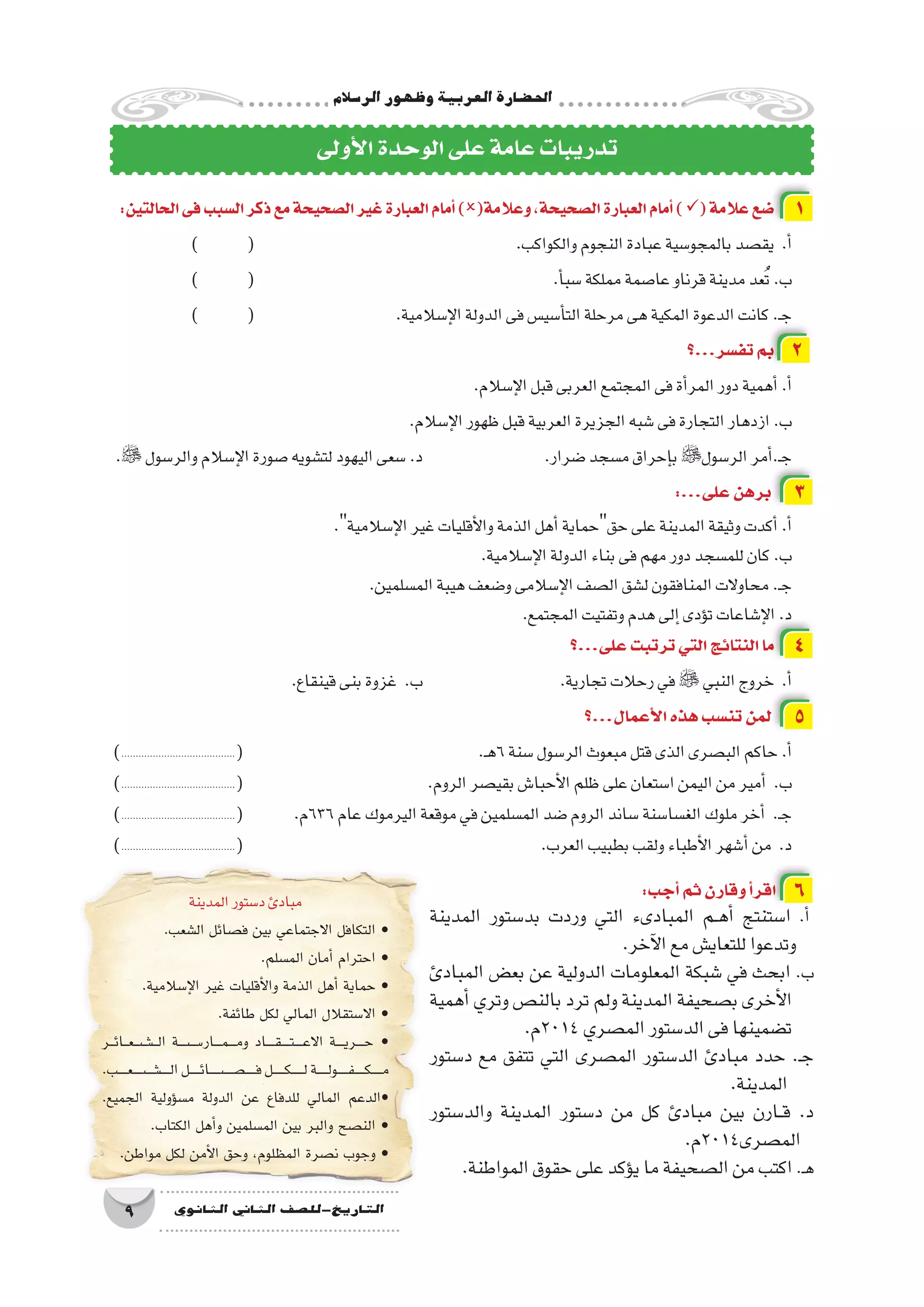 ‫الر�سالم‬‫وظهور‬‫العربية‬‫احل�ضارة‬
9 ‫الثانوي‬ ‫الثاين‬ ‫التاريخ-لل�صف‬
:‫الحالتين‬‫فى‬‫ال�سبب‬‫ذكر‬‫مع‬‫ال�صحيحة‬‫غير‬‫العبارة‬‫أمام‬�)(‫وعالمة‬،‫ال�صحيحة‬‫العبارة‬‫أمام‬�)(‫عالمة‬‫�ضع‬ 1
) 	( 					.‫والكواكب‬‫النجوم‬‫عبادة‬‫بالمجو�سية‬‫يق�صد‬ .‫أ‬�
) 	( 						.‫أ‬�‫�سب‬‫مملكة‬‫عا�صمة‬‫قرناو‬‫مدينة‬‫عد‬ُ‫ت‬.‫ب‬
) 	( 			.‫إ�سالمية‬‫ل‬‫ا‬‫الدولة‬‫فى‬‫أ�سي�س‬�‫الت‬‫مرحلة‬‫هى‬‫المكية‬‫الدعوة‬‫كانت‬.‫ـ‬‫ج‬
‫تف�سر...؟‬‫بم‬ 2
.‫إ�سالم‬‫ل‬‫ا‬‫قبل‬‫العربى‬‫المجتمع‬‫فى‬‫أة‬�‫المر‬‫دور‬‫أهمية‬�.‫أ‬�
.‫إ�سالم‬‫ل‬‫ا‬‫ظهور‬‫قبل‬‫العربية‬‫الجزيرة‬‫�شبه‬‫فى‬‫التجارة‬‫ازدهار‬.‫ب‬
. ‫والر�سول‬‫إ�سالم‬‫ل‬‫ا‬‫�صورة‬‫لت�شويه‬‫اليهود‬‫�سعى‬.‫د‬ 			.‫�ضرار‬‫م�سجد‬‫إحراق‬�‫ب‬‫الر�سول‬‫أمر‬�.‫ـ‬‫ج‬
:...‫على‬‫برهن‬ 3
.‫إ�سالمية‬‫ل‬‫ا‬‫غير‬‫أقليات‬‫ل‬‫وا‬‫الذمة‬‫أهل‬�‫حقحماية‬‫على‬‫المدينة‬‫وثيقة‬‫أكدت‬�.‫أ‬�
.‫إ�سالمية‬‫ل‬‫ا‬‫الدولة‬‫بناء‬‫فى‬‫مهم‬‫دور‬‫للم�سجد‬‫كان‬.‫ب‬
.‫الم�سلمين‬‫هيبة‬‫و�ضعف‬‫إ�سالمى‬‫ل‬‫ا‬‫ال�صف‬‫ل�شق‬‫المنافقون‬‫محاوالت‬.‫ـ‬‫ج‬
.‫المجتمع‬‫وتفتيت‬‫هدم‬‫إلى‬�‫ؤدى‬�‫ت‬‫إ�شاعات‬‫ل‬‫ا‬.‫د‬
‫على...؟‬‫ترتبت‬‫التي‬‫النتائج‬‫ما‬ 4
.‫قينقاع‬‫بنى‬‫غزوة‬ .‫ب‬ 			.‫تجارية‬‫رحالت‬‫في‬  ‫النبي‬‫خروج‬ .‫أ‬�
‫أعمال...؟‬‫ل‬‫ا‬‫هذه‬‫تن�سب‬‫لمن‬ 5
)........................................( 				.‫ـ‬‫ه‬6‫�سنة‬‫الر�سول‬‫مبعوث‬‫قتل‬‫الذى‬‫الب�صرى‬‫حاكم‬.‫أ‬�
)........................................( 				.‫الروم‬‫بقي�صر‬‫أحبا�ش‬‫ل‬‫ا‬‫ظلم‬‫على‬‫ا�ستعان‬‫اليمن‬‫من‬‫أمير‬� .‫ب‬
)........................................( 	.‫636م‬‫عام‬‫اليرموك‬‫موقعة‬‫في‬‫الم�سلمين‬‫�ضد‬‫الروم‬‫�ساند‬‫الغ�سا�سنة‬‫ملوك‬‫أخر‬� .‫ـ‬‫ج‬
)........................................( 						.‫العرب‬‫بطبيب‬‫ولقب‬‫أطباء‬‫ل‬‫ا‬‫أ�شهر‬�‫من‬ .‫د‬
‫أولى‬‫ل‬‫ا‬‫الوحدة‬‫على‬‫عامة‬‫تدريبات‬
‫المدينة‬‫د�ستور‬‫مبادئ‬
.‫ال�شعب‬ ‫ف�صائل‬ ‫بين‬ ‫االجتماعي‬ ‫التكافل‬ •
.‫الم�سلم‬ ‫أمان‬� ‫احترام‬ •
.‫إ�سالمية‬‫ل‬‫ا‬ ‫غير‬ ‫أقليات‬‫ل‬‫وا‬ ‫الذمة‬ ‫أهل‬� ‫حماية‬ •
.‫طائفة‬ ‫لكل‬ ‫المالي‬ ‫اال�ستقالل‬ •
‫���ر‬‫ئ‬‫���ا‬‫ع‬���‫ش‬�������‫ل‬‫ا‬ ‫����س����ة‬�‫����ار‬‫م‬����‫م‬‫و‬ ‫�����اد‬‫ق‬�����‫ت‬�����‫ع‬‫اال‬ ‫�����ة‬‫ي‬‫�����ر‬‫ح‬ •
.‫�����ب‬‫ع‬�����‫ش‬�����������‫ل‬‫ا‬‫������ل‬‫ئ‬‫������ص������ا‬�������‫ف‬‫������ل‬‫ك‬������‫ل‬‫������ة‬‫ل‬‫������و‬‫ف‬������‫ك‬������‫م‬
.‫الجميع‬ ‫ؤولية‬�‫س‬�‫م‬ ‫الدولة‬ ‫عن‬ ‫للدفاع‬ ‫المالي‬ ‫•الدعم‬
.‫الكتاب‬ ‫أهل‬�‫و‬ ‫الم�سلمين‬ ‫بين‬ ‫والبر‬ ‫الن�صح‬ •
.‫مواطن‬ ‫لكل‬ ‫أمن‬‫ل‬‫ا‬ ‫وحق‬ ،‫المظلوم‬ ‫ن�صرة‬ ‫وجوب‬ •
‫المدينة‬ ‫بد�ستور‬ ‫وردت‬ ‫التي‬ ‫المبادىء‬ ‫��م‬‫ه‬‫أ‬� ‫ا�ستنتج‬ .‫أ‬�
.‫آخر‬‫ل‬‫ا‬‫مع‬‫للتعاي�ش‬‫وتدعوا‬
‫المبادئ‬ ‫بع�ض‬ ‫عن‬ ‫الدولية‬ ‫المعلومات‬ ‫�شبكة‬ ‫في‬ ‫ابحث‬ .‫ب‬
‫أهمية‬� ‫وتري‬ ‫بالن�ص‬ ‫ترد‬ ‫ولم‬ ‫المدينة‬ ‫ب�صحيفة‬ ‫أخرى‬‫ل‬‫ا‬
.‫4102م‬‫الم�صري‬‫الد�ستور‬‫فى‬‫ت�ضمينها‬
‫د�ستور‬ ‫مع‬ ‫تتفق‬ ‫التي‬ ‫الم�صرى‬ ‫الد�ستور‬ ‫مبادئ‬ ‫حدد‬ .‫ـ‬‫ج‬
.‫المدينة‬
‫والد�ستور‬ ‫المدينة‬ ‫د�ستور‬ ‫من‬ ‫كل‬ ‫مبادئ‬ ‫بين‬ ‫��ارن‬‫ق‬ .‫د‬
.‫الم�صرى4102م‬
.‫المواطنة‬‫حقوق‬‫على‬‫ؤكد‬�‫ي‬‫ما‬‫ال�صحيفة‬‫من‬‫اكتب‬.‫ـ‬‫ه‬
:‫أجب‬�‫ثم‬‫وقارن‬‫أ‬�‫اقر‬ 6
 