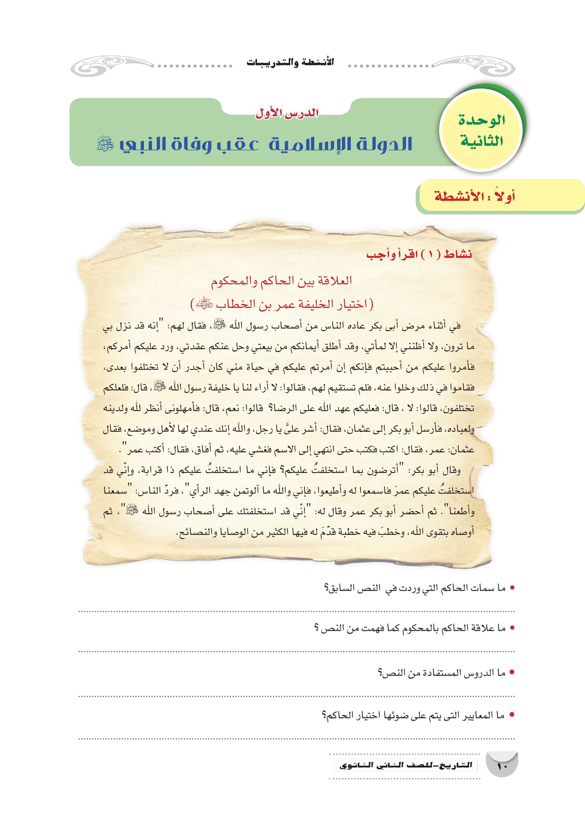 ‫والتدريبات‬‫أن�شطة‬‫ل‬‫ا‬
10‫الثانوي‬ ‫الثاين‬ ‫التاريخ-لل�صف‬
‫والمحكوم‬‫الحاكم‬‫بين‬‫العالقة‬
) ‫الخطاب‬‫بن‬‫عمر‬‫الخليفة‬‫(اختيار‬
‫بي‬ ‫نزل‬ ‫قد‬ ‫إنه‬� :‫لهم‬ ‫فقال‬ ، ‫اهلل‬ ‫ر�سول‬ ‫أ�صحاب‬� ‫من‬ ‫النا�س‬ ‫عاده‬ ‫بكر‬ ‫أبى‬� ‫مر�ض‬ ‫أثناء‬� ‫في‬
،‫أمركم‬� ‫عليكم‬ ‫ورد‬ ،‫عقدتي‬ ‫عنكم‬ ‫وحل‬ ‫بيعتي‬ ‫من‬ ‫أيمانكم‬� ‫أطلق‬� ‫وقد‬ ،‫أتي‬�‫لم‬ ‫إال‬� ‫أظنني‬� ‫وال‬ ،‫ترون‬ ‫ما‬
،‫بعدى‬ ‫تختلفوا‬ ‫ال‬ ‫أن‬� ‫أجدر‬� ‫كان‬ ‫مني‬ ‫حياة‬ ‫في‬ ‫عليكم‬ ‫أمرتم‬� ‫إن‬� ‫إنكم‬�‫ف‬ ‫أحببتم‬� ‫من‬ ‫عليكم‬ ‫أمروا‬�‫ف‬
‫فلعلكم‬:‫قال‬،‫اهلل‬‫ر�سول‬‫خليفة‬‫يا‬‫لنا‬‫أراء‬�‫ال‬:‫فقالوا‬،‫لهم‬‫ت�ستقيم‬‫فلم‬،‫عنه‬‫وخلوا‬‫ذلك‬‫في‬‫فقاموا‬
‫ولدينه‬ ‫هلل‬ ‫أنظر‬� ‫أمهلونى‬�‫ف‬ :‫قال‬ ،‫نعم‬ :‫قالوا‬ ‫الر�ضا؟‬ ‫على‬ ‫اهلل‬ ‫عهد‬ ‫فعليكم‬ :‫قال‬ ، ‫ال‬ :‫قالوا‬ ،‫تختلفون‬
‫فقال‬،‫ومو�ضع‬‫أهل‬‫ل‬‫لها‬‫عندي‬‫إنك‬�‫واهلل‬،‫رجل‬‫يا‬ َّ‫على‬‫أ�شر‬�:‫فقال‬،‫عثمان‬‫إلى‬�‫بكر‬‫أبو‬�‫أر�سل‬�‫ف‬،‫ولعباده‬
.‫عمر‬‫أكتب‬�:‫فقال‬،‫أفاق‬�‫ثم‬،‫عليه‬‫فغ�شي‬‫اال�سم‬‫إلى‬�‫انتهي‬‫حتى‬‫فكتب‬‫اكتب‬:‫فقال‬،‫عمر‬:‫عثمان‬
‫قد‬ ‫ي‬ّ‫ن‬‫إ‬�‫و‬ ،‫قرابة‬ ‫ذا‬ ‫عليكم‬ ُ‫ا�ستخلفت‬ ‫ما‬ ‫إني‬�‫ف‬ ‫عليكم؟‬ ُ‫ا�ستخلفت‬ ‫بما‬ ‫أتر�ضون‬� :‫بكر‬ ‫أبو‬� ‫وقال‬
‫�سمعنا‬ :‫النا�س‬ َّ‫د‬‫فر‬ ،‫أي‬�‫الر‬ ‫جهد‬ ‫آلوتمن‬� ‫ما‬ ‫واهلل‬ ‫إني‬�‫ف‬ ،‫أطيعوا‬�‫و‬ ‫له‬ ‫فا�سمعوا‬ َ‫ر‬‫عم‬ ‫عليكم‬ ُ‫ا�ستخلفت‬
‫ثم‬ ، ‫اهلل‬ ‫ر�سول‬ ‫أ�صحاب‬� ‫على‬ ‫ا�ستخلفتك‬ ‫قد‬ ‫ي‬ّ‫ن‬‫إ‬� :‫له‬ ‫وقال‬ ‫عمر‬ ‫بكر‬ ‫أبو‬� ‫أح�ضر‬� ‫ثم‬ .‫أطعنا‬�‫و‬
.‫والن�صائح‬‫الو�صايا‬‫من‬‫الكثير‬‫فيها‬‫له‬ َ‫م‬َّ‫قد‬‫خطبة‬‫فيه‬ َ‫وخطب‬،‫اهلل‬‫بتقوى‬‫أو�صاه‬�
‫ال�سابق؟‬‫الن�ص‬ ‫في‬‫وردت‬‫التي‬‫الحاكم‬‫�سمات‬‫ما‬ •
..................................................................................................................................................................
‫؟‬‫الن�ص‬‫من‬‫فهمت‬‫كما‬‫بالمحكوم‬‫الحاكم‬‫عالقة‬‫ما‬ •
..................................................................................................................................................................
‫الن�ص؟‬‫من‬‫الم�ستفادة‬‫الدرو�س‬‫ما‬ •
..................................................................................................................................................................
‫الحاكم؟‬‫اختيار‬‫�ضوئها‬‫على‬‫يتم‬‫التى‬‫المعايير‬‫ما‬ •
..................................................................................................................................................................
‫الوحدة‬
‫الثانية‬
‫أول‬‫ل‬‫ا‬‫الدر�س‬
 ‫النبي‬ ‫وفاة‬ ‫عقب‬ ‫اإلسالمية‬ ‫الدولة‬
‫أجب‬�‫و‬‫أ‬�‫اقر‬)1(‫ن�شاط‬
‫أن�شطة‬‫ل‬‫ا‬: ً‫ال‬‫أو‬�
 