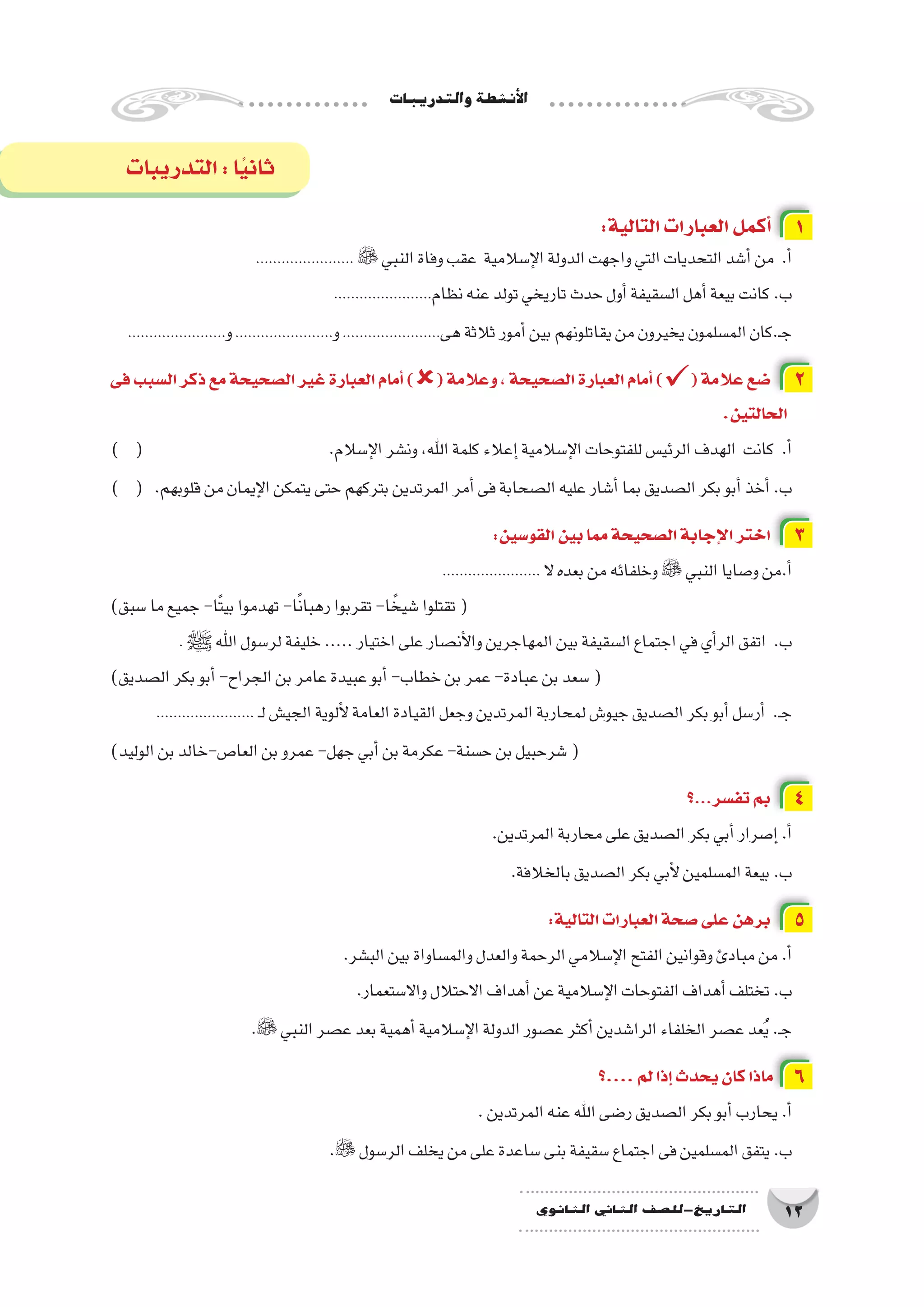 ‫والتدريبات‬‫أن�شطة‬‫ل‬‫ا‬
12‫الثانوي‬ ‫الثاين‬ ‫التاريخ-لل�صف‬
:‫التالية‬‫العبارات‬‫أكمل‬� 1
.......................  ‫النبي‬‫وفاة‬‫عقب‬ ‫إ�سالمية‬‫ل‬‫ا‬‫الدولة‬‫واجهت‬‫التي‬‫التحديات‬‫أ�شد‬�‫من‬ .‫أ‬�
.......................‫نظام‬‫عنه‬‫تولد‬‫تاريخي‬‫حدث‬‫أول‬�‫ال�سقيفة‬‫أهل‬�‫بيعة‬‫كانت‬.‫ب‬
.......................‫و‬.......................‫و‬.......................‫هى‬‫ثالثة‬‫أمور‬�‫بين‬‫يقاتلونهم‬‫من‬‫يخيرون‬‫الم�سلمون‬‫ـ.كان‬‫ج‬
‫فى‬‫ال�سبب‬‫ذكر‬‫مع‬‫ال�صحيحة‬‫غير‬‫العبارة‬‫أمام‬�)(‫وعالمة‬،‫ال�صحيحة‬‫العبارة‬‫أمام‬�)(‫عالمة‬‫�ضع‬ 2
.‫الحالتين‬
) ( 				.‫إ�سالم‬‫ل‬‫ا‬‫ون�شر‬،‫اهلل‬‫كلمة‬‫إعالء‬�‫إ�سالمية‬‫ل‬‫ا‬‫للفتوحات‬‫الرئي�س‬‫الهدف‬ ‫كانت‬ .‫أ‬�
) ( 	.‫قلوبهم‬‫من‬‫إيمان‬‫ل‬‫ا‬‫يتمكن‬‫حتى‬‫بتركهم‬‫المرتدين‬‫أمر‬�‫فى‬‫ال�صحابة‬‫عليه‬‫أ�شار‬�‫بما‬‫ال�صديق‬‫بكر‬‫أبو‬�‫أخذ‬�.‫ب‬
:‫القو�سين‬‫بين‬‫مما‬‫ال�صحيحة‬‫إجابة‬‫ل‬‫ا‬‫اختر‬ 3
....................... ‫ال‬‫بعده‬‫من‬‫وخلفائه‬ ‫النبي‬‫و�صايا‬‫أ.من‬�
)‫�سبق‬‫ما‬‫جميع‬-‫ًا‬‫ت‬‫بي‬‫تهدموا‬-‫ا‬ً‫ن‬‫رهبا‬‫تقربوا‬-‫ا‬ ً‫�شيخ‬‫تقتلوا‬(
. ‫ﷺ‬‫اهلل‬‫لر�سول‬‫خليفة‬.....‫اختيار‬‫على‬‫أن�صار‬‫ل‬‫وا‬‫المهاجرين‬‫بين‬‫ال�سقيفة‬‫اجتماع‬‫في‬‫أي‬�‫الر‬‫اتفق‬ .‫ب‬
)‫ال�صديق‬‫بكر‬‫أبو‬�-‫الجراح‬‫بن‬‫عامر‬‫عبيدة‬‫أبو‬�-‫خطاب‬‫بن‬‫عمر‬-‫عبادة‬‫بن‬‫�سعد‬(
....................... ‫ـ‬‫ل‬‫الجي�ش‬‫ألوية‬‫ل‬‫العامة‬‫القيادة‬‫وجعل‬‫المرتدين‬‫لمحاربة‬‫جيو�ش‬‫ال�صديق‬‫بكر‬‫أبو‬�‫أر�سل‬� .‫ـ‬‫ج‬
)‫الوليد‬‫بن‬‫العا�ص-خالد‬‫بن‬‫عمرو‬-‫جهل‬‫أبي‬�‫بن‬‫عكرمة‬-‫ح�سنة‬‫بن‬‫�شرحبيل‬(
‫؟‬...‫تف�سر‬‫بم‬ 4
.‫المرتدين‬‫محاربة‬‫على‬‫ال�صديق‬‫بكر‬‫أبي‬�‫إ�صرار‬�.‫أ‬�
.‫بالخالفة‬‫ال�صديق‬‫بكر‬‫أبي‬‫ل‬‫الم�سلمين‬‫بيعة‬.‫ب‬
:‫التالية‬‫العبارات‬‫�صحة‬‫على‬‫برهن‬ 5
.‫الب�شر‬‫بين‬‫والم�ساواة‬‫والعدل‬‫الرحمة‬‫إ�سالمي‬‫ل‬‫ا‬‫الفتح‬‫وقوانين‬‫مبادئ‬‫من‬.‫أ‬�
.‫واال�ستعمار‬‫االحتالل‬‫أهداف‬�‫عن‬‫إ�سالمية‬‫ل‬‫ا‬‫الفتوحات‬‫أهداف‬�‫تختلف‬.‫ب‬
. ‫النبي‬‫ع�صر‬‫بعد‬‫أهمية‬�‫إ�سالمية‬‫ل‬‫ا‬‫الدولة‬‫ع�صور‬‫أكثر‬�‫الرا�شدين‬‫الخلفاء‬‫ع�صر‬‫عد‬ُ‫ي‬.‫ـ‬‫ج‬
‫....؟‬‫لم‬‫إذا‬�‫يحدث‬‫كان‬‫ماذا‬ 6
.‫المرتدين‬‫عنه‬‫اهلل‬‫ر�ضى‬‫ال�صديق‬‫بكر‬‫أبو‬�‫يحارب‬.‫أ‬�
. ‫الر�سول‬‫يخلف‬‫من‬‫على‬‫�ساعدة‬‫بنى‬‫�سقيفة‬‫اجتماع‬‫فى‬‫الم�سلمين‬‫يتفق‬.‫ب‬
‫التدريبات‬:‫ا‬ً‫ي‬‫ثان‬
 