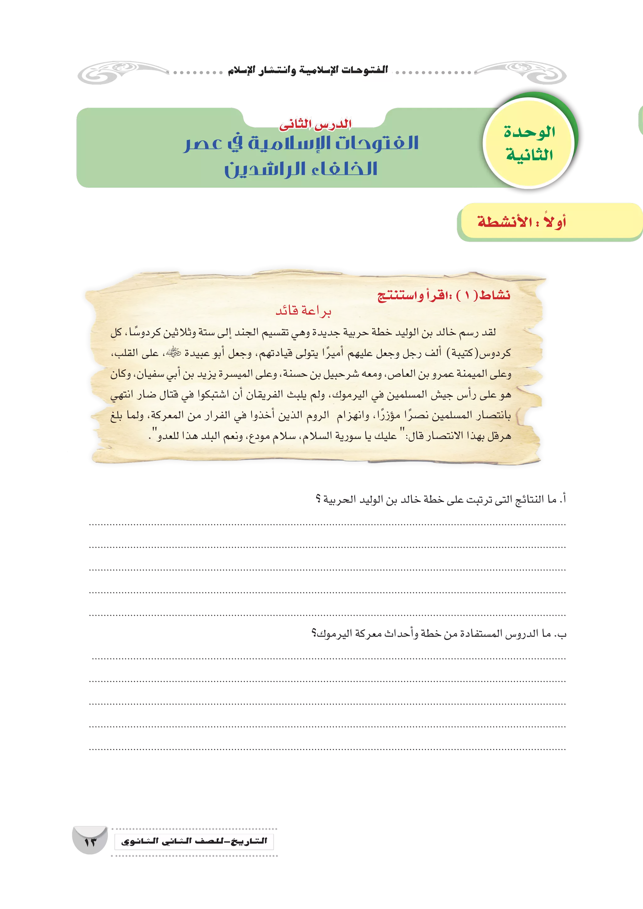 ‫إ�سالم‬‫ل‬‫ا‬‫وانت�شار‬‫إ�سالمية‬‫ل‬‫ا‬‫الفتوحات‬
13 ‫الثانوي‬ ‫الثاين‬ ‫التاريخ-لل�صف‬
‫عصر‬ ‫يف‬ ‫اإلسالمية‬ ‫الفتوحات‬
‫الراشدين‬ ‫الخلفاء‬
‫قائد‬‫براعة‬
‫كل‬،‫ا‬ ً‫كردو�س‬‫وثالثين‬‫�ستة‬‫إلى‬�‫الجند‬‫تق�سيم‬‫وهي‬‫جديدة‬‫حربية‬‫خطة‬‫الوليد‬‫بن‬‫خالد‬‫ر�سم‬‫لقد‬
،‫القلب‬ ‫على‬ ، ‫عبيدة‬ ‫أبو‬� ‫وجعل‬ ،‫قيادتهم‬ ‫يتولى‬ ‫ا‬ً‫ر‬‫أمي‬� ‫عليهم‬ ‫وجعل‬ ‫رجل‬ ‫ألف‬� )‫كردو�س(كتيبة‬
‫وكان‬،‫�سفيان‬‫أبي‬�‫بن‬‫يزيد‬‫المي�سرة‬‫وعلى‬،‫ح�سنة‬‫بن‬‫�شرحبيل‬‫ومعه‬،‫العا�ص‬‫بن‬‫عمرو‬‫الميمنة‬‫وعلى‬
‫انتهي‬ ‫�ضار‬ ‫قتال‬ ‫في‬ ‫ا�شتبكوا‬ ‫أن‬� ‫الفريقان‬ ‫يلبث‬ ‫ولم‬ ،‫اليرموك‬ ‫في‬ ‫الم�سلمين‬ ‫جي�ش‬ ‫أ�س‬�‫ر‬ ‫على‬ ‫هو‬
‫بلغ‬ ‫ولما‬ ،‫المعركة‬ ‫من‬ ‫الفرار‬ ‫في‬ ‫أخذوا‬� ‫الذين‬ ‫الروم‬ ‫وانهزام‬ ،‫ا‬ً‫ر‬‫ؤز‬�‫م‬ ‫ا‬ً‫ر‬‫ن�ص‬ ‫الم�سلمين‬ ‫بانت�صار‬
.‫للعدو‬‫هذا‬‫البلد‬‫ونعم‬،‫مودع‬‫�سالم‬،‫ال�سالم‬‫�سورية‬‫يا‬‫عليك‬:‫قال‬‫االنت�صار‬‫بهذا‬‫هرقل‬
‫؟‬‫الحربية‬‫الوليد‬‫بن‬‫خالد‬‫خطة‬‫على‬‫ترتبت‬‫التى‬‫النتائج‬‫ما‬.‫أ‬�
.................................................................................................................................................................
.................................................................................................................................................................
.................................................................................................................................................................
.................................................................................................................................................................
.................................................................................................................................................................
‫اليرموك؟‬‫معركة‬‫أحداث‬�‫و‬‫خطة‬‫من‬‫الم�ستفادة‬‫الدرو�س‬‫ما‬.‫ب‬
................................................................................................................................................................
.................................................................................................................................................................
.................................................................................................................................................................
.................................................................................................................................................................
.................................................................................................................................................................
‫الوحدة‬
‫الثانية‬
‫الثانى‬‫الدر�س‬
‫أن�شطة‬‫ل‬‫ا‬: ً‫ال‬‫أو‬�
‫وا�ستنتج‬‫أ‬�‫:اقر‬)1(‫ن�شاط‬
 
