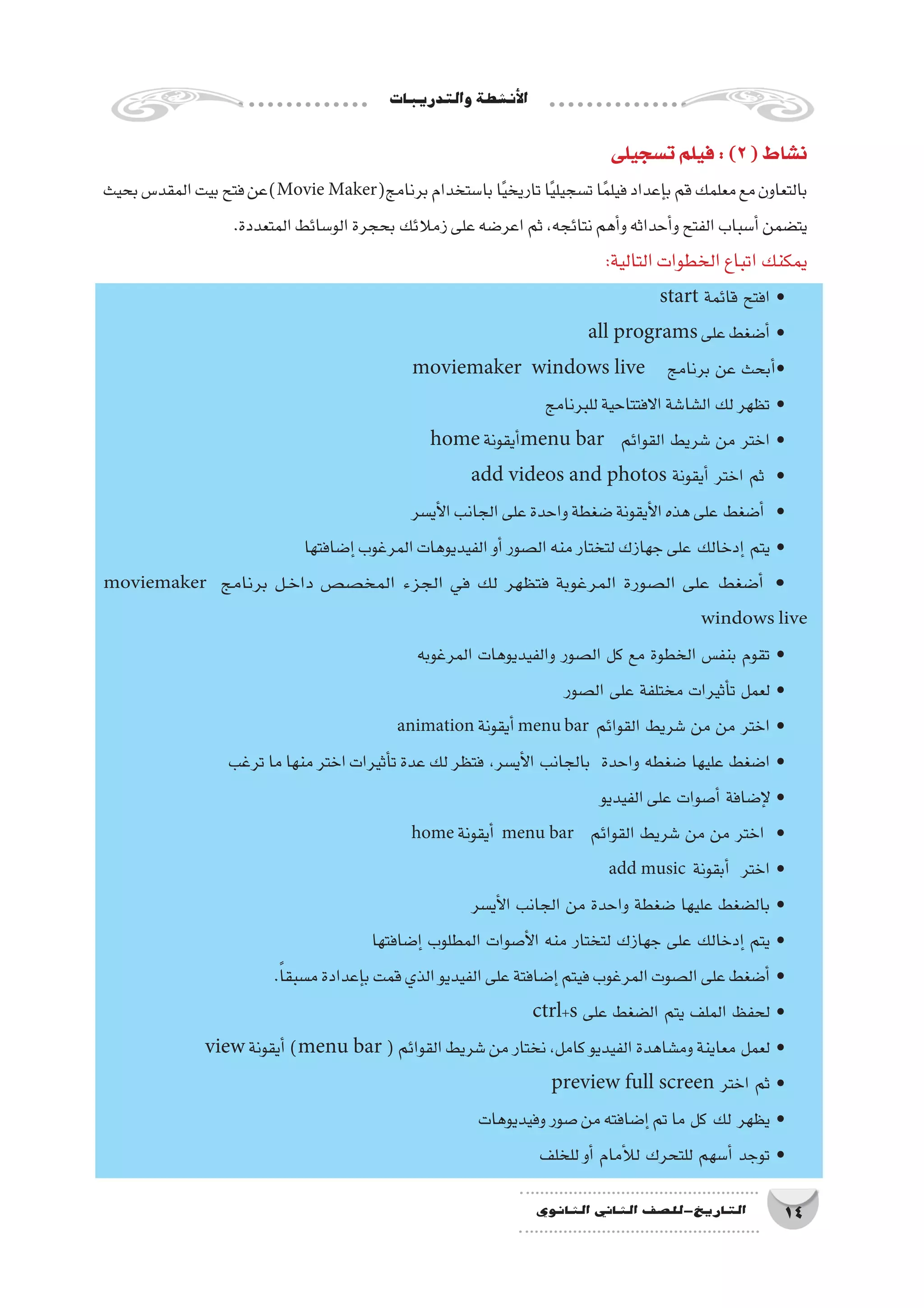 ‫والتدريبات‬‫أن�شطة‬‫ل‬‫ا‬
14‫الثانوي‬ ‫الثاين‬ ‫التاريخ-لل�صف‬
‫ت�سجيلى‬‫فيلم‬:)2(‫ن�شاط‬
‫بحيث‬‫المقد�س‬‫بيت‬‫فتح‬‫)عن‬Movie Maker(‫برنامج‬‫با�ستخدام‬‫ا‬ً‫ي‬‫تاريخ‬‫ا‬ً‫ي‬‫ت�سجيل‬‫ا‬ً‫م‬‫فيل‬‫إعداد‬�‫ب‬‫قم‬‫معلمك‬‫مع‬‫بالتعاون‬
.‫المتعددة‬‫الو�سائط‬‫بحجرة‬‫زمالئك‬‫على‬‫اعر�ضه‬‫ثم‬،‫نتائجه‬‫أهم‬�‫و‬‫أحداثه‬�‫و‬‫الفتح‬‫أ�سباب‬�‫يت�ضمن‬
:‫التالية‬‫الخطوات‬‫اتباع‬‫يمكنك‬
start ‫قائمة‬ ‫افتح‬ •
all programs ‫على‬‫أ�ضغط‬� •
moviemaker windows live ‫برنامج‬ ‫عن‬ ‫أبحث‬�•
‫للبرنامج‬‫االفتتاحية‬‫ال�شا�شة‬‫لك‬‫تظهر‬ •
home ‫أيقونة‬�menu bar ‫القوائم‬ ‫�شريط‬ ‫من‬ ‫اختر‬ •
add videos and photos ‫أيقونة‬� ‫اختر‬ ‫ثم‬ •
‫أي�سر‬‫ل‬‫ا‬‫الجانب‬‫على‬‫واحدة‬‫�ضغطة‬‫أيقونة‬‫ل‬‫ا‬‫هذه‬‫على‬ ‫أ�ضغط‬� •
‫إ�ضافتها‬�‫المرغوب‬‫الفيديوهات‬‫أو‬�‫ال�صور‬‫منه‬‫لتختار‬‫جهازك‬‫على‬ ‫إدخالك‬� ‫يتم‬ •
moviemaker ‫برنامج‬ ‫��ل‬‫خ‬‫دا‬ ‫المخ�ص�ص‬ ‫الجزء‬ ‫في‬ ‫لك‬ ‫فتظهر‬ ‫المرغوبة‬ ‫ال�صورة‬ ‫على‬ ‫أ�ضغط‬� •
windows live
‫المرغوبه‬ ‫والفيديوهات‬ ‫ال�صور‬ ‫كل‬ ‫مع‬ ‫الخطوة‬ ‫بنف�س‬ ‫تقوم‬ •
‫ال�صور‬ ‫على‬ ‫مختلفة‬ ‫أثيرات‬�‫ت‬ ‫لعمل‬ •
animation ‫أيقونة‬�menu bar ‫القوائم‬ ‫�شريط‬ ‫من‬ ‫من‬ ‫اختر‬ •
‫ترغب‬‫ما‬‫منها‬‫اختر‬‫أثيرات‬�‫ت‬‫عدة‬‫لك‬‫فتظر‬ ،‫أي�سر‬‫ل‬‫ا‬ ‫بالجانب‬ ‫واحدة‬ ‫�ضغطه‬ ‫عليها‬ ‫ا�ضغط‬ •
‫الفيديو‬‫على‬ ‫أ�صوات‬� ‫إ�ضافة‬‫ل‬ •
home ‫أيقونة‬� menu bar ‫القوائم‬ ‫�شريط‬ ‫من‬ ‫من‬ ‫اختر‬ •
add music ‫أبقونة‬� ‫اختر‬ •
‫أي�سر‬‫ل‬‫ا‬ ‫الجانب‬ ‫من‬ ‫واحدة‬ ‫�ضغطة‬ ‫عليها‬ ‫بال�ضغط‬ •
‫إ�ضافتها‬� ‫المطلوب‬ ‫أ�صوات‬‫ل‬‫ا‬ ‫منه‬ ‫لتختار‬ ‫جهازك‬ ‫على‬ ‫إدخالك‬� ‫يتم‬ •
.ً‫ا‬‫م�سبق‬‫إعدادة‬�‫ب‬‫قمت‬‫الذي‬‫الفيديو‬‫على‬‫إ�ضافتة‬�‫فيتم‬‫المرغوب‬‫ال�صوت‬‫على‬‫أ�ضغط‬� •
ctrl+s ‫على‬ ‫ال�ضغط‬ ‫يتم‬ ‫الملف‬ ‫لحفظ‬ •
view ‫أيقونة‬�)menu bar (‫القوائم‬‫�شريط‬‫من‬‫نختار‬،‫كامل‬‫الفيديو‬‫وم�شاهدة‬‫معاينة‬ ‫لعمل‬ •
preview full screen ‫اختر‬ ‫ثم‬ •
‫وفيديوهات‬‫�صور‬‫من‬‫إ�ضافته‬�‫تم‬‫ما‬ ‫كل‬ ‫لك‬ ‫يظهر‬ •
‫للخلف‬‫أو‬� ‫أمام‬‫ل‬‫ل‬ ‫للتحرك‬ ‫أ�سهم‬� ‫توجد‬ •
 
