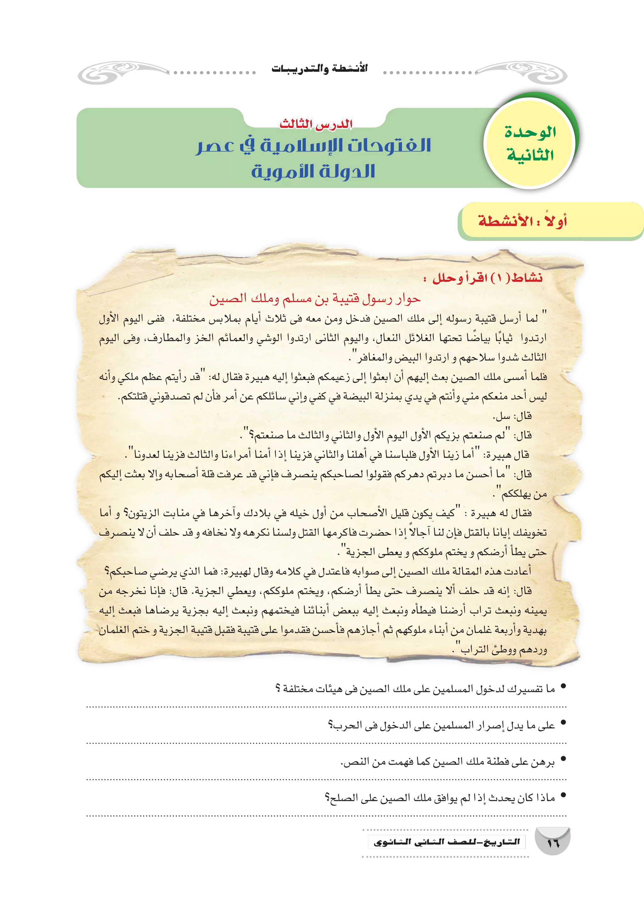 ‫والتدريبات‬‫أن�شطة‬‫ل‬‫ا‬
16‫الثانوي‬ ‫الثاين‬ ‫التاريخ-لل�صف‬
‫عصر‬ ‫يف‬ ‫اإلسالمية‬ ‫الفتوحات‬
‫األموية‬ ‫الدولة‬
: ‫وحلل‬‫أ‬�‫اقر‬)1(‫ن�شاط‬
‫ال�صين‬‫وملك‬‫م�سلم‬‫بن‬‫قتيبة‬‫ر�سول‬‫حوار‬
‫أول‬‫ل‬‫ا‬ ‫اليوم‬ ‫ففى‬ ،‫مختلفة‬ ‫بمالب�س‬ ‫أيام‬� ‫ثالث‬ ‫فى‬ ‫معه‬ ‫ومن‬ ‫فدخل‬ ‫ال�صين‬ ‫ملك‬ ‫إلى‬� ‫ر�سوله‬ ‫قتيبة‬ ‫أر�سل‬� ‫لما‬ 
‫اليوم‬ ‫وفى‬ ،‫والمطارف‬ ‫الخز‬ ‫والعمائم‬ ‫الو�شي‬ ‫ارتدوا‬ ‫الثانى‬ ‫واليوم‬ ،‫النعال‬ ‫الغالئل‬ ‫تحتها‬ ‫ا‬ ً‫بيا�ض‬ ‫ا‬ً‫ب‬‫ثيا‬ ‫��دوا‬‫ت‬‫ار‬
.‫والمغافر‬‫البي�ض‬‫ارتدوا‬‫و‬‫�سالحهم‬‫�شدوا‬‫الثالث‬
‫أنه‬�‫و‬ ‫ملكي‬ ‫عظم‬ ‫أيتم‬�‫ر‬ ‫قد‬ :‫له‬ ‫فقال‬ ‫هبيرة‬ ‫إليه‬� ‫فبعثوا‬ ‫زعيمكم‬ ‫إلى‬� ‫ابعثوا‬ ‫أن‬� ‫إليهم‬� ‫بعث‬ ‫ال�صين‬ ‫ملك‬ ‫أم�سى‬� ‫فلما‬
.‫قتلتكم‬‫ت�صدقوني‬‫لم‬‫أن‬�‫ف‬‫أمر‬�‫عن‬‫�سائلكم‬‫إني‬�‫و‬‫كفي‬‫في‬‫البي�ضة‬‫بمنزلة‬‫يدي‬‫في‬‫أنتم‬�‫و‬‫مني‬‫منعكم‬‫أحد‬�‫لي�س‬
.‫�سل‬:‫قال‬
.‫�صنعتم؟‬‫ما‬‫والثالث‬‫والثاني‬‫أول‬‫ل‬‫ا‬‫اليوم‬‫أول‬‫ل‬‫ا‬‫بزيكم‬‫�صنعتم‬‫لم‬:‫قال‬
.‫لعدونا‬‫فزينا‬‫والثالث‬‫أمراءنا‬�‫أمنا‬�‫إذا‬�‫فزينا‬‫والثاني‬‫أهلنا‬�‫في‬‫فلبا�سنا‬‫أول‬‫ل‬‫ا‬‫زينا‬‫أما‬�:‫هبيرة‬‫قال‬
‫إليكم‬�‫بعثت‬‫إال‬�‫و‬‫أ�صحابه‬�‫قلة‬‫عرفت‬‫قد‬‫إني‬�‫ف‬‫ين�صرف‬‫ل�صاحبكم‬‫فقولوا‬‫دهركم‬‫دبرتم‬‫ما‬‫أح�سن‬�‫ما‬:‫قال‬
.‫يهلككم‬‫من‬
‫أما‬� ‫و‬ ‫الزيتون؟‬ ‫منابت‬ ‫في‬ ‫آخرها‬�‫و‬ ‫بالدك‬ ‫في‬ ‫خيله‬ ‫أول‬� ‫من‬ ‫أ�صحاب‬‫ل‬‫ا‬ ‫قليل‬ ‫يكون‬ ‫كيف‬ : ‫هبيرة‬ ‫له‬ ‫فقال‬
‫ين�صرف‬‫ال‬‫أن‬�‫حلف‬‫قد‬‫و‬‫نخافه‬‫وال‬‫نكرهه‬‫ول�سنا‬‫القتل‬‫فاكرمها‬‫ح�ضرت‬‫إذا‬� ً‫ال‬‫آجا‬�‫لنا‬‫إن‬�‫ف‬‫بالقتل‬‫إيانا‬�‫تخويفك‬
.‫الجزية‬‫يعطى‬‫و‬‫ملوككم‬‫يختم‬‫و‬‫أر�ضكم‬�‫أ‬�‫يط‬‫حتى‬
‫�صاحبكم؟‬‫ير�ضي‬‫الذي‬‫فما‬:‫لهبيرة‬‫وقال‬‫كالمه‬‫في‬‫فاعتدل‬‫�صوابه‬‫إلى‬�‫ال�صين‬‫ملك‬‫المقالة‬‫هذه‬‫أعادت‬�
‫من‬ ‫نخرجه‬ ‫إنا‬�‫ف‬ :‫قال‬ .‫الجزية‬ ‫ويعطي‬ ،‫ملوككم‬ ‫ويختم‬ ،‫أر�ضكم‬� ‫أ‬�‫يط‬ ‫حتى‬ ‫ين�صرف‬ ‫أال‬� ‫حلف‬ ‫قد‬ ‫إنه‬� :‫قال‬
‫إليه‬� ‫فبعث‬ ‫ير�ضاها‬ ‫بجزية‬ ‫إليه‬� ‫ونبعث‬ ‫فيختمهم‬ ‫أبنائنا‬� ‫ببع�ض‬ ‫إليه‬� ‫ونبعث‬ ‫أه‬�‫فيط‬ ‫أر�ضنا‬� ‫تراب‬ ‫ونبعث‬ ‫يمينه‬
‫الغلمان‬‫ختم‬‫و‬‫الجزية‬‫قتيبة‬‫فقبل‬‫قتيبة‬‫على‬‫فقدموا‬‫أح�سن‬�‫ف‬‫أجازهم‬�‫ثم‬‫ملوكهم‬‫أبناء‬�‫من‬‫غلمان‬‫أربعة‬�‫و‬‫بهدية‬
.‫التراب‬‫ووطئ‬‫وردهم‬
‫الوحدة‬
‫الثانية‬
‫الثالث‬‫الدر�س‬
‫أن�شطة‬‫ل‬‫ا‬: ً‫ال‬‫أو‬�
‫؟‬‫مختلفة‬‫هيئات‬‫فى‬‫ال�صين‬‫ملك‬‫على‬‫الم�سلمين‬‫لدخول‬‫تف�سيرك‬‫ما‬ yy
..................................................................................................................................................................
‫الحرب؟‬‫فى‬‫الدخول‬‫على‬‫الم�سلمين‬‫إ�صرار‬�‫يدل‬‫ما‬‫على‬ yy
..................................................................................................................................................................
.‫الن�ص‬‫من‬‫فهمت‬‫كما‬‫ال�صين‬‫ملك‬‫فطنة‬‫على‬‫برهن‬ yy
..................................................................................................................................................................
‫ال�صلح؟‬‫على‬‫ال�صين‬‫ملك‬‫يوافق‬‫لم‬‫إذا‬�‫يحدث‬‫كان‬‫ماذا‬ yy
..................................................................................................................................................................
 