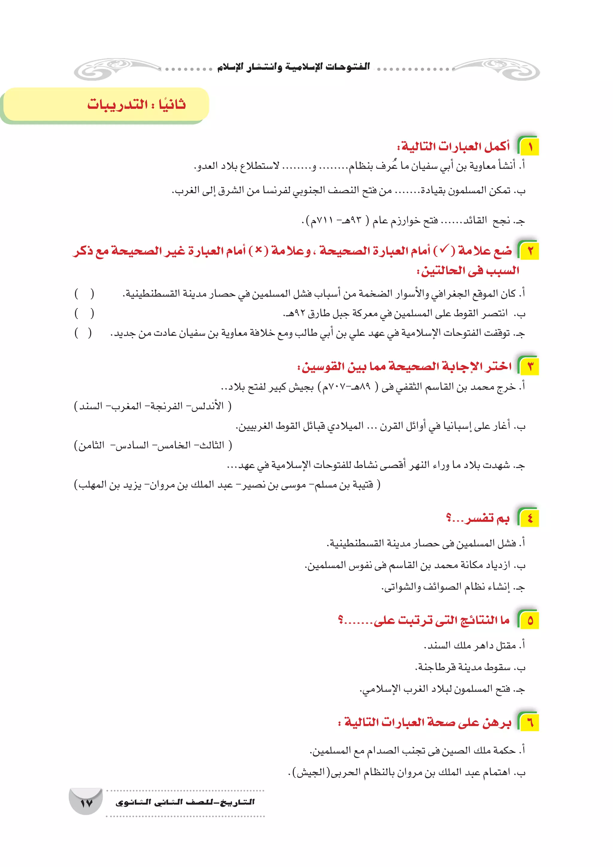 ‫إ�سالم‬‫ل‬‫ا‬‫وانت�شار‬‫إ�سالمية‬‫ل‬‫ا‬‫الفتوحات‬
17 ‫الثانوي‬ ‫الثاين‬ ‫التاريخ-لل�صف‬
:‫التالية‬‫العبارات‬‫أكمل‬� 1
.‫العدو‬‫بالد‬‫ال�ستطالع‬........‫و‬........‫بنظام‬‫رف‬ُ‫ع‬‫ما‬‫�سفيان‬‫أبي‬�‫بن‬‫معاوية‬‫أ‬�‫أن�ش‬�.‫أ‬�
.‫الغرب‬‫إلى‬�‫ال�شرق‬‫من‬‫لفرن�سا‬‫الجنوبي‬‫الن�صف‬‫فتح‬‫من‬.......‫بقيادة‬‫الم�سلمون‬‫تمكن‬.‫ب‬
.)‫117م‬-‫ـ‬‫ه‬93(‫عام‬‫خوارزم‬‫فتح‬......‫القائد‬ ‫نجح‬.‫ـ‬‫ج‬
‫ذكر‬‫مع‬‫ال�صحيحة‬‫غير‬‫العبارة‬‫أمام‬�)(‫وعالمة‬،‫ال�صحيحة‬‫العبارة‬‫أمام‬�)(‫عالمة‬‫�ضع‬ 2
:‫الحالتين‬‫فى‬‫ال�سبب‬
) ( 	.‫الق�سطنطينية‬‫مدينة‬‫ح�صار‬‫في‬‫الم�سلمين‬‫ف�شل‬‫أ�سباب‬�‫من‬‫ال�ضخمة‬‫أ�سوار‬‫ل‬‫وا‬‫الجغرافي‬‫الموقع‬‫كان‬.‫أ‬�
) ( 						.‫ـ‬‫ه‬92‫طارق‬‫جبل‬‫معركة‬‫في‬‫الم�سلمين‬‫على‬‫القوط‬‫انت�صر‬ .‫ب‬
) ( 	.‫جديد‬‫من‬‫عادت‬‫�سفيان‬‫بن‬‫معاوية‬‫خالفة‬‫ومع‬‫طالب‬‫أبي‬�‫بن‬‫علي‬‫عهد‬‫في‬‫إ�سالمية‬‫ل‬‫ا‬‫الفتوحات‬‫توقفت‬.‫ـ‬‫ج‬
:‫القو�سين‬‫بين‬‫مما‬‫ال�صحيحة‬‫إجابة‬‫ل‬‫ا‬‫اختر‬ 3
..‫بالد‬‫لفتح‬‫كبير‬‫بجي�ش‬)‫ـ-707م‬‫ه‬89(‫فى‬‫الثقفي‬‫القا�سم‬‫بن‬‫محمد‬‫خرج‬.‫أ‬�
)‫ال�سند‬-‫المغرب‬-‫الفرنجة‬-‫أندل�س‬‫ل‬‫ا‬(
.‫الغربيين‬‫القوط‬‫قبائل‬‫الميالدي‬...‫القرن‬‫أوائل‬�‫في‬‫إ�سبانيا‬�‫على‬‫أغار‬�.‫ب‬
)‫الثامن‬ -‫ال�ساد�س‬-‫الخام�س‬-‫الثالث‬(
...‫عهد‬‫في‬‫إ�سالمية‬‫ل‬‫ا‬‫للفتوحات‬‫ن�شاط‬‫أق�صى‬�‫النهر‬‫وراء‬‫ما‬‫بالد‬‫�شهدت‬.‫ـ‬‫ج‬
)‫المهلب‬‫بن‬‫يزيد‬-‫مروان‬‫بن‬‫الملك‬‫عبد‬-‫ن�صير‬‫بن‬‫مو�سى‬-‫م�سلم‬‫بن‬‫قتيبة‬(
‫؟‬...‫تف�سر‬‫بم‬ 4
.‫الق�سطنطينية‬‫مدينة‬‫ح�صار‬‫فى‬‫الم�سلمين‬‫ف�شل‬.‫أ‬�
.‫الم�سلمين‬‫نفو�س‬‫فى‬‫القا�سم‬‫بن‬‫محمد‬‫مكانة‬‫ازدياد‬.‫ب‬
.‫وال�شواتى‬‫ال�صوائف‬‫نظام‬‫إن�شاء‬�.‫ـ‬‫ج‬
‫؟‬.......‫على‬‫ترتبت‬‫التى‬‫النتائج‬‫ما‬ 5
.‫ال�سند‬‫ملك‬‫داهر‬‫مقتل‬.‫أ‬�
.‫قرطاجنة‬‫مدينة‬‫�سقوط‬.‫ب‬
.‫إ�سالمي‬‫ل‬‫ا‬‫الغرب‬‫لبالد‬‫الم�سلمون‬‫فتح‬.‫ـ‬‫ج‬
:‫التالية‬‫العبارات‬‫�صحة‬‫على‬‫برهن‬ 6
.‫الم�سلمين‬‫مع‬‫ال�صدام‬‫تجنب‬‫فى‬‫ال�صين‬‫ملك‬‫حكمة‬.‫أ‬�
.)‫الحربى(الجي�ش‬‫بالنظام‬‫مروان‬‫بن‬‫الملك‬‫عبد‬‫اهتمام‬.‫ب‬
‫التدريبات‬:‫ا‬ً‫ي‬‫ثان‬
 