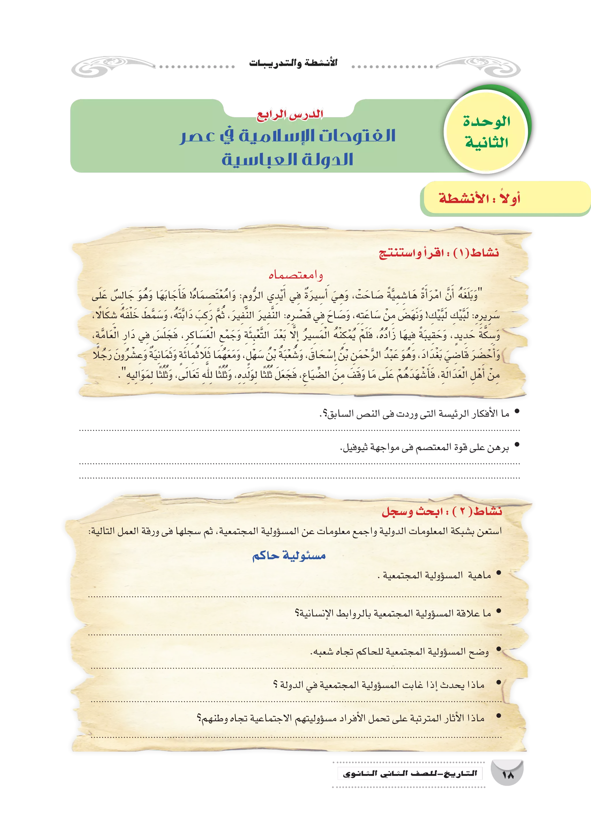 ‫والتدريبات‬‫أن�شطة‬‫ل‬‫ا‬
18‫الثانوي‬ ‫الثاين‬ ‫التاريخ-لل�صف‬
‫عصر‬ ‫يف‬ ‫اإلسالمية‬ ‫الفتوحات‬
‫العباسية‬ ‫الدولة‬
‫وا�ستنتج‬‫أ‬�‫اقر‬:)1(‫ن�شاط‬
‫وامعت�صماه‬
‫ى‬َ‫ل‬َ‫ع‬ ٌ‫�س‬ِ‫ل‬‫ا‬ َ‫ج‬ َ‫و‬ُ‫ه‬َ‫و‬ ‫ا‬َ‫ه‬َ‫ب‬‫ا‬ َ‫ج‬َ‫أ‬�َ‫ف‬ !ُ‫ه‬‫ا‬َ‫م‬ ِ‫َ�ص‬‫ت‬ْ‫ع‬ُ‫م‬‫ا‬َ‫و‬ :ِ‫وم‬ُّ‫ر‬‫ال‬ ‫ي‬ِ‫د‬ْ‫ي‬َ‫أ‬� ‫ي‬ِ‫ف‬ ٌ‫ة‬َ‫ر‬‫ي‬ ِ‫�س‬َ‫أ‬� َ‫ي‬ِ‫ه‬َ‫و‬ ، ْ‫ت‬ َ‫اح‬ َ‫�ص‬ ً‫ة‬َّ‫ي‬ِ‫م‬ ِ‫ا�ش‬َ‫ه‬ ً‫ة‬َ‫أ‬�َ‫ر‬ْ‫ام‬ َّ‫ن‬َ‫أ‬� ُ‫ه‬َ‫غ‬َ‫ل‬َ‫ب‬َ‫و‬
، ً‫ا‬‫ال‬َ‫ك‬ ِ‫�ش‬ ُ‫ه‬َ‫ف‬ْ‫ل‬ َ‫خ‬ َ‫ط‬َّ‫م‬ َ‫�س‬َ‫و‬ ،ُ‫ه‬َ‫ت‬َّ‫ب‬‫ا‬َ‫د‬ َ‫ب‬ِ‫ك‬َ‫ر‬ َّ‫م‬ُ‫ث‬ ،َ‫ر‬‫ي‬ِ‫ف‬َّ‫ن‬‫ال‬ َ‫ر‬‫ي‬ِ‫ف‬َّ‫ن‬‫ال‬ :ِ‫ه‬ِ‫ر‬ ْ‫�ص‬َ‫ق‬ ‫ي‬ِ‫ف‬ َ‫اح‬ َ‫�ص‬َ‫و‬ ،ِ‫ه‬ِ‫ت‬َ‫اع‬ َ‫�س‬ ْ‫ن‬ِ‫م‬ َ‫�ض‬َ‫ه‬َ‫ن‬َ‫و‬ ! ِ‫ك‬ْ‫ي‬َّ‫ب‬َ‫ل‬ ِ‫ك‬ْ‫ي‬َّ‫ب‬َ‫ل‬ :ِ‫ه‬ِ‫ير‬ِ‫ر‬ َ‫�س‬
،ِ‫ة‬َّ‫م‬‫ا‬َ‫ع‬ْ‫ل‬‫ا‬ ِ‫ر‬‫ا‬َ‫د‬ ‫ي‬ِ‫ف‬ َ‫�س‬َ‫ل‬ َ‫ج‬َ‫ف‬ ،ِ‫ر‬ِ‫اك‬ َ‫�س‬َ‫ع‬ْ‫ل‬‫ا‬ ِ‫ع‬ْ‫م‬ َ‫ج‬َ‫و‬ ِ‫ة‬َ‫ئ‬ِ‫ب‬ْ‫ع‬َّ‫ت‬‫ال‬ َ‫د‬ْ‫ع‬َ‫ب‬ َّ‫ا‬‫ل‬ِ‫إ‬� ُ‫ر‬‫ي‬ ِ‫�س‬َ‫م‬ْ‫ل‬‫ا‬ ُ‫ه‬ْ‫ن‬ِ‫ك‬ْ‫م‬ُ‫ي‬ ْ‫م‬َ‫ل‬َ‫ف‬ ،ُ‫ه‬ُ‫د‬‫ا‬َ‫ز‬ ‫ا‬َ‫ه‬‫ي‬ِ‫ف‬ ً‫ة‬َ‫ب‬‫ي‬ِ‫ق‬ َ‫ح‬َ‫و‬ ،ٍ‫يد‬ِ‫د‬ َ‫ح‬ َ‫ة‬َّ‫ك‬ ِ‫�س‬َ‫و‬
ً‫لا‬ ُ‫ج‬َ‫ر‬ َ‫ون‬ُ‫ر‬ ْ‫�ش‬ِ‫ع‬َ‫و‬ ٌ‫ة‬َ‫ي‬ِ‫ن‬‫ا‬َ‫م‬َ‫ث‬َ‫و‬ ٍ‫ة‬َ‫ئ‬‫ا‬ِ‫م‬ُ‫ث‬َ‫لا‬َ‫ث‬‫ا‬َ‫م‬ُ‫ه‬َ‫ع‬َ‫م‬َ‫و‬،ٍ‫ل‬ْ‫ه‬ َ‫�س‬ ُ‫ن‬ْ‫ب‬ ُ‫ة‬َ‫ب‬ْ‫ع‬ ُ‫�ش‬َ‫و‬،َ‫اق‬ َ‫ح‬ ْ‫�س‬ِ‫إ‬� ُ‫ن‬ْ‫ب‬ ِ‫ن‬َ‫م‬ ْ‫ح‬َّ‫ر‬‫ال‬ ُ‫د‬ْ‫ب‬َ‫ع‬ َ‫و‬ُ‫ه‬َ‫و‬،َ‫د‬‫ا‬َ‫ْد‬‫غ‬َ‫ب‬ َ‫ي‬ ِ‫ا�ض‬َ‫ق‬ َ‫ر‬ َ‫�ض‬ ْ‫ح‬َ‫أ‬�َ‫و‬
.ِ‫ه‬‫ي‬ِ‫ل‬‫ا‬َ‫و‬َ‫م‬ِ‫ل‬‫ا‬ً‫ث‬ُ‫ل‬ُ‫ث‬َ‫و‬،‫ى‬َ‫ل‬‫ا‬َ‫ع‬َ‫ت‬ َِّ‫للِه‬‫ا‬ً‫ث‬ُ‫ل‬ُ‫ث‬َ‫و‬،ِ‫ه‬ِ‫د‬َ‫ل‬َ‫و‬ِ‫ل‬‫ا‬ً‫ث‬ُ‫ل‬ُ‫ث‬ َ‫ل‬َ‫ع‬ َ‫ج‬َ‫ف‬،ِ‫ع‬‫ا‬َ‫ي‬ ِّ‫ال�ض‬ َ‫ن‬ِ‫م‬ َ‫ف‬َ‫ق‬َ‫و‬‫ا‬َ‫م‬‫ى‬َ‫ل‬َ‫ع‬ ْ‫م‬ُ‫ه‬َ‫د‬َ‫ه‬ ْ‫�ش‬َ‫أ‬�َ‫ف‬،ِ‫ة‬َ‫ل‬‫ا‬َ‫د‬َ‫ع‬ْ‫ل‬‫ا‬ ِ‫ل‬ْ‫ه‬َ‫أ‬� ْ‫ن‬ِ‫م‬
.‫ال�سابق؟‬‫الن�ص‬‫فى‬‫وردت‬‫التى‬‫الرئي�سة‬‫أفكار‬‫ل‬‫ا‬‫ما‬ yy
..................................................................................................................................................................
.‫ثيوفيل‬‫مواجهة‬‫فى‬‫المعت�صم‬‫قوة‬‫على‬‫برهن‬ yy
..................................................................................................................................................................
..................................................................................................................................................................
‫و�سجل‬‫ابحث‬:)2(‫ن�شاط‬
:‫التالية‬‫العمل‬‫ورقة‬‫فى‬‫�سجلها‬‫ثم‬،‫المجتمعية‬‫ؤولية‬�‫س‬�‫الم‬‫عن‬‫معلومات‬‫واجمع‬‫الدولية‬‫المعلومات‬‫ب�شبكة‬‫ا�ستعن‬
‫حاكم‬‫م�سئولية‬
.‫المجتمعية‬‫ؤولية‬�‫س‬�‫الم‬ ‫ماهية‬ yy
........................................................................................................................................................
‫إن�سانية؟‬‫ل‬‫ا‬‫بالروابط‬‫المجتمعية‬‫ؤولية‬�‫س‬�‫الم‬‫عالقة‬‫ما‬ yy
........................................................................................................................................................
.‫�شعبه‬‫تجاه‬‫للحاكم‬‫المجتمعية‬‫ؤولية‬�‫س‬�‫الم‬‫و�ضح‬ yy
.......................................................................................................................................................
‫؟‬‫الدولة‬‫في‬‫المجتمعية‬‫ؤولية‬�‫س‬�‫الم‬‫غابت‬‫إذا‬�‫يحدث‬‫ماذا‬ yy
.......................................................................................................................................................
‫وطنهم؟‬‫تجاه‬‫االجتماعية‬‫ؤوليتهم‬�‫س‬�‫م‬‫أفراد‬‫ل‬‫ا‬‫تحمل‬‫على‬‫المترتبة‬‫أثار‬‫ل‬‫ا‬‫ماذا‬ yy
.......................................................................................................................................................
‫الوحدة‬
‫الثانية‬
‫الرابع‬‫الدر�س‬
‫أن�شطة‬‫ل‬‫ا‬: ً‫ال‬‫أو‬�
 