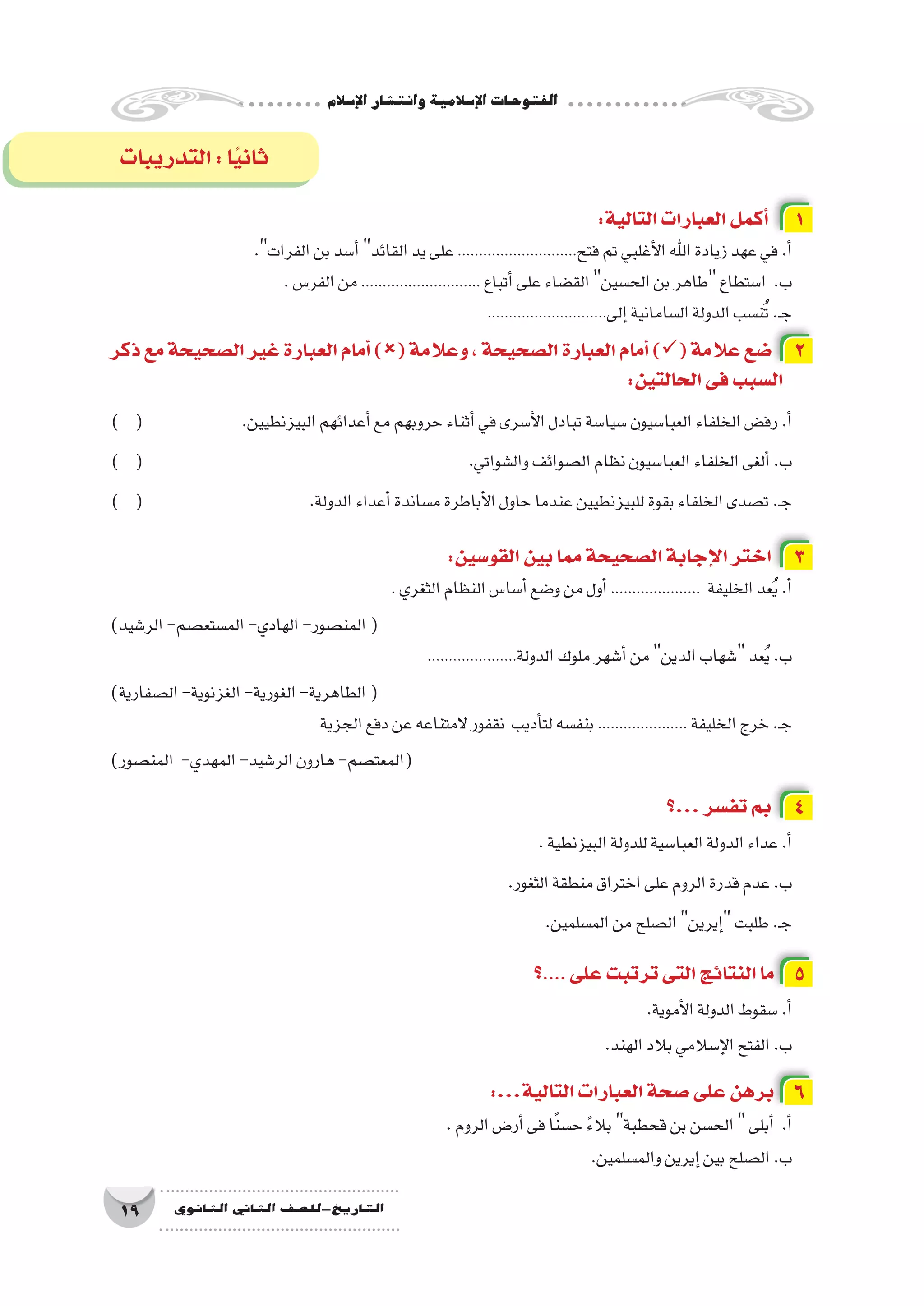 ‫إ�سالم‬‫ل‬‫ا‬‫وانت�شار‬‫إ�سالمية‬‫ل‬‫ا‬‫الفتوحات‬
19 ‫الثانوي‬ ‫الثاين‬ ‫التاريخ-لل�صف‬
:‫التالية‬‫العبارات‬‫أكمل‬� 1
.‫الفرات‬‫بن‬‫أ�سد‬�‫القائد‬‫يد‬‫على‬............................‫فتح‬‫تم‬‫أغلبي‬‫ل‬‫ا‬‫اهلل‬‫زيادة‬‫عهد‬‫في‬.‫أ‬�
.‫الفر�س‬‫من‬............................ ‫أتباع‬�‫على‬‫الق�ضاء‬‫الح�سين‬‫بن‬‫طاهر‬‫ا�ستطاع‬ .‫ب‬
............................‫إلى‬�‫ال�سامانية‬‫الدولة‬‫ن�سب‬ُ‫ت‬.‫ـ‬‫ج‬
‫ذكر‬‫مع‬‫ال�صحيحة‬‫غير‬‫العبارة‬‫أمام‬�)(‫وعالمة‬،‫ال�صحيحة‬‫العبارة‬‫أمام‬�)(‫عالمة‬‫�ضع‬ 2
:‫الحالتين‬‫فى‬‫ال�سبب‬
) ( 		.‫البيزنطيين‬‫أعدائهم‬�‫مع‬‫حروبهم‬‫أثناء‬�‫في‬‫أ�سرى‬‫ل‬‫ا‬‫تبادل‬‫�سيا�سة‬‫العبا�سيون‬‫الخلفاء‬‫رف�ض‬.‫أ‬�
) ( 						.‫وال�شواتي‬‫ال�صوائف‬‫نظام‬‫العبا�سيون‬‫الخلفاء‬‫ألغى‬�.‫ب‬
) ( 			.‫الدولة‬‫أعداء‬�‫م�ساندة‬‫أباطرة‬‫ل‬‫ا‬‫حاول‬‫عندما‬‫للبيزنطيين‬‫بقوة‬‫الخلفاء‬‫ت�صدى‬.‫ـ‬‫ج‬
:‫القو�سين‬‫بين‬‫مما‬‫ال�صحيحة‬‫إجابة‬‫ل‬‫ا‬‫اختر‬ 3
. ‫الثغري‬‫النظام‬‫أ�سا�س‬�‫و�ضع‬‫من‬‫أول‬�..................... ‫الخليفة‬‫عد‬ُ‫ي‬.‫أ‬�
)‫الر�شيد‬-‫الم�ستع�صم‬-‫الهادي‬-‫المن�صور‬(
.....................‫الدولة‬‫ملوك‬‫أ�شهر‬�‫من‬‫الدين‬‫�شهاب‬‫عد‬ُ‫ي‬.‫ب‬
)‫ال�صفارية‬-‫الغزنوية‬-‫الغورية‬-‫الطاهرية‬(
‫الجزية‬‫دفع‬‫عن‬‫المتناعه‬‫نقفور‬ ‫أديب‬�‫لت‬‫بنف�سه‬..................... ‫الخليفة‬‫خرج‬.‫ـ‬‫ج‬
)‫المن�صور‬ -‫المهدي‬-‫الر�شيد‬‫هارون‬-‫(المعت�صم‬
‫...؟‬‫تف�سر‬‫بم‬ 4
.‫البيزنطية‬‫للدولة‬‫العبا�سية‬‫الدولة‬‫عداء‬.‫أ‬�
.‫الثغور‬‫منطقة‬‫اختراق‬‫على‬‫الروم‬‫قدرة‬‫عدم‬.‫ب‬
.‫الم�سلمين‬‫من‬‫ال�صلح‬‫إيرين‬�‫طلبت‬.‫ـ‬‫ج‬
‫؟‬.... ‫على‬‫ترتبت‬‫التى‬‫النتائج‬‫ما‬ 5
.‫أموية‬‫ل‬‫ا‬‫الدولة‬‫�سقوط‬.‫أ‬�
.‫الهند‬‫بالد‬‫إ�سالمي‬‫ل‬‫ا‬‫الفتح‬.‫ب‬
:...‫التالية‬‫العبارات‬‫�صحة‬‫على‬‫برهن‬ 6
.‫الروم‬‫أر�ض‬�‫فى‬‫ا‬ً‫ن‬‫ح�س‬ ً‫ء‬‫بال‬‫قحطبة‬‫بن‬‫الح�سن‬‫أبلى‬� .‫أ‬�
.‫والم�سلمين‬‫إيرين‬�‫بين‬‫ال�صلح‬.‫ب‬
‫التدريبات‬:‫ا‬ً‫ي‬‫ثان‬
 