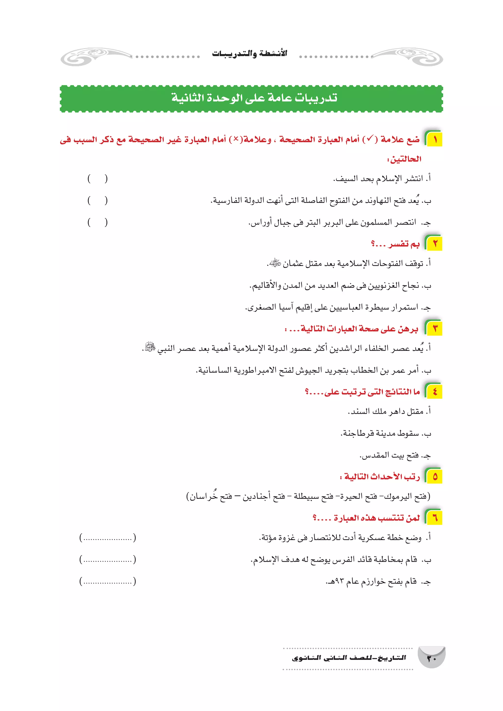 ‫والتدريبات‬‫أن�شطة‬‫ل‬‫ا‬
20‫الثانوي‬ ‫الثاين‬ ‫التاريخ-لل�صف‬
‫فى‬ ‫ال�سبب‬ ‫ذكر‬ ‫مع‬ ‫ال�صحيحة‬ ‫غير‬ ‫العبارة‬ ‫أمام‬� )(‫وعالمة‬ ، ‫ال�صحيحة‬ ‫العبارة‬ ‫أمام‬� )( ‫عالمة‬ ‫�ضع‬ 1
:‫الحالتين‬
) ( 								.‫ال�سيف‬‫بحد‬‫إ�سالم‬‫ل‬‫ا‬‫انت�شر‬.‫أ‬�
) ( 				.‫الفار�سية‬‫الدولة‬‫أنهت‬�‫التى‬‫الفا�صلة‬‫الفتوح‬‫من‬‫النهاوند‬‫فتح‬‫عد‬ُ‫ي‬.‫ب‬
) ( 					.‫أورا�س‬�‫جبال‬‫فى‬‫البتر‬‫البربر‬‫على‬‫الم�سلمون‬‫انت�صر‬ .‫ـ‬‫ج‬
‫...؟‬‫تف�سر‬‫بم‬ 2
. ‫عثمان‬‫مقتل‬‫بعد‬‫إ�سالمية‬‫ل‬‫ا‬‫الفتوحات‬‫توقف‬.‫أ‬�
.‫أقاليم‬‫ل‬‫وا‬‫المدن‬‫من‬‫العديد‬‫�ضم‬‫فى‬‫الغزنويين‬‫نجاح‬.‫ب‬
.‫ال�صغرى‬‫آ�سيا‬�‫إقليم‬�‫على‬‫العبا�سيين‬‫�سيطرة‬‫ا�ستمرار‬.‫ـ‬‫ج‬
:...‫التالية‬‫العبارات‬‫�صحة‬‫على‬‫برهن‬ 3
. ‫النبي‬‫ع�صر‬‫بعد‬‫أهمية‬�‫إ�سالمية‬‫ل‬‫ا‬‫الدولة‬‫ع�صور‬‫أكثر‬�‫الرا�شدين‬‫الخلفاء‬‫ع�صر‬‫عد‬ُ‫ي‬.‫أ‬�
.‫ال�سا�سانية‬‫االمبراطورية‬‫لفتح‬‫الجيو�ش‬‫بتجريد‬‫الخطاب‬‫بن‬‫عمر‬‫أمر‬�.‫ب‬
‫على....؟‬‫ترتبت‬‫التى‬‫النتائج‬‫ما‬ 4
.‫ال�سند‬‫ملك‬‫داهر‬‫مقتل‬.‫أ‬�
.‫قرطاجنة‬‫مدينة‬‫�سقوط‬.‫ب‬
.‫المقد�س‬‫بيت‬‫فتح‬.‫ـ‬‫ج‬
:‫التالية‬‫أحداث‬‫ل‬‫ا‬‫رتب‬ 5
)‫را�سان‬ ُ‫خ‬‫فتح‬–‫أجنادين‬�‫فتح‬-‫�سبيطلة‬‫فتح‬-‫الحيرة‬‫فتح‬-‫اليرموك‬‫(فتح‬
‫....؟‬‫العبارة‬‫هذه‬‫تنت�سب‬‫لمن‬ 6
).....................( 				.‫ؤتة‬�‫م‬‫غزوة‬‫فى‬‫لالنت�صار‬‫أدت‬�‫ع�سكرية‬‫خطة‬‫و�ضع‬ .‫أ‬�
).....................( 	 			.‫إ�سالم‬‫ل‬‫ا‬‫هدف‬‫له‬‫يو�ضح‬‫الفر�س‬‫قائد‬‫بمخاطبة‬‫قام‬ .‫ب‬
).....................( 						.‫ـ‬‫ه‬93‫عام‬‫خوارزم‬‫بفتح‬‫قام‬ .‫ـ‬‫ج‬
‫الثانية‬‫الوحدة‬‫على‬‫عامة‬‫تدريبات‬
 