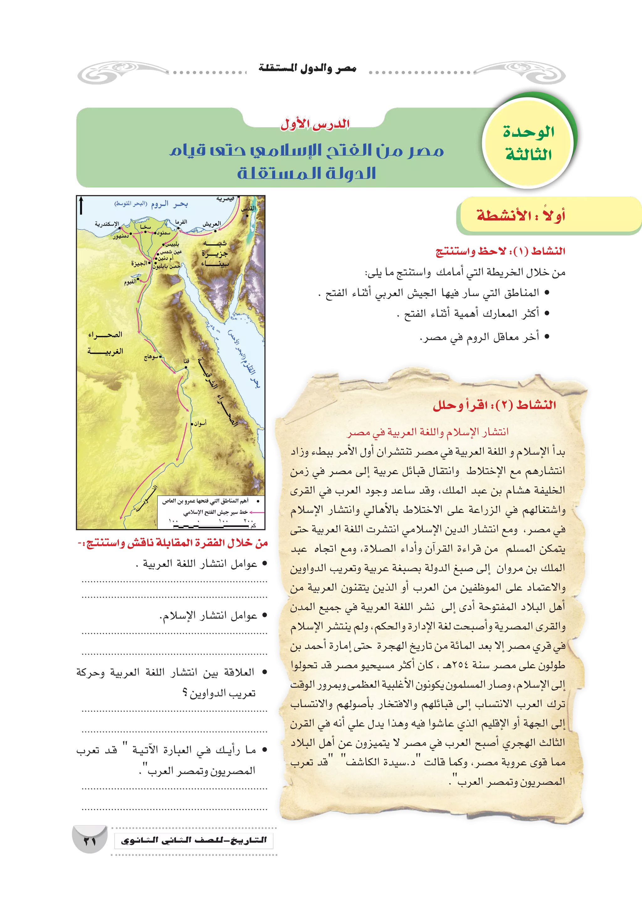 ‫امل�ستقلة‬‫والدول‬‫م�صر‬
21 ‫الثانوي‬ ‫الثاين‬ ‫التاريخ-لل�صف‬
‫قيام‬ ‫حتى‬ ‫اإلسالمي‬ ‫الفتح‬ ‫من‬ ‫مصر‬
‫المستقلة‬ ‫الدولة‬
‫وا�ستنتج‬‫الحظ‬ :)1(‫الن�شاط‬
:‫يلى‬‫ما‬‫وا�ستنتج‬ ‫أمامك‬�‫التي‬‫الخريطة‬‫خالل‬‫من‬
. ‫الفتح‬ ‫أثناء‬� ‫العربي‬ ‫الجي�ش‬ ‫فيها‬ ‫�سار‬ ‫التي‬ ‫المناطق‬ •
. ‫الفتح‬ ‫أثناء‬� ‫أهمية‬� ‫المعارك‬ ‫أكثر‬� •
.‫م�صر‬ ‫في‬ ‫الروم‬ ‫معاقل‬ ‫أخر‬� •
-:‫وا�ستنتج‬‫ناق�ش‬‫المقابلة‬‫الفقرة‬‫خالل‬‫من‬
. ‫العربية‬ ‫اللغة‬ ‫انت�شار‬ ‫عوامل‬ •
...............................................................
...............................................................
.‫إ�سالم‬‫ل‬‫ا‬ ‫انت�شار‬ ‫عوامل‬ •
...............................................................
...............................................................
‫وحركة‬ ‫العربية‬ ‫اللغة‬ ‫انت�شار‬ ‫بين‬ ‫العالقة‬ •
‫؟‬‫الدواوين‬‫تعريب‬
...............................................................
...............................................................
‫تعرب‬ ‫��د‬‫ق‬  ‫��ة‬‫ي‬��‫ت‬‫آ‬‫ل‬‫ا‬ ‫العبارة‬ ‫��ي‬‫ف‬ ‫���ك‬‫ي‬‫أ‬�‫ر‬ ‫��ا‬‫م‬ •
.‫العرب‬‫وتم�صر‬‫الم�صريون‬
...............................................................
...............................................................
‫م�صر‬‫في‬‫العربية‬‫واللغة‬‫إ�سالم‬‫ل‬‫ا‬‫انت�شار‬
‫وزاد‬‫ببطء‬‫أمر‬‫ل‬‫ا‬‫أول‬�‫تنت�شران‬‫م�صر‬‫في‬‫العربية‬‫اللغة‬‫و‬‫إ�سالم‬‫ل‬‫ا‬‫أ‬�‫بد‬
‫زمن‬ ‫في‬ ‫م�صر‬ ‫إلى‬� ‫عربية‬ ‫قبائل‬ ‫وانتقال‬ ‫إختالط‬‫ل‬‫ا‬ ‫مع‬ ‫انت�شارهم‬
‫القرى‬ ‫في‬ ‫العرب‬ ‫وجود‬ ‫�ساعد‬ ‫وقد‬ ،‫الملك‬ ‫عبد‬ ‫بن‬ ‫ه�شام‬ ‫الخليفة‬
‫إ�سالم‬‫ل‬‫ا‬ ‫وانت�شار‬ ‫أهالي‬‫ل‬‫با‬ ‫االختالط‬ ‫على‬ ‫الزراعة‬ ‫في‬ ‫وا�شتغالهم‬
‫حتى‬ ‫العربية‬ ‫اللغة‬ ‫انت�شرت‬ ‫إ�سالمي‬‫ل‬‫ا‬ ‫الدين‬ ‫انت�شار‬ ‫ومع‬ ،‫م�صر‬ ‫في‬
‫عبد‬ ‫اتجاه‬ ‫ومع‬ ،‫ال�صالة‬ ‫أداء‬�‫و‬ ‫آن‬�‫القر‬ ‫قراءة‬ ‫من‬ ‫الم�سلم‬ ‫يتمكن‬
‫الدواوين‬ ‫وتعريب‬ ‫عربية‬ ‫ب�صبغة‬ ‫الدولة‬ ‫�صبغ‬ ‫إلى‬� ‫مروان‬ ‫بن‬ ‫الملك‬
‫من‬ ‫العربية‬ ‫يتقنون‬ ‫الذين‬ ‫أو‬� ‫العرب‬ ‫من‬ ‫الموظفين‬ ‫على‬ ‫واالعتماد‬
‫المدن‬ ‫جميع‬ ‫في‬ ‫العربية‬ ‫اللغة‬ ‫ن�شر‬ ‫إلى‬� ‫أدى‬� ‫المفتوحة‬ ‫البالد‬ ‫أهل‬�
‫إ�سالم‬‫ل‬‫ا‬‫ينت�شر‬‫ولم‬،‫والحكم‬‫إدارة‬‫ل‬‫ا‬‫لغة‬‫أ�صبحت‬�‫و‬‫الم�صرية‬‫والقرى‬
‫بن‬‫أحمد‬�‫إمارة‬�‫حتى‬ ‫الهجرة‬‫تاريخ‬‫من‬‫المائة‬‫بعد‬‫إال‬�‫م�صر‬‫قري‬‫في‬
‫تحولوا‬ ‫قد‬ ‫م�صر‬ ‫م�سيحيو‬ ‫أكثر‬� ‫كان‬ ، ‫ـ‬‫ه‬254 ‫�سنة‬ ‫م�صر‬ ‫على‬ ‫طولون‬
‫الوقت‬‫وبمرور‬‫العظمى‬‫أغلبية‬‫ل‬‫ا‬‫يكونون‬‫الم�سلمون‬‫و�صار‬،‫إ�سالم‬‫ل‬‫ا‬‫إلى‬�
‫واالنت�ساب‬ ‫أ�صولهم‬�‫ب‬ ‫واالفتخار‬ ‫قبائلهم‬ ‫إلى‬� ‫االنت�ساب‬ ‫العرب‬ ‫ترك‬
‫القرن‬ ‫في‬ ‫أنه‬� ‫علي‬ ‫يدل‬ ‫وهذا‬ ‫فيه‬ ‫عا�شوا‬ ‫الذي‬ ‫إقليم‬‫ل‬‫ا‬ ‫أو‬� ‫الجهة‬ ‫إلى‬�
‫البالد‬ ‫أهل‬� ‫عن‬ ‫يتميزون‬ ‫ال‬ ‫م�صر‬ ‫في‬ ‫العرب‬ ‫أ�صبح‬� ‫الهجري‬ ‫الثالث‬
‫تعرب‬ ‫قد‬ ‫الكا�شف‬ ‫د.�سيدة‬ ‫قالت‬ ‫وكما‬ ،‫م�صر‬ ‫عروبة‬ ‫قوى‬ ‫مما‬
.‫العرب‬‫وتم�صر‬‫الم�صريون‬
‫الوحدة‬
‫الثالثة‬
‫أول‬‫ل‬‫ا‬‫الدر�س‬
‫أن�شطة‬‫ل‬‫ا‬: ً‫ال‬‫أو‬�
‫وحلل‬‫أ‬�‫اقر‬:)2(‫الن�شاط‬
 