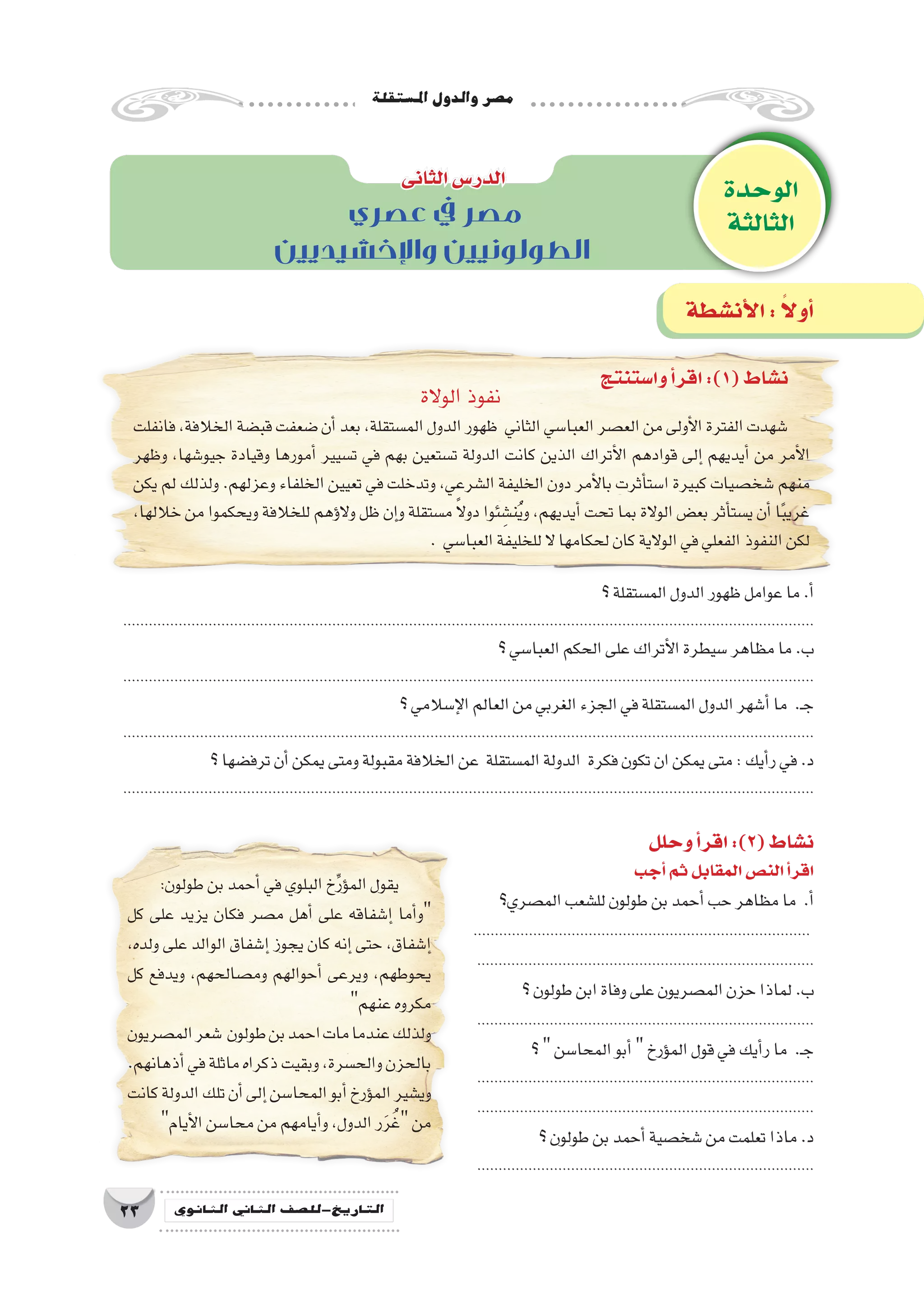 ‫امل�ستقلة‬‫والدول‬‫م�صر‬
23 ‫الثانوي‬ ‫الثاين‬ ‫التاريخ-لل�صف‬
‫؟‬‫الم�ستقلة‬‫الدول‬‫ظهور‬‫عوامل‬‫ما‬.‫أ‬�
..................................................................................................................................................................
‫؟‬‫العبا�سي‬‫الحكم‬‫على‬‫أتراك‬‫ل‬‫ا‬‫�سيطرة‬‫مظاهر‬‫ما‬.‫ب‬
..................................................................................................................................................................
‫؟‬‫إ�سالمي‬‫ل‬‫ا‬‫العالم‬‫من‬‫الغربي‬‫الجزء‬‫في‬‫الم�ستقلة‬‫الدول‬‫أ�شهر‬�‫ما‬ .‫ـ‬‫ج‬
..................................................................................................................................................................
‫؟‬‫ترف�ضها‬‫أن‬�‫يمكن‬‫ومتى‬‫مقبولة‬‫الخالفة‬‫عن‬ ‫الم�ستقلة‬‫الدولة‬ ‫فكرة‬‫تكون‬‫ان‬‫يمكن‬‫متى‬:‫أيك‬�‫ر‬‫في‬.‫د‬
..................................................................................................................................................................
‫الوحدة‬
‫الثالثة‬
‫الثانى‬‫الدر�س‬
‫أن�شطة‬‫ل‬‫ا‬: ً‫ال‬‫أو‬�
‫عصري‬ ‫يف‬ ‫مصر‬
‫واإلخشيديين‬ ‫الطولونيين‬
‫وا�ستنتج‬‫أ‬�‫اقر‬:)1(‫ن�شاط‬
‫وحلل‬‫أ‬�‫اقر‬:)2(‫ن�شاط‬
‫أجب‬�‫ثم‬‫المقابل‬‫الن�ص‬‫أ‬�‫اقر‬
‫الم�صري؟‬‫لل�شعب‬‫طولون‬‫بن‬‫أحمد‬�‫حب‬‫مظاهر‬‫ما‬ .‫أ‬�
...............................................................................
...............................................................................
‫؟‬‫طولون‬‫ابن‬‫وفاة‬‫على‬‫الم�صريون‬‫حزن‬‫لماذا‬.‫ب‬
...............................................................................
‫؟‬‫المحا�سن‬‫أبو‬�‫ؤرخ‬�‫الم‬‫قول‬‫في‬‫أيك‬�‫ر‬‫ما‬ .‫ـ‬‫ج‬
...............................................................................
...............................................................................
‫؟‬‫طولون‬‫بن‬‫أحمد‬�‫�شخ�صية‬‫من‬‫تعلمت‬‫ماذا‬.‫د‬
...............................................................................
‫الوالة‬‫نفوذ‬
‫فانفلت‬،‫الخالفة‬‫قب�ضة‬‫�ضعفت‬‫أن‬�‫بعد‬،‫الم�ستقلة‬‫الدول‬‫ظهور‬ ‫الثاني‬‫العبا�سي‬‫الع�صر‬‫من‬‫أولى‬‫ل‬‫ا‬‫الفترة‬‫�شهدت‬
‫وظهر‬ ،‫جيو�شها‬ ‫وقيادة‬ ‫أمورها‬� ‫ت�سيير‬ ‫في‬ ‫بهم‬ ‫ت�ستعين‬ ‫الدولة‬ ‫كانت‬ ‫الذين‬ ‫أتراك‬‫ل‬‫ا‬ ‫قوادهم‬ ‫إلى‬� ‫أيديهم‬� ‫من‬ ‫أمر‬‫ل‬‫ا‬
‫يكن‬ ‫لم‬ ‫ولذلك‬ .‫وعزلهم‬ ‫الخلفاء‬ ‫تعيين‬ ‫في‬ ‫وتدخلت‬ ،‫ال�شرعي‬ ‫الخليفة‬ ‫دون‬ ‫أمر‬‫ل‬‫با‬ ‫أثرت‬�‫ا�ست‬ ‫كبيرة‬ ‫�شخ�صيات‬ ‫منهم‬
،‫خاللها‬ ‫من‬ ‫ويحكموا‬ ‫للخالفة‬ ‫ؤهم‬�‫ال‬‫و‬ ‫ظل‬ ‫إن‬�‫و‬ ‫م�ستقلة‬ ً‫ال‬‫دو‬ ‫ئوا‬ ِ‫ن�ش‬ُ‫ي‬‫و‬ ،‫أيديهم‬� ‫تحت‬ ‫بما‬ ‫الوالة‬ ‫بع�ض‬ ‫أثر‬�‫ي�ست‬ ‫أن‬� ‫ا‬ً‫ب‬‫غري‬
. ‫العبا�سي‬‫للخليفة‬‫ال‬‫لحكامها‬‫كان‬‫الوالية‬‫في‬‫الفعلي‬‫النفوذ‬‫لكن‬
:‫طولون‬‫بن‬‫أحمد‬�‫في‬‫البلوي‬‫خ‬ِّ‫ر‬‫ؤ‬�‫الم‬‫يقول‬
‫كل‬ ‫على‬ ‫يزيد‬ ‫فكان‬ ‫م�صر‬ ‫أهل‬� ‫على‬ ‫إ�شفاقه‬� ‫أما‬�‫و‬
،‫ولده‬ ‫على‬ ‫الوالد‬ ‫إ�شفاق‬� ‫يجوز‬ ‫كان‬ ‫إنه‬� ‫حتى‬ ،‫إ�شفاق‬�
‫كل‬ ‫ويدفع‬ ،‫وم�صالحهم‬ ‫أحوالهم‬� ‫ويرعى‬ ،‫يحوطهم‬
‫عنهم‬‫مكروه‬
‫الم�صريون‬‫�شعر‬ ‫طولون‬‫بن‬‫احمد‬‫مات‬‫عندما‬‫ولذلك‬
.‫أذهانهم‬�‫في‬‫ماثلة‬‫ذكراه‬‫وبقيت‬،‫والح�سرة‬‫بالحزن‬
‫كانت‬‫الدولة‬‫تلك‬‫أن‬�‫إلى‬�‫المحا�سن‬‫أبو‬�‫ؤرخ‬�‫الم‬‫وي�شير‬
‫أيام‬‫ل‬‫ا‬‫محا�سن‬‫من‬‫أيامهم‬�‫و‬،‫الدول‬‫ر‬َ‫ر‬ُ‫غ‬‫من‬
 