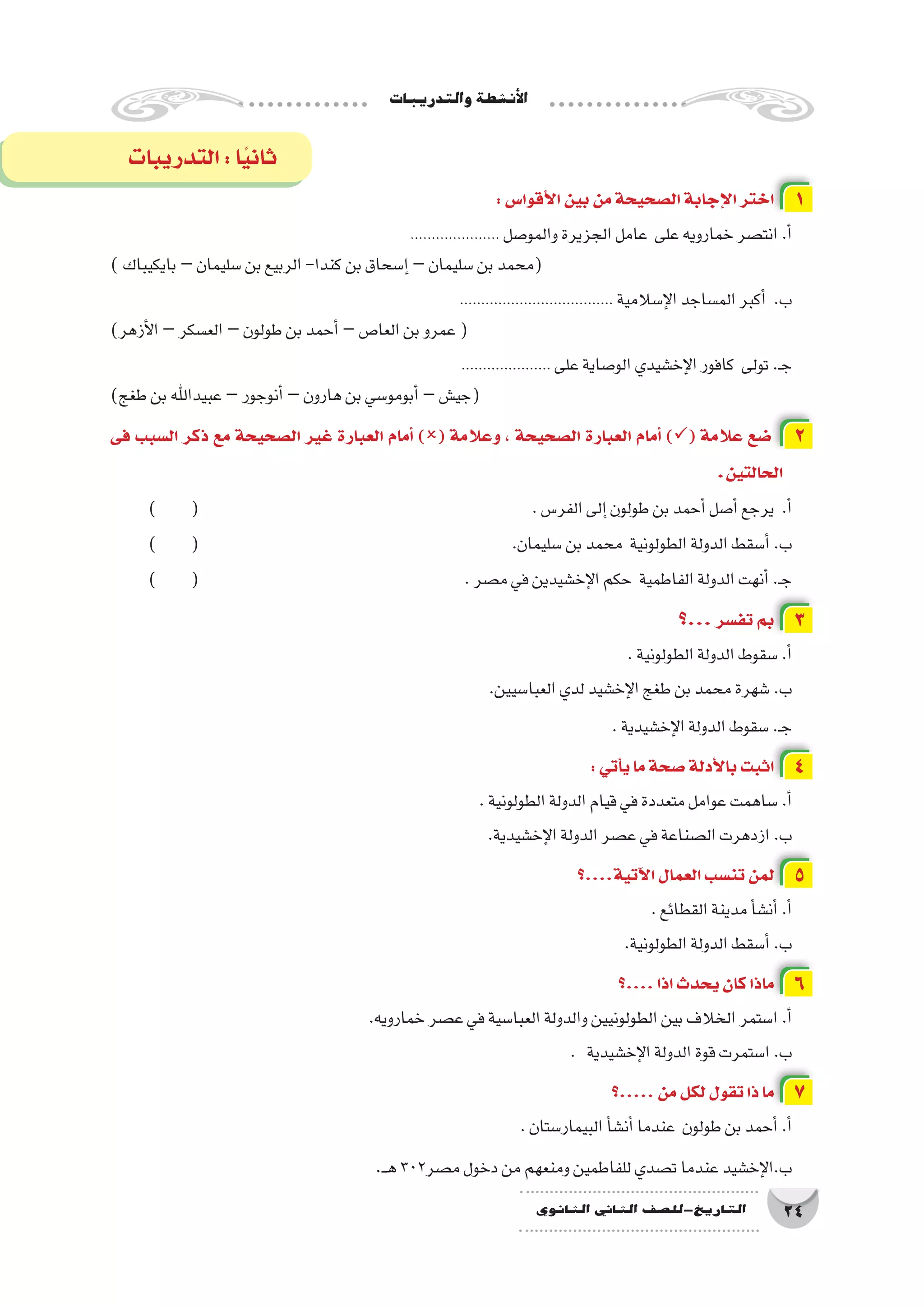 ‫والتدريبات‬‫أن�شطة‬‫ل‬‫ا‬
24‫الثانوي‬ ‫الثاين‬ ‫التاريخ-لل�صف‬
:‫أقوا�س‬‫ل‬‫ا‬‫بين‬‫من‬‫ال�صحيحة‬‫إجابة‬‫ل‬‫ا‬‫اختر‬ 1
..................... ‫والمو�صل‬‫الجزيرة‬‫عامل‬ ‫على‬‫خمارويه‬‫انت�صر‬.‫أ‬�
)‫بايكيباك‬–‫�سليمان‬‫بن‬‫الربيع‬-‫كندا‬‫بن‬‫إ�سحاق‬�–‫�سليمان‬‫بن‬‫(محمد‬
.................................... ‫إ�سالمية‬‫ل‬‫ا‬‫الم�ساجد‬‫أكبر‬� .‫ب‬
)‫أزهر‬‫ل‬‫ا‬–‫الع�سكر‬–‫طولون‬‫بن‬‫أحمد‬�–‫العا�ص‬‫بن‬‫عمرو‬(
..................... ‫على‬‫الو�صاية‬‫إخ�شيدي‬‫ل‬‫ا‬‫كافور‬ ‫تولى‬.‫ـ‬‫ج‬
)‫طغج‬‫بن‬‫عبيداهلل‬–‫أنوجور‬�–‫هارون‬‫بن‬‫أبومو�سي‬�–‫(جي�ش‬
‫فى‬ ‫ال�سبب‬ ‫ذكر‬ ‫مع‬ ‫ال�صحيحة‬ ‫غير‬ ‫العبارة‬ ‫أمام‬� )( ‫وعالمة‬ ، ‫ال�صحيحة‬ ‫العبارة‬ ‫أمام‬� )( ‫عالمة‬ ‫�ضع‬ 2
.‫الحالتين‬
) ( 						.‫الفر�س‬‫إلى‬�‫طولون‬‫بن‬‫أحمد‬�‫أ�صل‬�‫يرجع‬ .‫أ‬�
) ( 						.‫�سليمان‬‫بن‬‫محمد‬ ‫الطولونية‬‫الدولة‬‫أ�سقط‬�.‫ب‬
) ( 					.‫م�صر‬‫في‬‫إخ�شيدين‬‫ل‬‫ا‬‫حكم‬ ‫الفاطمية‬‫الدولة‬‫أنهت‬�.‫ـ‬‫ج‬
‫...؟‬‫تف�سر‬ ‫بم‬ 3
.‫الطولونية‬‫الدولة‬‫�سقوط‬.‫أ‬�
.‫العبا�سيين‬‫لدي‬‫إخ�شيد‬‫ل‬‫ا‬‫طغج‬‫بن‬‫محمد‬‫�شهرة‬.‫ب‬
.‫إخ�شيدية‬‫ل‬‫ا‬‫الدولة‬‫�سقوط‬.‫ـ‬‫ج‬
:‫أتي‬�‫ي‬‫ما‬‫�صحة‬‫أدلة‬‫ل‬‫با‬‫اثبت‬ 4
.‫الطولونية‬‫الدولة‬‫قيام‬‫في‬‫متعددة‬‫عوامل‬‫�ساهمت‬.‫أ‬�
.‫إخ�شيدية‬‫ل‬‫ا‬‫الدولة‬‫ع�صر‬‫في‬‫ال�صناعة‬‫ازدهرت‬.‫ب‬
‫آتية....؟‬‫ل‬‫ا‬‫العمال‬‫تن�سب‬‫لمن‬ 5
.‫القطائع‬‫مدينة‬‫أ‬�‫أن�ش‬�.‫أ‬�
.‫الطولونية‬‫الدولة‬‫أ�سقط‬�.‫ب‬
‫....؟‬‫اذا‬‫يحدث‬‫كان‬‫ماذا‬ 6
.‫خمارويه‬‫ع�صر‬‫في‬‫العبا�سية‬‫والدولة‬‫الطولونيين‬‫بين‬‫الخالف‬‫ا�ستمر‬.‫أ‬�
. ‫إخ�شيدية‬‫ل‬‫ا‬‫الدولة‬‫قوة‬‫ا�ستمرت‬.‫ب‬
‫.....؟‬‫من‬‫لكل‬‫تقول‬‫ذا‬‫ما‬ 7
.‫البيمار�ستان‬‫أ‬�‫أن�ش‬�‫عندما‬ ‫طولون‬‫بن‬‫أحمد‬�.‫أ‬�
.‫ـ‬‫ـ‬‫ه‬302‫م�صر‬‫دخول‬‫من‬‫ومنعهم‬‫للفاطمين‬‫ت�صدي‬‫عندما‬‫إخ�شيد‬‫ل‬‫ب.ا‬
‫التدريبات‬:‫ا‬ً‫ي‬‫ثان‬
 