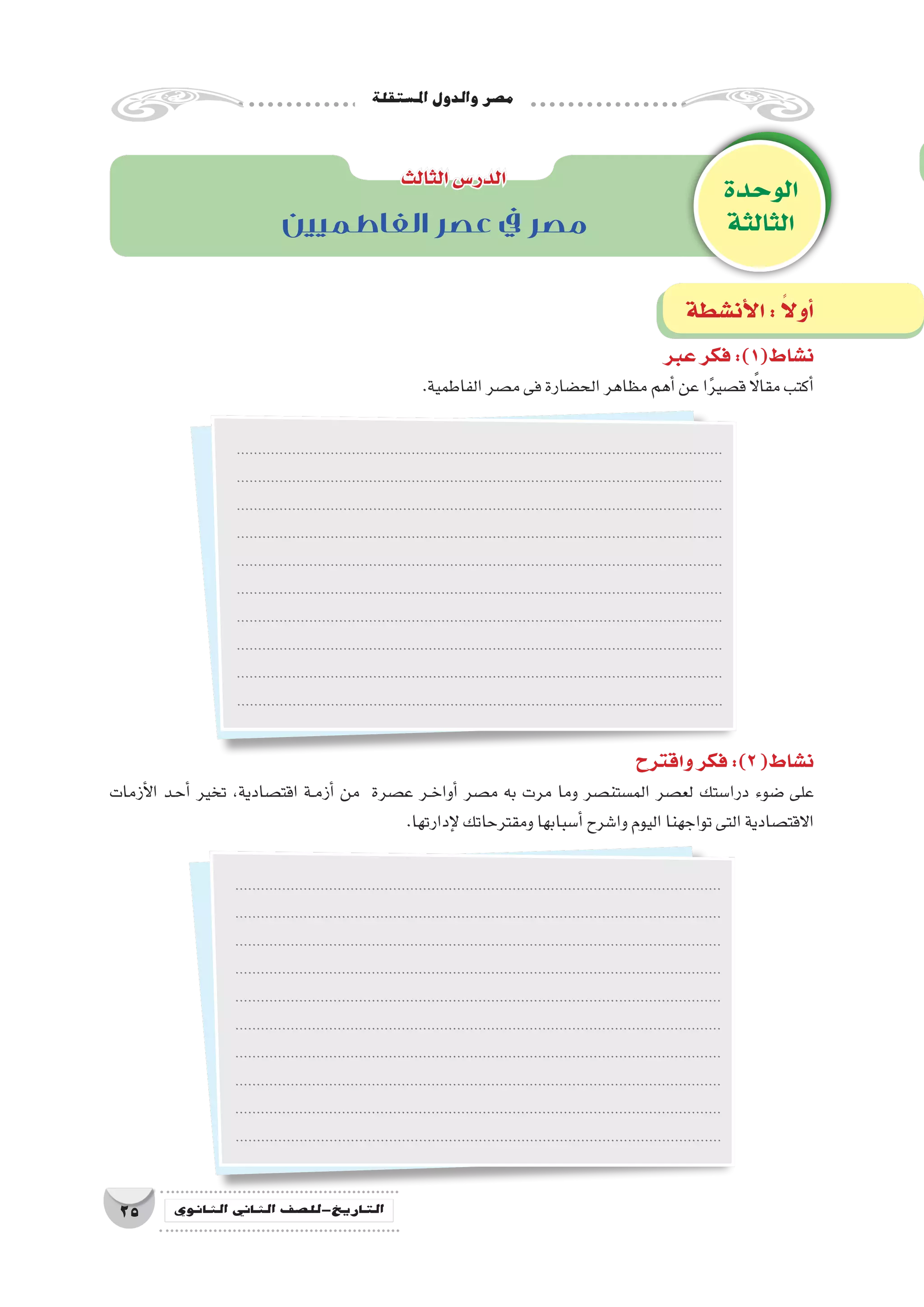 ‫امل�ستقلة‬‫والدول‬‫م�صر‬
25 ‫الثانوي‬ ‫الثاين‬ ‫التاريخ-لل�صف‬
‫الوحدة‬
‫الثالثة‬
‫الثالث‬‫الدر�س‬
‫أن�شطة‬‫ل‬‫ا‬: ً‫ال‬‫أو‬�
‫الفاطميين‬ ‫عصر‬ ‫يف‬ ‫مصر‬
‫عبر‬‫فكر‬:)1(‫ن�شاط‬
.‫الفاطمية‬‫م�صر‬‫فى‬‫الح�ضارة‬‫مظاهر‬‫أهم‬�‫عن‬‫ا‬ً‫ر‬‫ق�صي‬ ً‫ا‬‫مقال‬‫أكتب‬�
..................................................................................................................
..................................................................................................................
..................................................................................................................
..................................................................................................................
..................................................................................................................
..................................................................................................................
..................................................................................................................
..................................................................................................................
..................................................................................................................
..................................................................................................................
..................................................................................................................
..................................................................................................................
..................................................................................................................
..................................................................................................................
..................................................................................................................
..................................................................................................................
..................................................................................................................
..................................................................................................................
..................................................................................................................
..................................................................................................................
‫واقترح‬‫فكر‬:)2(‫ن�شاط‬
‫أزمات‬‫ل‬‫ا‬ ‫��د‬‫ح‬‫أ‬� ‫تخير‬ ،‫اقت�صادية‬ ‫��ة‬‫م‬‫أز‬� ‫من‬ ‫ع�صرة‬ ‫��ر‬‫خ‬‫أوا‬� ‫م�صر‬ ‫به‬ ‫مرت‬ ‫وما‬ ‫الم�ستن�صر‬ ‫لع�صر‬ ‫درا�ستك‬ ‫�ضوء‬ ‫على‬
.‫إدارتها‬‫ل‬‫ومقترحاتك‬‫أ�سبابها‬�‫وا�شرح‬‫اليوم‬‫تواجهنا‬‫التى‬‫االقت�صادية‬
 