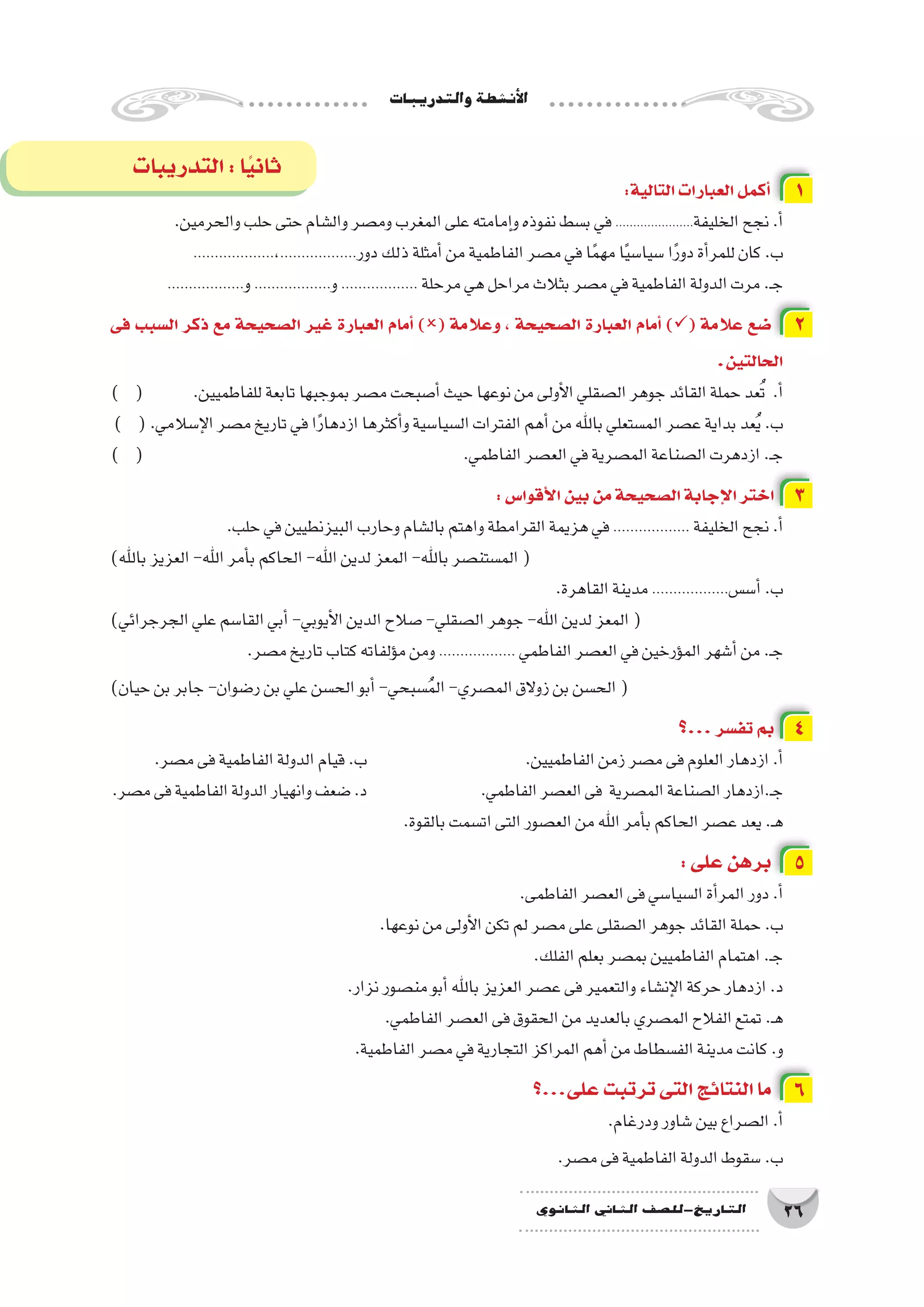‫والتدريبات‬‫أن�شطة‬‫ل‬‫ا‬
26‫الثانوي‬ ‫الثاين‬ ‫التاريخ-لل�صف‬
:‫التالية‬‫العبارات‬‫أكمل‬� 1
.‫والحرمين‬‫حلب‬‫حتى‬‫وال�شام‬‫وم�صر‬‫المغرب‬‫على‬‫إمامته‬�‫و‬‫نفوذه‬‫ب�سط‬‫في‬......................‫الخليفة‬‫نجح‬.‫أ‬�
...................،..................‫دور‬‫ذلك‬‫أمثلة‬�‫من‬‫الفاطمية‬‫م�صر‬‫في‬‫ا‬ً‫م‬‫مه‬‫ا‬ً‫ي‬‫�سيا�س‬‫ا‬ً‫ر‬‫دو‬‫أة‬�‫للمر‬‫كان‬.‫ب‬
..................‫و‬..................‫و‬.................. ‫مرحلة‬‫هي‬‫مراحل‬‫بثالث‬‫م�صر‬‫في‬‫الفاطمية‬‫الدولة‬‫مرت‬.‫ـ‬‫ج‬
‫فى‬ ‫ال�سبب‬ ‫ذكر‬ ‫مع‬ ‫ال�صحيحة‬ ‫غير‬ ‫العبارة‬ ‫أمام‬� )( ‫وعالمة‬ ، ‫ال�صحيحة‬ ‫العبارة‬ ‫أمام‬� )( ‫عالمة‬ ‫�ضع‬ 2
.‫الحالتين‬
) ( 	.‫للفاطميين‬‫تابعة‬‫بموجبها‬‫م�صر‬‫أ�صبحت‬�‫حيث‬‫نوعها‬‫من‬‫أولى‬‫ل‬‫ا‬‫ال�صقلي‬‫جوهر‬‫القائد‬‫حملة‬‫عد‬ُ‫ت‬ .‫أ‬�
) (.‫إ�سالمي‬‫ل‬‫ا‬‫م�صر‬‫تاريخ‬‫في‬‫ا‬ً‫ر‬‫ازدها‬‫أكثرها‬�‫و‬‫ال�سيا�سية‬‫الفترات‬‫أهم‬�‫من‬‫باهلل‬‫الم�ستعلي‬‫ع�صر‬‫بداية‬‫عد‬ُ‫ي‬.‫ب‬
) ( 						.‫الفاطمي‬‫الع�صر‬‫في‬‫الم�صرية‬‫ال�صناعة‬‫ازدهرت‬.‫ـ‬‫ج‬
:‫أقوا�س‬‫ل‬‫ا‬‫بين‬‫من‬‫ال�صحيحة‬‫إجابة‬‫ل‬‫ا‬‫اختر‬ 3
.‫حلب‬‫في‬‫البيزنطيين‬‫وحارب‬‫بال�شام‬‫واهتم‬‫القرامطة‬‫هزيمة‬‫في‬.................. ‫الخليفة‬‫نجح‬.‫أ‬�
)‫باهلل‬‫العزيز‬-‫اهلل‬‫أمر‬�‫ب‬‫الحاكم‬-‫اهلل‬‫لدين‬‫المعز‬-‫باهلل‬‫الم�ستن�صر‬(
.‫القاهرة‬‫مدينة‬..................‫أ�س�س‬�.‫ب‬
)‫الجرجرائي‬‫علي‬‫القا�سم‬‫أبي‬�-‫أيوبي‬‫ل‬‫ا‬‫الدين‬‫�صالح‬-‫ال�صقلي‬‫جوهر‬-‫اهلل‬‫لدين‬‫المعز‬(
.‫م�صر‬‫تاريخ‬‫كتاب‬‫ؤلفاته‬�‫م‬‫ومن‬.................. ‫الفاطمي‬‫الع�صر‬‫في‬‫ؤرخين‬�‫الم‬‫أ�شهر‬�‫من‬.‫ـ‬‫ج‬
)‫حيان‬‫بن‬‫جابر‬-‫ر�ضوان‬‫بن‬‫علي‬‫الح�سن‬‫أبو‬�-‫�سبحي‬ُ‫م‬‫ال‬-‫الم�صري‬‫زوالق‬‫بن‬‫الح�سن‬(
‫...؟‬‫تف�سر‬ ‫بم‬ 4
.‫م�صر‬‫فى‬‫الفاطمية‬‫الدولة‬‫قيام‬.‫ب‬ 			.‫الفاطميين‬‫زمن‬‫م�صر‬‫فى‬‫العلوم‬‫ازدهار‬.‫أ‬�
.‫م�صر‬‫فى‬‫الفاطمية‬‫الدولة‬‫وانهيار‬‫�ضعف‬.‫د‬ 		.‫الفاطمي‬‫الع�صر‬‫فى‬ ‫الم�صرية‬‫ال�صناعة‬‫ـ.ازدهار‬‫ج‬
.‫بالقوة‬‫ات�سمت‬‫التى‬‫الع�صور‬‫من‬‫اهلل‬‫أمر‬�‫ب‬‫الحاكم‬‫ع�صر‬‫يعد‬.‫ـ‬‫ه‬
:‫على‬‫برهن‬ 5
.‫الفاطمى‬‫الع�صر‬‫فى‬‫ال�سيا�سي‬‫أة‬�‫المر‬‫دور‬.‫أ‬�
.‫نوعها‬‫من‬‫أولى‬‫ل‬‫ا‬‫تكن‬‫لم‬‫م�صر‬‫على‬‫ال�صقلى‬‫جوهر‬‫القائد‬‫حملة‬.‫ب‬
.‫الفلك‬‫بعلم‬‫بم�صر‬‫الفاطميين‬‫اهتمام‬.‫ـ‬‫ج‬
.‫نزار‬‫من�صور‬‫أبو‬�‫باهلل‬‫العزيز‬‫ع�صر‬‫فى‬‫والتعمير‬‫إن�شاء‬‫ل‬‫ا‬‫حركة‬‫ازدهار‬.‫د‬
.‫الفاطمي‬‫الع�صر‬‫فى‬‫الحقوق‬‫من‬‫بالعديد‬‫الم�صري‬‫الفالح‬‫تمتع‬.‫ـ‬‫ه‬
.‫الفاطمية‬‫م�صر‬‫في‬‫التجارية‬‫المراكز‬‫أهم‬�‫من‬‫الف�سطاط‬‫مدينة‬‫كانت‬.‫و‬
‫على...؟‬‫ترتبت‬‫التى‬‫النتائج‬‫ما‬ 6
.‫ودرغام‬‫�شاور‬‫بين‬‫ال�صراع‬.‫أ‬�
.‫م�صر‬‫فى‬‫الفاطمية‬‫الدولة‬‫�سقوط‬.‫ب‬
‫التدريبات‬:‫ا‬ً‫ي‬‫ثان‬
 