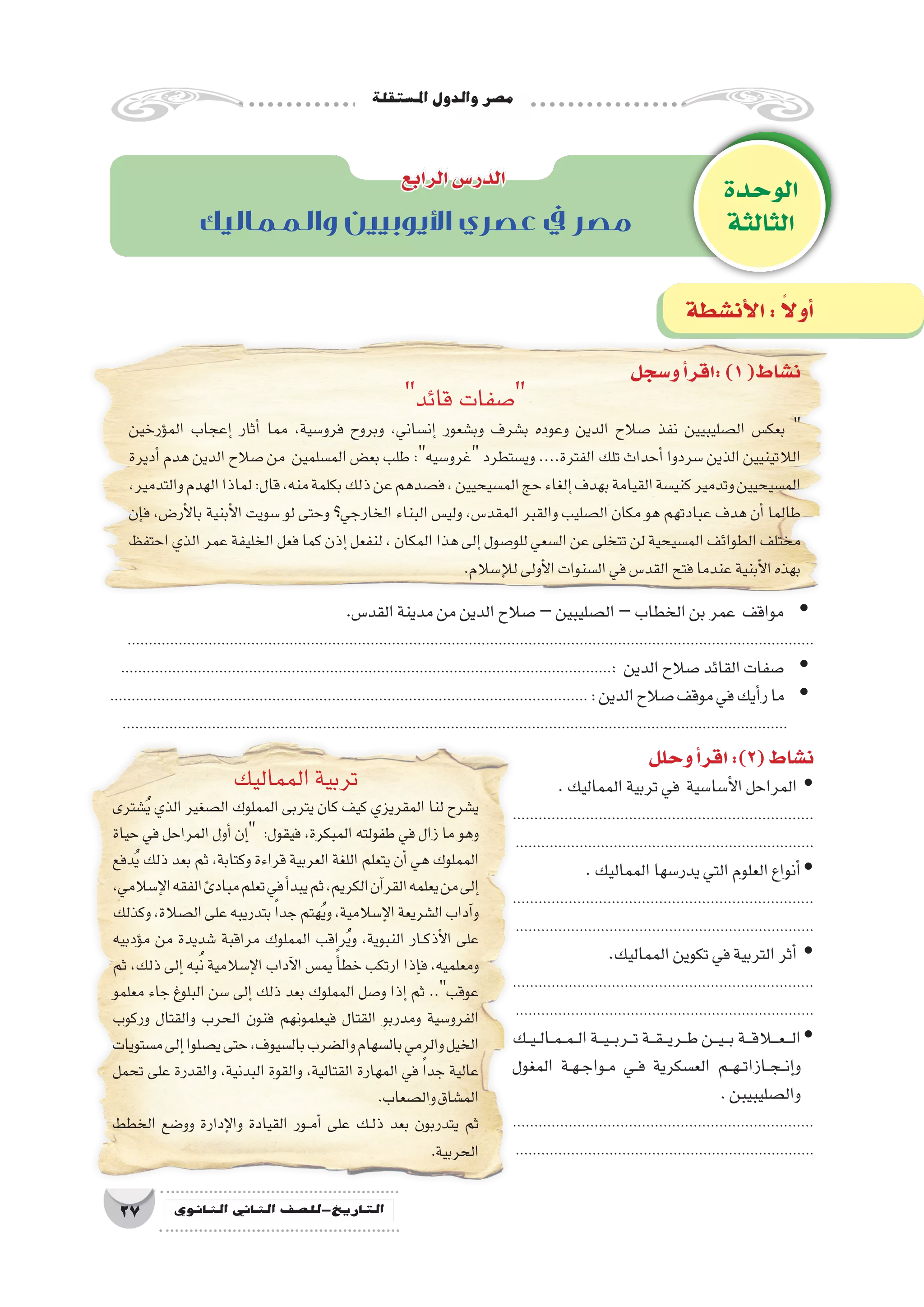 ‫امل�ستقلة‬‫والدول‬‫م�صر‬
27 ‫الثانوي‬ ‫الثاين‬ ‫التاريخ-لل�صف‬
.‫القد�س‬‫مدينة‬‫من‬‫الدين‬‫�صالح‬ yy–‫ال�صليبين‬–‫الخطاب‬‫بن‬‫عمر‬ ‫مواقف‬
.................................................................................................................................................................
yy...................................................................................................................: ‫الدين‬‫�صالح‬‫القائد‬‫�صفات‬
................................................................................................................ yy:‫الدين‬‫�صالح‬‫موقف‬‫في‬‫أيك‬�‫ر‬‫ما‬
............................................................................................................................................................
‫و�سجل‬‫أ‬�‫:اقر‬)1(‫ن�شاط‬
‫قائد‬ ‫�صفات‬
‫ؤرخين‬�‫الم‬ ‫إعجاب‬� ‫أثار‬� ‫مما‬ ،‫فرو�سية‬ ‫وبروح‬ ،‫إن�ساني‬� ‫وب�شعور‬ ‫ب�شرف‬ ‫وعوده‬ ‫الدين‬ ‫�صالح‬ ‫نفذ‬ ‫ال�صليبيين‬ ‫بعك�س‬ 
‫أديرة‬� ‫هدم‬ ‫الدين‬ ‫�صالح‬ ‫من‬ ‫الم�سلمين‬ ‫بع�ض‬ ‫طلب‬ :‫غرو�سيه‬ ‫وي�ستطرد‬ ....‫الفترة‬ ‫تلك‬ ‫أحداث‬� ‫�سردوا‬ ‫الذين‬ ‫الالتينيين‬
،‫والتدمير‬‫الهدم‬‫لماذا‬:‫قال‬،‫منه‬‫بكلمة‬‫ذلك‬‫عن‬‫ف�صدهم‬،‫الم�سيحيين‬‫حج‬‫إلغاء‬�‫بهدف‬‫القيامة‬‫كني�سة‬‫وتدمير‬‫الم�سيحيين‬
‫إن‬�‫ف‬ ،‫أر�ض‬‫ل‬‫با‬ ‫أبنية‬‫ل‬‫ا‬ ‫�سويت‬ ‫لو‬ ‫وحتى‬ ‫الخارجي؟‬ ‫البناء‬ ‫ولي�س‬ ،‫المقد�س‬ ‫والقبر‬ ‫ال�صليب‬ ‫مكان‬ ‫هو‬ ‫عبادتهم‬ ‫هدف‬ ‫أن‬� ‫طالما‬
‫احتفظ‬‫الذي‬‫عمر‬‫الخليفة‬‫فعل‬‫كما‬‫إذن‬�‫لنفعل‬،‫المكان‬‫هذا‬‫إلى‬�‫للو�صول‬‫ال�سعي‬‫عن‬‫تتخلى‬‫لن‬‫الم�سيحية‬‫الطوائف‬‫مختلف‬
.‫إ�سالم‬‫ل‬‫ل‬‫أولى‬‫ل‬‫ا‬‫ال�سنوات‬‫في‬‫القد�س‬‫فتح‬‫عندما‬‫أبنية‬‫ل‬‫ا‬‫بهذه‬
‫المماليك‬‫تربية‬
‫�شترى‬ُ‫ي‬ ‫الذي‬ ‫ال�صغير‬ ‫المملوك‬ ‫يتربى‬ ‫كان‬ ‫كيف‬ ‫المقريزي‬ ‫لنا‬ ‫ي�شرح‬
‫حياة‬ ‫في‬ ‫المراحل‬ ‫أول‬� ‫إن‬� :‫فيقول‬ ،‫المبكرة‬ ‫طفولته‬ ‫في‬ ‫زال‬ ‫ما‬ ‫وهو‬
‫دفع‬ُ‫ي‬ ‫ذلك‬ ‫بعد‬ ‫ثم‬ ،‫وكتابة‬ ‫قراءة‬ ‫العربية‬ ‫اللغة‬ ‫يتعلم‬ ‫أن‬� ‫هي‬ ‫المملوك‬
،‫إ�سالمي‬‫ل‬‫ا‬‫الفقه‬‫مبادئ‬‫تعلم‬‫في‬‫أ‬�‫يبد‬‫ثم‬،‫الكريم‬‫آن‬�‫القر‬‫يعلمه‬‫من‬‫إلى‬�
‫وكذلك‬،‫ال�صالة‬‫على‬‫بتدريبه‬ ً‫ا‬‫جد‬‫هتم‬ُ‫ي‬‫و‬،‫إ�سالمية‬‫ل‬‫ا‬‫ال�شريعة‬‫آداب‬�‫و‬
‫ؤدبيه‬�‫م‬ ‫من‬ ‫�شديدة‬ ‫مراقبة‬ ‫المملوك‬ ‫راقب‬ُ‫ي‬‫و‬ ،‫النبوية‬ ‫��ار‬‫ك‬‫أذ‬‫ل‬‫ا‬ ‫على‬
‫ثم‬ ،‫ذلك‬ ‫إلى‬� ‫به‬ُ‫ن‬ ‫إ�سالمية‬‫ل‬‫ا‬ ‫آداب‬‫ل‬‫ا‬ ‫يم�س‬ ً‫أ‬�‫خط‬ ‫ارتكب‬ ‫إذا‬�‫ف‬ ،‫ومعلميه‬
‫معلمو‬ ‫جاء‬ ‫البلوغ‬ ‫�سن‬ ‫إلى‬� ‫ذلك‬ ‫بعد‬ ‫المملوك‬ ‫و�صل‬ ‫إذا‬� ‫ثم‬ ..‫عوقب‬
‫وركوب‬ ‫والقتال‬ ‫الحرب‬ ‫فنون‬ ‫فيعلمونهم‬ ‫القتال‬ ‫ومدربو‬ ‫الفرو�سية‬
‫م�ستويات‬‫إلى‬�‫ي�صلوا‬‫حتى‬،‫بال�سيوف‬‫وال�ضرب‬‫بال�سهام‬‫والرمي‬‫الخيل‬
‫تحمل‬ ‫على‬ ‫والقدرة‬ ،‫البدنية‬ ‫والقوة‬ ،‫القتالية‬ ‫المهارة‬ ‫في‬ ً‫ا‬‫جد‬ ‫عالية‬
.‫وال�صعاب‬‫الم�شاق‬
‫الخطط‬ ‫وو�ضع‬ ‫إدارة‬‫ل‬‫وا‬ ‫القيادة‬ ‫��ور‬‫م‬‫أ‬� ‫على‬ ‫��ك‬‫ل‬‫ذ‬ ‫بعد‬ ‫يتدربون‬ ‫ثم‬
.‫الحربية‬
‫وحلل‬‫أ‬�‫اقر‬:)2(‫ن�شاط‬
.‫المماليك‬‫تربية‬‫في‬ ‫أ�سا�سية‬‫ل‬‫ا‬‫المراحل‬ yy
......................................................................
......................................................................
.‫المماليك‬‫يدر�سها‬‫التي‬‫العلوم‬‫أنواع‬�yy
......................................................................
......................................................................
.‫المماليك‬‫تكوين‬‫في‬‫التربية‬‫أثر‬� yy
......................................................................
......................................................................
‫��ك‬‫ي‬��‫ل‬‫��ا‬‫م‬��‫م‬��‫ل‬‫ا‬‫���ة‬‫ي‬���‫ب‬‫���ر‬‫ت‬‫���ة‬‫ق‬���‫ي‬‫���ر‬‫ط‬‫���ن‬‫ي‬���‫ب‬‫���ة‬‫ق‬‫���ع�ل�ا‬‫ل‬‫ا‬yy
‫المغول‬ ‫��ة‬‫ه‬��‫ج‬‫��وا‬‫م‬ ‫��ي‬‫ف‬ ‫الع�سكرية‬ ‫��م‬‫ه‬��‫ت‬‫��ازا‬‫ج‬��‫ن‬‫إ‬�‫و‬
.‫وال�صليبيبن‬
......................................................................
......................................................................
‫الوحدة‬
‫الثالثة‬
‫الرابع‬‫الدر�س‬
‫أن�شطة‬‫ل‬‫ا‬: ً‫ال‬‫أو‬�
‫والمماليك‬ ‫األيوبيين‬ ‫عصري‬ ‫يف‬ ‫مصر‬
 
