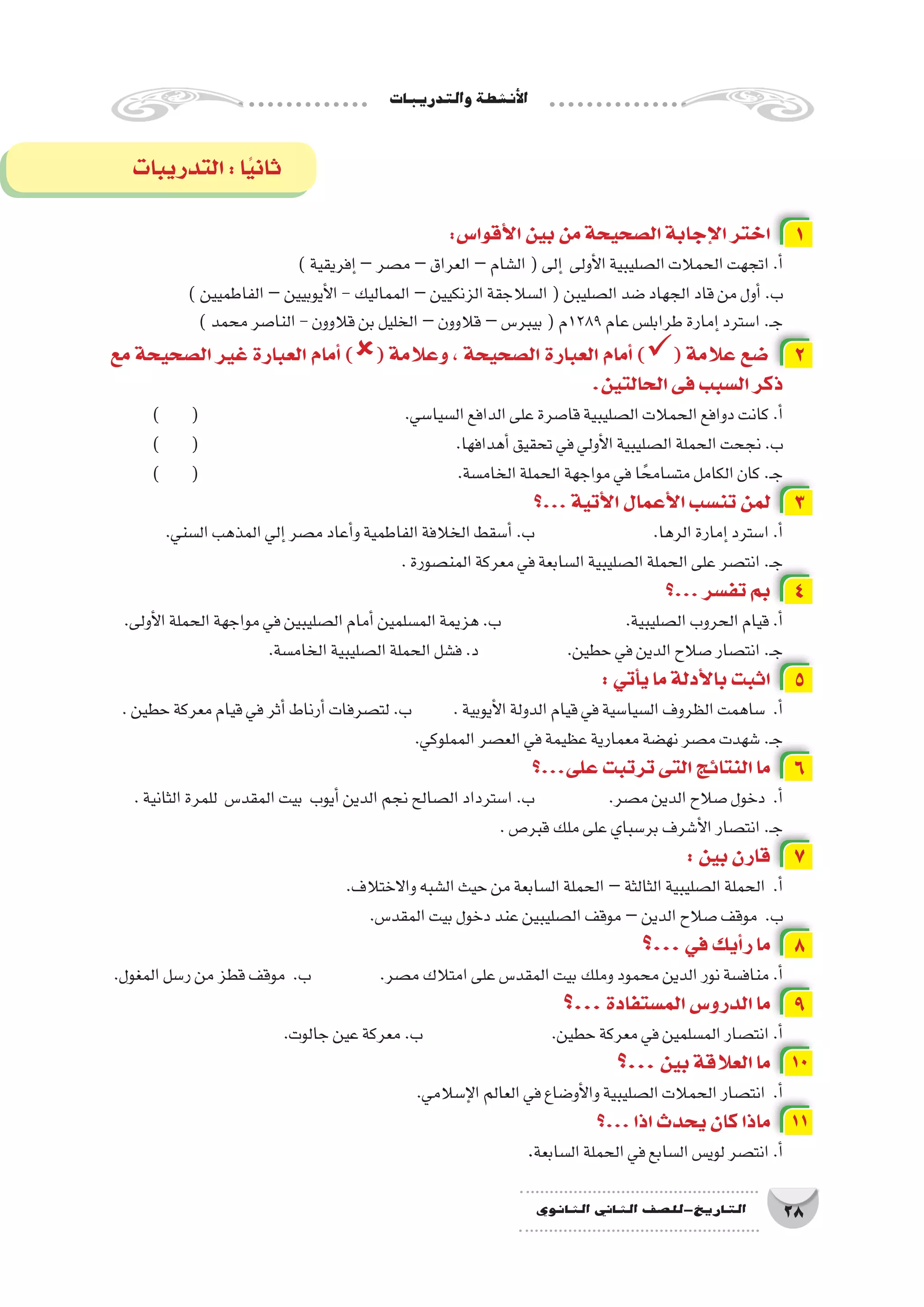 ‫والتدريبات‬‫أن�شطة‬‫ل‬‫ا‬
28‫الثانوي‬ ‫الثاين‬ ‫التاريخ-لل�صف‬
:‫أقوا�س‬‫ل‬‫ا‬‫بين‬‫من‬‫ال�صحيحة‬‫إجابة‬‫ل‬‫ا‬‫اختر‬ 1
)‫إفريقية‬�–‫م�صر‬–‫العراق‬–‫ال�شام‬(‫إلى‬� ‫أولى‬‫ل‬‫ا‬‫ال�صليبية‬‫الحمالت‬‫اتجهت‬.‫أ‬�
)‫الفاطميين‬–‫أيوبيين‬‫ل‬‫ا‬-‫المماليك‬–‫الزنكيين‬‫ال�سالجقة‬(‫ال�صليبن‬‫�ضد‬‫الجهاد‬‫قاد‬‫من‬‫أول‬�.‫ب‬
)‫محمد‬‫النا�صر‬-‫قالوون‬‫بن‬‫الخليل‬–‫قالوون‬–‫بيبر�س‬(‫9821م‬‫عام‬‫طرابل�س‬‫إمارة‬�‫ا�سترد‬.‫ـ‬‫ج‬
‫مع‬ ‫ال�صحيحة‬ ‫غير‬ ‫العبارة‬ ‫أمام‬� )( ‫وعالمة‬ ، ‫ال�صحيحة‬ ‫العبارة‬ ‫أمام‬� )( ‫عالمة‬ ‫�ضع‬ 2
.‫الحالتين‬‫فى‬‫ال�سبب‬‫ذكر‬
) ( 				.‫ال�سيا�سي‬‫الدافع‬‫على‬‫قا�صرة‬‫ال�صليبية‬‫الحمالت‬‫دوافع‬‫كانت‬.‫أ‬�
) ( 					.‫أهدافها‬�‫تحقيق‬‫في‬‫أولي‬‫ل‬‫ا‬‫ال�صليبية‬‫الحملة‬‫نجحت‬.‫ب‬
) ( 					.‫الخام�سة‬‫الحملة‬‫مواجهة‬‫في‬‫ا‬ ً‫مت�سامح‬‫الكامل‬‫كان‬.‫ـ‬‫ج‬
‫...؟‬‫أتية‬‫ل‬‫ا‬‫أعمال‬‫ل‬‫ا‬‫تن�سب‬‫لمن‬ 3
.‫ال�سني‬‫المذهب‬‫إلي‬�‫م�صر‬‫أعاد‬�‫و‬‫الفاطمية‬‫الخالفة‬‫أ�سقط‬�.‫ب‬ 			.‫الرها‬‫إمارة‬�‫ا�سترد‬.‫أ‬�
.‫المن�صورة‬‫معركة‬‫في‬‫ال�سابعة‬‫ال�صليبية‬‫الحملة‬‫على‬‫انت�صر‬.‫ـ‬‫ج‬
‫...؟‬‫تف�سر‬‫بم‬ 4
.‫أولى‬‫ل‬‫ا‬‫الحملة‬‫مواجهة‬‫في‬‫ال�صليبين‬‫أمام‬�‫الم�سلمين‬‫هزيمة‬.‫ب‬ 		.‫ال�صليبية‬‫الحروب‬‫قيام‬.‫أ‬�
.‫الخام�سة‬‫ال�صليبية‬‫الحملة‬‫ف�شل‬.‫د‬ 		.‫حطين‬‫في‬‫الدين‬‫�صالح‬‫انت�صار‬.‫ـ‬‫ج‬
:‫أتي‬�‫ي‬‫ما‬‫أدلة‬‫ل‬‫با‬‫اثبت‬ 5
.‫حطين‬‫معركة‬‫قيام‬‫في‬‫أثر‬�‫أرناط‬�‫لت�صرفات‬.‫ب‬ 	.‫أيوبية‬‫ل‬‫ا‬‫الدولة‬‫قيام‬‫في‬‫ال�سيا�سية‬‫الظروف‬‫�ساهمت‬ .‫أ‬�
.‫المملوكي‬‫الع�صر‬‫في‬‫عظيمة‬‫معمارية‬‫نه�ضة‬‫م�صر‬‫�شهدت‬.‫ـ‬‫ج‬
‫على...؟‬‫ترتبت‬‫التى‬‫النتائج‬‫ما‬ 6
.‫الثانية‬‫للمرة‬ ‫المقد�س‬‫بيت‬ ‫أيوب‬�‫الدين‬‫نجم‬‫ال�صالح‬‫ا�سترداد‬.‫ب‬ 		.‫م�صر‬‫الدين‬‫�صالح‬‫دخول‬ .‫أ‬�
.‫قبر�ص‬‫ملك‬‫على‬‫بر�سباي‬‫أ�شرف‬‫ل‬‫ا‬‫انت�صار‬.‫ـ‬‫ج‬
:‫بين‬‫قارن‬ 7
.‫واالختالف‬‫ال�شبه‬‫حيث‬‫من‬‫ال�سابعة‬‫الحملة‬–‫الثالثة‬‫ال�صليبية‬‫الحملة‬ .‫أ‬�
.‫المقد�س‬‫بيت‬‫دخول‬‫عند‬‫ال�صليبين‬‫موقف‬–‫الدين‬‫�صالح‬‫موقف‬ .‫ب‬
‫...؟‬‫في‬‫أيك‬�‫ر‬‫ما‬ 8
.‫المغول‬‫ر�سل‬‫من‬‫قطز‬‫موقف‬ .‫ب‬ 		.‫م�صر‬‫امتالك‬‫على‬‫المقد�س‬‫بيت‬‫وملك‬‫محمود‬‫الدين‬‫نور‬‫مناف�سة‬.‫أ‬�
‫...؟‬‫الم�ستفادة‬‫الدرو�س‬‫ما‬ 9
.‫جالوت‬‫عين‬‫معركة‬.‫ب‬ 			.‫حطين‬‫معركة‬‫في‬‫الم�سلمين‬‫انت�صار‬.‫أ‬�
‫...؟‬‫بين‬‫العالقة‬‫ما‬ 10
.‫إ�سالمي‬‫ل‬‫ا‬‫العالم‬‫في‬‫أو�ضاع‬‫ل‬‫وا‬‫ال�صليبية‬‫الحمالت‬‫انت�صار‬ .‫أ‬�
‫...؟‬‫اذا‬‫يحدث‬‫كان‬‫ماذا‬ 11
.‫ال�سابعة‬‫الحملة‬‫في‬‫ال�سابع‬‫لوي�س‬‫انت�صر‬.‫أ‬�
‫التدريبات‬:‫ا‬ً‫ي‬‫ثان‬
 
