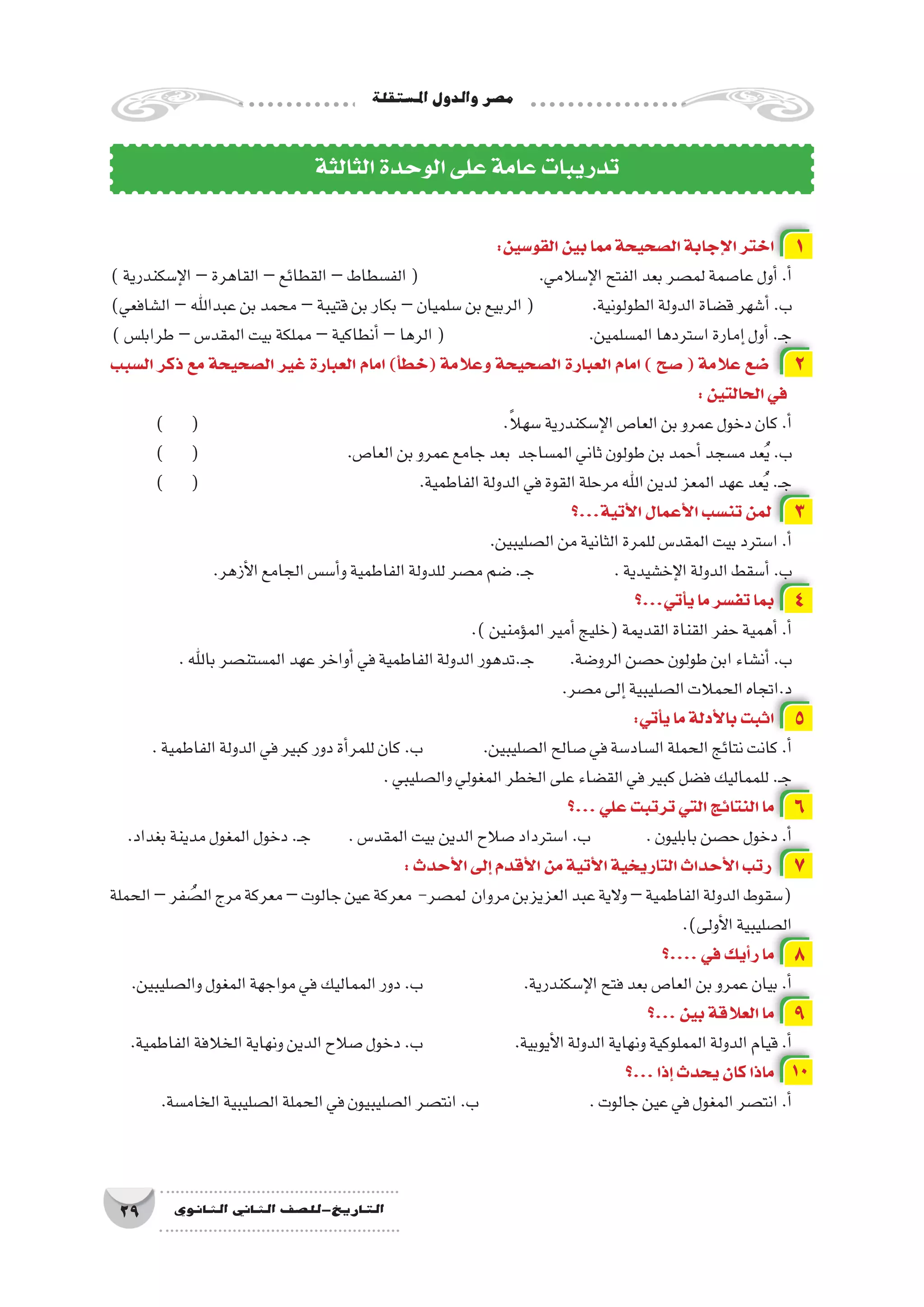 ‫امل�ستقلة‬‫والدول‬‫م�صر‬
29 ‫الثانوي‬ ‫الثاين‬ ‫التاريخ-لل�صف‬
:‫القو�سين‬‫بين‬‫مما‬‫ال�صحيحة‬‫إجابة‬‫ل‬‫ا‬‫اختر‬ 1
)‫إ�سكندرية‬‫ل‬‫ا‬–‫القاهرة‬–‫القطائع‬–‫الف�سطاط‬( 			.‫إ�سالمي‬‫ل‬‫ا‬‫الفتح‬‫بعد‬‫لم�صر‬‫عا�صمة‬‫أول‬�.‫أ‬�
)‫ال�شافعي‬–‫عبداهلل‬‫بن‬‫محمد‬–‫قتيبة‬‫بن‬‫بكار‬–‫�سلميان‬‫بن‬‫الربيع‬( 	.‫الطولونية‬‫الدولة‬‫ق�ضاة‬‫أ�شهر‬�.‫ب‬
)‫طرابل�س‬–‫المقد�س‬‫بيت‬‫مملكة‬–‫أنطاكية‬�–‫الرها‬( 		.‫الم�سلمين‬‫ا�ستردها‬‫إمارة‬�‫أول‬�.‫ـ‬‫ج‬
‫ال�سبب‬ ‫ذكر‬ ‫مع‬ ‫ال�صحيحة‬ ‫غير‬ ‫العبارة‬ ‫امام‬ )‫أ‬�‫(خط‬ ‫وعالمة‬ ‫ال�صحيحة‬ ‫العبارة‬ ‫امام‬ ) ‫�صح‬ ( ‫عالمة‬ ‫�ضع‬ 2
:‫الحالتين‬‫في‬
) ( 						.ً‫ال‬‫�سه‬‫إ�سكندرية‬‫ل‬‫ا‬‫العا�ص‬‫بن‬‫عمرو‬‫دخول‬‫كان‬.‫أ‬�
) ( 			.‫العا�ص‬‫بن‬‫عمرو‬‫جامع‬‫بعد‬ ‫الم�ساجد‬‫ثاني‬‫طولون‬‫بن‬‫أحمد‬�‫م�سجد‬‫عد‬ُ‫ي‬.‫ب‬
) ( 				.‫الفاطمية‬‫الدولة‬‫في‬‫القوة‬‫مرحلة‬‫اهلل‬‫لدين‬‫المعز‬‫عهد‬‫عد‬ُ‫ي‬.‫ـ‬‫ج‬
‫أتية...؟‬‫ل‬‫ا‬‫أعمال‬‫ل‬‫ا‬‫تن�سب‬‫لمن‬ 3
.‫ال�صليبين‬‫من‬‫الثانية‬‫للمرة‬‫المقد�س‬‫بيت‬‫ا�سترد‬.‫أ‬�
.‫أزهر‬‫ل‬‫ا‬‫الجامع‬‫أ�س�س‬�‫و‬‫الفاطمية‬‫للدولة‬‫م�صر‬‫�ضم‬.‫ـ‬‫ج‬ 		.‫إخ�شيدية‬‫ل‬‫ا‬‫الدولة‬‫أ�سقط‬�.‫ب‬
‫أتي...؟‬�‫ي‬‫ما‬‫تف�سر‬‫بما‬ 4
.)‫ؤمنين‬�‫الم‬‫أمير‬�‫(خليج‬‫القديمة‬‫القناة‬‫حفر‬‫أهمية‬�.‫أ‬�
.‫باهلل‬‫الم�ستن�صر‬‫عهد‬‫أواخر‬�‫في‬‫الفاطمية‬‫الدولة‬‫ـ.تدهور‬‫ج‬ 	.‫الرو�ضة‬‫ح�صن‬‫طولون‬‫ابن‬‫أن�شاء‬�.‫ب‬
.‫م�صر‬‫إلى‬�‫ال�صليبية‬‫الحمالت‬‫د.اتجاه‬
:‫أتي‬�‫ي‬‫ما‬‫أدلة‬‫ل‬‫با‬‫اثبت‬ 5
.‫الفاطمية‬‫الدولة‬‫في‬‫كبير‬‫دور‬‫أة‬�‫للمر‬‫كان‬.‫ب‬ 		.‫ال�صليبين‬‫�صالح‬‫في‬‫ال�ساد�سة‬‫الحملة‬‫نتائج‬‫كانت‬.‫أ‬�
.‫وال�صليبي‬‫المغولي‬‫الخطر‬‫على‬‫الق�ضاء‬‫في‬‫كبير‬‫ف�ضل‬‫للمماليك‬.‫ـ‬‫ج‬
‫...؟‬‫علي‬‫ترتبت‬‫التي‬‫النتائج‬‫ما‬ 6
.‫بغداد‬‫مدينة‬‫المغول‬‫دخول‬.‫ـ‬‫ج‬ 	.‫المقد�س‬‫بيت‬‫الدين‬‫�صالح‬‫ا�سترداد‬.‫ب‬ 	.‫بابليون‬‫ح�صن‬‫دخول‬.‫أ‬�
:‫أحدث‬‫ل‬‫ا‬‫إلى‬�‫أقدم‬‫ل‬‫ا‬‫من‬‫أتية‬‫ل‬‫ا‬‫التاريخية‬‫أحداث‬‫ل‬‫ا‬‫رتب‬ 7
‫الحملة‬–‫فر‬ ُ‫ال�ص‬‫مرج‬‫معركة‬–‫جالوت‬‫عين‬‫معركة‬ -‫لم�صر‬ ‫مروان‬‫العزيزبن‬‫عبد‬‫والية‬–‫الفاطمية‬‫الدولة‬‫(�سقوط‬
.)‫أولى‬‫ل‬‫ا‬‫ال�صليبية‬
‫....؟‬‫في‬‫أيك‬�‫ر‬‫ما‬ 8
.‫وال�صليبين‬‫المغول‬‫مواجهة‬‫في‬‫المماليك‬‫دور‬.‫ب‬ 		.‫إ�سكندرية‬‫ل‬‫ا‬‫فتح‬‫بعد‬‫العا�ص‬‫بن‬‫عمرو‬‫بيان‬.‫أ‬�
‫...؟‬‫بين‬‫العالقة‬‫ما‬ 9
.‫الفاطمية‬‫الخالفة‬‫ونهاية‬‫الدين‬‫�صالح‬‫دخول‬.‫ب‬ 		.‫أيوبية‬‫ل‬‫ا‬‫الدولة‬‫ونهاية‬‫المملوكية‬‫الدولة‬‫قيام‬.‫أ‬�
‫...؟‬‫إذا‬�‫يحدث‬‫كان‬‫ماذا‬ 10
.‫الخام�سة‬‫ال�صليبية‬‫الحملة‬‫في‬‫ال�صليبيون‬‫انت�صر‬.‫ب‬ 		.‫جالوت‬‫عين‬‫في‬‫المغول‬‫انت�صر‬.‫أ‬�
‫الثالثة‬‫الوحدة‬‫على‬‫عامة‬‫تدريبات‬
 