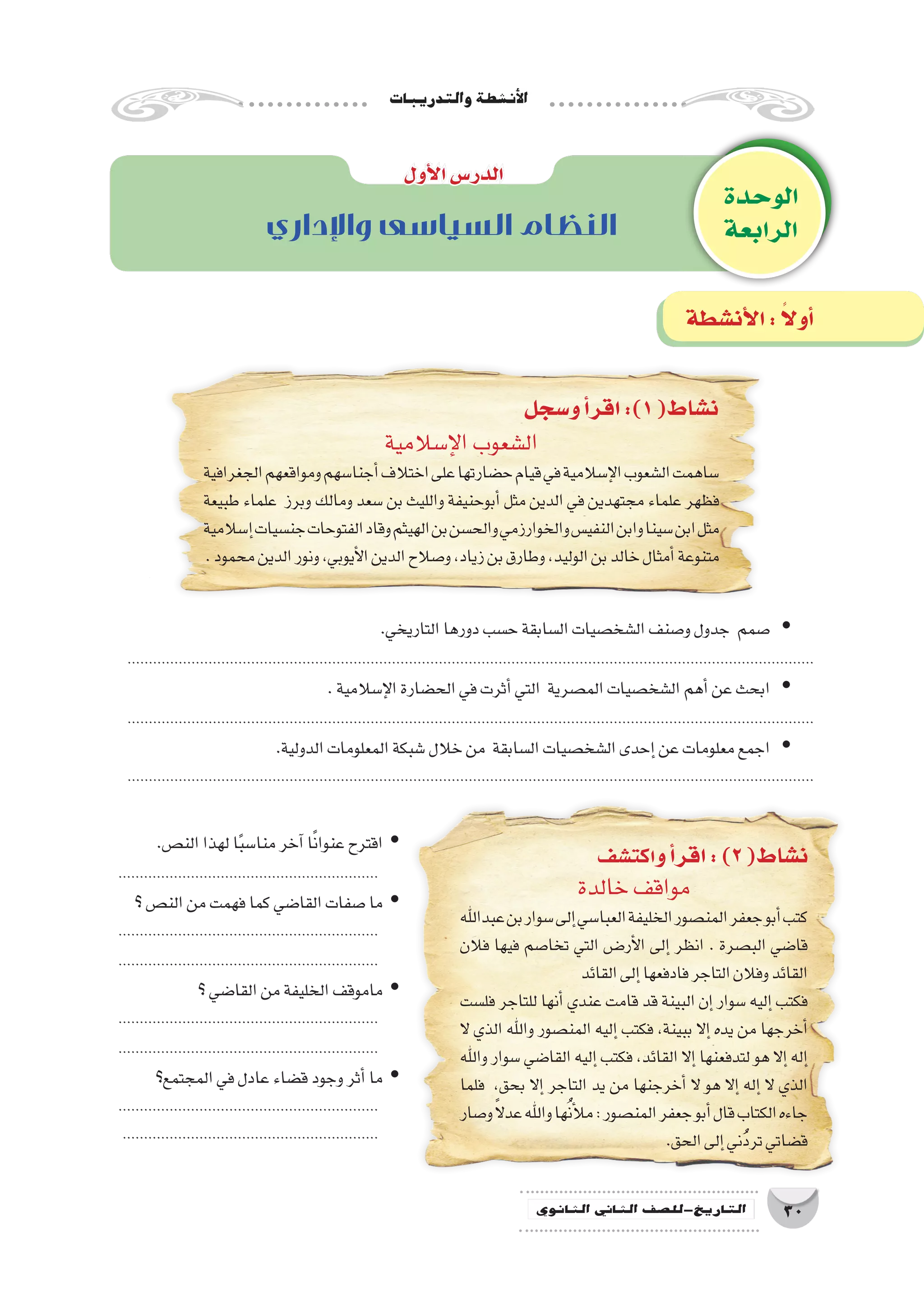 ‫والتدريبات‬‫أن�شطة‬‫ل‬‫ا‬
30‫الثانوي‬ ‫الثاين‬ ‫التاريخ-لل�صف‬
‫الوحدة‬
‫الرابعة‬‫واإلداري‬ ‫السياسى‬ ‫النظام‬
‫أول‬‫ل‬‫ا‬‫الدر�س‬
‫و�سجل‬‫أ‬�‫اقر‬:)1(‫ن�شاط‬
‫اكت�شف‬‫و‬‫أ‬�‫اقر‬:)2(‫ن�شاط‬
‫أن�شطة‬‫ل‬‫ا‬: ً‫ال‬‫أو‬�
‫إ�سالمية‬‫ل‬‫ا‬‫ال�شعوب‬
‫الجغرافية‬‫ومواقعهم‬‫أجنا�سهم‬�‫اختالف‬‫على‬‫ح�ضارتها‬‫قيام‬‫في‬‫إ�سالمية‬‫ل‬‫ا‬‫ال�شعوب‬‫�ساهمت‬
‫طبيعة‬ ‫علماء‬ ‫وبرز‬ ‫ومالك‬ ‫�سعد‬ ‫بن‬ ‫والليث‬ ‫أبوحنيفة‬� ‫مثل‬ ‫الدين‬ ‫في‬ ‫مجتهدين‬ ‫علماء‬ ‫فظهر‬
‫إ�سالمية‬�‫جن�سيات‬‫الفتوحات‬‫وقاد‬‫الهيثم‬‫بن‬‫والح�سن‬‫والخوارزمي‬‫النفي�س‬‫وابن‬‫�سينا‬‫ابن‬‫مثل‬
.‫محمود‬‫الدين‬‫ونور‬،‫أيوبي‬‫ل‬‫ا‬‫الدين‬‫و�صالح‬،‫زياد‬‫بن‬‫وطارق‬،‫الوليد‬‫بن‬‫خالد‬‫أمثال‬�‫متنوعة‬
‫خالدة‬‫مواقف‬
‫عبداهلل‬‫بن‬‫�سوار‬‫إلى‬�‫العبا�سي‬‫الخليفة‬‫المن�صور‬‫جعفر‬‫أبو‬�‫كتب‬
‫فالن‬ ‫فيها‬ ‫تخا�صم‬ ‫التي‬ ‫��ض‬�‫أر‬‫ل‬‫ا‬ ‫إلى‬� ‫انظر‬ . ‫الب�صرة‬ ‫قا�ضي‬
‫القائد‬‫إلى‬�‫فادفعها‬‫التاجر‬‫وفالن‬‫القائد‬
‫فل�ست‬ ‫للتاجر‬ ‫أنها‬� ‫عندي‬ ‫قامت‬ ‫قد‬ ‫البينة‬ ‫إن‬� ‫�سوار‬ ‫إليه‬� ‫فكتب‬
‫ال‬ ‫الذي‬ ‫واهلل‬ ‫المن�صور‬ ‫إليه‬� ‫فكتب‬ ،‫ببينة‬ ‫إال‬� ‫يده‬ ‫من‬ ‫أخرجها‬�
‫واهلل‬ ‫�سوار‬ ‫القا�ضي‬ ‫إليه‬� ‫فكتب‬ ،‫القائد‬ ‫إال‬� ‫لتدفعنها‬ ‫هو‬ ‫إال‬� ‫إله‬�
‫فلما‬ ،‫بحق‬ ‫إال‬� ‫التاجر‬ ‫يد‬ ‫من‬ ‫أخرجنها‬� ‫ال‬ ‫هو‬ ‫إال‬� ‫إله‬� ‫ال‬ ‫الذي‬
‫و�صار‬ً‫ال‬‫عد‬‫واهلل‬‫ها‬ُ‫ن‬‫أ‬‫ل‬‫م‬:‫المن�صور‬‫جعفر‬‫أبو‬�‫قال‬‫الكتاب‬‫جاءه‬
.‫الحق‬‫إلى‬�‫ُني‬َ‫د‬‫تر‬‫ق�ضاتي‬
.‫التاريخي‬‫دورها‬‫ح�سب‬‫ال�سابقة‬‫ال�شخ�صيات‬‫و�صنف‬‫جدول‬ ‫�صمم‬ yy
.................................................................................................................................................................
.‫إ�سالمية‬‫ل‬‫ا‬‫الح�ضارة‬‫في‬‫أثرت‬�‫التي‬ ‫الم�صرية‬‫ال�شخ�صيات‬‫أهم‬�‫عن‬‫ابحث‬ yy
.................................................................................................................................................................
.‫الدولية‬‫المعلومات‬‫�شبكة‬‫خالل‬‫من‬ ‫ال�سابقة‬‫ال�شخ�صيات‬‫إحدى‬�‫عن‬‫معلومات‬‫اجمع‬ yy
.................................................................................................................................................................
.‫الن�ص‬‫لهذا‬‫ا‬ً‫ب‬‫منا�س‬‫آخر‬�‫ا‬ً‫ن‬‫عنوا‬‫اقترح‬ yy
.............................................................
‫؟‬‫الن�ص‬‫من‬‫فهمت‬‫كما‬‫القا�ضي‬‫�صفات‬‫ما‬ yy
.............................................................
.............................................................
‫؟‬‫القا�ضي‬‫من‬‫الخليفة‬‫ماموقف‬ yy
.............................................................
.............................................................
‫المجتمع؟‬‫في‬‫عادل‬‫ق�ضاء‬‫وجود‬‫أثر‬�‫ما‬ yy
.............................................................
............................................................
 