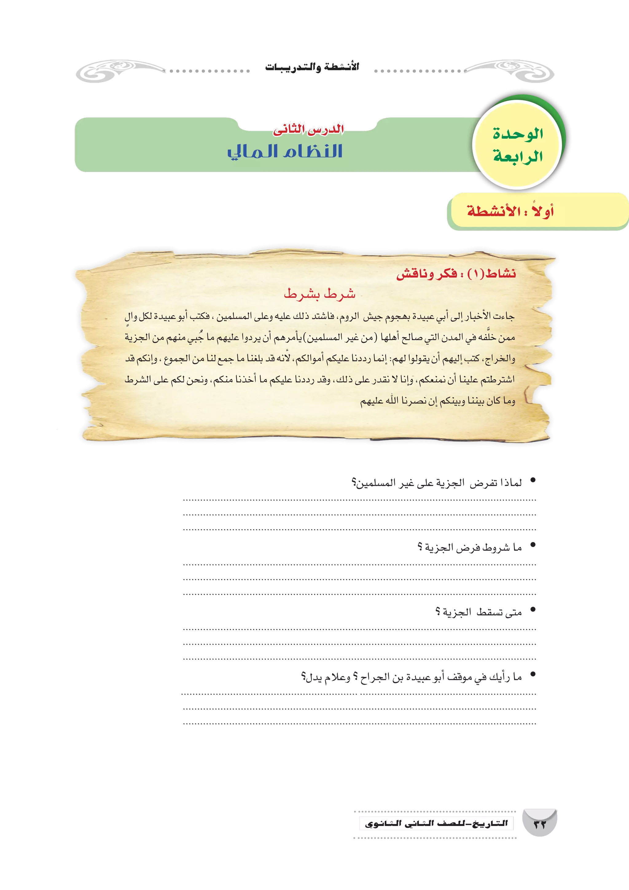 ‫والتدريبات‬‫أن�شطة‬‫ل‬‫ا‬
32‫الثانوي‬ ‫الثاين‬ ‫التاريخ-لل�صف‬
‫الوحدة‬
‫الرابعة‬‫المايل‬ ‫النظام‬
‫الثانى‬‫الدر�س‬
‫وناق�ش‬‫فكر‬:)1(‫ن�شاط‬
‫أن�شطة‬‫ل‬‫ا‬: ً‫ال‬‫أو‬�
‫ب�شرط‬‫�شرط‬
ٍ‫وال‬‫ﻟﻜﻞ‬‫عبيدة‬‫أﺑﻮ‬�‫ﻓﻜﺘﺐ‬،‫الم�سلمين‬‫وﻋﻠﻰ‬‫عليه‬‫ذﻟﻚ‬‫ﻓﺎ�ﺷﺘﺪ‬،‫اﻟﺮوم‬ ‫جي�ش‬‫ﺑهجوم‬‫عبيدة‬‫أﺑﻲ‬�‫إلى‬�‫أخبار‬‫ل‬‫ا‬‫جاءت‬
‫الجزية‬‫ﻣﻦ‬‫منهم‬‫ﺒﻲ‬ُ‫ﺟ‬‫ﻣﺎ‬‫ﻋليهم‬‫يردوا‬‫أن‬�‫أﻣﺮهم‬�‫الم�سلمين)ي‬‫غير‬‫(من‬‫أهلها‬�‫�ﺻﺎﻟﺢ‬‫اﻟﺘﻲ‬‫اﻟﻤﺪن‬‫ﻓﻲ‬‫فه‬َّ‫ل‬‫خ‬‫ﻣﻤﻦ‬
‫ﻗﺪ‬‫إﻧﻜﻢ‬�‫و‬،‫اﻟﺠﻤﻮع‬‫ﻣﻦ‬‫ﻟﻨﺎ‬‫ﺟﻤﻊ‬‫ﻣﺎ‬‫ﺑﻠﻐﻨﺎ‬‫ﻗﺪ‬‫�ﻷنه‬،‫أﻣﻮاﻟﻜﻢ‬�‫ﻋليكم‬‫رددﻧﺎ‬‫إﻧﻤﺎ‬�:‫لهم‬‫يقولوا‬‫أن‬�‫إليهم‬�‫ﻛﺘﺐ‬،‫واﻟﺨﺮاج‬
‫اﻟ�ﺸﺮط‬‫ﻋﻠﻰ‬‫ﻟﻜﻢ‬‫وﻧﺤﻦ‬،‫ﻣﻨﻜﻢ‬‫أﺧﺬﻧﺎ‬�‫ﻣﺎ‬‫عليكم‬‫رددﻧﺎ‬‫وﻗﺪ‬،‫ذﻟﻚ‬‫ﻋﻠﻰ‬‫ﻧﻘﺪر‬‫ﻻ‬‫إﻧﺎ‬�‫و‬،‫ﻧﻤﻨﻌﻜﻢ‬‫أن‬�‫ﻋلينا‬‫ا�ﺷﺘﺮﻃﺘﻢ‬
‫ﻋليهم‬‫اﷲ‬‫ﻧ�ﺼﺮﻧﺎ‬‫إن‬�‫وﺑينكم‬‫ﺑيننا‬‫ﻛﺎن‬‫وﻣﺎ‬
‫الم�سلمين؟‬‫غير‬‫على‬‫الجزية‬ ‫تفر�ض‬‫لماذا‬ yy
..........................................................................................................................
..........................................................................................................................
..........................................................................................................................
‫؟‬‫الجزية‬‫فر�ض‬‫�شروط‬‫ما‬ yy
..........................................................................................................................
..........................................................................................................................
..........................................................................................................................
‫؟‬‫الجزية‬ ‫ت�سقط‬‫متى‬ yy
..........................................................................................................................
..........................................................................................................................
..........................................................................................................................
‫يدل؟‬‫وعالم‬‫؟‬‫الجراح‬‫بن‬‫عبيدة‬‫أبو‬�‫موقف‬‫في‬‫أيك‬�‫ر‬‫ما‬ yy
..........................................................................................................................
..........................................................................................................................
..........................................................................................................................
 
