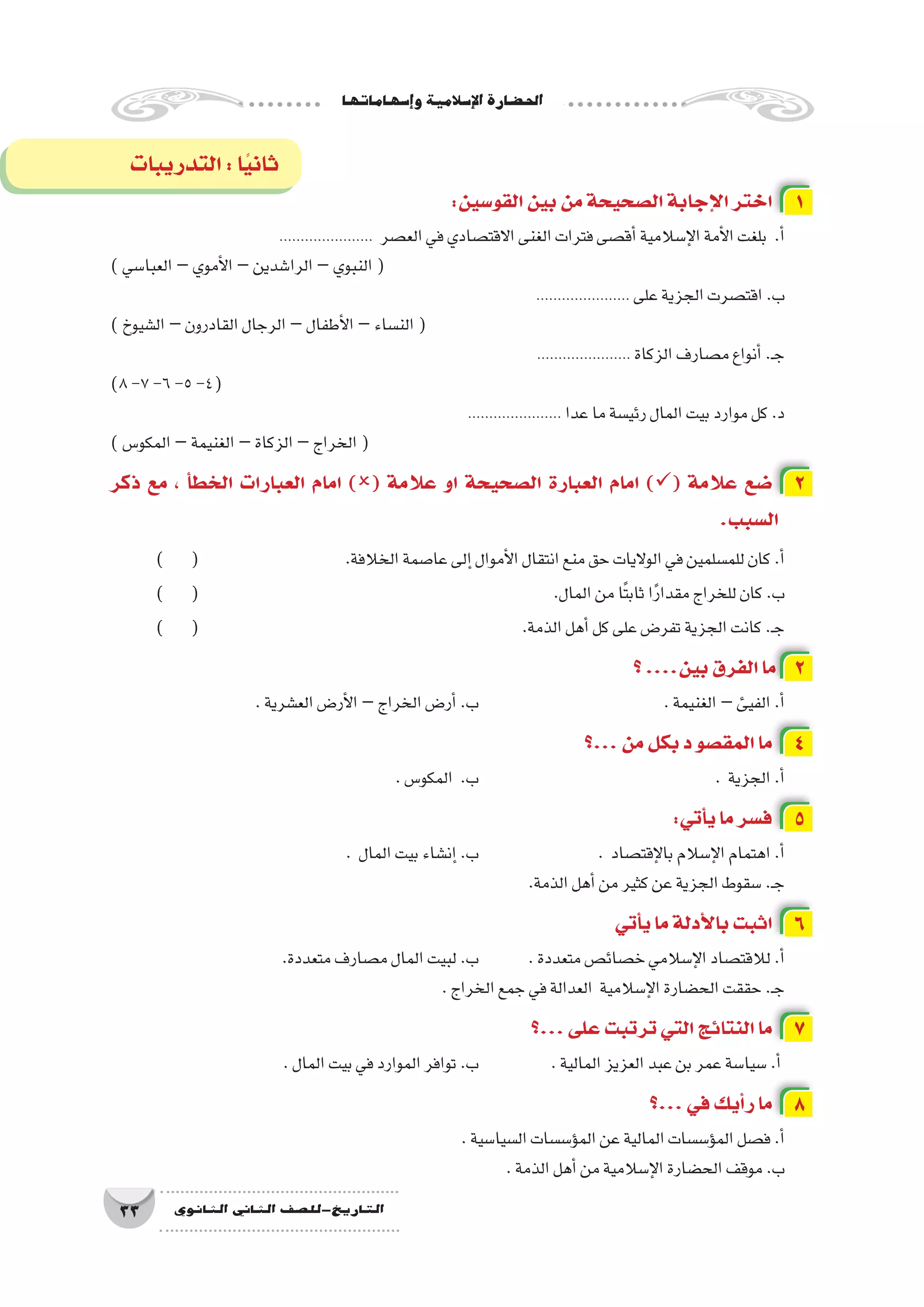 ‫إ�سهاماتها‬�‫و‬‫إ�سالمية‬‫ل‬‫ا‬‫احل�ضارة‬
33 ‫الثانوي‬ ‫الثاين‬ ‫التاريخ-لل�صف‬
‫التدريبات‬:‫ا‬ً‫ي‬‫ثان‬
:‫القو�سين‬‫بين‬‫من‬‫ال�صحيحة‬‫إجابة‬‫ل‬‫ا‬‫اختر‬ 1
...................... ‫الع�صر‬‫في‬‫االقت�صادي‬‫الغنى‬‫فترات‬‫أق�صى‬�‫إ�سالمية‬‫ل‬‫ا‬‫أمة‬‫ل‬‫ا‬‫بلغت‬ .‫أ‬�
)‫العبا�سي‬–‫أموي‬‫ل‬‫ا‬–‫الرا�شدين‬–‫النبوي‬(
...................... ‫على‬‫الجزية‬‫اقت�صرت‬.‫ب‬
)‫ال�شيوخ‬–‫القادرون‬‫الرجال‬–‫أطفال‬‫ل‬‫ا‬–‫الن�ساء‬(
...................... ‫الزكاة‬‫م�صارف‬‫أنواع‬�.‫ـ‬‫ج‬
)8-7-6-5-4(
...................... ‫عدا‬‫ما‬‫رئي�سة‬‫المال‬‫بيت‬‫موارد‬‫كل‬.‫د‬
)‫المكو�س‬–‫الغنيمة‬–‫الزكاة‬–‫الخراج‬(
‫ذكر‬ ‫مع‬ ، ‫أ‬�‫الخط‬ ‫العبارات‬ ‫امام‬ )( ‫عالمة‬ ‫او‬ ‫ال�صحيحة‬ ‫العبارة‬ ‫امام‬ )( ‫عالمة‬ ‫�ضع‬ 2
.‫ال�سبب‬
) ( 			.‫الخالفة‬‫عا�صمة‬‫إلى‬�‫أموال‬‫ل‬‫ا‬‫انتقال‬‫منع‬‫حق‬‫الواليات‬‫في‬‫للم�سلمين‬‫كان‬.‫أ‬�
) ( 							.‫المال‬‫من‬‫ًا‬‫ت‬‫ثاب‬‫ا‬ً‫ر‬‫مقدا‬‫للخراج‬‫كان‬.‫ب‬
) ( 						.‫الذمة‬‫أهل‬�‫كل‬‫على‬‫تفر�ض‬‫الجزية‬‫كانت‬.‫ـ‬‫ج‬
‫؟‬....‫بين‬‫الفرق‬‫ما‬ 2
.‫الع�شرية‬‫أر�ض‬‫ل‬‫ا‬–‫الخراج‬‫أر�ض‬�.‫ب‬ 			 	.‫الغنيمة‬–‫الفيئ‬.‫أ‬�
‫...؟‬‫من‬‫بكل‬‫د‬‫المق�صو‬‫ما‬ 4
.‫المكو�س‬ .‫ب‬ 					. ‫الجزية‬.‫أ‬�
:‫أتي‬�‫ي‬‫ما‬‫ف�سر‬ 5
. ‫المال‬‫بيت‬‫إن�شاء‬�.‫ب‬ 			. ‫إقت�صاد‬‫ل‬‫با‬‫إ�سالم‬‫ل‬‫ا‬‫اهتمام‬.‫أ‬�
.‫الذمة‬‫أهل‬�‫من‬‫كثير‬‫عن‬‫الجزية‬‫�سقوط‬.‫ـ‬‫ج‬
‫أتي‬�‫ي‬‫ما‬‫أدلة‬‫ل‬‫با‬‫اثبت‬ 6
.‫متعددة‬‫م�صارف‬‫المال‬‫لبيت‬.‫ب‬ 	.‫متعددة‬‫خ�صائ�ص‬‫إ�سالمي‬‫ل‬‫ا‬‫لالقت�صاد‬.‫أ‬�
.‫الخراج‬‫جمع‬‫في‬‫العدالة‬ ‫إ�سالمية‬‫ل‬‫ا‬‫الح�ضارة‬‫حققت‬.‫ـ‬‫ج‬
‫...؟‬‫على‬‫ترتبت‬‫التي‬‫النتائج‬‫ما‬ 7
.‫المال‬‫بيت‬‫في‬‫الموارد‬‫توافر‬.‫ب‬ 		.‫المالية‬‫العزيز‬‫عبد‬‫بن‬‫عمر‬‫�سيا�سة‬.‫أ‬�
‫...؟‬‫في‬‫أيك‬�‫ر‬‫ما‬ 8
.‫ال�سيا�سية‬‫ؤ�س�سات‬�‫الم‬‫عن‬‫المالية‬‫ؤ�س�سات‬�‫الم‬‫ف�صل‬.‫أ‬�
.‫الذمة‬‫أهل‬�‫من‬‫إ�سالمية‬‫ل‬‫ا‬‫الح�ضارة‬‫موقف‬.‫ب‬
 