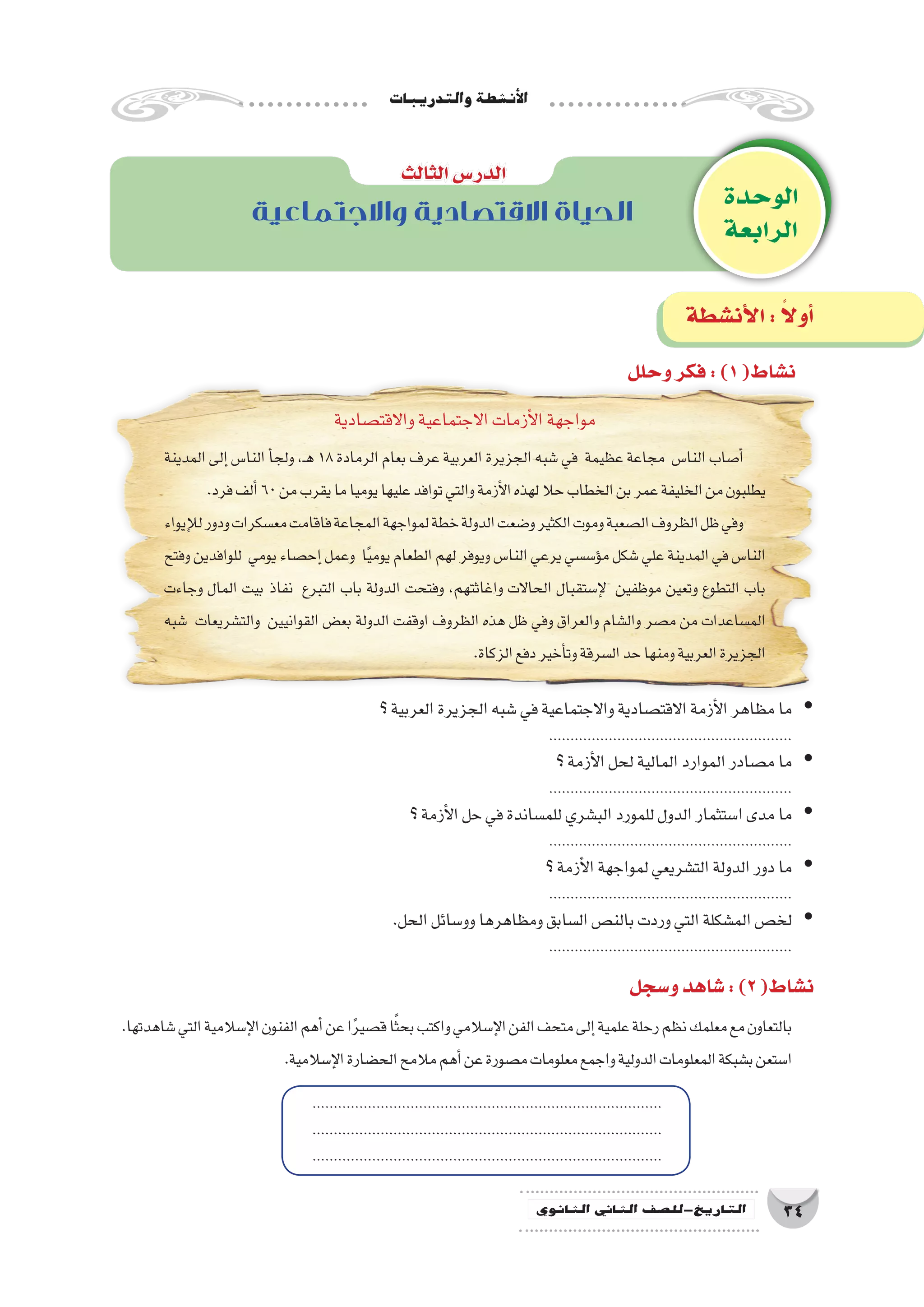 ‫والتدريبات‬‫أن�شطة‬‫ل‬‫ا‬
34‫الثانوي‬ ‫الثاين‬ ‫التاريخ-لل�صف‬
‫الوحدة‬
‫الرابعة‬
‫واالجتماعية‬ ‫االقتصادية‬ ‫الحياة‬
‫الثالث‬‫الدر�س‬
‫وحلل‬‫فكر‬:)1(‫ن�شاط‬
‫و�سجل‬‫�شاهد‬:)2(‫ن�شاط‬
‫أن�شطة‬‫ل‬‫ا‬: ً‫ال‬‫أو‬�
‫واالقت�صادية‬‫االجتماعية‬‫أزمات‬‫ل‬‫ا‬‫مواجهة‬
‫المدينة‬ ‫إلى‬�‫النا�س‬ ‫أ‬�‫ولج‬ ،‫ـ‬‫ه‬ 18‫الرمادة‬ ‫بعام‬ ‫عرف‬ ‫العربية‬ ‫الجزيرة‬ ‫�شبه‬ ‫في‬ ‫عظيمة‬ ‫مجاعة‬ ‫النا�س‬ ‫أ�صاب‬�
.‫فرد‬‫ألف‬�60‫من‬‫يقرب‬‫ما‬‫يوميا‬‫عليها‬‫توافد‬‫والتي‬‫أزمة‬‫ل‬‫ا‬‫لهذه‬‫حال‬‫الخطاب‬‫بن‬‫عمر‬‫الخليفة‬‫من‬‫يطلبون‬
‫إيواء‬‫ل‬‫ل‬‫ودور‬‫مع�سكرات‬‫فاقامت‬‫المجاعة‬‫لمواجهة‬‫خطة‬‫الدولة‬‫و�ضعت‬‫الكثير‬‫وموت‬‫ال�صعبة‬‫الظروف‬‫ظل‬‫وفي‬
‫وفتح‬‫للوافدين‬ ‫يومي‬‫إح�صاء‬�‫وعمل‬ ‫ا‬ً‫ي‬‫يوم‬‫الطعام‬‫لهم‬‫ويوفر‬‫النا�س‬‫يرعي‬‫ؤ�س�سي‬�‫م‬‫�شكل‬‫علي‬‫المدينة‬‫في‬‫النا�س‬
‫وجاءت‬ ‫المال‬ ‫بيت‬ ‫نفاذ‬ ‫التبرع‬ ‫باب‬ ‫الدولة‬ ‫وفتحت‬ ،‫واغاثتهم‬ ‫الحاالت‬ ‫إ�ستقبال‬‫ل‬ ‫موظفين‬ ‫وتعين‬ ‫التطوع‬ ‫باب‬
‫�شبه‬ ‫والت�شريعات‬ ‫القوانيين‬ ‫بع�ض‬ ‫الدولة‬ ‫اوقفت‬ ‫الظروف‬ ‫هذه‬ ‫ظل‬ ‫وفي‬ ‫والعراق‬ ‫وال�شام‬ ‫م�صر‬ ‫من‬ ‫الم�ساعدات‬
.‫الزكاة‬‫دفع‬‫أخير‬�‫وت‬‫ال�سرقة‬‫حد‬‫ومنها‬‫العربية‬‫الجزيرة‬
.‫�شاهدتها‬‫التي‬‫إ�سالمية‬‫ل‬‫ا‬‫الفنون‬‫أهم‬�‫عن‬‫ا‬ً‫ر‬‫ق�صي‬‫ا‬ً‫ث‬‫بح‬‫واكتب‬‫إ�سالمي‬‫ل‬‫ا‬‫الفن‬‫متحف‬‫إلى‬�‫علمية‬‫رحلة‬‫نظم‬‫معلمك‬‫مع‬‫بالتعاون‬
.‫إ�سالمية‬‫ل‬‫ا‬‫الح�ضارة‬‫مالمح‬‫أهم‬�‫عن‬‫م�صورة‬‫معلومات‬‫واجمع‬‫الدولية‬‫المعلومات‬‫ب�شبكة‬‫ا�ستعن‬
‫؟‬‫العربية‬‫الجزيرة‬‫�شبه‬‫في‬‫واالجتماعية‬‫االقت�صادية‬‫أزمة‬‫ل‬‫ا‬‫مظاهر‬‫ما‬ yy
.........................................................
‫؟‬‫أزمة‬‫ل‬‫ا‬‫لحل‬‫المالية‬‫الموارد‬‫م�صادر‬‫ما‬ yy
.........................................................
‫؟‬‫أزمة‬‫ل‬‫ا‬‫حل‬‫في‬‫للم�ساندة‬‫الب�شري‬‫للمورد‬‫الدول‬‫ا�ستثمار‬‫مدى‬‫ما‬ yy
.........................................................
‫؟‬‫أزمة‬‫ل‬‫ا‬‫لمواجهة‬‫الت�شريعي‬‫الدولة‬‫دور‬‫ما‬ yy
.........................................................
.‫الحل‬‫وو�سائل‬‫ومظاهرها‬‫ال�سابق‬‫بالن�ص‬‫وردت‬‫التي‬‫الم�شكلة‬‫لخ�ص‬ yy
.........................................................
..................................................................................
..................................................................................
..................................................................................
 