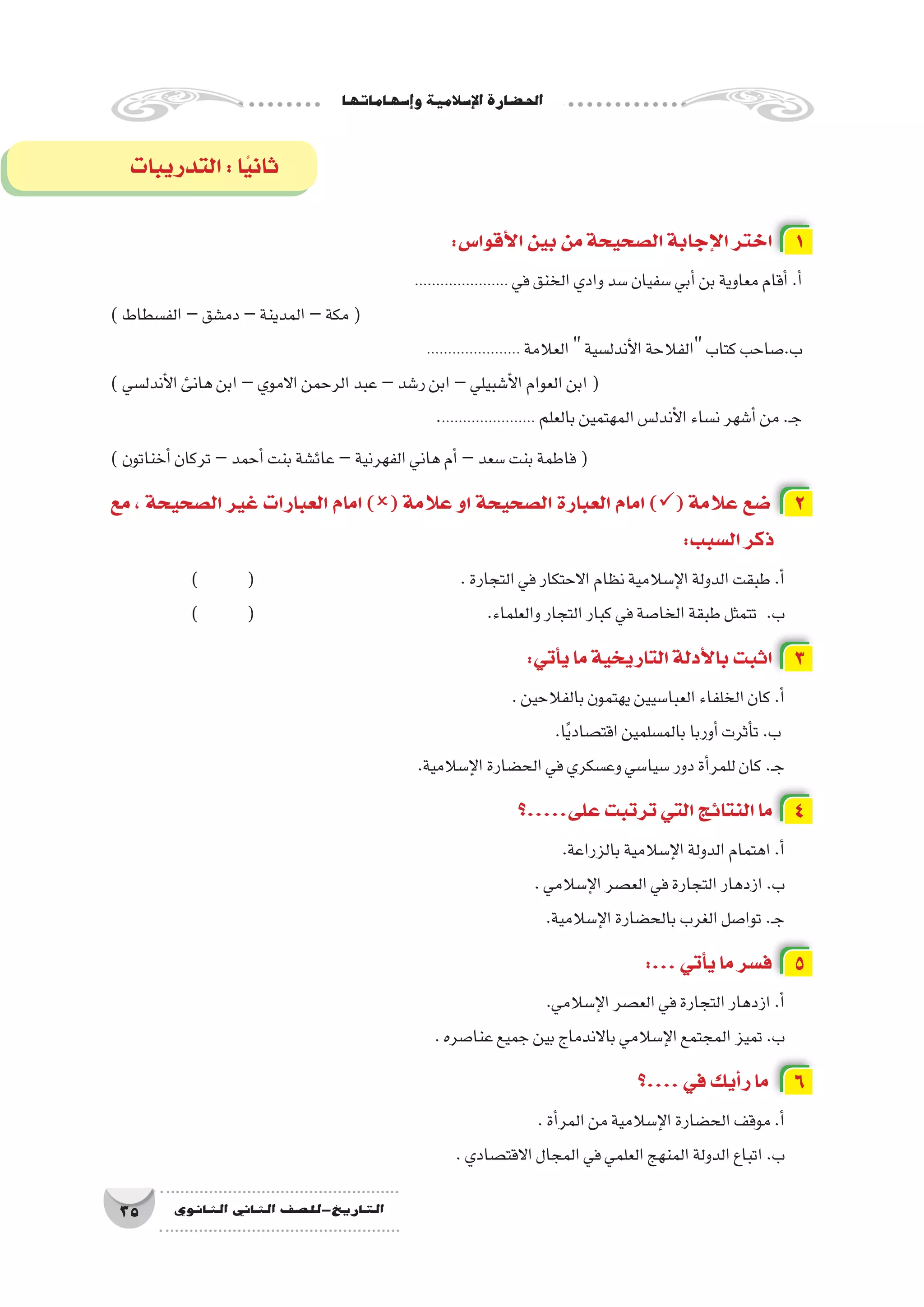 ‫إ�سهاماتها‬�‫و‬‫إ�سالمية‬‫ل‬‫ا‬‫احل�ضارة‬
35 ‫الثانوي‬ ‫الثاين‬ ‫التاريخ-لل�صف‬
‫التدريبات‬:‫ا‬ً‫ي‬‫ثان‬
:‫أقوا�س‬‫ل‬‫ا‬‫بين‬‫من‬‫ال�صحيحة‬‫إجابة‬‫ل‬‫ا‬‫اختر‬ 1
...................... ‫في‬‫الخنق‬‫وادي‬‫�سد‬‫�سفيان‬‫أبي‬�‫بن‬‫معاوية‬‫أقام‬�.‫أ‬�
)‫الف�سطاط‬–‫دم�شق‬–‫المدينة‬–‫مكة‬(
...................... ‫العالمة‬‫أندل�سية‬‫ل‬‫ا‬‫الفالحة‬‫كتاب‬‫ب.�صاحب‬
)‫أندل�سي‬‫ل‬‫ا‬‫هانئ‬‫ابن‬–‫االموي‬‫الرحمن‬‫عبد‬–‫ر�شد‬‫ابن‬–‫أ�شبيلي‬‫ل‬‫ا‬‫العوام‬‫ابن‬(
....................... ‫بالعلم‬‫المهتمين‬‫أندل�س‬‫ل‬‫ا‬‫ن�ساء‬‫أ�شهر‬�‫من‬.‫ـ‬‫ج‬
)‫أخناتون‬�‫تركان‬–‫أحمد‬�‫بنت‬‫عائ�شة‬–‫الفهرنية‬‫هاني‬‫أم‬�–‫�سعد‬‫بنت‬‫فاطمة‬(
‫مع‬ ، ‫ال�صحيحة‬ ‫غير‬ ‫العبارات‬ ‫امام‬ )( ‫عالمة‬ ‫او‬ ‫ال�صحيحة‬ ‫العبارة‬ ‫امام‬ )( ‫عالمة‬ ‫�ضع‬ 2
:‫ال�سبب‬‫ذكر‬
) 	( 				.‫التجارة‬‫في‬‫االحتكار‬‫نظام‬‫إ�سالمية‬‫ل‬‫ا‬‫الدولة‬‫طبقت‬.‫أ‬�
) 	( 					.‫والعلماء‬‫التجار‬‫كبار‬‫في‬‫الخا�صة‬‫طبقة‬‫تتمثل‬ 	.‫ب‬
:‫أتي‬�‫ي‬‫ما‬‫التاريخية‬‫أدلة‬‫ل‬‫با‬‫اثبت‬ 3
.‫بالفالحين‬‫يهتمون‬‫العبا�سيين‬‫الخلفاء‬‫كان‬.‫أ‬�
	.‫ا‬ً‫ي‬‫اقت�صاد‬‫بالم�سلمين‬‫أوربا‬�‫أثرت‬�‫ت‬.‫ب‬
.‫إ�سالمية‬‫ل‬‫ا‬‫الح�ضارة‬‫في‬‫وع�سكري‬‫�سيا�سي‬‫دور‬‫أة‬�‫للمر‬‫كان‬.‫ـ‬‫ج‬
‫على.....؟‬‫ترتبت‬‫التي‬‫النتائج‬‫ما‬ 4
	.‫بالزراعة‬‫إ�سالمية‬‫ل‬‫ا‬‫الدولة‬‫اهتمام‬.‫أ‬�
.‫إ�سالمي‬‫ل‬‫ا‬‫الع�صر‬‫في‬‫التجارة‬‫ازدهار‬.‫ب‬
.‫إ�سالمية‬‫ل‬‫ا‬‫بالح�ضارة‬‫الغرب‬‫توا�صل‬.‫ـ‬‫ج‬
:...‫أتي‬�‫ي‬‫ما‬‫ف�سر‬ 5
	.‫إ�سالمي‬‫ل‬‫ا‬‫الع�صر‬‫في‬‫التجارة‬‫ازدهار‬.‫أ‬�
.‫عنا�صره‬‫جميع‬‫بين‬‫باالندماج‬‫إ�سالمي‬‫ل‬‫ا‬‫المجتمع‬‫تميز‬.‫ب‬
‫....؟‬‫في‬‫أيك‬�‫ر‬‫ما‬ 6
.‫أة‬�‫المر‬‫من‬‫إ�سالمية‬‫ل‬‫ا‬‫الح�ضارة‬‫موقف‬.‫أ‬�
.‫االقت�صادي‬‫المجال‬‫في‬‫العلمي‬‫المنهج‬‫الدولة‬‫اتباع‬.‫ب‬
 